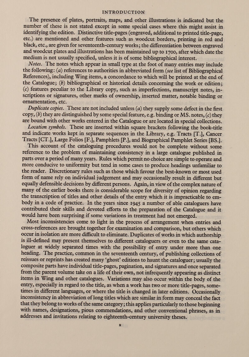 The presence of plates, portraits, maps, and other illustrations is indicated but the number of these is not stated except in some special cases where this might assist in identifying the edition. Distinctive title-pages (engraved, additional to printed title-page, etc.) are mentioned and other features such as woodcut borders, printing in red and black, etc., are given for seventeenth-century works; the differentiation between engraved and woodcut plates and illustrations has been maintained up to 1700, after which date the medium is not usually specified, unless it is of some bibliographical interest. Notes. The notes which appear in small type at the foot of many entries may include the following: (a) references to authorities in abbreviated form (see list of Bibliographical References), including Wing items, a concordance to which will be printed at the end of the Catalogue; ( b ) bibliographical or historical details concerning the work or edition; (c) features peculiar to the Library copy, such as imperfections, manuscript notes, in scriptions or signatures, other marks of ownership, inserted matter, notable binding or ornamentation, etc. Duplicate copies. These are not included unless (a) they supply some defect in the first copy, (b) they are distinguished by some special feature, e.g. binding or MS. notes, (c) they are bound with other works entered in the Catalogue or are located in special collections. Location symbols. These are inserted within square brackets following the book-title and indicate works kept in separate sequences in the Library, e.g. Tracts [T.], Cancer Tracts [CT.], Large Folios [F.], Pamphlets [P.], and Biographical Pamphlet Series [BS.]. This account of the cataloguing procedures would not be complete without some reference to the problem of maintaining consistency in a large catalogue published in parts over a period of many years. Rules which permit no choice are simple to operate and more conducive to uniformity but tend in some cases to produce headings unfamiliar to the reader. Discretionary rules such as those which favour the best-known or most used form of name rely on individual judgement and may occasionally result in different but equally defensible decisions by different persons. Again, in view of the complex nature of many of the earlier books there is considerable scope for diversity of opinion regarding the transcription of titles and other details of the entry which it is impracticable to em body in a code of practice. In the years since 1945 a number of able cataloguers have contributed their skills and devoted efforts to the preparation of the Catalogue and it would have been surprising if some variations in treatment had not emerged. Most inconsistencies come to light in the process of arrangement when entries and cross-references are brought together for examination and comparison, but others which occur in isolation are more difficult to eliminate. Duplicates of works in which authorship is ill-defined may present themselves to different cataloguers or even to the same cata loguer at widely separated times with the possibility of entry under more than one heading. The practice, common in the seventeenth century, of publishing collections of reissues or reprints has created many ‘ghost’ editions to haunt the cataloguer; usually the composite parts have individual title-pages, pagination, and signatures and once separated from the parent volume take on a life of their own, not infrequently appearing as distinct items in Wing and other catalogues. Variations may also occur within the body of the entry, especially in regard to the title, as when a work has two or more title-pages, some times in different languages, or where the title is changed in later editions. Occasionally inconsistency in abbreviation of long titles which are similar in form may conceal the fact that they belong to works of the same category; this applies particularly to those beginning with names, designations, pious commendations, and other conventional phrases, as in addresses and invitations relating to eighteenth-century university theses.