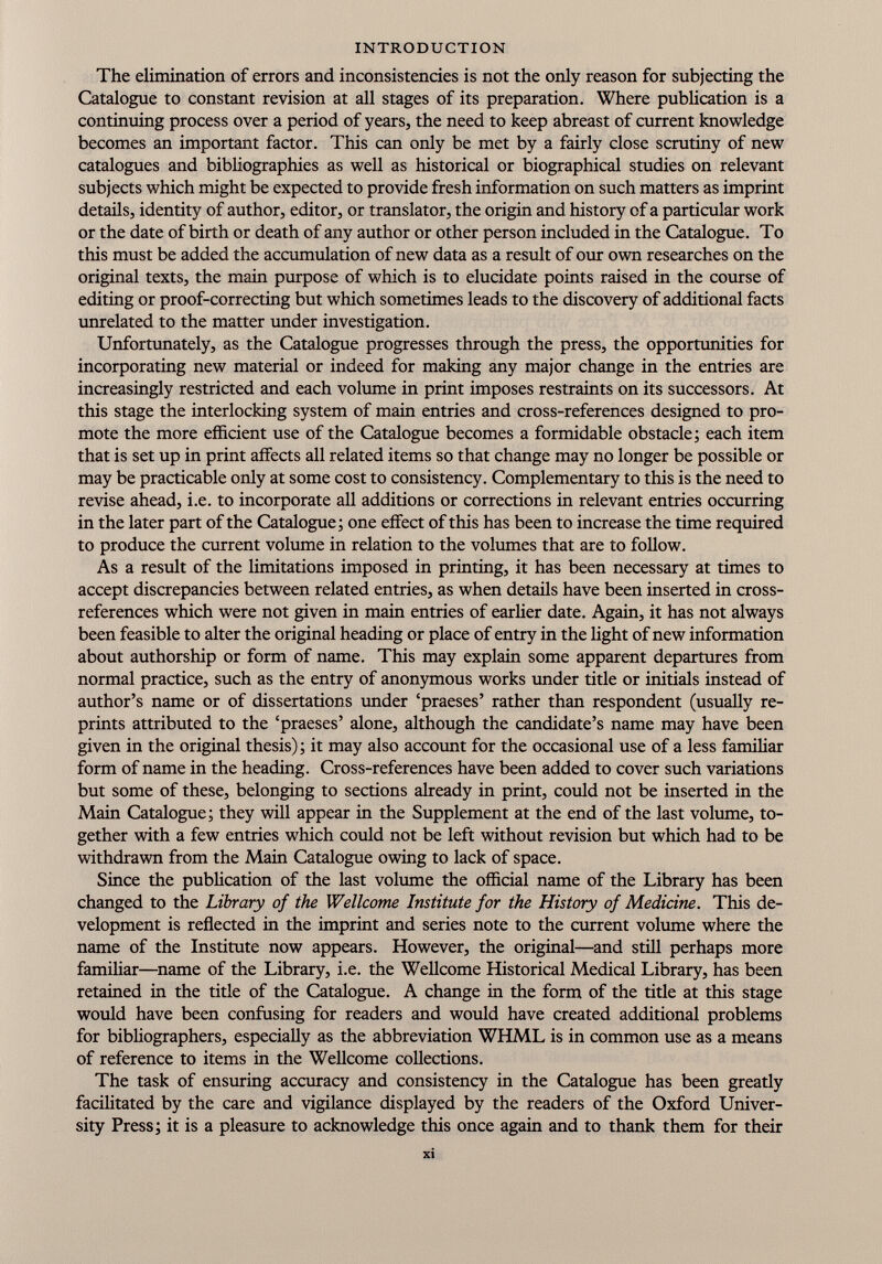 The elimination of errors and inconsistencies is not the only reason for subjecting the Catalogue to constant revision at all stages of its preparation. Where publication is a continuing process over a period of years, the need to keep abreast of current knowledge becomes an important factor. This can only be met by a fairly close scrutiny of new catalogues and bibliographies as well as historical or biographical studies on relevant subjects which might be expected to provide fresh information on such matters as imprint details, identity of author, editor, or translator, the origin and history of a particular work or the date of birth or death of any author or other person included in the Catalogue. To this must be added the accumulation of new data as a result of our own researches on the original texts, the main purpose of which is to elucidate points raised in the course of editing or proof-correcting but which sometimes leads to the discovery of additional facts unrelated to the matter under investigation. Unfortunately, as the Catalogue progresses through the press, the opportunities for incorporating new material or indeed for making any major change in the entries are increasingly restricted and each volume in print imposes restraints on its successors. At this stage the interlocking system of main entries and cross-references designed to pro mote the more efficient use of the Catalogue becomes a formidable obstacle; each item that is set up in print affects all related items so that change may no longer be possible or may be practicable only at some cost to consistency. Complementary to this is the need to revise ahead, i.e. to incorporate all additions or corrections in relevant entries occurring in the later part of the Catalogue; one effect of this has been to increase the time required to produce the current volume in relation to the volumes that are to follow. As a result of the limitations imposed in printing, it has been necessary at times to accept discrepancies between related entries, as when details have been inserted in cross- references which were not given in main entries of earlier date. Again, it has not always been feasible to alter the original heading or place of entry in the light of new information about authorship or form of name. This may explain some apparent departures from normal practice, such as the entry of anonymous works under title or initials instead of author’s name or of dissertations under ‘praeses’ rather than respondent (usually re prints attributed to the ‘praeses’ alone, although the candidate’s name may have been given in the original thesis); it may also account for the occasional use of a less familiar form of name in the heading. Cross-references have been added to cover such variations but some of these, belonging to sections already in print, could not be inserted in the Main Catalogue; they will appear in the Supplement at the end of the last volume, to gether with a few entries which could not be left without revision but which had to be withdrawn from the Main Catalogue owing to lack of space. Since the publication of the last volume the official name of the Library has been changed to the Library of the Wellcome Institute for the History of Medicine. This de velopment is reflected in the imprint and series note to the current volume where the name of the Institute now appears. However, the original—and still perhaps more familiar—name of the Library, i.e. the Wellcome Historical Medical Library, has been retained in the title of the Catalogue. A change in the form of the title at this stage would have been confusing for readers and would have created additional problems for bibliographers, especially as the abbreviation WHML is in common use as a means of reference to items in the Wellcome collections. The task of ensuring accuracy and consistency in the Catalogue has been greatly facilitated by the care and vigilance displayed by the readers of the Oxford Univer sity Press; it is a pleasure to acknowledge this once again and to thank them for their