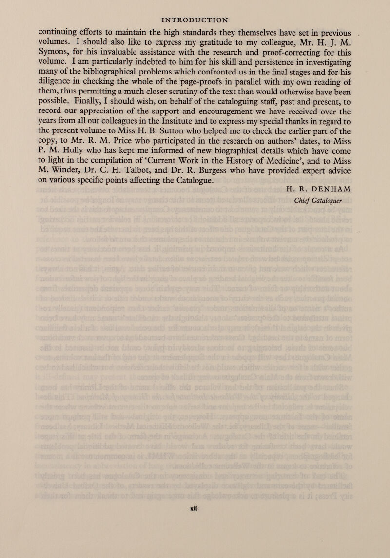 continuing efforts to maintain the high standards they themselves have set in previous volumes. I should also like to express my gratitude to my colleague, Mr. H. J. M. Symons, for his invaluable assistance with the research and proof-correcting for this volume. I am particularly indebted to him for his skill and persistence in investigating many of the bibliographical problems which confronted us in the final stages and for his diligence in checking the whole of the page-proofs in parallel with my own reading of them, thus permitting a much closer scrutiny of the text than would otherwise have been possible. Finally, I should wish, on behalf of the cataloguing staff, past and present, to record our appreciation of the support and encouragement we have received over the years from all our colleagues in the Institute and to express my special thanks in regard to the present volume to Miss H. B. Sutton who helped me to check the earlier part of the copy, to Mr. R. M. Price who participated in the research on authors’ dates, to Miss P. M. Hully who has kept me informed of new biographical details which have come to light in the compilation of ‘Current Work in the History of Medicine’, and to Miss M. Winder, Dr. C. H. Talbot, and Dr. R. Burgess who have provided expert advice on various specific points affecting the Catalogue. H. R. DENHAM Chief Cataloguer