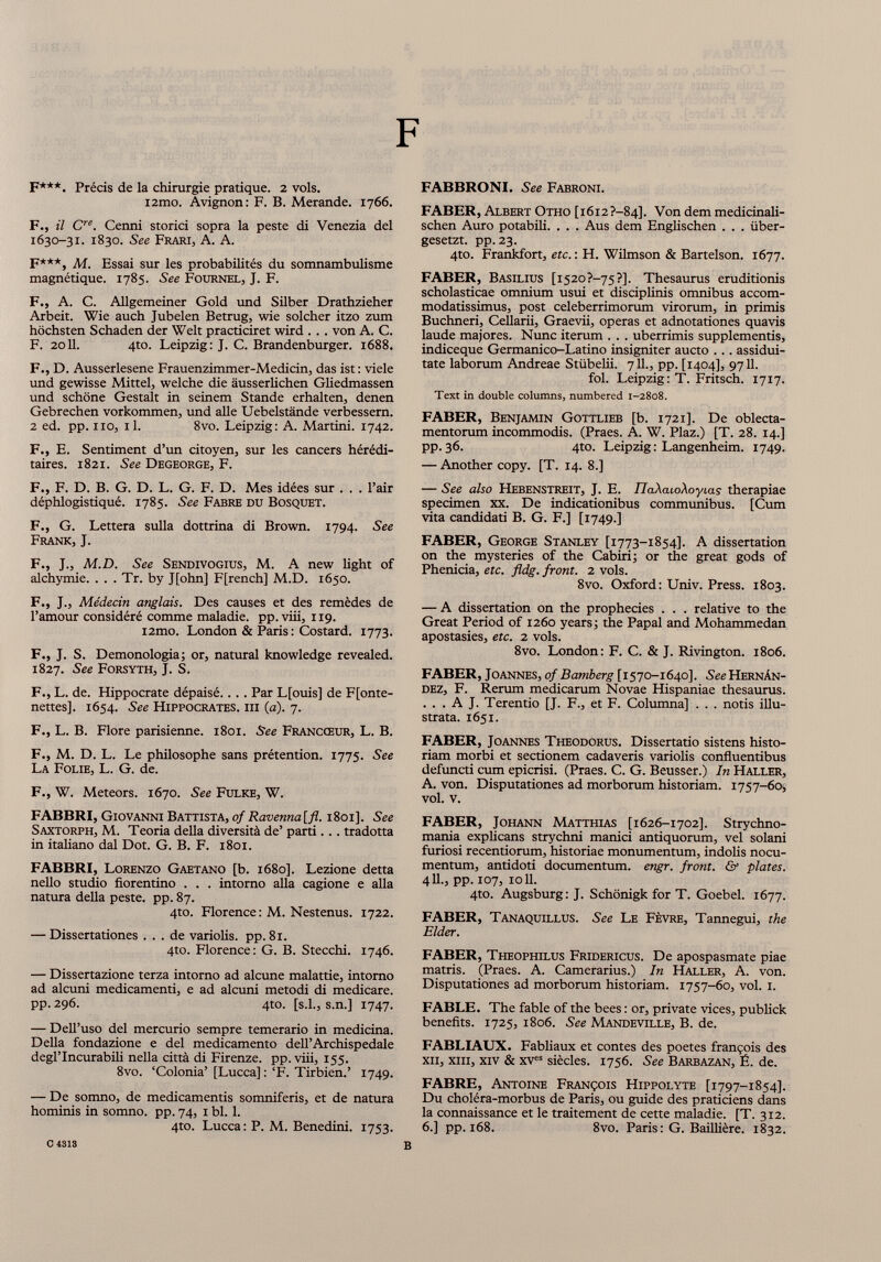 F***. Précis de la chirurgie pratique. 2 vols. i2mo. Avignon: F. B. Merande. 1766. F., il C re . Cenni storici sopra la peste di Venezia del 1630-31. 1830. See Frari, A. A. F***, Ai. Essai sur les probabilités du somnambulisme magnétique. 1785. See Fournel, J. F. F., A. C. Allgemeiner Gold und Silber Drathzieher Arbeit. Wie auch Jubelen Betrug, wie solcher itzo zum höchsten Schaden der Welt practiciret wird . .. von A. C. F. 2011. 4to. Leipzig: J. C. Brandenburger. 1688. F., D. Ausserlesene Frauenzimmer-Medicin, das ist : viele und gewisse Mittel, welche die äusserlichen Gliedmassen und schöne Gestalt in seinem Stande erhalten, denen Gebrechen Vorkommen, und alle Uebelstände verbessern. 2 ed. pp. no, il. 8vo. Leipzig: A. Martini. 1742. F., E. Sentiment d’un citoyen, sur les cancers hérédi taires. 1821. See Degeorge, F. F., F. D. B. G. D. L. G. F. D. Mes idées sur . . . l’air déphlogistiqué. 1785. See Fabre du Bosquet. F., G. Lettera sulla dottrina di Brown. 1794. See Frank, J. F., J., M.D. See Sendivogius, M. A new light of alchymie. . . . Tr. by J[ohn] F[rench] M.D. 1650. F., J., Médecin anglais. Des causes et des remèdes de l’amour considéré comme maladie, pp. viii, 119. i2mo. London & Paris : Costard. 1773. F., J. S. Demonologia; or, natural knowledge revealed. 1827. See Forsyth, J. S. F., L. de. Hippocrate dépaisé.. .. Par L[ouis] de F[onte- nettes]. 1654. See Hippocrates, iii (a). 7. F., L. B. Flore parisienne. 1801. See Francœur, L. B. F., M. D. L. Le philosophe sans prétention. 1775. See La Folie, L. G. de. F., W. Meteors. 1670. See Fulke, W. FABBRI, Giovanni Battista, of Ravenna[fl. 1801]. See Saxtorph, M. Teoria della diversità de’ parti.. . tradotta in italiano dal Dot. G. B. F. 1801. FABBRI, Lorenzo Gaetano [b. 1680]. Lezione detta nello studio fiorentino . . . intorno alla cagione e alla natura della peste, pp. 87. 4to. Florence: M. Nestenus. 1722. — Dissertationes ... de variolis. pp. 81. 4to. Florence: G. B. Stecchi. 1746. — Dissertazione terza intorno ad alcune malattie, intorno ad alcuni medicamenti, e ad alcuni metodi di medicare, pp. 296. 4to. [s.l., s.n.] 1747. — Dell’uso del mercurio sempre temerario in medicina. Della fondazione e del medicamento dell’Archispedale degl’incurabili nella città di Firenze, pp.viii, 155. 8vo. ‘Colonia’ [Lucca] : ‘F. Tirbien.’ 1749. — De somno, de medicamentis somniferis, et de natura hominis in somno, pp. 74, 1 bl. 1. 4to. Lucca: P. M. Benedilli. 1753. FABBRONI. See Fabroni. FABER, Albert Otho [1612?-84]. Von dem medicinali- schen Auro potabili. . . . Aus dem Englischen . . . iiber- gesetzt. pp. 23. 4to. Frankfort, etc. : H. Wilmson & Bartelson. 1677. FABER, Basilius [1520 ?—75 ?J. Thesaurus eruditionis scholasticae omnium usui et disciplinis omnibus accom modatissimus, post celeberrimorum virorum, in primis Buchneri, Cellarii, Graevii, operas et adnotationes quavis laude majores. Nunc iterum . . . uberrimis supplementis, indiceque Germanico-Latino insigniter aucto ... assidui tate laborum Andreae Stiibelii. 711., pp. [1404], 9711. fol. Leipzig: T. Fritsch. 1717. Text in double columns, numbered 1-2808. FABER, Benjamin Gottlieb [b. 1721]. De oblecta mentorum incommodis. (Praes. A. W. Plaz.) [T. 28. 14.] pp. 36. 4to. Leipzig: Langenheim. 1749. — Another copy. [T. 14. 8.] — See also Hebenstreit, J. E. IJaXaioXoyias therapiae specimen xx. De indicationibus communibus. [Cum vita candidati B. G. F.] [1749.] FABER, George Stanley [1773-1854]. A dissertation on the mysteries of the Cabiri; or the great gods of Phenicia, etc. fldg. front. 2 vols. 8vo. Oxford: Univ. Press. 1803. — A dissertation on the prophecies . . . relative to the Great Period of 1260 years; the Papal and Mohammedan apostasies, etc. 2 vols. 8vo. London: F. C. & J. Rivington. 1806. FABER, Joannes, of Bamberg [1570-1640]. SîcHernAn- dez, F. Rerum medicarum Novae Hispaniae thesaurus. . . . A J. Terentio [J. F., et F. Columna] . . . notis illu strata. 1651. FABER, Joannes Theodorus. Dissertatio sistens histo riam morbi et sectionem cadaveris variolis confluentibus defuncti cum epicrisi. (Praes. C. G. Beusser.) In Haller, A. von. Disputationes ad morborum historiam. 1757-60, vol. v. FABER, Johann Matthias [1626-1702]. Strychno- mania explicans strychni manici antiquorum, vel solani furiosi recentiorum, historiae monumentum, indolis nocu mentum, antidoti documentum, engr. front. & plates. 411., pp. 107, 1011. 4to. Augsburg: J. Schonigk for T. Goebel. 1677. FABER, Tanaquillus. See Le Fèvre, Tannegui, the Elder. FABER, Theophilus Fridericus. De apospasmate piae matris. (Praes. A. Camerarius.) In Haller, A. von. Disputationes ad morborum historiam. 1757-60, vol. 1. FABLE. The fable of the bees : or, private vices, publick benefits. 1725, 1806. See Mandeville, B. de. FABLIAUX. Fabliaux et contes des poetes françois des xii, xiii, xiv & xv es siècles. 1756. See Barbazan, É. de. FABRE, Antoine François Hippolyte [1797-1854]. Du choléra-morbus de Paris, ou guide des praticiens dans la connaissance et le traitement de cette maladie. [T. 312. 6.] pp. 168. 8vo. Paris: G. Baillière. 1832. 0 4318 B