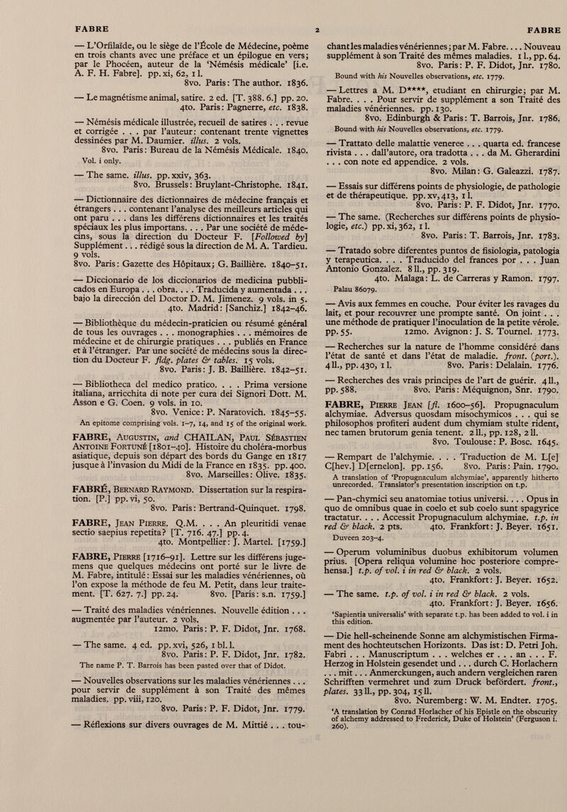 — L’Orfilaïde, ou le siège de l’École de Médecine, poème en trois chants avec une préface et un épilogue en vers; par le Phocéen, auteur de la ‘Némésis médicale’ [i.e. A. F. H. Fabre], pp. xi, 62, 11. 8vo. Paris : The author. 1836. — Le magnédsme animal, satire. 2 ed. [T. 388. 6.] pp. 20. 4to. Paris : Pagnerre, etc. 1838. — Némésis médicale illustrée, recueil de satires . . . revue et corrigée . . . par l’auteur: contenant trente vignettes dessinées par M. Daumier. illus. 2 vols. 8vo. Paris : Bureau de la Némésis Médicale. 1840. Vol. i only. — The same, illus. pp.xxiv, 363. 8vo. Brussels : Bruylant-Christophe. 1841. — Dictionnaire des dictionnaires de médecine français et étrangers . .. contenant l’analyse des meilleurs articles qui ont paru . . . dans les différens dictionnaires et les traités spéciaux les plus importaos. . . . Par une société de méde cins, sous la direction du Docteur F. [Followed by\ Supplément... rédigé sous la direction de M. A. Tardieu. 9 vols. 8vo. Paris: Gazette des Hôpitaux; G. Baillière. 1840-51. — Diccionario de los diccionarios de medicina pubbli- cados en Europa . . . obra. . . . Traducida y aumentada . .. bajo la dirección del Doctor D. M. Jimenez. 9 vols, in 5. 4to. Madrid: [Sanchiz.] 1842-46. — Bibliothèque du médecin-praticien ou résumé général de tous les ouvrages . . . monographies . . . mémoires de médecine et de chirurgie pratiques . . . publiés en France et à l’étranger. Par une société de médecins sous la direc tion du Docteur F. fldg. plates & tables. 15 vols. 8vo. Paris: J. B. Baillière. 1842-51. — Bibliotheca del medico pratico. . . . Prima versione italiana, arricchita di note per cura dei Signori Dott. M. Asson e G. Coen. 9 vols, in 10. 8vo. Venice : P. Naratovich. 1845-55. An epitome comprising vols. 1-7, 14, and 15 of the original work. FABRE, Augustin, and CHAILAN, Paul Sébastien Antoine Fortuné [1801-40]. Histoire du choléra-morbus asiatique, depuis son départ des bords du Gange en 1817 jusque à l’invasion du Midi de la France en 1835. pp. 400. 8vo. Marseilles: Olive. 1835. FABRÉ, Bernard Raymond. Dissertation sur la respira tion. [P.] pp. vi, 50. 8vo. Paris : Bertrand-Quinquet. 1798. FABRE, Jean Pierre. Q.M. . . . An pleuritidi venae sectio saepius repetita? [T. 716. 47.] pp.4. 4to. Montpellier: J. Martel. [1759.] FABRE, Pierre [1716-91]. Lettre sur les différens juge- mens que quelques médecins ont porté sur le livre de M. Fabre, intitulé : Essai sur les maladies vénériennes, où l’on expose la méthode de feu M. Petit, dans leur traite ment. [T. 627. 7.] pp.24. 8vo. [Paris: s.n. 1759.] — Traité des maladies vénériennes. Nouvelle édition . . . augmentée par l’auteur. 2 vols. i2mo. Paris: P. F. Didot, Jnr. 1768. — The same. 4 ed. pp. xvi, 526, 1 bl. 1. 8vo. Paris: P. F. Didot, Jnr. 1782. The ñame P. T. Barrais lias been pasted over that of Didot. — Nouvelles observations sur les maladies vénériennes . .. pour servir de supplément à son Traité des mêmes maladies, pp. viii, 120. 8vo. Paris : P. F. Didot, Jnr. 1779. — Réflexions sur divers ouvrages de M. Mittié . . . tou- chantles maladies vénériennes; par M. Fabre Nouveau supplément à son Traité des mêmes maladies. 11., pp. 64. 8vo. Paris : P. F. Didot, Jnr. 1780. Bound with his Nouvelles observations, etc. 1779. — Lettres a M. D****, etudiant en chirurgie; par M. Fabre. . . . Pour servir de supplément a son Traité des maladies vénériennes, pp. 130. 8vo. Edinburgh & Paris : T. Barrois, Jnr. 1786. Bound with his Nouvelles observations, etc. 1779. — Trattato delle malattie veneree .. . quarta ed. francese rivista . . . dall’autore, ora tradotta ... da M. Gherardini . . . con note ed appendice. 2 vols. 8vo. Milan: G. Galeazzi. 1787. — Essais sur différens points de physiologie, de pathologie et de thérapeutique. pp.xv,4i3, il. 8vo. Paris : P. F. Didot, Jnr. 1770. — The same. (Recherches sur différens points de physio logie, etc.) pp. xi, 362, 11. 8vo. Paris : T. Barrois, Jnr. 1783. — Tratado sobre diferentes puntos de fisiologia, patologia y terapeutica. . . . Traducido del frances por . . . Juan Antonio Gonzalez. 811., pp. 319. 4to. Malaga: L. de Carreras y Ramon. 1797. Palau 86079. — Avis aux femmes en couche. Pour éviter les ravages du lait, et pour recouvrer une prompte santé. On joint . . . une méthode de pratiquer l’inoculation de la petite vérole, pp.55. i2mo. Avignon: J. S. Tournel. 1773. — Recherches sur la nature de l’homme considéré dans l’état de santé et dans l’état de maladie, front, (port.). 411., pp.430, 11. 8vo. Paris : Delalain. 1776. — Recherches des vrais principes de l’art de guérir. 411., pp. 588. 8vo. Paris: Méquignon, Snr. 1790. FABRE, Pierre Jean [fl. 1600-56]. Propugnaculum alchymiae. Adversus quosdam misochymicos . . . qui se philosophos profiteri audent dum chymiam stulte rident, nec tarnen brutorum genia tenent. 211., pp. 128, 211. 8vo. Toulouse: P. Bosc. 1645. — Rempart de l’alchymie. . . . Traduction de M. L[e] C[hev.] D[emelon], pp. 156. 8vo. Paris: Pain. 1790. A translation of ‘Propugnaculum alchymiae’, apparently hitherto unrecorded. Translator’s presentation inscription on t.p. — Pan-chymici seu anatomiae totius universi.... Opus in quo de omnibus quae in coelo et sub coelo sunt spagyrice tractatur. . . . Accessit Propugnaculum alchymiae. t.p. in red & black. 2 pts. 4to. Frankfort: J. Beyer. 1651. Duveen 203-4. — Operum voluminibus duobus exhibitorum volumen prius. [Opera reliqua volumine hoc posteriore compre- hensa.] t.p. of vol. i in red & black. 2 vols. 4to. Frankfort: J. Beyer. 1652. — The same. t.p. of vol. i in red & black. 2 vols. 4to. Frankfort: J. Beyer. 1656. ‘Sapientia universalis’ with separate t.p. has been added to vol. i in this edition. — Die hell-scheinende Sonne am alchymistischen Firma ment des hochteutschen Horizonts. Das ist : D. Petri Joh. Fabri . . . Manuscriptum . . . welches er ... an ... F. Herzog in Holstein gesendet und ... durch C. Horlachern ... mit... Anmerckungen, auch andern vergleichen raren Schrifften vermehret und zum Druck befördert, front., plates. 3311., pp. 304, 1511. 8vo. Nuremberg: W. M. Endter. 1705. ‘A translation by Conrad Horlacher of his Epistle on the obscurity of alchemy addressed to Frederick, Duke of Holstein’ (Ferguson i. 260).