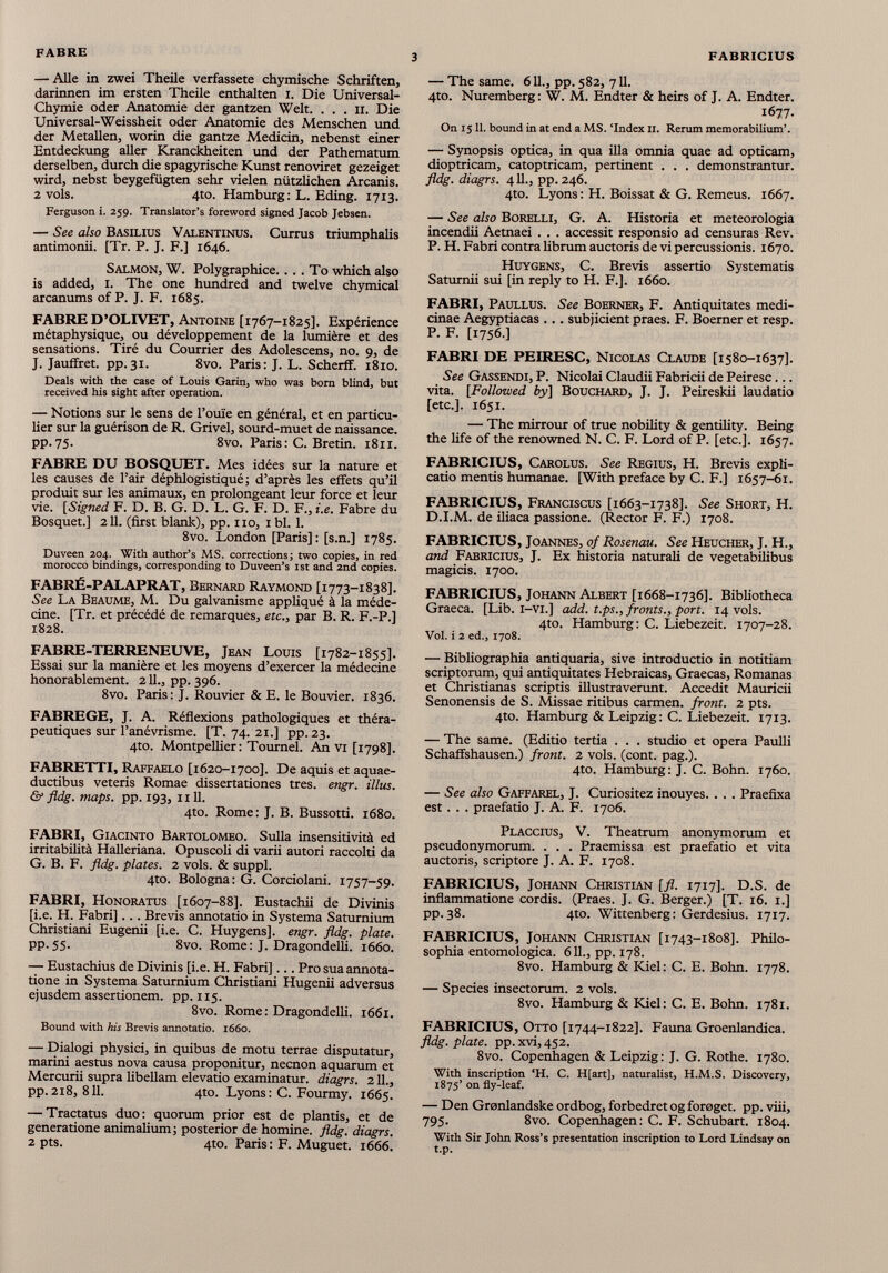 — Alle in zwei Theile verfassete chymische Schriften, darinnen im ersten Theile enthalten i. Die Universal- Chymie oder Anatomie der gantzen Welt. . . . 11. Die Universal-Weissheit oder Anatomie des Menschen und der Metallen, worin die gantze Medicin, nebenst einer Entdeckung aller Kranckheiten und der Pathematum derselben, durch die spagyrische Kunst renoviret gezeiget wird, nebst beygefügten sehr vielen nützlichen Arcanis. 2 vols. 4to. Hamburg: L. Eding. 1713. Ferguson i. 259. Translator’s foreword signed Jacob Jebsen. — See also Basilius Valentinus. Currus triumphalis antimonii. [Tr. P. J. F.] 1646. Salmon, W. Polygraphice.... To which also is added, 1. The one hundred and twelve chymical arcanums of P. J. F. 1685. FABRE D’OLIVET, Antoine [1767-1825]. Expérience métaphysique, ou développement de la lumière et des sensations. Tiré du Courrier des Adolescens, no. 9, de J. Jaufïret. pp.31. 8vo. Paris: J. L. Scherff. 1810. Deals with the case of Louis Garin, who was bom blind, but received his sight after operation. — Notions sur le sens de l’ouïe en général, et en particu lier sur la guérison de R. Grivel, sourd-muet de naissance. pp.75. 8vo. Paris: C. Bretin. 1811. FABRE DU BOSQUET. Mes idées sur la nature et les causes de l’air déphlogistiqué; d’après les effets qu’il produit sur les animaux, en prolongeant leur force et leur vie. [Signed F. D. B. G. D. L. G. F. D. F., i.e. Fabre du Bosquet.] 211. (first blank), pp. no, ibi. 1. 8vo. London [Paris] : [s.n.] 1785. Duveen 204. With author’s MS. corrections ; two copies, in red morocco bindings, corresponding to Duveen’s ist and 2nd copies. FABRÉ-PALAPRAT, Bernard Raymond [1773-1838]. See La Beaume, M. Du galvanisme appliqué à la méde cine. [Tr. et précédé de remarques, etc., par B. R. F.-P.] 1828. FABRE-TERRENEUVE, Jean Louis [1782-1855]. Essai sur la manière et les moyens d’exercer la médecine honorablement. 211., pp. 396. 8vo. Paris: J. Rouvier & E. le Bouvier. 1836. FABREGE, J. A. Réflexions pathologiques et théra peutiques sur l’anévrisme. [T. 74. 21.] pp. 23. 4to. Montpellier: Tournel. An vi [1798]. FABRETTI, Raffaelo [1620-1700]. De aquis et aquae ductibus veteris Romae dissertationes tres. engr. illus. & fldg. maps. pp. 193, ii 11. 4to. Rome: J. B. Bussotti. 1680. FABRI, Giacinto Bartolomeo. Sulla insensitività ed irritabilità Halleriana. Opuscoli di varii autori raccolti da G. B. F. fldg. plates. 2 vols. & suppi. 4to. Bologna: G. Corciolani. 1757-59. FABRI, Honoratus [1607-88]. Eustachii de Divinis [i.e. H. Fabri] .. . Brevis annotatio in Systema Saturnium Christiani Eugenii [i.e. C. Huygens], engr. fldg. piate. pp. 55. 8vo. Rome : J. Dragondelh. 1660. — Eustachius de Divinis [i.e. H. Fabri]... Pro sua annota tione in Systema Saturnium Christiani Hugenii adversus ejusdem assertionem, pp. 115. 8vo. Rome: Dragondelli. 1661. Bound with his Brevis annotatio. 1660. — Dialogi physici, in quibus de motu terrae disputatur, marini aestus nova causa proponitur, necnon aquarum et Mercurii supra libellam elevatio examinatur, diagrs. 211., pp.218, 811. 4to. Lyons: C. Fourmy. 1665. — Tractatus duo: quorum prior est de plantis, et de generatione animalium; posterior de homine, fldg. diagrs. 2 pts. 4to. Paris: F. Muguet. 1666. — The same. 611., pp. 582, 711. 4to. Nuremberg: W. M. Endter & heirs of J. A. Endter. 1677- On 15 11. bound in at end a MS. ‘Index 11. Rerum memorabilium’. — Synopsis optica, in qua ilia omnia quae ad opticam, dioptricam, catoptricam, pertinent . . . demonstrantur. fldg. diagrs. 411., pp. 246. 4to. Lyons: H. Boissat & G. Remeus. 1667. — See also Borelli, G. A. Historia et meteorologia incendii Aetnaei . . . accessit responsio ad censuras Rev. P. H. Fabri contra librum auctoris de vi percussionis. 1670. Huygens, C. Brevis assertio Systematis Saturnii sui [in reply to H. F.]. 1660. FABRI, Paullus. See Boerner, F. Antiquitates medi cinae Aegyptiacas .. . subjicient praes. F. Boerner et resp. P. F. [1756.] FABRI DE PEIRESC, Nicolas Claude [1580-1637]. See Gassendi, P. Nicolai Claudii Fabricii de Peiresc... vita. [Followed by] Bouchard, J. J. Peireskii laudatio [etc.]. 1651. — The mirrour of true nobility & gentility. Being the life of the renowned N. C. F. Lord of P. [etc.]. 1657. FABRICIUS, Carolus. See Regius, H. Brevis expli catio mentis humanae. [With preface by C. F.] 1657-61. FABRICIUS, Franciscus [1663-1738]. See Short, H. D.I.M. de iliaca passione. (Rector F. F.) 1708. FABRICIUS, Joannes, of Rosenau. See Heucher, J. H., and Fabricius, J. Ex historia naturali de vegetabilibus magicis. 1700. FABRICIUS, Johann Albert [1668-1736]. Bibliotheca Graeca. [Lib. i-vi.] add. t.ps.,fronts., port. 14 vols. 4to. Hamburg: C. Liebezeit. 1707-28. Vol. i 2 ed., 1708. — Bibliographia antiquaria, sive introductio in notitiam scriptorum, qui antiquitates Hebraicas, Graecas, Romanas et Christianas scriptis illustraverunt. Accedit Mauricii Senonensis de S. Missae ritibus carmen, front. 2 pts. 4to. Hamburg & Leipzig: C. Liebezeit. 1713. — The same. (Editio tertia . . . studio et opera Paulli Schaffshausen.) front. 2 vols. (cont. pag.). 4to. Hamburg: J. C. Bohn. 1760. — See also Gaffarel, J. Curiositez inouyes. . . . Praefixa est. . . praefatio J. A. F. 1706. Placcius, V. Theatrum anonymorum et pseudonymorum. . . . Praemissa est praefatio et vita auctoris, scriptore J. A. F. 1708. FABRICIUS, Johann Christian [fl. 1717]. D.S. de inflammatione cordis. (Praes. J. G. Berger.) [T. 16. 1.] pp.38. 4to. Wittenberg: Gerdesius. 1717. FABRICIUS, Johann Christian [1743-1808]. Philo sophia entomologica. 611., pp. 178. 8vo. Hamburg & Kiel: C. E. Bohn. 1778. — Species insectorum. 2 vols. 8vo. Hamburg & Kiel: C. E. Bohn. 1781. FABRICIUS, Otto [1744-1822]. Fauna Groenlandica. fldg. piate, pp. xvi, 452. 8vo. Copenhagen & Leipzig: J. G. Rothe. 1780. With inscription ‘H. C. H[art], naturalist, H.M.S. Discovery, 1875’ on fly-leaf. — Den Gronlandske ordbog, forbedret og foraget. pp. viii, 795. 8vo. Copenhagen: C. F. Schubart. 1804. With Sir John Ross’s presentation inscription to Lord Lindsay on t.p.