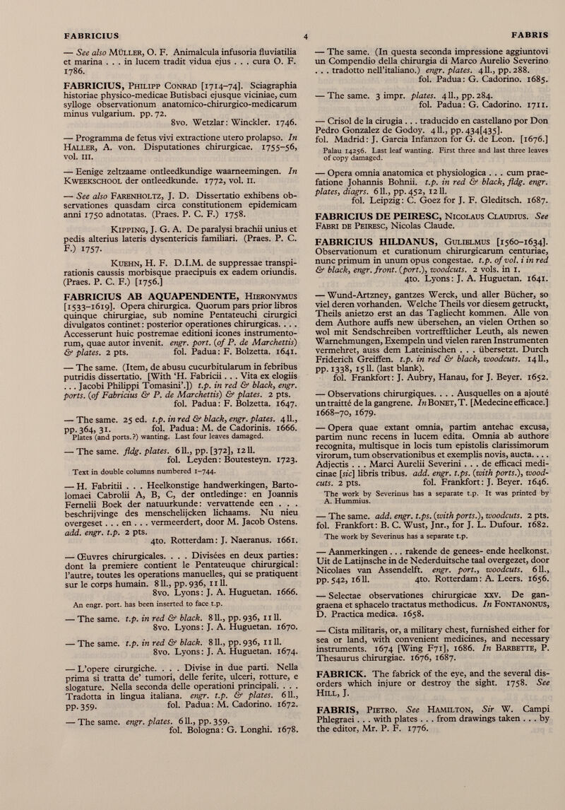 — See also Müller, O. F. Animalcula infusoria fluviatilia et marina ... in lucem tradit vidua ejus . . . cura O. F. 1786. FABRICIUS, Philipp Conrad [1714-74]. Sciagraphia historiae physico-medicae Butisbaci ejusque viciniae, cum sylloge observationum anatomico-chirurgico-medicarum minus vulgarium, pp. 72. 8vo. Wetzlar: Winckler. 1746. — Programma de fetus vivi extractione utero prolapso. In Haller, A. von. Disputationes chirurgicae. 1755-56, vol. III. — Eenige zeltzaame ontleedkundige waameemingen. In Kweekschool der ontleedkunde. 1772, vol. 11. — See also Farenholtz, J. D. Dissertatio exhibens ob servationes quasdam circa constitutionem epidemicam anni 1750 adnotatas. (Praes. P. C. F.) 1758. KiPPiNG, J. G. A. De paralysi brachii unius et pedis alterius lateris dysentericis familiari. (Praes. P. C. F.) 1757. Kuehn, H. F. D.I.M. de suppressae transpi- rationis caussis morbisque praecipuis ex eadem oriundis. (Praes. P. C. F.) [1756.] FABRICIUS AB AQUAPENDENTE, Hieronymus [ 1533-1619]. Opera chirurgica. Quorum pars prior libros quinque chirurgiae, sub nomine Pentateuchi cirurgici divulgatos continet : posterior operationes chirurgicas. . . . Accesserunt huic postremae editioni icones instrumento rum, quae autor invenit, engr. port. (of P. de Marchettis) & plates. 2 pts. fol. Padua: F. Bolzetta. 1641. — The same. (Item, de abusu cucurbitularum in febribus putridis dissertatio. [With ‘H. Fabricii. . . Vita ex elogiis . . . Jacobi Philippi Tomasini’.]) t.p. in red & black, engr. ports. (of Fabricius & P. de Marchettis) & plates. 2 pts. fol. Padua: F. Bolzetta. 1647. — The same. 25 ed. t.p. in red & black, engr. plates. 4 11., pp. 364, 31. fol. Padua : M. de Cadorinis. 1666. Plates (and ports.?) wanting. Last four leaves damaged. — The same. fldg. plates. 611., pp. [372], 1211. fol. Leyden: Boutesteyn. 1723. Text in double columns numbered 1-744. — H. Fabritii . . . Heelkonstige handwerkingen, Barto- lomaei Cabrolii A, B, C, der ontledinge: en Joannis Fernelii Boek der natuurkunde: vervattende een . . . beschrijvinge des menschelijcken lichaams. Nu nieu overgeset . . . en . . . vermeerdert, door M. Jacob Ostens. add. engr. t.p. 2 pts. 4to. Rotterdam: J. Naeranus. 1661. — Œuvres chirurgicales. . . . Divisées en deux parties : dont la première contient le Pentateuque chirurgical: l’autre, toutes les operations manuelles, qui se pratiquent sur le corps humain. 811., pp. 936, 1111. 8vo. Lyons: J. A. Huguetan. 1666. An engr. port, has been inserted to face t.p. — The same. t.p. in red & black. 811., pp. 936, 1111. 8vo. Lyons: J. A. Huguetan. 1670. — The same. t.p. in red & black. 811., pp. 936, 1111. 8vo. Lyons: J. A. Huguetan. 1674. — L’opere cirurgiche. . . . Divise in due parti. Nella prima si traita de’ tumori, delle ferite, ulceri, rotture, e slogature. Nella seconda delle operationi principali. . . . Tradotta in lingua italiana. engr. t.p. & plates. 611., pp. 359. fol. Padua: M. Cadorino. 1672. — The same. engr. plates. 611., pp. 359. fol. Bologna: G. Longhi. 1678. — The same. (In questa seconda impressione aggiuntovi un Compendio della chirurgia di Marco Aurelio Severino . . . tradotto nell’italiano.) engr. plates. 411., pp. 288. fol. Padua: G. Cadorino. 1685. — The same. 3 impr. plates. 4 11., pp. 284. fol. Padua: G. Cadorino. 1711. — Crisol de la cirugia ... traducido en castellano por Don Pedro Gonzalez de Godoy. 411., pp. 434U35]. fol. Madrid: J. Garcia Infanzon for G. de Leon. [1676.] Palau 14256. Last leaf wanting. First three and last three leaves of copy damaged. — Opera omnia anatomica et physiologica . . . cum prae fatione Johannis Bohnii. t.p. in red & black, fldg. engr. plates, diagrs. 611., pp. 452, 1211. fol. Leipzig: C. Goez for J. F. Gleditsch. 1687. FABRICIUS DE PEIRESC, Nicolaus Claudius. See Fabri de Peiresc, Nicolas Claude. FABRICIUS HILDANUS, Gulielmus [1560-1634]. Observationum et curationum chirurgicarum centuriae, nunc primum in unum opus congestae, t.p. of vol. i in red & black, engr. front, {port.), woodcuts. 2 vols, in 1. 4to. Lyons: J. A. Huguetan. 1641. — Wund-Artzney, gantzes Werck, und aller Bücher, so viel deren vorhanden. Welche Theils vor diesem getruckt, Theils anietzo erst an das Tagliecht kommen. Alle von dem Authore auffs new übersehen, an vielen Orthen so wol mit Sendschreiben vortrefftlicher Leuth, als newen Warnehmungen, Exempeln und vielen raren Instrumenten vermehret, auss dem Lateinischen . . . übersetzt. Durch Friderich Greiifen. t.p. in red & black, woodcuts. 1411., pp. 1338, 1511. (last blank). fol. Frankfort: J. Aubry, Hanau, for J. Beyer. 1652. — Observations chirurgiques. . . . Ausquelles on a ajouté untraitté de la gangrene. In Bonet, T. [Medecine efficace.] 1668-70, 1679. — Opera quae extant omnia, partim antehac excusa, partim nunc recens in lucem edita. Omnia ab authore recognita, multisque in locis tum epistolis clarissimorum virorum, tum observationibus et exemplis novis, aucta.... Adjectis . . . Marci Aurelii Severini ... de efficaci medi cinae [rie] libris tribus, add. engr. t.ps. (with ports.), wood- cuts. 2 pts. fol. Frankfort: J. Beyer. 1646. The work by Severinus has a separate t.p. It was printed by A. Hummius. — The same. add. engr. t.ps. (with ports.), woodcuts. 2 pts. fol. Frankfort: B. C. Wust, Jnr., for J. L. Dufour. 1682. The work by Severinus has a separate t.p. — Aanmerkingen... rakende de genees- ende heelkonst. Uit de Latijnsche in de Nederduitsche taal overgezet, door Nicolaes van Assendelft. engr. port., woodcuts. 611., pp. 542, 1611. 4to. Rotterdam: A. Leers. 1656. — Selectae observationes chirurgicae xxv. De gan graena et sphacelo tractatus methodicus. In Fontanonus, D. Practica medica. 1658. — Cista militaris, or, a military chest, furnished either for sea or land, with convenient medicines, and necessary instruments. 1674 [Wing F71], 1686. In Barbette, P. Thesaurus chirurgiae. 1676, 1687. FABRICK. The fabrick of the eye, and the several dis orders which injure or destroy the sight. 1758. See Hill, J. FABRIS, Pietro. See Hamilton, Sir W. Campi Phlegraei. . . with plates . . . from drawings taken ... by the editor, Mr. P. F. 1776.