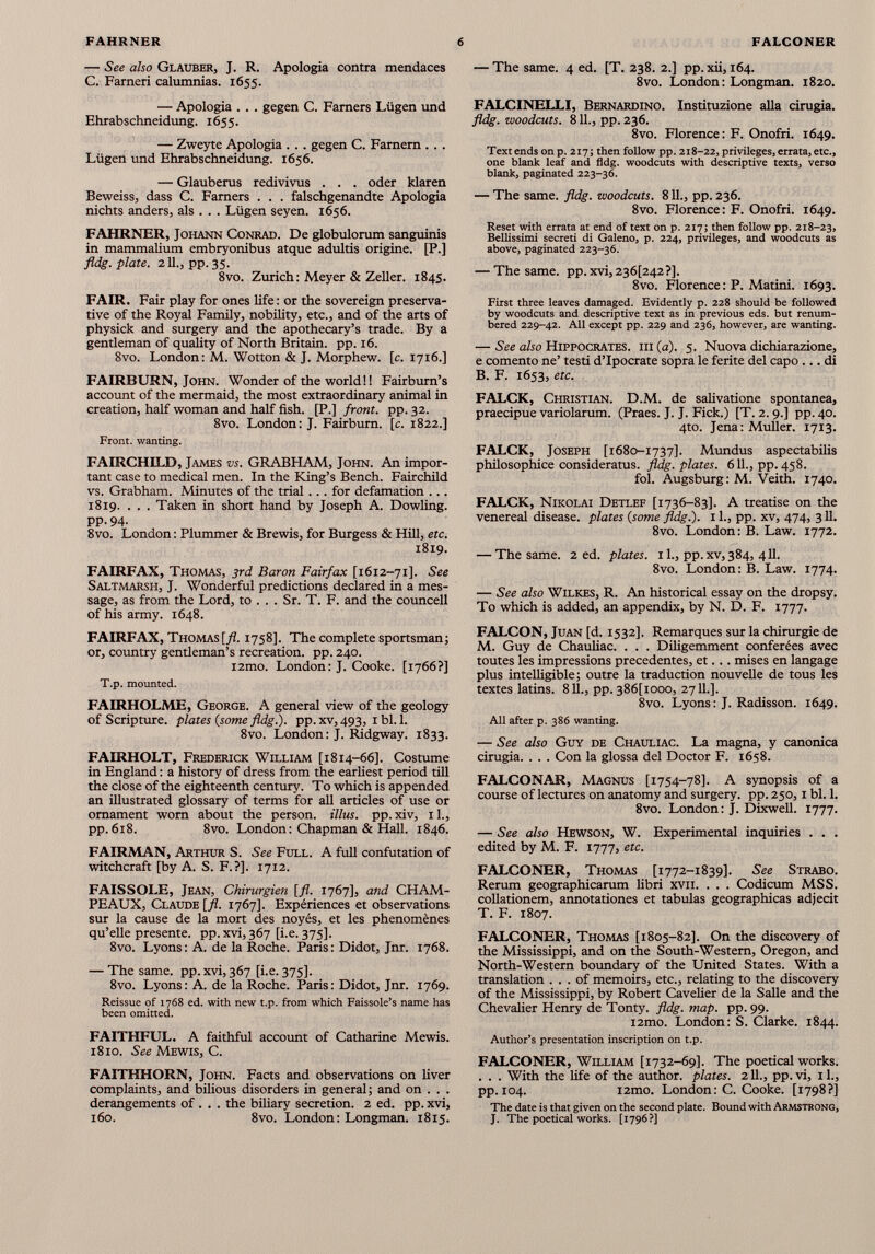 — See also Glauber, J. R. Apologia contra mendaces C. Farneri calumnias. 1655. — Apologia . . . gegen C. Farners Lügen und Ehrabschneidung. 1655. — Zweyte Apologia . . . gegen C. Farnem . . . Lügen und Ehrabschneidung. 1656. — Glauberus redivivus . . . oder klaren Beweiss, dass C. Farners . . . falschgenandte Apologia nichts anders, als . . . Lügen seyen. 1656. FAHRNER, Johann Conrad. De globulorum sanguinis in mammalium embryonibus atque adultis origine. [P.] fldg. plate. 211., pp. 35. 8vo. Zurich : Meyer & Zeller. 1845. FAIR. Fair play for ones life: or the sovereign preserva tive of the Royal Family, nobility, etc., and of the arts of physick and surgery and the apothecary’s trade. By a gentleman of quality of North Britain, pp. 16. 8vo. London: M. Wotton & J. Morphew. [c. 1716.] FAIRBURN, John. Wonder of the world!! Fairburn’s account of the mermaid, the most extraordinary animal in creation, half woman and half fish. [P.] front, pp. 32. 8vo. London: J. Fairburn. [c. 1822.] Front, wanting. FAIRCHILD, James vs. GRABHAM, John. An impor tant case to medical men. In the King’s Bench. Fairchild vs. Grabham. Minutes of the trial . .. for defamation ... 1819. . . . Taken in short hand by Joseph A. Dowling. pp. 94. 8vo. London : Plummer & Brewis, for Burgess & Hill, etc. 1819. FAIRFAX, Thomas, 3rd Baron Fairfax [1612-71]. See Saltmarsh, J. Wonderful predictions declared in a mes sage, as from the Lord, to . . . Sr. T. F. and the councell of his army. 1648. FAIRFAX, Thomas [fl. 1758]. The complete sportsman; or, country gentleman’s recreation, pp. 240. i2mo. London: J. Cooke. [1766?] T.p. mounted. FAIRHOLME, George. A general view of the geology of Scripture, plates {some fldg.). pp.xv, 493, ibl. 1. 8vo. London: J. Ridgway. 1833. FAIRHOLT, Frederick William [1814-66]. Costume in England : a history of dress from the earliest period till the close of the eighteenth century. To which is appended an illustrated glossary of terms for all articles of use or ornament worn about the person, illus. pp. xiv, 11., pp. 618. 8vo. London : Chapman & Hall. 1846. FAIRMAN, Arthur S. See Full. A full confutation of witchcraft [by A. S. F.?]. 1712. FAISSOLE, Jean, Chirurgien [fl. 1767], and CHAM PEAUX, Claude [fl. 1767]. Expériences et observations sur la cause de la mort des noyés, et les phénomènes qu’elle presente, pp. xvi, 367 [i.e. 375]. 8vo. Lyons: A. de la Roche. Paris: Didot, Jnr. 1768. — The same. pp. xvi, 367 [i.e. 375]. 8vo. Lyons: A. de la Roche. Paris: Didot, Jnr. 1769. Reissue of 1768 ed. with new t.p. from which Faissole’s name has been omitted. FAITHFUL. A faithful account of Catharine Mewis. 1810. See Mewis, C. FAITHHORN, John. Facts and observations on liver complaints, and bilious disorders in general; and on . . . derangements of . . . the biliary secretion. 2 ed. pp. xvi, 160. 8vo. London: Longman. 1815. — The same. 4 ed. [T. 238. 2.] pp. xii, 164. 8vo. London: Longman. 1820. FALCINELLI, Bernardino. Instituzione alia cirugia. fldg. woodcuts. 811., pp. 236. 8vo. Florence: F. Onofri. 1649. Text ends onp. 217; then follow pp. 218-22, privileges, errata, etc., one blank leaf and fldg. woodcuts with descriptive texts, verso blank, paginated 223-36. — The same. fldg. woodcuts. 811., pp. 236. 8vo. Florence: F. Onofri. 1649. Reset with errata at end of text on p. 217; then follow pp. 218-23, Bellissimi secreti di Galeno, p. 224, privileges, and woodcuts as above, paginated 223-36. — The same. pp. xvi, 236^42 ?]. 8vo. Florence: P. Matini. 1693. First three leaves damaged. Evidently p. 228 should be followed by woodcuts and descriptive text as in previous eds. but renum bered 229-42. All except pp. 229 and 236, however, are wanting. — See also Hippocrates, iii (a). 5. Nuova dichiarazione, e comento ne’ testi d’Ipocrate sopra le ferite del capo ... di B. F. 1653, etc. FALCK, Christian. D.M. de salivatione spontanea, praecipue variolarum. (Praes. J. J. Fick.) [T. 2.9.] pp. 40. 4to. Jena: Muller. 1713. FALCK, Joseph [1680-1737]. Mundus aspectabilis philosophice consideratus, fldg. plates. 611., pp. 458. fol. Augsburg: M. Veith. 1740. FALCK, Nikolai Detlef [1736-83]. A treatise on the venereal disease, plates (some fldg.). 11., pp. xv, 474, 311. 8vo. London: B. Law. 1772. — The same. 2 ed. plates, il., pp.xv,384, 411. 8vo. London: B. Law. 1774. — See also Wilkes, R. An historical essay on the dropsy. To which is added, an appendix, by N. D. F. 1777. FALCON, Juan [d. 1532]. Remarques sur la chirurgie de M. Guy de Chauliac. . . . Diligemment conférées avec toutes les impressions precedentes, et... mises en langage plus intelligible; outre la traduction nouvelle de tous les textes latins. 811., pp. 386 [iooo, 2711.]. 8vo. Lyons : J. Radisson. 1649. All after p. 386 wanting. — See also Guy de Chauliac. La magna, y canonica cirugia. . . . Con la glossa del Doctor F. 1658. FALCONAR, Magnus [1754-78]. A synopsis of a course of lectures on anatomy and surgery, pp. 250,1 bl. 1. 8vo. London: J. Dixwell. 1777. — See also Hewson, W. Experimental inquiries . . . edited by M. F. 1777, etc. FALCONER, Thomas [1772-1839]. See Strabo. Rerum geographicarum libri xvii. . . . Codicum MSS. collationem, annotationes et tabulas geographicas adjecit T. F. 1807. FALCONER, Thomas [1805-82]. On the discovery of the Mississippi, and on the South-Western, Oregon, and North-Western boundary of the United States. With a translation ... of memoirs, etc., relating to the discovery of the Mississippi, by Robert Cavelier de la Salle and the Chevalier Henry de Tonty. fldg. map. pp. 99. i2mo. London: S. Clarke. 1844. Author’s presentation inscription on t.p. FALCONER, William [1732-69]. The poetical works. . . . With the life of the author, plates. 211., pp.vi, il., pp. 104. i2mo. London: C. Cooke. [1798?] The date is that given on the second plate. Bound with Armstrong, J. The poetical works. [1796?]