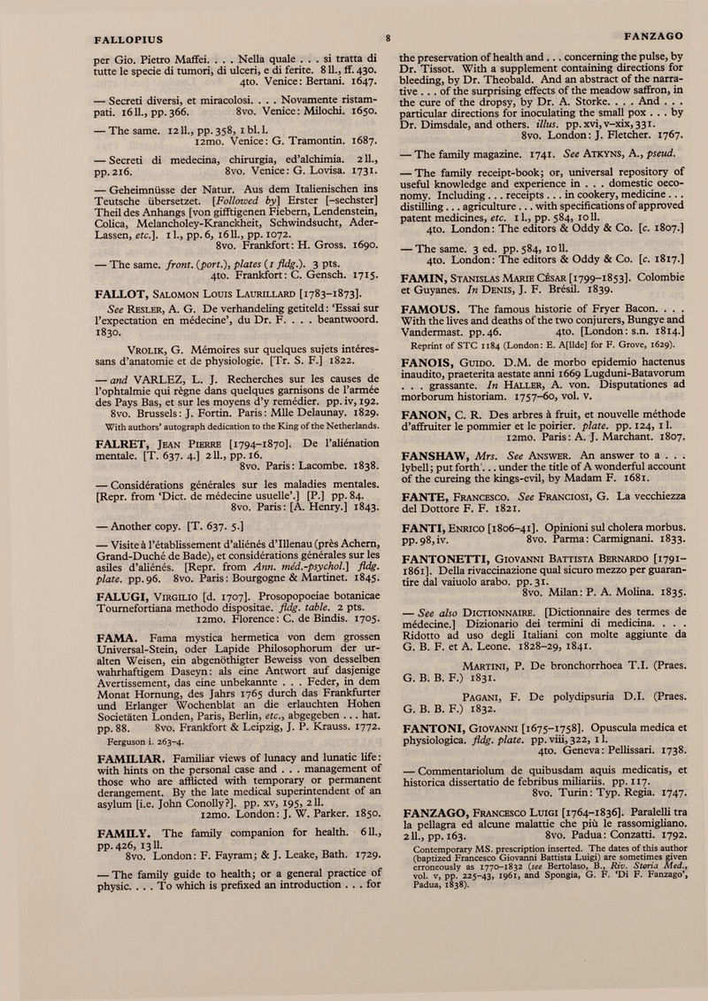 per Gio. Pietro Maffei. . . . Nella quale ... si tratta di tutte le specie di tumori, di ulceri, e di ferite. 811., ff. 430. 4to. Venice: Bertani. 1647. — Secreti diversi, et miracolosi. . . . Novamente ristam- pati. 1611., pp.366. 8vo. Venice: Milochi. 1650. — The same. 1211., pp. 358, 1 bl. 1. i2mo. Venice: G. Tramontin. 1687. — Secreti di medecina, chirurgia, ed’alchimia. 211., pp.216. 8vo. Venice: G. Lovisa. 1731. — Geheimnüsse der Natur. Aus dem Italienischen ins Teutsche übersetzet. [Followed by] Erster [-sechster] Theil des Anhangs [von gifftigenen Fiebern, Lendenstein, Colica, Melancholey-Kranckheit, Schwindsucht, Ader- Lassen, etc.]. 1 1., pp. 6, 1611., pp. 1072. 8vo. Frankfort: H. Gross. 1690. — The same, front, (port.), plates ( i fldg.). 3 pts. 4to. Frankfort: C. Gensch. 1715. FALLOT, Salomon Louis Laurillard [1783-1873]. See Resler, A. G. De verhandeling getiteld : ‘Essai sur l’expectation en médecine’, du Dr. F. . . . beantwoord. 1830. Vrolik, G. Mémoires sur quelques sujets intéres- sans d’anatomie et de physiologie. [Tr. S. F.] 1822. — and VARLEZ, L. J. Recherches sur les causes de l’ophtalmie qui règne dans quelques garnisons de l’armée des Pays Bas, et sur les moyens d’y remédier, pp. iv, 192. 8vo. Brussels : J. Fortin. Paris : Mlle Delaunay. 1829. With authors’ autograph dedication to the King of the Netherlands. FALRET, Jean Pierre [1794-1870]. De l’aliénation mentale. [T. 637. 4.] 211., pp. 16. 8vo. Paris: Lacombe. 1838. — Considérations générales sur les maladies mentales. [Repr. from ‘Diet, de médecine usuelle’.] [P.] pp. 84. 8vo. Paris: [A. Henry.] 1843. — Another copy. [T. 637. 5.] — Visite à l’établissement d’aliénés d’Illenau (près Achern, Grand-Duché de Bade), et considérations générales sur les asiles d’aliénés. [Repr. from Ann. me'd.-psychol.] fldg. plate, pp.96. 8vo. Paris : Bourgogne & Martinet. 1845. FALUGI, Virgilio [d. 1707]. Prosopopoeiae botanicae Tournefortiana methodo dispositae, fldg. table. 2 pts. i2mo. Florence: C. de Bindis. 1705. FAMA. Fama mystica hermetica von dem grossen Universal-Stein, oder Lapide Philosophorum der ur alten Weisen, ein abgenöthigter Beweiss von desselben wahrhaftigem Daseyn: als eine Antwort auf dasjenige Avertissement, das eine unbekannte . . . Feder, in dem Monat Hornung, des Jahrs 1765 durch das Frankfurter und Erlanger Wochenblat an die erlauchten Hohen Societäten Londen, Paris, Berlin, etc., abgegeben ... hat. pp. 88. 8vo. Frankfort & Leipzig, J. P. Krauss. 1772. Ferguson i. 263-4. FAMILIAR. Familiar views of lunacy and lunatic life: with hints on the personal case and . . . management of those who are afflicted with temporary or permanent derangement. By the late medical superintendent of an asylum [i.e. John Conolly?]. pp. xv, 195, 211. i2mo. London: J. W. Parker. 1850. FAMILY. The family companion for health. 611., pp.426, 1311. 8vo. London: F. Fay ram; & J. Leake, Bath. 1729. — The family guide to health; or a general practice of physic. ... To which is prefixed an introduction ... for the preservation of health and ... concerning the pulse, by Dr. Tissot. With a supplement containing directions for bleeding, by Dr. Theobald. And an abstract of the narra tive ... of the surprising effects of the meadow saffron, in the cure of the dropsy, by Dr. A. Storke. . . . And . . . particular directions for inoculating the small pox ... by Dr. Dimsdale, and others, il lus. pp.xvi,v-xix,33i. 8vo. London: J. Fletcher. 1767. — The family magazine. 1741. See Atkyns, A., pseud. — The family receipt-book; or, universal repository of useful knowledge and experience in . . . domestic oeco- nomy. Including ... receipts ... in cookery, medicine ... distilling... agriculture... with specifications of approved patent medicines, etc. il., pp. 584, 1011. 4to. London: The editors & Oddy & Co. [c. 1807.] — The same. 3 ed. pp. 584, 1011. 4to. London: The editors & Oddy & Co. [c. 1817.] FAMIN, Stanislas Marie César [1799-1853]. Colombie et Guyanes. In Denis, J. F. Brésil. 1839. FAMOUS. The famous historie of Fryer Bacon. . . . With the lives and deaths of the two conjurers, Bungye and Vandermast. pp.46. 4to. [London: s.n. 1814.] Reprint of STC 1184 (London: E. A[llde] for F. Grove, 1629). FANOIS, Guido. D.M. de morbo epidemio hactenus inaudito, praeterita aestate anni 1669 Lugduni-Batavorum . . . grassante. In Haller, A. von. Disputationes ad morborum historiam. 1757-60, vol. v. FANON, C. R. Des arbres à fruit, et nouvelle méthode d’affruiter le pommier et le poirier, plate, pp. 124, 11. i2mo. Paris : A. J. Marchant. 1807. FANSHAW, Mrs. See Answer. An answer to a . . . lybell; put forth '... under the title of A wonderful account of the cureing the kings-evil, by Madam F. 1681. FANTE, Francesco. See Franciosi, G. La vecchiezza del Dottore F. F. 1821. FANTI, Enrico [1806-41]. Opinioni sul cholera morbus. pp.98,iv. 8vo. Parma: Carmignani. 1833. FANTONETTI, Giovanni Battista Bernardo [1791- 1861]. Della rivaccinazione qual sicuro mezzo per guaran- tire dal vaiuolo arabo, pp. 31. 8vo. Milan: P. A. Molina. 1835. — See also Dictionnaire. [Dictionnaire des termes de médecine.] Dizionario dei termini di medicina. . . . Ridotto ad uso degli Italiani con moite aggiunte da G. B. F. et A. Leone. 1828-29, 1841. Martini, P. De bronchorrhoea T.I. (Praes. G. B. B. F.) 1831. Pagani, F. De polydipsuria D.I. (Praes. G. B. B. F.) 1832. FANTONI, Giovanni [1675-1758]. Opuscula medica et physiologica. fldg. plate, pp. viii, 322, 11. 4to. Geneva: Pellissari. 1738. — Commentariolum de quibusdam aquis medicatis, et histórica dissertatio de febribus miliariis. pp. 117. 8vo. Turin: Typ. Regia. 1747. FANZAGO, Francesco Luigi [1764-1836]. Paralelli tra la pellagra ed alcune malattie che più le rassomigliano. 2IL, pp. 163. 8vo. Padua: Conzatti. 1792. Contemporary MS. prescription inserted. The dates of this author (baptized Francesco Giovanni Battista Luigi) are sometimes given erroneously as 1770-1832 (see Bertolaso, B., Riv. Storia Med., vol. v, pp. 225-43, 1961, and Spongia, G. F. ‘Di F. Fanzago’, Padua, 1838).