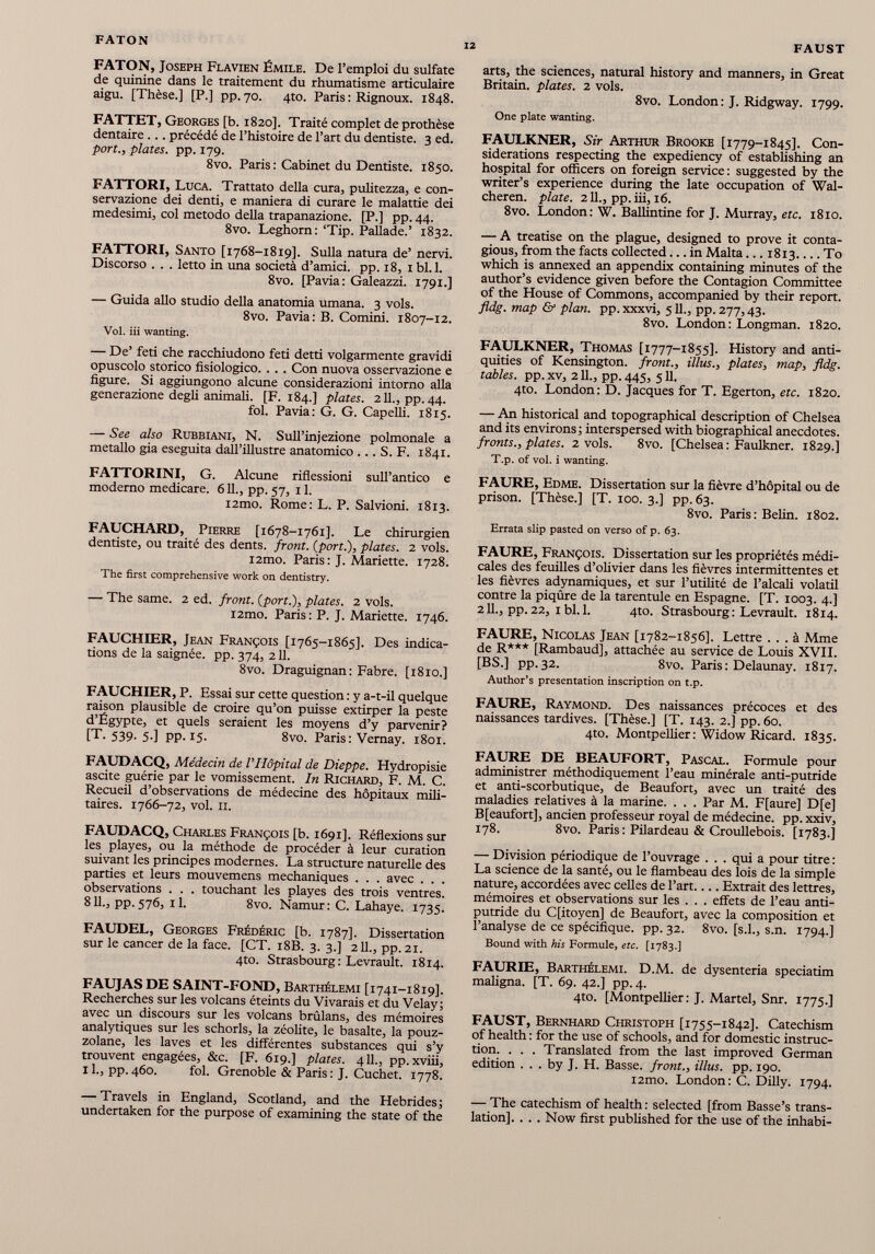 FATON 12 FAUST FATON, Joseph Flavien Émile. De l’emploi du sulfate de quinine dans le traitement du rhumatisme articulaire aigu. [Thèse.] [P.] pp.70. 4to. Paris: Rignoux. 1848. FATTET, Georges [b. 1820]. Traité complet de prothèse dentaire ... précédé de l’histoire de l’art du dentiste. 3 ed. port., plates, pp. 179. 8vo. Paris: Cabinet du Dentiste. 1850. FATTORI, Luca. Trattato della cura, pulitezza, e con servazione dei denti, e maniera di curare le malattie dei medesimi, col metodo della trapanazione. [P.] pp. 44. 8vo. Leghorn: ‘Tip. Pallade.’ 1832. FATTORI, Santo [1768-1819]. Sulla natura de’ nervi. Discorso . . . letto in una società d’amici, pp. 18, 1 bl.l. 8vo. [Pavia: Galeazzi. 1791.] — Guida allo studio della anatomia umana. 3 vols. 8vo. Pavia: B. Comini. 1807-12. Voi. iii wanting. — De’ feti che racchiudono feti detti volgarmente gravidi opuscolo storico fisiologico. . . . Con nuova osservazione e figure. Si aggiungono alcune considerazioni intorno alla generazione degli animali. [F. 184.] plates. 211., pp. 44. fol. Pavia: G. G. Capelli. 18x5. — See also Rubbiani, N. Sull’injezione polmonale a metallo già eseguita dall’illustre anatomico . .. S. F. 1841. FATTORINI, G. Alcune riflessioni sull’antico e moderno medicare. 611., pp. 57, 11. i2mo. Rome: L. P. Salvioni. 1813. FAUCHARD, Pierre [1678-1761]. Le chirurgien dentiste, ou traité des dents, front. (port .), plates. 2 vols. i2mo. Paris: J. Mariette. 1728. The first comprehensive work on dentistry. — The same. 2 ed. front, {port.), plates. 2 vols. i2mo. Paris: P. J. Mariette. 1746. FAUCHIER, Jean François [1765-1865]. Des indica tions de la saignée, pp. 374, 211. 8vo. Draguignan: Fabre. [1810.] FAUCHIER, P. Essai sur cette question : y a-t-il quelque raison plausible de croire qu’on puisse extirper la peste d’Égypte, et quels seraient les moyens d’y parvenir? [T. 539- 5-] pp. 15. 8vo. Paris: Vernay. 1801. FAUDACQ, Médecin de F Hôpital de Dieppe. Hydropisie ascite guérie par le vomissement. In Richard, F. M. C. Recueil d’observations de médecine des hôpitaux mili taires. 1766-72, vol. II. FAUDACQ, Charles François [b. 1691]. Réflexions sur les playes, ou la méthode de procéder à leur curation suivant les principes modernes. La structure naturelle des parties et leurs mouvemens mechaniques . . . avec . . . observations . . . touchant les playes des trois ventres. 811., pp. 576, 11. 8vo. Namur: C. Lahaye. 1735. FAUDEL, Georges Frédéric [b. 1787]. Dissertation sur le cancer de la face. [CT. 18B. 3. 3.] 211., pp.21. 4to. Strasbourg: Levrault. 1814. FAUJAS DE SAINT-FOND, Barthélemi [1741-1819]. Recherches sur les volcans éteints du Vivarais et du Velay; avec un discours sur les volcans brûlans, des mémoires analytiques sur les schorls, la zéolite, le basalte, la pouz zolane, les laves et les différentes substances qui s’y trouvent engagées, &c. [F. 619.] plates. 4 IL, pp. xviii, 11., pp.460. fol. Grenoble & Paris : J. Cuchet. 1778. — Travels in England, Scotland, and the Hébrides; undertaken for thè purpose of examining thè state of the arts, the sciences, natural history and manners, in Great Britain, plates. 2 vols. 8vo. London: J. Ridgway. 1799. One plate wanting. FAULKNER, Sir Arthur Brooke [1779-1845]. Con siderations respecting the expediency of establishing an hospital for officers on foreign service: suggested by the writer’s experience during the late occupation of Wal- cheren. plate. 211., pp. iii, 16. 8vo. London: W. Ballintine for J. Murray, etc. 1810. — A treatise on the plague, designed to prove it conta gious, from the facts collected... in Malta ...1813 To which is annexed an appendix containing minutes of the author’s evidence given before the Contagion Committee of the House of Commons, accompanied by their report. fldg. map & plan. pp. xxxvi, 511., pp. 277,43. 8vo. London: Longman. 1820. FAULKNER, Thomas [1777-1855]. History and anti quities of Kensington, front., illus., plates, map, fldg. tables, pp. xv, 211., pp. 445, 511. 4to. London: D. Jacques for T. Egerton, etc. 1820. — An historical and topographical description of Chelsea and its environs; interspersed with biographical anecdotes. fronts., plates. 2 vols. 8vo. [Chelsea: Faulkner. 1829.] T.p. of vol. i wanting. FAURE, Edme. Dissertation sur la fièvre d’hôpital ou de prison. [Thèse.] [T. 100. 3.] pp. 63. 8vo. Paris: Belin. 1802. Errata slip pasted on verso of p. 63. FAURE, François. Dissertation sur les propriétés médi cales des feuilles d’olivier dans les fièvres intermittentes et les fièvres adynamiques, et sur l’utilité de l’alcali volatil contre la piqûre de la tarentule en Espagne. [T. 1003. 4.] 211., pp.22, 1 bl. 1. 4to. Strasbourg: Levrault. 1814. FAURE, Nicolas Jean [1782-1856]. Lettre ... à Mme de R*** [Rambaud], attachée au service de Louis XVII. [BS.] pp. 32. 8vo. Paris : Delaunay. 1817. Author’s presentation inscription on t.p. FAURE, Raymond. Des naissances précoces et des naissances tardives. [Thèse.] [T. 143. 2.] pp. 60. 4to. Montpellier : Widow Ricard. 1835. FAURE DE BEAUFORT, Pascal. Formule pour administrer méthodiquement l’eau minérale anti-putride et anti-scorbutique, de Beaufort, avec un traité des maladies relatives à la marine. . . . Par M. F[aure] D[e] B[eaufort], ancien professeur royal de médecine, pp. xxiv, 178. 8vo. Paris : Pilardeau & Croullebois. [1783.] — Division périodique de l’ouvrage . . . qui a pour titre : La science de la santé, ou le flambeau des lois de la simple nature, accordées avec celles de l’art Extrait des lettres, mémoires et observations sur les . . . effets de l’eau anti putride du Cfitoyen] de Beaufort, avec la composition et l’analyse de ce spécifique, pp. 32. 8vo. [s.l., s.n. 1794.] Bound with his Formule, etc. [1783.] FAURIE, Barthélemi. D.M. de dysenteria speciatim maligna. [T. 69. 42.] pp. 4. 4to. [Montpellier: J. Martel, Snr. 1775.] FAUST, Bernhard Christoph [1755-1842]. Catechism of health : for the use of schools, and for domestic instruc tion. . . . Translated from the last improved German edition . . . by J. H. Basse, front., illus. pp. 190. i2mo. London: C. Dilly. 1794. — The catechism of health : selected [from Basse’s trans lation], . . . Now first published for the use of the inhabi-