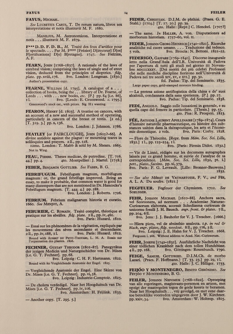 FAYUS, Michael. See Lucretius Carus, T. De rerum natura, libros sex interpretatione et notis illustravit M. F. 1680. Manilius, M. Astronomicon. Interpretatione et notis . . . illustravit M. F. 1679. F*** d. D. F. D. B., M. Traité des feux d’artifice pour le spectacle. . . . Par M. F*** [Frézier] Directeur] D[es] Fortifications] D[e] B[retagne]. 1747. See Frézier, A. F. FEARN, John [1768-1837]. A rationale of the laws of cerebral vision ; comprising the laws of single and of erect vision, deduced from the principles of dioptrics, fldg. plate, pp.xviii, 176. 8vo. London: Longman. [1830.] Author’s presentation copy. FEARNE, William [d. 1795]. A catalogue of a . . . collection of books, being the ... library of Dr. Fearne, of Leeds . . . with . . . new books, etc. [P.] pp. 84 [i.e. 86], 11. 8vo. [Leeds : E. Greenwood, c. 1795.] Greenwood’s stock cat., with prices. Sig. H1 wanting. FEARON, Henry [d. 1803]. A treatise on cancers, with an account of a new and successful method of operating, particularly in cancers of the breast or testis. [2 ed.] [T. 319. 3.] pp. x, 136. 8vo. London: J. Johnson. 1786. FEATLEY [or FAIRCLOUGH], John [1605 ?-66]. A divine antidote against the plague : or mourning teares in soliloquies and prayers. 211., pp. 128. i2mo. London: T. Mabb & sold by M. Shears. 1665. Not in Wing. FEAU, Pierre. Theses medicae, de putredine. [T. 716. 44.] pp.4. 4to. Montpellier: J. Martel. [1758.] FEBER, Benjamin Gottlieb. See Faber, B. G. FEBRIFUGUM. Febrifugum magnum, morbifugum magnum: or, the grand febrifuge improved. Being an essay, to make it probable, that common water is good for many distempers that are not mentioned in Dr. Hancocke’s Febrifugum magnum. [T. 444. 4.] pp. 288. 8vo. London: J. Roberts. 1726. FEBRIUM. Febrium malignarum historia et curatio. 1660. See Menjot, A. FEBUREER, C. Romain. Traité complet, théorique et pratique sur les abeilles, fldg. plate. 211 ., pp.iv,46o. 8vo. Paris : Huzard. 1810. — Essai sur les phénomènes de la végétation, expliqués par les mouvemens des sèves ascendante et descendante. 211., pp.iv, 188, il. 8vo. Paris : Huzard. 1812. Bound with Aubert du Petit-Thouars, L. M. A. Essais sur l’organisation des plantes. 1806. FECHNER, Gustav Theodor [1801-87]. Panegyrikus der jezigen Medicin und Naturgeschichte von Dr. Mises [i.e. G. T. Fechner], pp. 68. 8vo. Leipzig: C. H. F. Hartmann. 1822. Bound with his Vergleichende Anatomie der Engel. 1825. — Vergleichende Anatomie der Engel. Eine Skizze von Dr. Mises [i.e. G. T. Fechner], pp.vi,58. 8vo. Leipzig: Industrie-Comptoir. 1825. — De cholera verdedigd. Naar het Hoogduitsch van Dr. Mises [i.e. G. T. Fechner]. pp. iv, 106. 8vo. Amsterdam: H. Frijlink. 1833. — Another copy. [T. 295. 5.] FEDER, Christian. D.I.M. de phthisi. (Praes. G. E. Stahl.) [1704.] [T. 17. 20.] pp. 39. 4to. Halle: [Repr.] C. Henckel. [1707?] — The same. In Haller, A. von. Disputationes ad morborum historiam. 1757-60, vol. 11. FEDER, Johann Georg Heinrich [1740-1821]. Ricerche analitiche sul cuore umano. . . . Traduzione dal tedesco. 5 vols. 8vo. Brescia : N. Bettoni. 1821-22. FEDERIGO, Gaspare [1769-1840]. Discorso inaugurale letto nella Grand’Aula dell’I.R. Università di Padova per l’apertura di tutti gli studi nel giorno III Novem bre mdcccxxxv. [Dei meriti dei più celebri Professori che nelle mediche discipline fiorirono nell’Università di Padova nei tre secoli xiv, xv, e xvi.] pp. 30. fol. Padua: Tip. del Seminario. 1835. Large paper copy, gold-stamped morocco binding. — La pretesa azione antiflogistica della china e de’ suoi alcaloidi, condannata dalla sana sperienza. [P.] pp. 27. 8vo. Padua: Tip. del Seminario. 1838. FEDI, Angiolo. Saggio sulle lussazioni in generale, e su quella capo del femore in particolare. [Thesis.] pp. 55. 4to. Pisa: R. Prosperi. 1813. FÉE, Antoine Laurent Apollinaire [1789-1874]. Cours d’histoire naturelle pharmaceutique, ou histoire des sub stances usitées dans la thérapeutique, les arts et l’écono mie domestique. 2 vols. 8vo. Paris: Corby. 1828. — Flore de Théocrite. [Repr. from Mém. Soc. Sci. Lille, 1832.] 11., pp. 125-254, 11. 8vo. [Paris: Firmin Didot. 1832.] — Vie de Linné, rédigée sur les documens autographes laissés par ce grand homme, et suivie de l’analyse de sa correspondence. [Mém. Soc. Sci. Lille, 1832, pt. i.] port., plates, facsims. pp. xi, 379. 8vo. Paris: F. G. Levrault. [Lille: Bronner-Bauwens.] 1832. — See also Mérat de Vaumartoise, F. V., and Fée, A. L. A. Du soufre. [1821.] FEGFEUER. Fegfeuer der Chymisten. 1702. See SOELDNER. FEHR, Johann Michael [1610-88]. Anchora sacra, vel Scorzonera, ad normam . . . Academiae Naturae- Curiosorum elaborata, accessit Schediasma curiosum de unicomu fossili J. H. Bausch. engr. front. & plates. 711., pp. 204, 611. 8vo. Jena: J. J. Bauhofer for V. J. Trescher. [1666.] — Hiera pierà, vel de absinthio analecta. t.p. in red & black, engr. plates, fldg. woodeut. 811., pp. 176, 211. 8vo. Leipzig: J. E. Hahn for V. J. Trescher. 1668. Ferguson i. 266. Without address to Acad. Nat.-Curiosorum. FEHR, Joseph [1742-1831]. Ausführliche Nachricht von einer tôdlichen Krankheit nach dem tollen Hundsbisse. 4 IL, pp. 168. 8vo. Gôttingen: Rosenbusch. 1790. FEIGE, Samuel Gottfried. D.I.M.Ch. de morbo Lazari. (Praes. F. Hoffmann.) [T. 33. 23.] pp. 29, 11. 4to. Halle: J. C. Hilhger. 1733. FEIJÓO Y MONTENEGRO, Benito Gerónimo. See Feyjóo y Montenegro, B. G. FEILER, Johann Nepomuk [1768-1822]. Oproeping van aile regeringen, magistraats-personen en artzen, met opzigt der maatregelen tegen de geele koorts te beramen. Naar het Hoogduitsch ... vrij gevolgd, en met eene daar- toe betreklijke voorreden uitgegeven door J. W. Kirchner. pp.xxiv, 34. 8vo. Amsterdam : W. Holtrop. 1805.