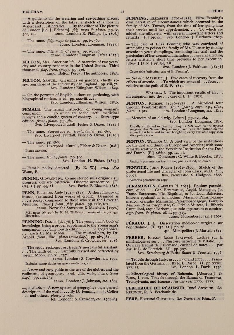 — A guide to all the watering and sea-bathing places; with a description of the lakes; a sketch of a tour in Wales; and . .. itineraries By the editor of The picture of London [i.e. J. Feltham]. fldg. maps & plates, pp.iv, 500, 24. i2mo. London: R. Phillips, [c. 1806.] — The same. fldg. maps & plates, pp.iv,560. i2mo. London: Longman. [1815.] — The same. fldg. maps & plates, pp. iv, 486. i2mo. London: Longman, [after 18x7.] FELTON, Mrs. American life. A narrative of two years’ city and country residence in the United States. Third thousand, fldg. front, (map), pp. 136. i2mo. Bolton Percy: The authoress. 1843. FELTON, Samuel. Gleanings on gardens, chiefly re specting those of the ancient style in England, pp. viii, 72. 8vo. London: Effingham Wilson. 1829. — On the portraits of English authors on gardening, with biographical notices. 2 ed. pp.xxxviii, 221. 8vo. London: Effingham Wilson. 1830. FEMALE. The female instructor; or young woman’s companion. ... To which are added useful medicinal receipts and a concise system of cookery. . . . Stereotype edition, front., plates, pp. 560. 8vo. Liverpool: Nuttall, Fisher & Dixon. [1812.] — The same. Stereotype ed. front., plates, pp. 560. 8vo. Liverpool: Nuttall, Fisher & Dixon. [1816.] — The same. pp. 560. 8vo. Liverpool: Nuttall, Fisher & Dixon, [n.d.] Plates wanting. — The same, front., plates, pp. 560. 8vo. London: H. Fisher. [1823.] — Female policy detected. [By E. W.] 1704. See Ward, E. FENINI, Giovanni M. Cenno storico sulla origine e sui progressi dell’arte ostetricia. Discorso accademico. [T. 684. 1.] pp.44, il. 8vo. Pavia: P. Bizzoni. 1818. FENN, Eleanor, Lady [1743-1813]. A short history of insects, (extracted from works of credit). Designed as ... a pocket companion to those who visit the Leverian Museum. [Anon.] front., fldg. plates, pp. xxiv, 107. i2mo. Norwich: Stevenson & Matchett. [1797.] MS. notes (65 pp.) by K. H. Wollaston, cousin of the younger Heberden. FENNING, Daniel [d. 1767]. The young man’s book of knowledge: being a proper supplement to the Young man’s companion. . . . The fourth edition. . . . The geographical . . . parts by Mr. Moon. . . . The musical part, by Dr. Arnold, front., illus., plates (some fldg.). pp. xiv, 381. 8vo. London: S. Crowder, etc. 1786. — The ready reckoner; or, trader’s most useful assistant. . . . The tenth ed. . . . Carefully revised and corrected by Joseph Moon, pp.xii, 13711. i2mo. London: S. Crowder, etc. 1792. Includes stamp duties on quack medicines, etc. — A new and easy guide to the use of the globes, and the rudiments of geography. 9 ed. fldg. maps, diagrs. (some fldg.). pp. viii, 234. i2mo. London: J. Johnson, etc. 1809. —, and others. A new system of geography: or, a general description of the world. ... By D. Fenning ... J. Collier . . . and others, plates. 2 vols. fol. London: S. Crowder, etc. 1764-65. FENNING, Elizabeth [1792-1815]. Eliza Fenning’s own narrative of circumstances which occurred in the family of Mr. Turner, from the time of her going into their service until her apprehension. ... To which are added, the affidavits, with several important letters and remarks. [P.] pp. 44. 8vo. London : J. Fairburn. 1815. — The case of Eliza Fenning who was convicted of attempting to poison the family of Mr. Turner by mixing arsenic in yeast dumplings, containing her trial, and the particulars of her execution, including ... several affecting letters written a short time previous to her execution. [Anon.] [2 ed.] pp. 34, 211. 8vo. London: J. Fairburn. [1815?] Cover-title ‘Affecting case of E. Fenning’. — See also Marshall, J. Five cases of recovery from the effects of arsenic. ... To which are annexed . . . facts . . . relative to the guilt of E. F. 1815. Watkins, J. The important results of an . . . investigation into the . . . case of E. F. 1815. FENTON, Richard [1746-1821]. A historical tour through Pembrokeshire, front, (port.), engr. t.p., illus., plates. 2 pts. 4to. London: Longman, etc. 1811. — Memoirs of an old wig. [Anon.] pp. xvi, 164. 8vo. London: Longman. 1815. Usually attributed to Fenton, though a MS. note on the fly-leaf suggests that Samuel Rogers may have been the author on the ground that he is said to have bought up every available copy soon after publication. FENTON, William C. A brief view of the institutions for the deaf and dumb in Europe and America; with some remarks relative to the Yorkshire Institution for the Deaf and Dumb. [P.] tables, pp. 42, 11. i6mo. Doncaster: C. White & Brooke. 1833. Author’s presentation inscription, partly erased, on cover. FENWICK, John Ralph [1761-1855]. Sketch of the professional life and character of John Clark, M.D. 211., pp.67. 8vo. Newcastle: S. Hodgson. 1806. Author’s presentation copy. FERAMUSIUS, Carolus [d. 1653]. Epulum parasiti- cum, quod . . . Car. Feramusius, Aegid. Menagius, Jo. Franc. Saracenus, Nie. Rigaltius, et Jo. Lud. Balsacius, hilarem epulantibus in modum, Macrino Parasitogram- matico, Gargilio Mamurrae Parasitopaedagogo, Gargilio Macroni Parasitosophistae, G. Orbilio Muscae, L. Biberio Curculioni, atque Barboni, jucunde appararunt et comiter. engr. front. & plates. 2811., pp. 315. i2mo. Nuremberg: [s.n.] 1665. FÉRAUD, J. L. Dissertation médico-chirurgicale sur l’ophthalmie. [T. 131. 21.] pp.26. 4to. Montpellier: J. Martel. 1811. FERBER, Johann Jacob [1743-90]. Lettres sur la minéralogie et sur . . . l’histoire naturelle de l’Italie. . . . Ouvrage traduit de l’allemand, enrichi de notes . . . par Mr. le B. de Dietrich. 811., pp. 507. 8vo. Strasbourg & Paris : Bauer & Treuttel. 1776. — Travels through Italy, in ... 1771 and 1772.... Trans lated from the German.... By R. E. Raspe. 11., pp. xxxiii, 377, 11. 8vo. London : L. Davis. 1776. — Mineralogical history of Bohemia. [Abstract.] In Born, I. von. Travels through the Bannat of Temeswar, Transylvania, and Hungary, in the year 1770. 1777. FERCHAULT DE RÉAUMUR, René Antoine. See Réaumur, R. A. Ferchault de. FÈRE, Fortuné Guyot de. See Guyot de Fère, F.