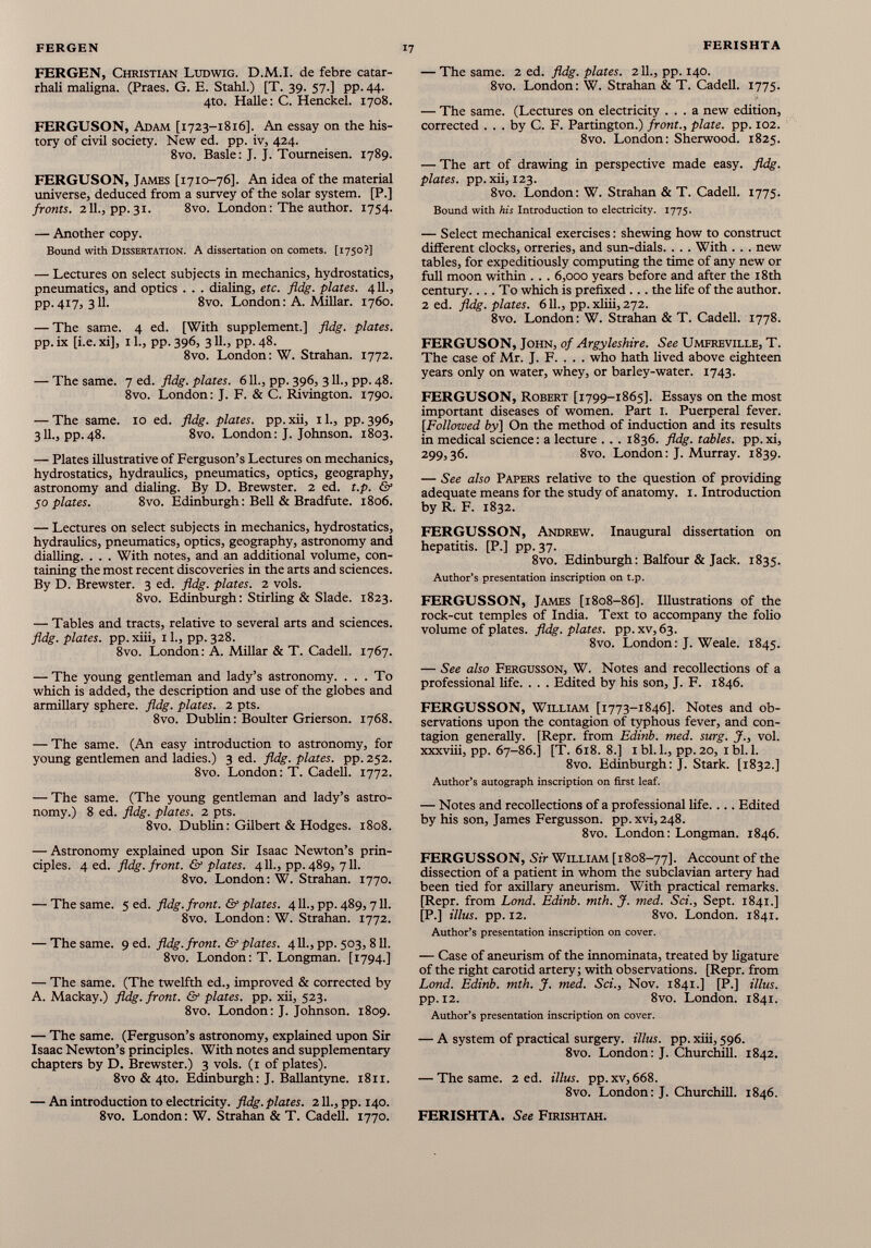 FERGEN, Christian Ludwig. D.M.I. de febre catar- rhali maligna. (Praes. G. E. Stahl.) [T. 39. 57.] pp. 44. 4to. Halle: C. Henckel. 1708. FERGUSON, Adam [1723-1816]. An essay on the his tory of civil society. New ed. pp. iv, 424. 8vo. Basle: J. J. Toumeisen. 1789. FERGUSON, James [1710-76]. An idea of the material universe, deduced from a survey of the solar system. [P.] fronts. 211., pp. 31. 8vo. London: The author. 1754. — Another copy. Bound with Dissertation. A dissertation on comets. [1750?] — Lectures on select subjects in mechanics, hydrostatics, pneumatics, and optics . . . dialing, etc. fldg. plates. 411., pp.417, 311. 8vo. London: A. Millar. 1760. — The same. 4 ed. [With supplement.] fldg. plates. pp. ix [i.e.xi], il., pp.396, 3ll., pp.48. 8vo. London: W. Strahan. 1772. — The same. 7 ed. fldg. plates. 611., pp. 396, 311., pp. 48. 8vo. London: J. F. & C. Rivington. 1790. — The same. 10 ed. fldg. plates, pp.xii, il., pp.396, 3II., pp.48. 8vo. London: J. Johnson. 1803. — Plates illustrative of Ferguson’s Lectures on mechanics, hydrostatics, hydraulics, pneumatics, optics, geography, astronomy and dialing. By D. Brewster. 2 ed. t.p. & 50 plates. 8vo. Edinburgh: Bell & Bradfute. 1806. — Lectures on select subjects in mechanics, hydrostatics, hydraulics, pneumatics, optics, geography, astronomy and dialling. . . . With notes, and an additional volume, con taining the most recent discoveries in the arts and sciences. By D. Brewster. 3 ed. fldg. plates. 2 vols. 8vo. Edinburgh: Stirling & Slade. 1823. — Tables and tracts, relative to several arts and sciences. fldg. plates, pp.xiii, 11., pp. 328. 8vo. London: A. Millar & T. Cadell. 1767. — The young gentleman and lady’s astronomy. ... To which is added, the description and use of the globes and armillary sphere, fldg. plates. 2 pts. 8vo. Dublin: Boulter Grierson. 1768. — The same. (An easy introduction to astronomy, for young gentlemen and ladies.) 3 ed. fldg. plates, pp. 252. 8vo. London: T. Cadell. 1772. — The same. (The young gentleman and lady’s astro nomy.) 8 ed. fldg. plates. 2 pts. 8vo. Dublin: Gilbert & Hodges. 1808. — Astronomy explained upon Sir Isaac Newton’s prin ciples. 4 ed. fldg. front. & plates. 411., pp. 489, 711. 8vo. London: W. Strahan. 1770. — The same. 5 ed. fldg. front. & plates. 411., pp. 489,711. 8vo. London: W. Strahan. 1772. — The same. 9 ed. fldg. front. & plates. 411., pp. 503, 811. 8vo. London: T. Longman. [1794.] — The same. (The twelfth ed., improved & corrected by A. Mackay.) fldg. front. & plates, pp. xii, 523. 8vo. London: J. Johnson. 1809. — The same. (Ferguson’s astronomy, explained upon Sir Isaac Newton’s principles. With notes and supplementary chapters by D. Brewster.) 3 vols. (1 of plates). 8vo & 4to. Edinburgh: J. Ballantyne. 1811. — An introduction to electricity, fldg. plates. 211., pp. 140. 8vo. London: W. Strahan & T. Cadell. 1770. — The same. 2 ed. fldg. plates. 211., pp. 140. 8vo. London: W. Strahan & T. Cadell. 1775. s — The same. (Lectures on electricity ... a new edition, corrected . . . by C. F. Partington.) front., plate, pp. 102. 8vo. London: Sherwood. 1825. — The art of drawing in perspective made easy. fldg. plates, pp. xii, 123. 8vo. London: W. Strahan & T. Cadell. 1775. Bound with his Introduction to electricity. 1775. — Select mechanical exercises: shewing how to construct different clocks, orreries, and sun-dials. . . . With . . . new tables, for expeditiously computing the time of any new or full moon within . .. 6,000 years before and after the 18th century.... To which is prefixed ... the life of the author. 2 ed. fldg. plates. 611., pp.xliii, 272. 8vo. London: W. Strahan & T. Cadell. 1778. FERGUSON, John, of Argyleshire. See Umfreville, T. The case of Mr. J. F. . . . who hath lived above eighteen years only on water, whey, or barley-water. 1743. FERGUSON, Robert [1799-1865]. Essays on the most important diseases of women. Part 1. Puerperal fever. [Followed by] On the method of induction and its results in medical science: a lecture . . . 1836. fldg. tables, pp. xi, 299,36. 8vo. London: J. Murray. 1839. — See also Papers relative to the question of providing adequate means for the study of anatomy. 1. Introduction by R. F. 1832. FERGUSSON, Andrew. Inaugural dissertation on hepatitis. [P.] pp.37. 8vo. Edinburgh: Balfour & Jack. 1835. Author’s presentation inscription on t.p. FERGUSSON, James [1808-86]. Illustrations of the rock-cut temples of India. Text to accompany the folio volume of plates, fldg. plates. pp.xv,63. 8vo. London: J. Weale. 1845. — See also Fergusson, W. Notes and recollections of a professional life. . . . Edited by his son, J. F. 1846. FERGUSSON, William [1773-1846]. Notes and ob servations upon the contagion of typhous fever, and con tagion generally. [Repr. from Edinb. med. surg. J., vol. xxxviii, pp. 67-86.] [T. 618. 8.] ibl.l., pp. 20, ibl.l. 8vo. Edinburgh: J. Stark. [1832.] Author’s autograph inscription on first leaf. — Notes and recollections of a professional life.... Edited by his son, James Fergusson. pp.xvi,248. 8vo. London: Longman. 1846. FERGUSSON, Sir William [1808-77]. Account of the dissection of a patient in whom the subclavian artery had been tied for axillary aneurism. With practical remarks. [Repr. from Lond. Edinb. mth. J. med. Sci., Sept. 1841.] [P.] illus. pp. 12. 8vo. London. 1841. Author’s presentation inscription on cover. — Case of aneurism of the innominata, treated by ligature of the right carotid artery; with observations. [Repr. from Lond. Edinb. mth. J. med. Sci., Nov. 1841.] [P.] illus. pp. 12. 8vo. London. 1841. Author’s presentation inscription on cover. — A system of practical surgery, illus. pp. xiii, 596. 8vo. London: J. Churchill. 1842. — The same. 2 ed. illus. pp.xv, 668. 8vo. London: J. Churchill. 1846. FERISHTA. See Firishtah.