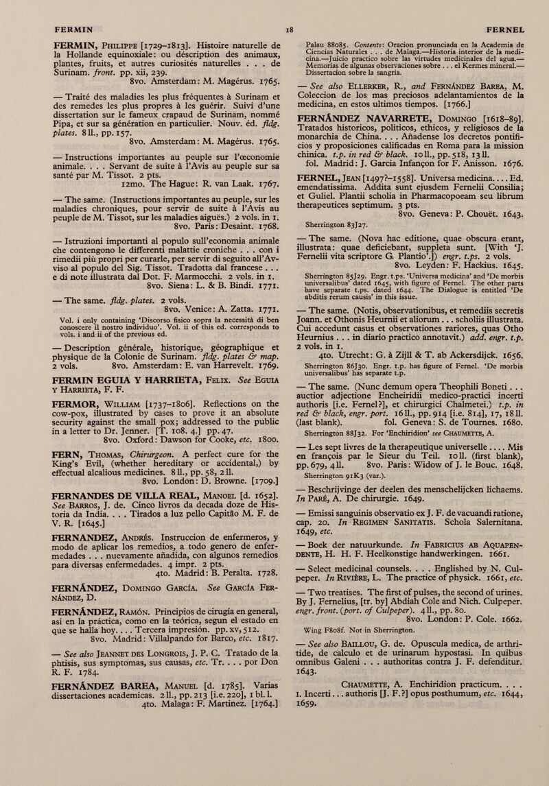 FERMIN, Philippe [1729-1813]. Histoire naturelle de la Hollande équinoxiale: ou déscription des animaux, plantes, fruits, et autres curiosités naturelles ... de Surinam, front, pp. xii, 239. 8vo. Amsterdam : M. Magérus. 1765. — Traité des maladies les plus fréquentes à Surinam et des remedes les plus propres à les guérir. Suivi d’une dissertation sur le fameux crapaud de Surinam, nommé Pipa, et sur sa génération en particulier. Nouv. éd. fldg. plates. 811., pp. 157. 8vo. Amsterdam : M. Magérus. 1765. — Instructions importantes au peuple sur l’œconomie animale. . . . Servant de suite à l’Avis au peuple sur sa santé par M. Tissot. 2 pts. i2mo. The Hague: R. van Laak. 1767. — The same. (Instructions importantes au peuple, sur les maladies chroniques, pour servir de suite à l’Avis au peuple de M. Tissot, sur les maladies aiguës.) 2 vols, in 1. 8vo. Paris : Desaint. 1768. — Istruzioni important! al populo sull’economía animale che contengono le différent! malattie croniche . . . con i rimedii più propri per curarle, per servir di seguito all’Av- viso al populo del Sig. Tissot. Tradotta dal francese . .. e di note illustrata dal Dot. F. Marmocchi. 2 vols, in 1. 8vo. Siena: L. & B. Bindi. 1771. — The same. fldg. plates. 2 vols. 8vo. Venice: A. Zatta. 1771. Vol. i only containing ‘Discorso físico sopra la necessità di ben conoscere il nostro individuo’. Vol. ii of this ed. corresponds to vols, i and ii of the previous ed. — Description générale, historique, géographique et physique de la Colonie de Surinam, fldg. plates & map. 2 vols. 8vo. Amsterdam: E. van Harrevelt. 1769. FERMIN EGUIA Y HARRIETA, Félix. See Eguia Y HARRIETA, F. F. FERMOR, William [1737-1806]. Reflections on the cow-pox, illustrated by cases to prove it an absolute security against the small pox; addressed to the public in a letter to Dr. Jenner. [T. 108. 4.] pp. 47. 8vo. Oxford : Dawson for Cooke, etc. 1800. FERN, Thomas, Chirurgeon. A perfect cure for the King’s Evil, (whether hereditary or accidentai,) by effectuai alcalious medicines. 811., pp. 58, 211. 8vo. London : D. Browne. [1709.] FERNANDES DE VILLA REAL, Manoel [d. 1652]. See Barros, J. de. Cinco livros da decada doze de His toria da India. . . . Tirados a luz pello Capitâo M. F. de V. R. [1645-] FERNANDEZ, Andrés. Instrucción de enfermeros, y modo de aplicar los remedios, a todo genero de enfer medades . . . nuevamente añadida, con algunos remedios para diversas enfermedades. 4 impr. 2 pts. 4to. Madrid : B. Peralta. 1728. FERNÁNDEZ, Domingo García. See García Fer nández, D. FERNÁNDEZ, Ramón. Principios de cirugía en general, así en la práctica, como en la teórica, según el estado en que se halla hoy Tercera impresión, pp. xv, 512. 8vo. Madrid : Villalpando for Barco, etc. 1817. — See also Jeannet des Longrois, J. P. C. Tratado de la phtisis, sus symptomas, sus causas, etc. Tr. . . . por Don R. F. 1784. FERNÁNDEZ BAREA, Manuel [d. 1785]. Varias disertaciones académicas. 211., pp. 213 [i.e. 220], 1 bl. 1. 4to. Malaga: F. Martínez. [1764.] Palau 88085. Contents'. Oración pronunciada en la Academia de Ciencias Naturales ... de Malaga.—Historia interior de la medi cina.—Juicio practico sobre las virtudes medicinales del agua.— Memorias de algunas observaciones sobre ... el Kermes mineral.— Dissertacion sobre la sangría. — See also Ellerker, R., and Fernández Barea, M. Colección de los mas preciosos adelantamientos de la medicina, en estos ultimos tiempos. [1766.] FERNÁNDEZ NAVARRETE, Domingo [1618-89]. Tratados historicos, politicos, etílicos, y religiosos de la monarchia de China. . . . Añadense los decretos pontifi cios y proposiciones calificadas en Roma para la mission chinica. t.p. in red & black. 1011., pp. 518, 1311. fol. Madrid : J. García Infanfon for F. Anisson. 1676. FERNEL, Jean [i 497?-I558]. Universa medicina Ed. emendatissima. Addita sunt ejusdem Fernelii Consilia; et Guliel. Plantii scholia in Pharmacopoeam seu librum therapeutices septimum. 3 pts. 8vo. Geneva: P. Chouèt. 1643. Sherrington 83J27. — The same. (Nova hac editione, quae obscura erant, illustrata : quae deficiebant, suppleta sunt. [With ‘J. Fernelii vita scriptore G. Plantío’.]) engr. t.ps. 2 vols. 8vo. Leyden: F. Hackius. 1645. Sherrington 85J29. Engr. t.ps. ‘Universa medicina’ and ‘De morbis universalibus’ dated 1645, with figure of Femel. The other parts have separate t.ps. dated 1644. The Dialogue is entitled ‘De abditis rerum causis’ in this issue. — The same. (Notis, observationibus, et remediis secretis Joann, et Othonis Heumii et aliorum... scholiis illustrata. Cui accedunt casus et observationes rariores, quas Otho Heumius ... in diario practico annotavit.) add. engr. t.p. 2 vols. in I. 4to. Utrecht : G. à Zijll & T. ab Ackersdijck. 1656. Sherrington 86J30. Engr. t.p. has figure of Femel. ‘De morbis universalibus’ has separate t.p. — The same. (Nunc demum opera Theophili Boneti. .. auctior adjectione Encheiridii medico-practici incerti authoris [i.e. Femel?], et chirurgici Chalmetei.) t.p. in red & black, engr. port. 1611., pp. 914 [i.e. 814], 17, 1811. (last blank). fol. Geneva: S. de Tournes. 1680. Sherrington 88J32. For ‘Enchiridion’ see Chaumette, A. — Les sept livres de la therapeutique universelle Mis en fran^ois par le Sieur du Teil. io 11. (first blank), pp. 679, 411. 8vo. Paris : Widow of J. le Bouc. 1648. Sherrington 91K3 (var.). — Beschrijvinge der deelen des menschelijcken lichaems. In Paré, A. De chirurgie. 1649. — Emissi sanguinis observatio ex J. F. de vacuandi ratione, cap. 20. In Regimen Sanitatis. Schola Salernitana. 1649, etc. — Boek der natuurkunde. In Fabricius ab Aquapen- dente, H. H. F. Heelkonstige handwerkingen. 1661. — Select medicinal counsels. . . . Englished by N. Cul peper. In Rivière, L. The practice of physick. 1661, etc. — Two treatises. The first of pulses, the second of urines. By J. Fernelius, [tr. by] Abdiah Cole and Nich. Culpeper. engr. front, {port, of Culpeper ). 411., pp. 80. 8vo. London: P. Cole. 1662. Wing F8o8f. Not in Sherrington. — See also Baillou, G. de. Opuscula medica, de arthri tide, de calculo et de urinamm hypostasi. In quibus omnibus Galeni . . . authoritas contra J. F. defenditur. 1643. Chaumette, A. Enchiridion practicum. . . . i. Incerti... authoris [J. F.?] opus posthumum, etc. 1644, 1659.