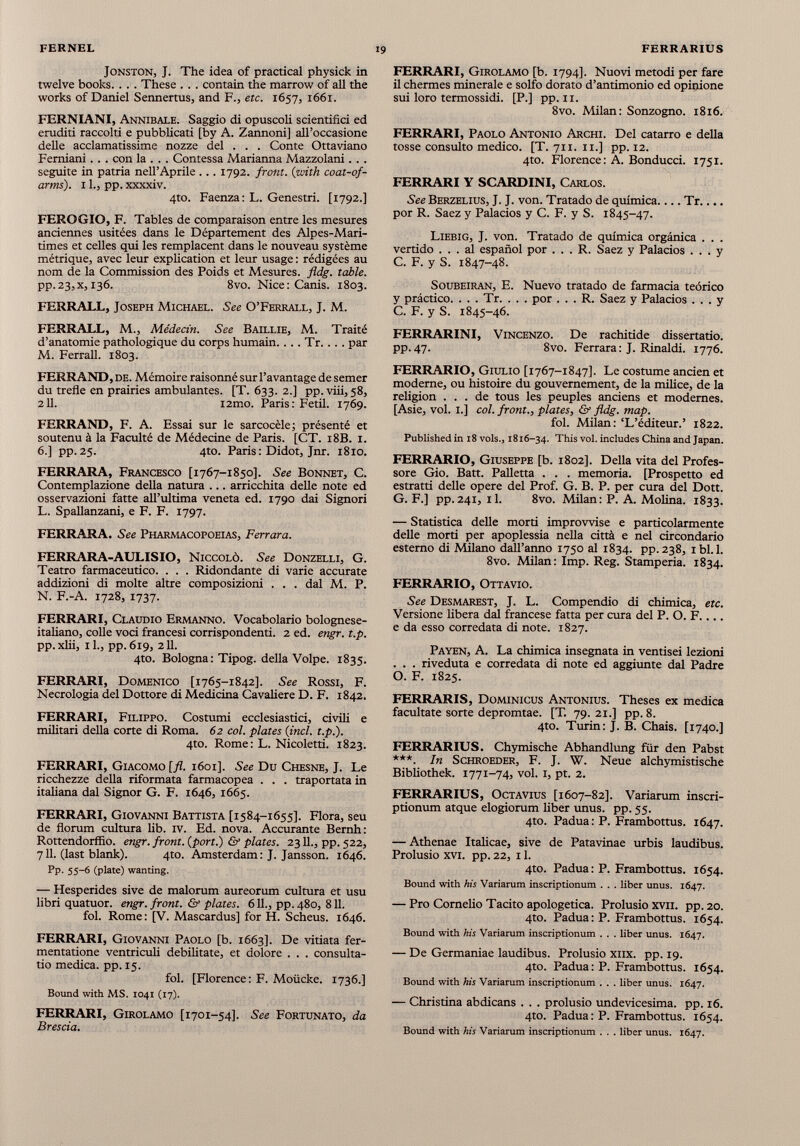 Jonston, J. The idea of practical physick in twelve books. . . . These . . . contain thè marrow of ail the works of Daniel Sennertus, and F., etc. 1657, 1661. FERNIANI, Annibale. Saggio di opuscoli scientifici ed eruditi raccolti e pubblicati [by A. Zannoni] all’occasione delle acclamatissime nozze del . . . Conte Ottaviano Femiani . . . con la . . . Contessa Marianna Mazzolami. . . seguite in patria nell’Aprile ... 1792. front. ( with coat-of- arms ). 1 fi, pp. xxxxiv. 4to. Faenza: L. Genestri. [1792.] FEROGIO, F. Tables de comparaison entre les mesures anciennes usitées dans le Département des Alpes-Mari times et celles qui les remplacent dans le nouveau système métrique, avec leur explication et leur usage : rédigées au nom de la Commission des Poids et Mesures, fldg. table. pp.23,x, 136. 8vo. Nice: Canis. 1803. FERRALL, Joseph Michael. See O’Ferrall, J. M. FERRALL, M., Médecin. See Baillie, M. Traité d’anatomie pathologique du corps humain. . . . Tr. . . . par M. Ferrali. 1803. FERRAND, de. Mémoire raisonné sur l’avantage de semer du trefle en prairies ambulantes. [T. 633. 2.] pp.viii, 58, 211. i2mo. Paris: Fedi. 1769. FERRAND, F. A. Essai sur le sarcocèle; présenté et soutenu à la Faculté de Médecine de Paris. [CT. 18B. 1. 6.] pp. 25. 4to. Paris : Didot, Jnr. 1810. FERRARA, Francesco [1767-1850]. See Bonnet, C. Contemplazione della natura ... arricchita delle note ed osservazioni fatte all’ultima veneta ed. 1790 dai Signori L. Spallanzani, e F. F. 1797. FERRARA. See Pharmacopoeias, Ferrara. FERRARA-AULISIO, Niccolò. See Donzelli, G. Teatro farmaceutico. . . . Ridondante di varie accurate addizioni di molte altre composizioni . . . dal M. P. N. F.-A. 1728, 1737. FERRARI, Claudio Ermanno. Vocabolario bolognese italiano, colle voci francesi corrispondenti. 2 ed. engr. t.p. pp.xlii, il., pp.619, 211. 4to. Bologna: Tipog. della Volpe. 1835. FERRARI, Domenico [1765-1842]. See Rossi, F. Necrologia del Dottore di Medicina Cavaliere D. F. 1842. FERRARI, Filippo. Costumi ecclesiastici, civili e militari della corte di Roma. 62 col. plates ( incl. t.p.). 4to. Rome: L. Nicoletti. 1823. FERRARI, Giacomo [fi. 1601]. See Du Chesne, J. Le ricchezze della riformata farmacopea . . . traportata in italiana dal Signor G. F. 1646, 1665. FERRARI, Giovanni Battista [1584-1655]. Flora, seu de florum cultura lib. iv. Ed. nova. Accurante Bernh: Rottendorffio. engr. front, {port.) & plates. 2311., pp. 522, 711. (last blank). 4to. Amsterdam: J. Jansson. 1646. Pp. 55-6 (piate) wanting. — Hesperides sive de malorum aureorum cultura et usu libri quatuor, engr. front. & plates. 611., pp. 480, 811. fol. Rome: [V. Mascardus] for H. Scheus. 1646. FERRARI, Giovanni Paolo [b. 1663]. De vitiata fer- mentatione ventriculi debilitate, et dolore . . . consulta- tio medica, pp. 15. fol. [Florence: F. Moiicke. 1736.] Sound with MS. 1041 (17). FERRARI, Girolamo [1701-54]. See Fortunato, da Brescia. FERRARI, Girolamo [b. 1794]. Nuovi metodi per fare il chermes minerale e solfo dorato d’antimonio ed opinione sui loro termossidi. [P.] pp. 11. 8vo. Milán: Sonzogno. 1816. FERRARI, Paolo Antonio Archi. Del catarro e della tosse consulto medico. [T. 711. 11.] pp. 12. 4to. Florence: A. Bonducci. 1751. FERRARI Y SCARDINI, Carlos. See Berzelius, J. J. von. Tratado de química Tr por R. Saez y Palacios y C. F. y S. 1845-47. Liebig, J. von. Tratado de química orgánica . . . vertido ... al español por . . . R. Saez y Palacios ... y C. F. y S. 1847-48. Soubeiran, E. Nuevo tratado de farmacia teórico y práctico. . . . Tr. . . . por . . . R. Saez y Palacios ... y C. F. y S. 1845-46. FERRARINI, Vincenzo. De rachitide dissertatio, pp. 47. 8vo. Ferrara : J. Rinaldi. 1776. FERRARIO, Giulio [1767-1847]. Le costume ancien et moderne, ou histoire du gouvernement, de la milice, de la religión ... de tous les peuples anciens et modemes. [Asie, voi. 1.] col. front., plates, & fldg. map. fol. Milán: ‘L’éditeur.’ 1822. Publishedin 18 vols., 1816-34. This voi. includes China and Japan. FERRARIO, Giuseppe [b. 1802]. Della vita del Profes sore Gio. Batt. Palletta . . . memoria. [Prospetto ed estratti delle opere del Prof. G. B. P. per cura del Doti. G. F.] pp.241, il. 8vo. Milán: P. A. Molina. 1833. — Statistica delle morti improvvise e particolarmente delle morti per apoplessia nella città e nel circondario esterno di Milano dall’anno 1750 al 1834. pp.238, ibi. 1. 8vo. Milán: Imp. Reg. Stamperia. 1834. FERRARIO, Ottavio. See Desmarest, J. L. Compendio di chimica, etc. Versione libera dal francese fatta per cura del P. O. F.... e da esso corredata di note. 1827. Payen, A. La chimica insegnata in ventisei lezioni . . . riveduta e corredata di note ed aggiunte dal Padre O. F. 1825. FERRARIS, Dominicus Antonius. Theses ex medica facultate sorte depromtae. [T. 79. 21.] pp. 8. 4to. Turin: J. B. Chais. [1740.] FERRARIUS. Chymische Abhandlung für den Pabst ***. In Schroeder, F. J. W. Neue alchymistische Bibliothek. 1771-74, voi. 1, pt. 2. FERRARIUS, Octavius [1607-82]. Variarum inscri ptionum atque elogiorum liber unus. pp. 55. 4to. Padua : P. Frambottus. 1647. — Athenae Italicae, sive de Patavinae urbis laudibus. Prolusio xvi. pp. 22, 11. 4to. Padua: P. Frambottus. 1654. Bound with his Variarum inscriptionum . . . liber unus. 1647. — Pro Cornelio Tacito apologetica. Prolusio xvn. pp. 20. 4to. Padua: P. Frambottus. 1654. Bound with his Variarum inscriptionum . . . liber unus. 1647. — De Germaniae laudibus. Prolusio xnx. pp. 19. 4to. Padua: P. Frambottus. 1654. Bound with his Variarum inscriptionum . . . liber unus. 1647. — Christina abdicans . . . prolusio undevicesima, pp. 16. 4to. Padua : P. Frambottus. 1654. Bound with his Variarum inscriptionum . . . liber unus. 1647.