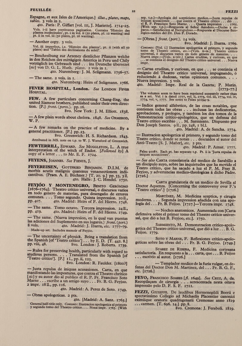 Espagne, et aux Isles de l'Amérique.] illus., plates, maps, tables. 3 vols in 2. 4to. Paris: P. Giffart [vol. ni, J. Mariette]. 1714-25. Vols, i-ii have continuous pagination. Contains ‘Histoire des plantes medecinales’, pt. i in vol. ii (50 plates, pl. 12 wanting) and pt. ii in vol. iii (50 plates, pl. 26 wanting). — Another copy. 3 vols. Vol. iii imperfect, i.e. ‘Histoire des plantes’, pt. ii (with all 50 plates) and ‘Tables des déclinaisons du soleil’. — Beschreibung zur Arzeney dienlicher Pflanzen welche in den Reichen des mittägigen America in Peru und Chily vorzüglich im Gebrauch sind ... ins Deutsche übersezet [sic] von D. G. L. Huth. plates. 2 vols in 1. 4to. Nuremberg: J. M. Seligmann. 1756-57. — The same. 2 vols, in 1. 4to. Nuremberg: Heirs of Seligmann. 1766. FEVER HOSPITAL, London. See London Fever Hospital. FEW. A few particulars concerning Chang-Eng, the united Siamese brothers, published under their own direc tion. [P.] front, (ports.), pp. 16. 8vo. New York: J. M. Elliott. 1838. — A few plain words about cholera. 1848. See Ormerod, W. P. — A few remarks on the practice of medicine. By a general practitioner. [P.] pp. 23. 8vo. Greenwich: H. S. Richardson. 1843. Attributed in MS. note on t.p. to W. J. Wattsford of Greenwich. FEWTERRILL, Edward. See Muggleton, L. A true interpretation of the witch of Endor. [Followed by] A copy of a letter ... to Mr. E. F. 1724. FEYENS, Joannes. See Fienus, J. FEYEREISEN, Gottfried Benjamin. D.I.M. de morbis acutis malignis quatenus venaesectionem indi- cantibus. (Praes. A. E. Büchner.) [T. 20. 9.] pp. 33, 311. 4to. Halle: J. C. Hendel. 1750. FEYJÓO Y MONTENEGRO, Benito Gerónimo [ 1676-1764]. Theatro critico universal, o discursos varios en todo genero de materias, para desengaño de errores comunes. . . . Tomo segundo. Quinta impression. 2011., pp. 407. 4to. Madrid: Heirs of F. del Hierro. 1748. — The same. Tomo octavo. Tercera impression. 2411., pp. 419. 4to. Madrid: Heirs of F. del Hierro. 1749. — The same. (Nueva impresión, en la quai van puestas las adiciones del Suplemento en sus lugares.) front, (port.) 8 vols. 4to. Madrid : J. Ibarra, etc. 1777-79. Made-up set. Includes memoir of Feyjóo. — The uncertainty of physick. Being a translation from the Spanish [of ‘Teatro critico’] . . . by E. D. [T. 442. 8.] pp.viii, 48. 8vo. London: J. Roberts. 1739. — Rules for preserving health, particularly with regard to studious persons. . . . Translated from the Spanish [of ‘Teatro critico’]. [P.] il., pp.ii, 125. 8vo. London: R. Faulder. [1800?] — Justa repulsa de iniquas acusasiones. Carta, en que manifestando las imposturas, que contra el Theatro chritico [wc] y su autor dio al publico el R. P. Fr. Francisco Soto Marne . . . escribe a un amigo suyo . . . Fr. B. G. Feyjoo. 2 impr. 1811., pp. 116. 4to. Madrid: A. Perez de Soto. 1749. — Obras apologéticas. 2 pts. 4to. [Madrid: A. Sanz. 1765.] General half-title only. Contents : Ilustración apologética al primero y segundo tomo del Theatro critico.. .. Nona impr. 1765. [With sep. t.p.]—Apologia del scepticismo medico.—Justa repulsa de iniquas acusaciones . . . que contra el Theatro critico . . . dio . . . el R. P. Francisco Soto Marne. . . . Quarta impresión . . . 1765. [With sep. t.p.]—Respuesta al Señor Asiodoro.—Dudas y re paros.—Satisfacción al Escrupuloso.—Respuesta al Discurso fisio- lógico-médico del Dr. Don F. Dorado. — [Obras.] front, (port.). 14 vols. 8vo. Madrid: J. Ibarra. 1769. Contents: [Voi. i.] Ilustración apologetica al primero, y segundo tomo de Theatro critico, etc. —[Vols. ii-ix.] Theatro critico universal, ó discursos varios en todo género de materias. . . . Nueva impr.—[Vols. x-xiv.] Cartas eruditas, y curiosas, en que ... se continúa el designio del Theatro critico universal.. . . Nueva impr. — Cartas eruditas, y curiosas, en que ... se continúa el designio del Theatro critico universal, impugnando, ó reduciendo á dudosas, varias opiniones comunes. . . . Nueva impresión. 5 vols. 4to. Madrid: Impr. Real de la Gazeta; P. Marín. [1773-77.] The volumes seem to have been reprinted separately rather than as a set. Voi. i is dated 1777, voi. ii, 1773, voi. iii, 1774, voi. iv, 1774, voi. v, 1777. See notes to Palau 91094-9. — Indice general alfabetico, de las cosas notables, que contienen todas las obras . . . inclusas las dedicatorias, aprobaciones, y prologos, y también los dos tomos de la Demonstracion crítico-apologética, que en defensa del Teatro critico escribió . . . M. Sarmiento. Dispuesto por Don Joseph Santos. 911., pp. 248, 1 bl.l. 4to. Madrid: A. de Sancha. 1774. — Ilustración apologetica al primero, y segundo tomo del Teatro critico, donde se notan . . . descuidos al autor del Anti-Teatro [S. J. Mañer], etc. 2 pts. 4to. Madrid: P. Aznar. 1777. Palau 91087. Each pt. has separate t.p. Pt. ii is ‘Justa repulsa de iniquas acusaciones’. — See also Carta consolatoria del medico de Sarabillo a un discípulo suyo, sobre las inquietudes que ha movido el Teatro critico, que ha sacado a luz el P. M. Fray B. Feyjoo, y advertencias medico-theologicas á dicho Padre. [1726.] Carta gratulatoria de un medico de Sevilla al Doctor Aquenza. [Conceming the controversy over F.’s ‘Teatro critico’.] [1726.] Martínez, M. Medicina sceptica, y cirugía moderna. . . . Segunda impression añadida con una apo logia del... Fr. B. Feijoo. [1727.]—Tercera impr. 1748. — Noches anatómicos. Aumentada con [Carta defensiva sobre el primer tomo del Theatro critico univer sal, que dió a luz B. Feyjoo, etc.]. 1750. Sarmiento, M. Demonstracion critico-apolo getica del Theatro critico universal, que dió a luz ... B. G. Feijoo. 1779. Soto y Marne, F. Reflexiones critico-apolo- geticas sobre las obras del . . . Fr. B. G. Feyjoo. [1749.] Suarez de Ribera, F. Medicina cortesana satisfactoria. En respuesto a la ... carta, que ... B. Feijoo . . . escrivio al autor. [1726.] — Templador medico de la furia vulgar, en de fensa del Doctor Don M. Martínez, del . . . Fr. B. G. F., etc. [1726.] FE YO, Francisco Soares [fl. 1649]. See Cruz, A. da. Recopilagam de cirurgia . . . acrescentada nesta oitava impressào pelo D. F. S. F. 1711. FEZZI, Giuseppe. De laudibus Hermenegildi Boerü e spectatissimo Collegio ad Michaelis Placentiae canonici eximiique oratoris quadragenarii Cremonae anno 1819 ... carmen. [T. 696. 14.] pp. 8. 8vo. Cremona: J. Feraboli. 1819.