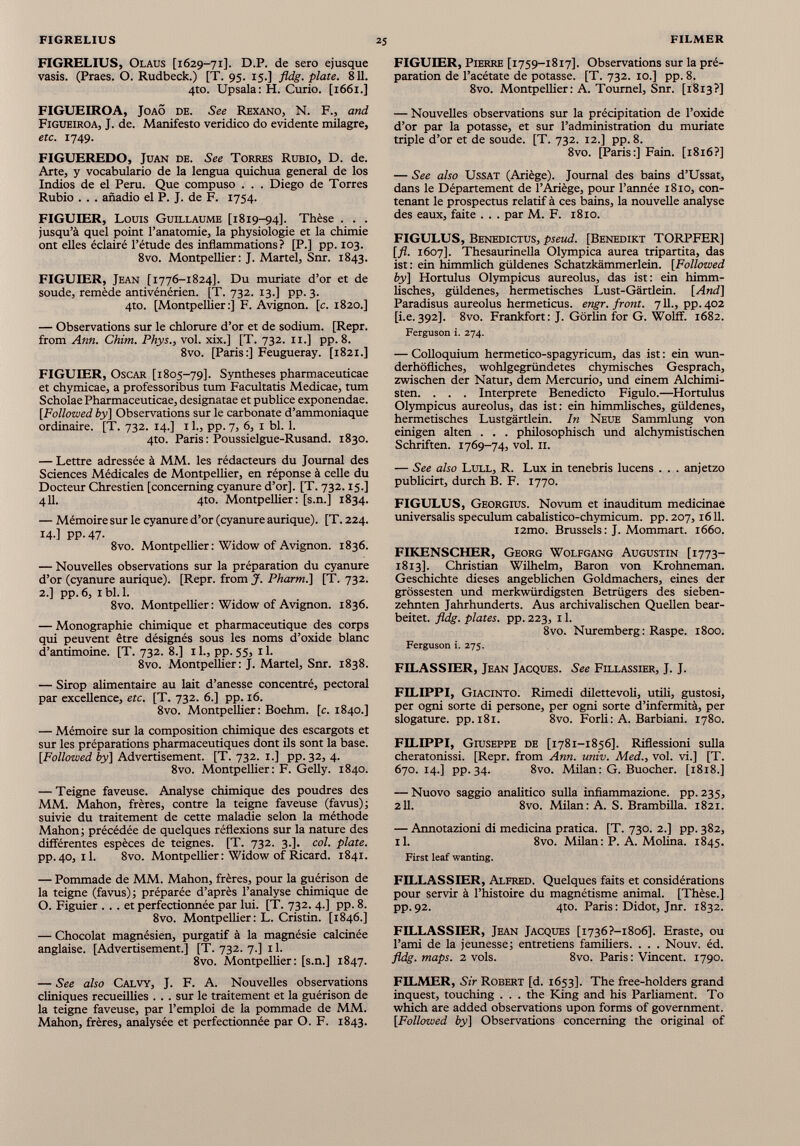 FIGRELIUS, Olaus [1629-71]. D.P. de sero ejusque vasis. (Praes. O. Rudbeck.) [T. 95. 15.] fldg. piate. 811. 4to. Upsala: H. Curio. [1661.] FIGUEIROA, Joao de. See Rexano, N. F., and Figueiroa, J. de. Manifesto veridico do evidente milagre, etc. 1749. FIGUEREDO, Juan de. See Torres Rubio, D. de. Arte, y vocabulario de la lengua quichua general de los Indios de el Perú. Que compuso . . . Diego de Torres Rubio . . . añadió el P. J. de F. 1754. FIGUIER, Louis Guillaume [1819-94]. Thèse . . . jusqu’à quel point l’anatomie, la physiologie et la chimie ont elles éclairé l’étude des inflammations? [P.] pp. 103. 8vo. Montpellier: J. Martel, Snr. 1843. FIGUIER, Jean [1776-1824]. Du muríate d’or et de soude, remède antivénérien. [T. 732. 13.] pp. 3. 4to. [Montpellier:] F. Avignon, [c. 1820.] — Observations sur le chlorure d’or et de sodium. [Repr. from Ann. Chim. Phys., vol. xix.] [T. 732. 11.] pp.8. 8vo. [Paris:] Feugueray. [1821.] FIGUIER, Oscar [1805-79]. Syntheses pharmaceuticae et chymicae, a professoribus tum Facultatis Medicae, tum Scholae Pharmaceuticae, designatae et publice exponendae. [Followed by] Observations sur le carbonate d’ammoniaque ordinaire. [T. 732. 14.] 11., pp. 7, 6, 1 bl. 1. 4to. Paris: Poussielgue-Rusand. 1830. — Lettre adressée à MM. les rédacteurs du Journal des Sciences Médicales de Montpellier, en réponse à celle du Docteur Chrestien [concerning cyanure d’or], [T. 732.15.] 411. 4to. Montpellier: [s.n.] 1834. — Mémoire sur le cyanure d’or (cyanure aurique). [T. 224. 14 ] PP-47- 8vo. Montpellier : Widow of Avignon. 1836. — Nouvelles observations sur la préparation du cyanure d’or (cyanure aurique). [Repr. from J. Pharm.] [T. 732. 2.] pp. 6, 1 bl. 1. 8vo. Montpellier : Widow of Avignon. 1836. — Monographie chimique et pharmaceutique des corps qui peuvent être désignés sous les noms d’oxide blanc d’antimoine. [T. 732. 8.] il., pp.55, il. 8vo. Montpellier: J. Martel, Snr. 1838. — Sirop alimentaire au lait d’anesse concentré, pectoral par excellence, etc. [T. 732. 6.] pp. 16. 8vo. Montpellier: Boehm. [c. 1840.] — Mémoire sur la composition chimique des escargots et sur les préparations pharmaceutiques dont ils sont la base. [Followed by ] Advertisement. [T. 732. 1.] pp.32, 4. 8vo. Montpellier: F. Gelly. 1840. — Teigne faveuse. Analyse chimique des poudres des MM. Mahon, frères, contre la teigne faveuse (favus); suivie du traitement de cette maladie selon la méthode Mahon; précédée de quelques réflexions sur la nature des différentes espèces de teignes. [T. 732. 3.]. col. plate. pp. 40, il. 8vo. Montpellier : Widow of Ricard. 1841. — Pommade de MM. Mahon, frères, pour la guérison de la teigne (favus); préparée d’après l’analyse chimique de O. Figuier . . . et perfectionnée par lui. [T. 732. 4.] pp. 8. 8vo. Montpellier: L. Cristin. [1846.] — Chocolat magnésien, purgatif à la magnésie calcinée anglaise. [Advertisement.] [T. 732. 7.] 11. 8vo. Montpellier: [s.n.] 1847. — See also Calvy, J. F. A. Nouvelles observations cliniques recueillies . . . sur le traitement et la guérison de la teigne faveuse, par l’emploi de la pommade de MM. Mahon, frères, analysée et perfectionnée par O. F. 1843. FIGUIER, Pierre [1759-1817]. Observations sur la pré paration de l’acétate de potasse. [T. 732. 10.] pp. 8. 8vo. Montpellier: A. Tournel, Snr. [1813?] — Nouvelles observations sur la précipitation de l’oxide d’or par la potasse, et sur l’administration du muriate triple d’or et de soude. [T. 732. 12.] pp. 8. 8vo. [Paris:] Fain. [1816?] — See also Ussat (Ariège). Journal des bains d’Ussat, dans le Département de l’Ariège, pour l’année 1810, con tenant le prospectus relatif à ces bains, la nouvelle analyse des eaux, faite . . . par M. F. 1810. FIGULUS, Benedictus, pseud. [Benedikt TORPFER] [fl. 1607]. Thesaurinella Olympica aurea tripartita, das ist : ein himmlich güldenes Schatzkämmerlein. [Followed by] Hortulus Olympicus aureolus, das ist: ein himm lisches, güldenes, hermetisches Lust-Gärtiein. [And] Paradisus aureolus hermeticus. engr. front. 711., pp. 402 [i.e. 392]. 8vo. Frankfort: J. Görlin for G. Wolff. 1682. Ferguson i. 274. — Colloquium hermetico-spagyricum, das ist : ein wun derhöfliches, wohlgegründetes chymisches Gespräch, zwischen der Natur, dem Mercurio, und einem Alchimi sten. . . . Interprète Benedicto Figulo.—Hortulus Olympicus aureolus, das ist: ein himmlisches, güldenes, hermetisches Lustgärtlein. In Neue Sammlung von einigen alten . . . philosophisch und alchymistischen Schriften. 1769-74, vol. 11. — See also Lull, R. Lux in tenebris lucens . . . anjetzo publicirt, durch B. F. 1770. FIGULUS, Georgius. Novum et inauditum medicinae universalis spéculum cabalistico-chymicum. pp. 207,1611. i2mo. Brussels: J. Mommart. 1660. FIKENSCHER, Georg Wolfgang Augustin [1773- 1813]. Christian Wilhelm, Baron von Krohneman. Geschichte dieses angeblichen Goldmachers, eines der grössesten und merkwürdigsten Betrügers des sieben zehnten Jahrhunderts. Aus archivalischen Quellen bear beitet. fldg. plates, pp. 223, 11. 8vo. Nuremberg : Raspe. 1800. Ferguson i. 275. FILASSIER, Jean Jacques. See Fillassier, J. J. FILIPPI, Giacinto. Rimedi dilettevoli, utili, gustosi, per ogni sorte di persone, per ogni sorte d’infermità, per slogature. pp. 181. 8vo. Forli : A. Barbiani. 1780. FILIPPI, Giuseppe de [1781-1856]. Riflessioni sulla cheratonissi. [Repr. from Ann. univ. Med., vol. vi.] [T. 670.14.] pp. 34. 8vo. Milan: G. Buocher. [1818.] — Nuovo saggio analitico sulla infiammazione. pp. 235, 211. 8vo. Milan: A. S. Brambilla. 1821. — Annotazioni di medicina pratica. [T. 730. 2.] pp. 382, il. 8vo. Milan : P. A. Molina. 1845. First leaf wanting. FILLASSIER, Alfred. Quelques faits et considérations pour servir à l’histoire du magnétisme animal. [Thèse.] pp. 92. 4to. Paris : Didot, Jnr. 1832. FILLASSIER, Jean Jacques [i736?-i8o 6]. Eraste, ou l’ami de la jeunesse; entretiens familiers. . . . Nouv. éd. fldg. maps. 2 vols. 8vo. Paris : Vincent. 1790. FILMER, Sir Robert [d. 1653]. The free-holders grand inquest, touching . . . the King and his Parliament. To which are added observations upon forms of government. [Followed by] Observations concerning the original of