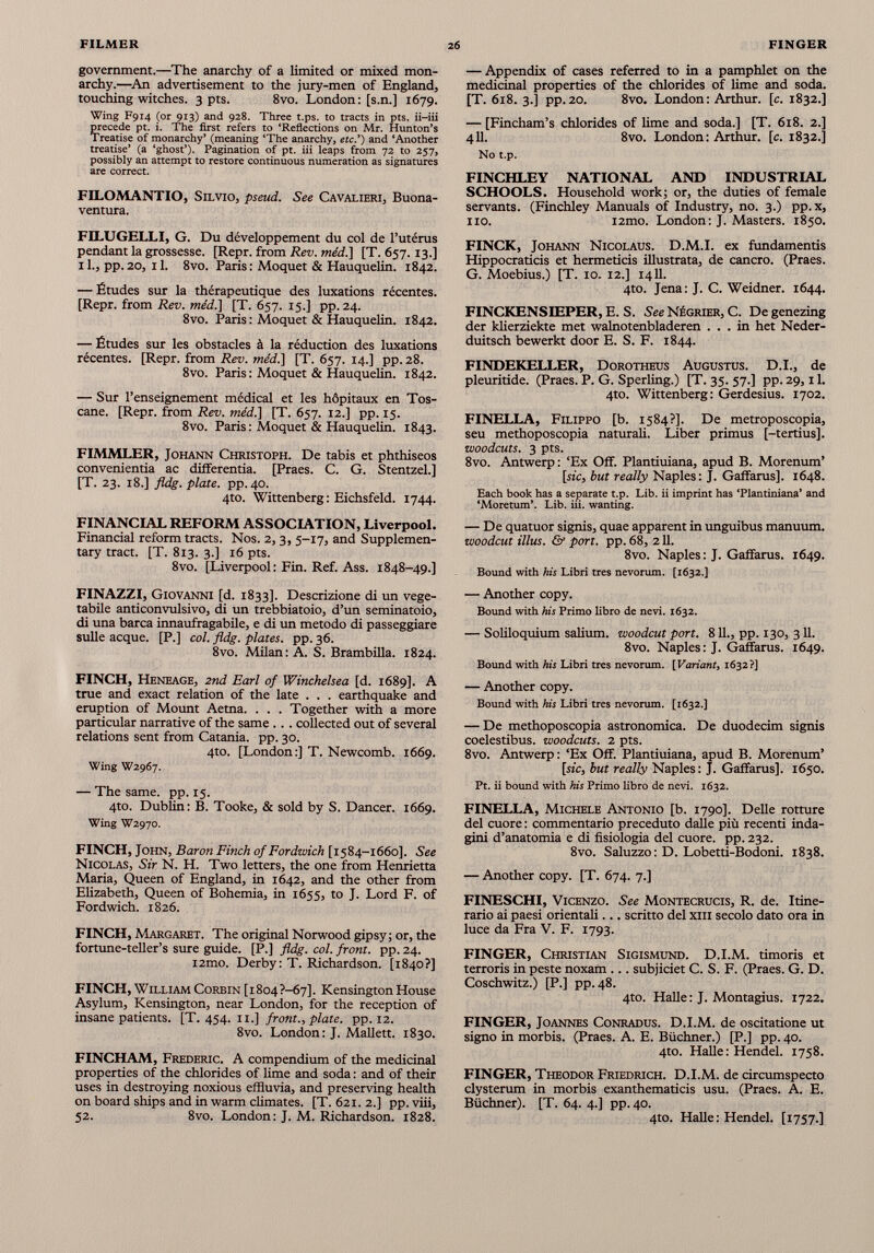 government.—The anarchy of a limited or mixed mon archy.—An advertisement to the jury-men of England, touching witches. 3 pts. 8vo. London: [s.n.] 1679. Wing F914 (or 913) and 928. Three t.ps. to tracts in pts. ii-iii precede pt. i. The first refers to ‘Reflections on Mr. Hunton’s Treatise of monarchy’ (meaning ‘The anarchy, etc.’) and ‘Another treatise’ (a ‘ghost’). Pagination of pt. iii leaps from 72 to 257, possibly an attempt to restore continuous numeration as signatures are correct. FILOMANTIO, Silvio, pseud. See Cavalieri, Buona- ventura. FJLUGELLI, G. Du développement du col de l’utérus pendant la grossesse. [Repr. from Rev. méd.\ [T. 657.13.] 11., pp. 20, 11. 8vo. Paris : Moquet & Hauquelin. 1842. — Études sur la thérapeutique des luxations récentes. [Repr. from Rev. méd.] [T. 657. 15.] pp. 24. 8vo. Paris : Moquet & Hauquelin. 1842. — Études sur les obstacles à la réduction des luxations récentes. [Repr. from Rev. me'd.] [T. 657. 14.] pp. 28. 8vo. Paris : Moquet & Hauquelin. 1842. — Sur l’enseignement médical et les hôpitaux en Tos cane. [Repr. from Rev. me'd.] [T. 657. 12.] pp. 15. 8vo. Paris: Moquet & Hauquelin. 1843. FIMMLER, Johann Christoph. De tabis et phthiseos convenientia ac differentia. [Praes. C. G. Stentzel.] [T. 23. 18.] fldg. plate, pp. 40. 4to. Wittenberg: Eichsfeld. 1744. FINANCIAL REFORM ASSOCIATION, Liverpool. Financial reform tracts. Nos. 2, 3, 5-17, and Supplemen tary tract. [T. 813. 3.] 16 pts. 8vo. [Liverpool: Fin. Ref. Ass. 1848-49.] FINAZZI, Giovanni [d. 1833]. Descrizione di un vege table anticonvulsivo, di un trebbiatoio, d’un seminatoio, di una barca innaufragabile, e di un metodo di passeggiare sulle acque. [P.] col. fldg. plates, pp. 36. 8vo. Milan: A. S. Brambilla. 1824. FINCH, Heneage, 2nd Earl of Winchelsea [d. 1689]. A true and exact relation of the late . . . earthquake and eruption of Mount Aetna. . . . Together with a more particular narrative of the same .. . collected out of several relations sent from Catania, pp. 30. 4to. [London:] T. Newcomb. 1669. Wing W2967. — The same. pp. 15. 4to. Dublin: B. Tooke, & sold by S. Dancer. 1669. Wing W2970. FINCH, John, Baron Finch of Fordwich [1584-1660]. See Nicolas, Sir N. H. Two letters, the one from Henrietta Maria, Queen of England, in 1642, and the other from Elizabeth, Queen of Bohemia, in 1655, to J. Lord F. of Fordwich. 1826. FINCH, Margaret. The original Norwood gipsy; or, the fortune-teller’s sure guide. [P.] fldg. col. front, pp. 24. i2mo. Derby: T. Richardson. [1840?] FINCH, William Corbin [i 804 ?-67]. Kensington House Asylum, Kensington, near London, for the reception of insane patients. [T. 454. 11 .] front., plate, pp. 12. 8vo. London: J. Mallett. 1830. FINCHAM, Frederic. A compendium of the medicinal properties of the chlorides of lime and soda : and of their uses in destroying noxious effluvia, and preserving health on board ships and in warm climates. [T. 621. 2.] pp.viii, 52. 8vo. London : J. M. Richardson. 1828. — Appendix of cases referred to in a pamphlet on the medicinal properties of the chlorides of lime and soda. [T. 618. 3.] pp.20. 8vo. London: Arthur, [c. 1832.] — [Fincham’s chlorides of lime and soda.] [T. 618. 2.] 411. 8vo. London: Arthur, [c. 1832.] No t.p. FINCHLEY NATIONAL AND INDUSTRIAL SCHOOLS. Household work; or, the duties of female servants. (Finchley Manuals of Industry, no. 3.) pp.x, no. i2mo. London: J. Masters. 1850. FINCK, Johann Nicolaus. D.M.I. ex fundamentis Hippocraticis et hermeticis illustrata, de cancro. (Praes. G. Moebius.) [T. 10. 12.] 1411. 4to. Jena: J. C. Weidner. 1644. FINCKENSIEPER, E. S. See Négrier, C. Degenezing der klierziekte met walnotenbladeren ... in het Neder- duitsch bewerkt door E. S. F. 1844. FINDEKELLER, Dorotheus Augustus. D.I., de pleuritide. (Praes. P. G. Sperling.) [T. 35. 57.] pp. 29,11. 4to. Wittenberg: Gerdesius. 1702. FINELLA, Filippo [b. 1584?]. De metroposcopia, seu methoposcopia naturali. Liber primus [-tertius]. woodcuts. 3 pts. 8vo. Antwerp : ‘Ex Off. Plantiuiana, apud B. Morenum’ [sic, but really Naples: J. Gaffarus]. 1648. Each book has a separate t.p. Lib. ii imprint has ‘Plantiniana’ and ‘Moretum’. Lib. iii. wanting. — De quatuor signis, quae apparent in unguibus manuum. woodcut illus. & port. pp. 68, 211. 8vo. Naples: J. Gaffarus. 1649. Bound with his Libri tres nevorum. [1632.] — Another copy. Bound with his Primo libro de nevi. 1632. — Soliloquium salium, woodcut port. 8 IL, pp. 130, 311. 8vo. Naples: J. Gaffarus. 1649. Bound with his Libri tres nevorum. [Variant, 1632?] — Another copy. Bound with his Libri tres nevorum. [1632.] — De methoposcopia astronomica. De duodecim signis coelestibus, woodcuts. 2 pts. 8vo. Antwerp : ‘Ex Off. Plantiuiana, apud B. Morenum’ [sic, but really Naples: J. Gaffarus]. 1650. Pt. ii bound with his Primo libro de nevi. 1632. FINELLA, Michele Antonio [b. 1790]. Delle rotture del cuore : commentario preceduto dalle più recenti inda gini d’anatomia e di fisiologia del cuore, pp. 232. 8vo. Saluzzo: D. Lobetti-Bodoni. 1838. — Another copy. [T. 674. 7.] FINESCHI, ViCENZO. See Montecrucis, R. de. Itine rario ai paesi orientali... scritto del xm secolo dato ora in luce da Fra V. F. 1793. FINGER, Christian Sigismund. D.I.M. timoris et terroris in peste noxam ... subjiciet C. S. F. (Praes. G. D. Coschwitz.) [P.] pp. 48. 4to. Halle : J. Montagius. 1722. FINGER, Joannes Conradus. D.I.M. de oscitatione ut signo in morbis. (Praes. A. E. Büchner.) [P.] pp. 40. 4to. Halle: Hendel. 1758. FINGER, Theodor Friedrich. D.I.M. de circumspecto clysterum in morbis exanthematicis usu. (Praes. A. E. Büchner). [T. 64. 4.] pp. 40. 4to. Halle: Hendel. [1757.]