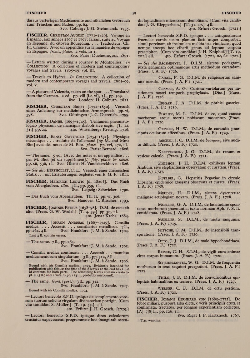 daraus verfertigen Medicamente und nützlichen Gebrauch zum Trincken und Baden, pp. 64. 8vo. Coburg: J. G. Steinmarck. 1735. FISCHER, Christian August [1771-1829]. Voyage en Espagne, aux années 1797 et 17985 faisant suite au Voyage en Espagne, du citoyen Bourgoing. . . . Traducteur, Ch. Fr. Cramer. Avec un appendice sur la manière de voyager en Espagne, front., plates. 2 vols, in 1. 8vo. Paris : Duchesne, etc. 1801. — Letters written during a journey to Montpellier. In Collection. A collection of modern and contemporary voyages and travels. 1805-09, voi. in. — Travels to Hyères. In Collection. A collection of modern and contemporary voyages and travels. 1805-09, voi. v. — A picture of Valencia, taken on the spot.... Translated from the German. 2 ed. pp. viii [i.e. vi], 11., pp. 309. 8vo. London: H. Colburn. 1811. FISCHER, Christian Ernst [1772-1850]. Versuch einer Anleitung zur medizinischen Armenpraxis, pp. vi, 398. 8vo. Göttingen: J. C. Dieterich. 1799. FISCHER, Daniel [1695-1745]. Tentamen pneumato- logico physicum de mancipiis diaboli sive sagis. [T. 12. 31.] pp.24. 4to. Wittenberg: Kreusig. 1716. FISCHER, Ernst Gottfried [1754-1831]. Physique mécanique . . . traduite de l’allemand [by M. and Mme Biot] avec des notes de M. Biot. plates, pp. xvi, 472,11. 8vo. Paris: Bernard. 1806. — The same. 5 ed. (Avec des notes et un appendice . . . par M. Biot [et un supplément].) fldg. plates & tables. pp.xii, 536, 11. 8vo. Ghent: H. Vandekerckhove. 1826. — See also Berthollet, C. L. Versuch einer chemischen Statik .. . mit Erläuterungen begleitet von E. G. F. 1811. FISCHER, Heinrich Ludwig [d. 1820?]. Das Buch vom Aberglauben, illus. 311., pp. 359, 11. 8vo. Leipzig: Schwicker. 1790. — Das Buch vom Aberglauben. Th. n. pp. vi, 306. 8vo. Hanover: C. Ritscher. 1793. FISCHER, Joannes Petrus [1658-98]. D.M. de casu ab alto. (Praes. G. W. Wedel.) [T. 4. 39.] pp. 30, 11. 4to. Jena: Krebs. 1684. FISCHER, Johann Andreas [1667-1729]. Consilia medica. . . . Accessit . . . consiliarius metallicus. 711., pp.264, 411. 8vo. Frankfort: J. M. à Sande. 1704. Last 4 11. contain errata. — The same. 7 IL, pp. 264. 8vo. Frankfort: J. M. à Sande. 1705. — Consilia medica continuata. . . . Accessit . . . mantissa medicamentorum singularium. 3 IL, pp. 312, 811. 8vo. Frankfort: J. M. à Sande. 1706. Bound with his Consilia medica. 1705. Evidently intended for publication with this, as the first of the 8 leaves at the end has a list of contents for both parts. The remaining leaves contain errata to pt. ii (311.) and errata to pt. i (411., probably misbound). — The same, front, {port.). 3IL, pp. 312. 8vo. Frankfort : J. M. à Sande. 1707. Bound with his Consilia medica. 1704. — Lectori benevolo S.P.D. ipsique de complemento voto- rum suorum solicito virgulam divinatoriam porrigit. [Cum vita candidati S. Müller.] [T. 19. 53.] 411. 4to. Erfurt: J. H. Grosch. [1719.] — Lectori benevolo S.P.D. ipsique diros calculorum cruciatus expavescenti programmate hoc inaugurali osten- dit lapicidinam microcosmi demolitam. [Cum vita candi dati J. G. Klepperbein.] [T. 31. 17.] 411. 4to. Erfurt: Grosch. [1721.] — Lectori benevolo S.P.D. ipsique . . . antiquissimum fruendae carnis usum planum facit atque comprobat, simul porcinam ab insimulata malitia ista vindicans, quod nempe anceps hoc cibarii genus ad lepram corpora praecipitet. [Cum vita candidati J. H. Kniphof.] [T. 19. 2or.] 411. 4to. Erfurt: Grosch. [1721, sic, i.e. 1727.] — See also Bàcsmegyei, J. D.I.M. sistens podagram, juxta genuinam optimamque artis methodum curandam. (Praes. J. A. F.) 1726. Cassel, F. G. D.I.M. de religiosorum sani tate tuenda. (Praes. J. A. F.) 1721. Cramer, A. G. Curiosa variolarum per in sitionem nostri temporis prophylaxis. [Diss.] (Praes. J. A. F.) 1726. Erhard, J. A. D.I.M. de phthisi gastrica. (Praes. J. A. F.) 1719. Fischer, M. L. D.I.M. de eo, quod causae morborum atque mortis nobiscum nascantur. (Praes. J. A. F.) 1720. Geisler, H. W. D.I.M., de curandis prae cipuis oculorum affectibus. (Praes. J. A. F.) 1723. Jaeckel, J. C. D.I.M. de SvcrrjKoia sive audi tu difficili. (Praes. J. A. F.) 1720. Klepperbein, J. G. D.I.M., de renum et vesicae calculo. (Praes. J. A. F.) 1721. Kniphof, J. H. D.I.M. exhibens lepram Arabum, sive elephantiasin observatam et curatam. (Praes. J. A. F.) 1727. Kuelbel, G. Hepatitis Pegaviae in circulo Lipsiensi epidemice grassans observata et curata. (Praes. J. A. F.) 1758- Meuder, H. D.I.M., sistens dysenteriae malignae aetiologiam novam. (Praes. J. A. F.) 1728. Mueller, G. A. D.I.M. de lassitudine spon tanea morborum praenuntia, juxta normam Aph. v. S. 11. considerata. (Praes. J. A. F.) 1728. Mueller, S. D.I.M., de motu sanguinis. (Praes. J. A. F.) 1719. Nitsche, C. M. D.I.M., de insensibili tran- spiratione. (Praes. J. A. F.) 1720. Otto, J. J. D.I.M., de malo hypochondriaco. (Praes. J. A. F.) 1722. Reiske, C. H. S.I.M., de vigili cura animae circa corpus humanum. (Praes. J. A. F.) 1720. Scheidemantel, W. G. D.I.M. de frequentia morborum in sexu sequiori praepotiori. (Praes. J. A. F.) 1727. Thilo, J. F. D.I.M. de convulsionibus epi lepticis habitualibus ex terrore. (Praes. J. A. F.) 1727. Werner, C. F. D.I.M. de ortu pestium. (Praes. J. A. F.) 1720. FISCHER, Johann Bernhard von [1685-1772]. De febre miliari, purpura alba dicta, e veris principiis eruta et confirmata, tractatus, per longam experientiam collectus. [P.] 7 [8] 11., pp. 1263 il. 8vo. Riga: J. F. Hartknoch. 1767. T.p. wanting.