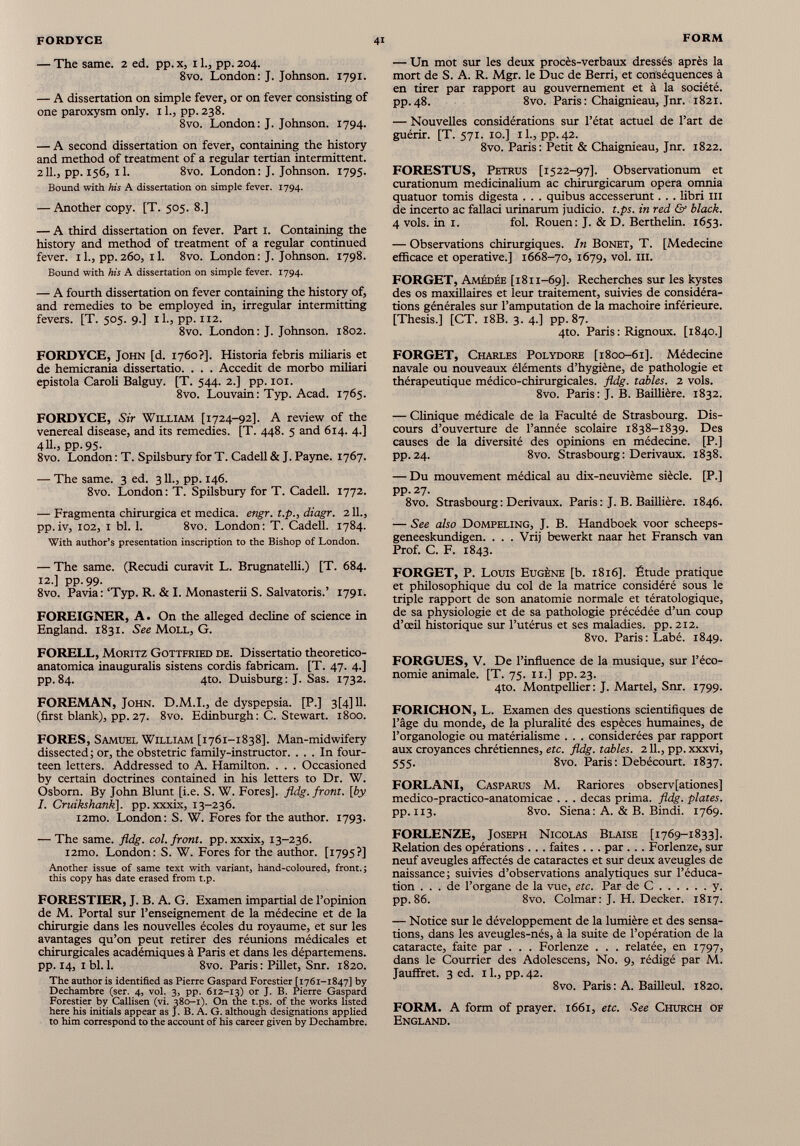 4i FORM FORDYCE — The same. 2 ed. pp. x, 11., pp. 204. 8vo. London: J. Johnson. 1791. — A dissertation on simple fever, or on fever consisting of one paroxysm only. 11., pp.238. 8vo. London: J. Johnson. 1794. — A second dissertation on fever, containing the history and method of treatment of a regular tertian intermittent. 211., pp. 156, il. 8vo. London: J. Johnson. 1795. Bound with his A dissertation on simple fever. 1794. — Another copy. [T. 505. 8.] — A third dissertation on fever. Part 1. Containing the history and method of treatment of a regular continued fever. 11., pp.260, 11. 8vo. London: J. Johnson. 1798. Bound with his A dissertation on simple fever. 1794. — A fourth dissertation on fever containing the history of, and remedies to be employed in, irregular intermitting fevers. [T. 505. 9.] il., pp. 112. 8vo. London: J. Johnson. 1802. FORDYCE, John [d. 1760?]. Historia febris miliaris et de hemicrania dissertatio. . . . Accedit de morbo miliari epistola Caroli Balguy. [T. 544. 2.] pp. 101. 8vo. Louvain: Typ. Acad. 1765. FORDYCE, Sir William [1724-92]. A review of the venereal disease, and its remedies. [T. 448. 5 and 614. 4.] 411., pp.95. 8vo. London : T. Spilsbury for T. Cadell & J. Payne. 1767. — The same. 3 ed. 3IL, pp. 146. 8vo. London : T. Spilsbury for T. Cadell. 1772. — Fragmenta chirurgica et medica. engr. t.p., diagr. 211., pp. iv, 102, 1 bl. 1. 8vo. London : T. Cadell. 1784. With author’s presentation inscription to the Bishop of London. — The same. (Recudi curavit L. Brugnatelli.) [T. 684. 12.] pp. 99. 8vo. Pavia: ‘Typ. R. & I. Monasterii S. Salvatons. 1791. FOREIGNER, A. On the alleged decline of science in England. 1831. See Moll, G. FORELL, Moritz Gottfried de. Dissertatio theoretico- anatomica inauguralis sistens cordis fabricam. [T. 47. 4.] pp.84. 4to. Duisburg: J. Sas. 1732. FOREMAN, John. D.M.I., de dyspepsia. [P.] 3[4]11. (first blank), pp. 27. 8vo. Edinburgh: C. Stewart. 1800. FORES, Samuel William [1761-1838]. Man-midwifery dissected; or, the obstetric family-instructor. ... In four teen letters. Addressed to A. Hamilton. . . . Occasioned by certain doctrines contained in his letters to Dr. W. Osborn. By John Blunt [i.e. S. W. Fores], fldg. front, [by I. Cruikshank\. pp. xxxix, 13-236. i2mo. London: S. W. Fores for the author. 1793. — The same. fldg. col. front, pp. xxxix, 13-236. i2mo. London: S. W. Fores for the author. [1795?] Another issue of same text with variant, hand-coloured, front.; this copy has date erased from t.p. FORESTIER, J. B. A. G. Examen impartial de l’opinion de M. Portal sur l’enseignement de la médecine et de la chirurgie dans les nouvelles écoles du royaume, et sur les avantages qu’on peut retirer des réunions médicales et chirurgicales académiques à Paris et dans les départemens. pp. 14, ibl. 1. 8vo. Paris : Pillet, Snr. 1820. The author is identified as Pierre Gaspard Forestier [1761-1847] by Dechambre (ser. 4, vol. 3, pp. 612-13) or J- F. Pierre Gaspard Forestier by Callisen (vi. 380-1). On the t.ps. of the works listed here his initials appear as J. B. A. G. although designations applied to him correspond to the account of his career given by Dechambre. — Un mot sur les deux procès-verbaux dressés après la mort de S. A. R. Mgr. le Duc de Berri, et conséquences à en tirer par rapport au gouvernement et à la société. pp.48. 8vo. Paris : Chaignieau, Jnr. 1821. — Nouvelles considérations sur l’état actuel de l’art de guérir. [T. 571. 10.] il., pp.42. 8vo. Paris: Petit & Chaignieau, Jnr. 1822. FORESTUS, Petrus [1522-97]. Observationum et curationum medicinalium ac chirurgicarum opéra omnia quatuor tomis digesta . . . quibus accesserunt. . . libri m de incerto ac fallaci urinarum judicio. t.ps. in red & black. 4 vols, in i. fol. Rouen: J. & D. Berthelin. 1653. — Observations chirurgiques. In Bonet, T. [Medecine efficace et operative.] 1668-70, 1679, vol. ni. FORGET, Amédée [1811-69]. Recherches sur les kystes des os maxillaires et leur traitement, suivies de considéra tions générales sur l’amputation de la mâchoire inférieure. [Thesis.] [CT. 18B. 3. 4.] pp. 87. 4to. Paris : Rignoux. [1840.] FORGET, Charles Polydore [1800-61]. Médecine navale ou nouveaux éléments d’hygiène, de pathologie et thérapeutique médico-chirurgicales, fldg. tables. 2 vols. 8vo. Paris: J. B. Baillière. 1832. — Clinique médicale de la Faculté de Strasbourg. Dis cours d’ouverture de l’année scolaire 1838-1839. Des causes de la diversité des opinions en médecine. [P.] pp.24. 8vo. Strasbourg: Derivaux. 1838. — Du mouvement médical au dix-neuvième siècle. [P.] pp. 27. 8vo. Strasbourg : Derivaux. Paris : J. B. Baillière. 1846. — See also Dompeling, J. B. Handboek voor scheeps- geneeskundigen. . . . Vrij bewerkt naar het Fransch van Prof. C. F. 1843. FORGET, P. Louis Eugène [b. 1816]. Étude pratique et philosophique du col de la matrice considéré sous le triple rapport de son anatomie normale et tératologique, de sa physiologie et de sa pathologie précédée d’un coup d’œil historique sur l’utérus et ses maladies, pp. 212. 8vo. Paris: Labé. 1849. FORGUES, V. De l’influence de la musique, sur l’éco nomie animale. [T. 75. 11.] pp. 23. 4to. Montpellier: J. Martel, Snr. 1799. FORICHON, L. Examen des questions scientifiques de l’âge du monde, de la pluralité des espèces humaines, de l’organologie ou matérialisme . . . considérées par rapport aux croyances chrétiennes, etc. fldg. tables. 2 IL, pp. xxxvi, 555. 8vo. Paris: Debécourt. 1837. FORLANI, Casparus M. Rariores observ[ationes] medico-practico-anatomicae . . . decas prima, fldg. plates. pp. 113. 8vo. Siena: A. & B. Bindi. 1769. FORLENZE, Joseph Nicolas Blaise [1769-1833]. Relation des opérations . .. faites ... par . .. Forlenze, sur neuf aveugles affectés de cataractes et sur deux aveugles de naissance; suivies d’observations analytiques sur l’éduca tion ... de l’organe de la vue, etc. Par de C y. pp. 86. 8vo. Colmar: J. H. Decker. 1817. — Notice sur le développement de la lumière et des sensa tions, dans les aveugles-nés, à la suite de l’opération de la cataracte, faite par . . . Forlenze . . . relatée, en 1797, dans le Courrier des Adolescens, N0. 9, rédigé par M. Jauffret. 3 ed. 11., pp. 42. 8vo. Paris : A. Bailleul. 1820. FORM. A form of prayer. 1661, etc. See Church of England.