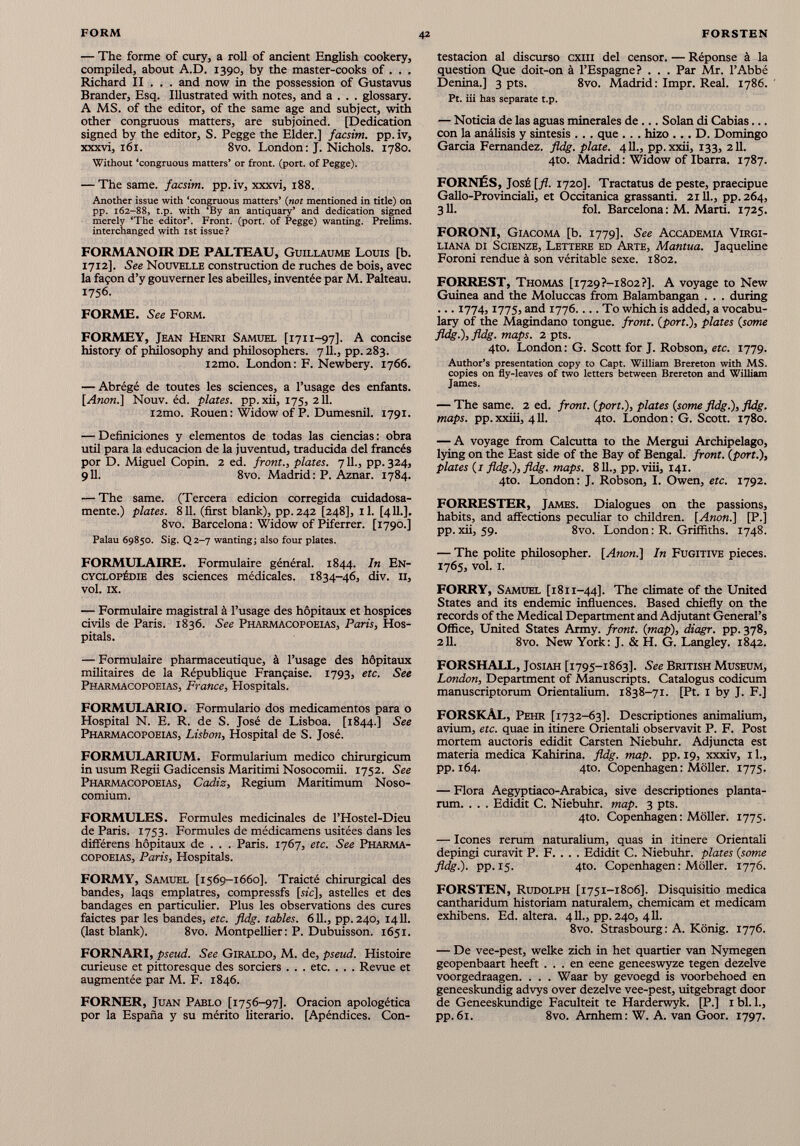 — The forme of cury, a roll of ancient English cookery, compiled, about A.D. 1390, by the master-cooks of . . . Richard II . . . and now in the possession of Gustavus Brander, Esq. Illustrated with notes, and a . . . glossary. A MS. of the editor, of the same age and subject, with other congruous matters, are subjoined. [Dedication signed by the editor, S. Pegge the Elder.] facsim. pp.iv, xxxvi, 161. 8vo. London : J. Nichols. 1780. Without ‘congruous matters’ or front, (port, of Pegge). — The same, facsim. pp.iv, xxxvi, 188. Another issue with ‘congruous matters’ (nor mentioned in title) on pp. 162-88, t.p. with ‘By an antiquary’ and dedication signed merely ‘The editor’. Front, (port, of Pegge) wanting. Prelims, interchanged with 1st issue? FORMANOIR DE PALTEAU, Guillaume Louis [b. 1712]. See Nouvelle construction de ruches de bois, avec la façon d’y gouverner les abeilles, inventée par M. Palteau. 1756. FORME. See Form. FORMEY, Jean Henri Samuel [1711-97]. A concise history of philosophy and philosophers. 711., pp.283. i2mo. London: F. Newbery. 1766. — Abrégé de toutes les sciences, a l’usage des enfants. [Anon.] Nouv. éd. plates, pp.xii, 175,211. i2mo. Rouen: Widow of P. Dumesnil. 1791. — Definiciones y elementos de todas las ciencias : obra útil para la educación de la juventud, traducida del francés por D. Miguel Copin. 2 ed. front., plates. 7 IL, pp. 324, 9 И. 8vo. Madrid : P. Aznar. 1784. — The same. (Tercera edición corregida cuidadosa mente.) plates. 811. (first blank), pp. 242 [248], il. [411.]. 8vo. Barcelona : Widow of Piferrer. [1790.] Palau 69850. Sig. Q2-7 wanting; also four plates. FORMULAIRE. Formulaire général. 1844. In En cyclopédie des sciences médicales. 1834-46, div. Il, vol. IX. — Formulaire magistral à l’usage des hôpitaux et hospices civils de Paris. 1836. See Pharmacopoeias, Paris, Hos pitals. — Formulaire pharmaceutique, à l’usage des hôpitaux militaires de la République Française. 1793, etc. See Pharmacopoeias, France, Hospitals. FORMULARIO. Formulario dos medicamentos para o Hospital N. E. R. de S. José de Lisboa. [1844.] See Pharmacopoeias, Lisbon, Hospital de S. José. FORMULARIUM. Formularium medico chirurgicum in usum Regii Gadicensis Maritimi Nosocomii. 1752. See Pharmacopoeias, Cadiz, Regium Maritimum Noso comium. FORMULES. Formules medicinales de l’Hostel-Dieu de Paris. 1753. Formules de médicamens usitées dans les différens hôpitaux de . . . Paris. 1767, etc. See Pharma copoeias, Paris, Hospitals. FORMY, Samuel [1569-1660]. Traicté chirurgical des bandes, laqs emplâtres, compressfs [sic], astelles et des bandages en particulier. Plus les observations des cures faictes par les bandes, etc. fldg. tables. 611., pp. 240, 1411. (last blank). 8vo. Montpellier: P. Dubuisson. 1651. FORNARI, pseud. See Giraldo, M. de, pseud. Histoire curieuse et pittoresque des sorciers . . . etc. . . . Revue et augmentée par M. F. 1846. FORNER, Juan Pablo [1756-97]. Oración apologética por la España y su mérito literario. [Apéndices. Con- testacion al discurso cxm del censor. — Réponse à la question Que doit-on à l’Espagne? . . . Par Mr. l’Abbé Denina.] 3 pts. 8vo. Madrid: Impr. Real. 1786. Pt. üi has separate t.p. — Noticia de las aguas minerales de ... Solan di Cabías... con la análisis y sintesis . . . que . . . hizo . .. D. Domingo Garcia Fernandez, fldg. plate. 411., pp.xxii, 133, 211. 4to. Madrid : Widow of Ibarra. 1787. FORNÉS, José [ft. 1720]. Tractatus de peste, praecipue Gallo-Provinciali, et Occitanica grassanti. 21U., pp. 264, 311. fol. Barcelona : M. Marti. 1725. FORONI, Giacoma [b. 1779]. See Accademia Virgi- liana di Scienze, Lettere ed Arte, Mantua. Jaqueline Foroni rendue à son véritable sexe. 1802. FORREST, Thomas [i729?-i8o 2?]. A voyage to New Guinea and the Moluccas from Balambangan . . . during ... 1774,1775, and 1776.... To which is added, a vocabu lary of the Magindano tongue, front, [port.), plates [some fldg.), fldg. maps. 2 pts. 4to. London: G. Scott for J. Robson, etc. 1779. Author’s presentation copy to Capt. William Brereton with MS. copies on fly-leaves of two letters between Brereton and William lames. — The same. 2 ed. front. ( port.), plates [some fldg.), fldg. maps, pp.xxiii, 411. 4to. London: G. Scott. 1780. — A voyage from Calcutta to the Mergui Archipelago, lying on the East side of the Bay of Bengal, front, [port.), plates [1 fldg.), fldg. maps. 811., pp.viii, 141. 4to. London: J. Robson, I. Owen, etc. 1792. FORRESTER, James. Dialogues on the passions, habits, and affections peculiar to children. [Anon.] [P.j pp.xii, 59. 8vo. London : R. Griffiths. 1748. — The polite philosopher. [Anon.] In Fugitive pieces. 1765, vol. I. FORRY, Samuel [1811-44]. The climate of the United States and its endemic influences. Based chiefly on the records of the Medical Department and Adjutant General’s Office, United States Army, front, [map), diagr. pp. 378, 211. 8vo. New York: J. & H. G. Langley. 1842. FORSHALL, Josiah [1795-1863]. See British Museum, London, Department of Manuscripts. Catalogus codicum manuscriptorum Orientalium. 1838-71. [Ft. 1 by J. F.] forskAl, Pehr [1732-63]. Descriptiones animalium, avium, etc. quae in itinere Orientali observavit P. F. Post mortem auctoris edidit Carsten Niebuhr. Adjuncta est materia medica Kahirina. fldg. map. pp. 19, xxxiv, 11., pp. 164. 4to. Copenhagen: Möller. 1775. — Flora Aegyptiaco-Arabica, sive descriptiones planta- rum. . . . Edidit C. Niebuhr, map. 3 pts. 4to. Copenhagen: Möller. 1775. — leones rerum naturalium, quas in itinere Orientali depingi curavit P. F. . . . Edidit C. Niebuhr, plates [some fldg.). pp. 15. 4to. Copenhagen: Möller. 1776. FORSTEN, Rudolph [1751-1806]. Disquisitio medica cantharidum historiam naturalem, chemicam et medicam exhibens. Ed. altera. 411., pp. 240, 411. 8vo. Strasbourg : A. König. 1776. — De vee-pestj welke zieh in het quartier van Nymegen geopenbaart heeft ... en eene geneeswyze tegen dezelve voorgedraagen. . . . Waar by gevoegd is voorbehoed en geneeskundig advys over dezelve vee-pest, uitgebragt door de Geneeskundige Faculteit te Harderwyk. [P.] 1 bl. 1., pp. 61. 8vo. Arnhem : W. A. van Goor. 1797.