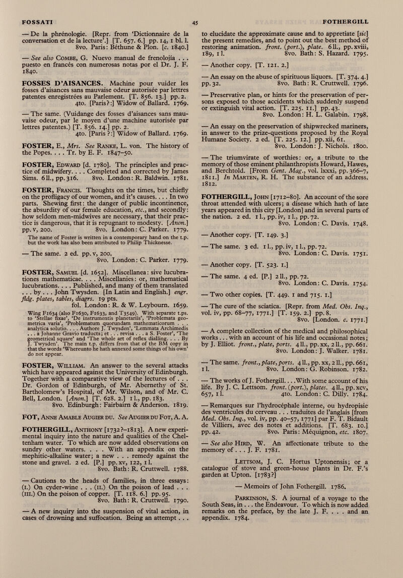 — De la phrénologie. [Repr. from ‘Dictionnaire de la conversation et de la lecture’.] [T. 657. 6.] pp. 14, 1 bl. 1. 8vo. Paris: Béthune & Plon. [c. 1840.] — See also Combe, G. Nuevo manual de frenolojía . . . puesto en francés con numerosas notas por el Dr. J. F. 1840. FOSSES D’AISANCES. Machine pour vuider les fosses d’aisances sans mauvaise odeur autorisée par lettres patentes enregistrées au Parlement. [T. 856. 13.] pp. 2. 4to. [Paris?:] Widow of Ballard. 1769. — The same. (Vuidange des fosses d’aisances sans mau vaise odeur, par le moyen d’une machine autorisée par lettres patentes.) [T. 856. 14.] pp. 2. 4to. [Paris?:] Widow of Ballard. 1769. FOSTER, E., Mrs. See Ranke, L. von. The history of the Popes. . . . Tr. by E. F. 1847-50. FOSTER, Edward [d. 1780]. The principles and prac tice of midwifery. . . . Completed and corrected by James Sims. 611., pp.316. 8vo. London: R. Baldwin. 1781. FOSTER, Francis. Thoughts on the times, but chiefly on the profligacy of our women, and it’s causes.... In two parts. Shewing first: the danger of public incontinence, the absurdity of our female education, etc., and secondly : how seldom men-midwives are necessary, that their prac tice is dangerous, that it is repugnant to modesty. [Anon.] pp. v, 200. 8vo. London: C. Parker. 1779. The name of Foster is written in a contemporary hand on the t.p. but the work has also been attributed to Philip Thicknesse. — The same. 2 ed. pp. v, 200. 8vo. London: C. Parker. 1779. FOSTER, Samuel [d. 1652]. Miscellanea: sive lucubra tiones mathematicae. . . . Miscellanies: or, mathematical lucubrations. . . . Published, and many of them translated . . . by . . . John Twysden. [In Latin and English.] engr. fldg. plates, tables, diagrs. 19 pts. fol. London: R. & W. Leybourn. 1659. Wing F1634 (also F1630, F1633, and T3549). With separate t.ps. to ‘Stellae fixae’, ‘De instrumentis planetariis’, ‘Problemata geo metrica varia’, ‘Problematum quorundam mathematicorum . . . analytica solutio. . . . Authore J. Twysden’, ‘Lemmata Archimedis ... a Johanne Gravio traducta; et. . . revisa . . . a S. Foster’, ‘The geometrical square’ and ‘The whole art of reflex dialling. ... By J. Twysden’. The main t.p. differs from that of the BM copy in that the words ‘Whereunto he hath annexed some things of his own’ do not appear. FOSTER, William. An answer to the several attacks which have appeared against the University of Edinburgh. Together with a comparative view of the lectures of . . . Dr. Gordon of Edinburgh, of Mr. Abernethy of St. Bartholomew’s Hospital, of Mr. Wilson, and of Mr. C. Bell, London. [Anon.] [T. 628. 2.] 11., pp. 183. 8vo. Edinburgh: Fairbairn & Anderson. 1819. FOT, Anne Amable Augier du. See Augier du Fot, A. A. FOTHERGILL, Anthony [i732?-i8i3]. A new experi mental inquiry into the nature and qualities of the Chel tenham water. To which are now added observations on sundry other waters. . . . With an appendix on the mephitic-alkaline water; a new . . . remedy against the stone and gravel. 2 ed. [P.] pp. xv, 122, 11. 8vo. Bath: R. Cruttwell. 1788. — Cautions to the heads of families, in three essays : (1.) On cyder-wine . . . (11.) On the poison of lead . . . (hi.) On the poison of copper. [T. 118. 6.] pp. 95. 8vo. Bath: R. Cruttwell. 1790. — A new inquiry into the suspension of vital action, in cases of drowning and suffocation. Being an attempt. . . to elucidate the approximate cause and to appretiate [sic] the present remedies, and to point out the best method of restoring animation, front, [port.), plate. 611., pp.xviii, 189, il. 8vo. Bath: S. Hazard. 1795. — Another copy. [T. 121. 2.] — An essay on the abuse of spirituous liquors. [T. 374. 4.] pp.32. 8vo. Bath: R. Cruttwell. 1796. — Preservative plan, or hints for the preservation of per sons exposed to those accidents which suddenly suspend or extinguish vital action. [T. 225. 11.] pp.43. 8vo. London: H. L. Galabin. 1798. — An essay on the preservation of shipwrecked mariners, in answer to the prize-questions proposed by the Royal Humane Society. 2 ed. [T. 225. 12.] pp. xii, 61. 8vo. London: J. Nichols. 1800. — The triumvirate of worthies : or, a tribute to the memory of those eminent philanthropists Howard, Hawes, and Berchtold. [From Gent. Mag., vol. lxxxi, pp. 366-7, 1811. ] In Marten, R. H. The substance of an address. 1812. FOTHERGILL, John [1712-80]. An account of the sore throat attended with ulcers ; a disease which hath of late years appeared in this city [London] and in several parts of the nation. 2 ed. 11., pp. iv, 11., pp. 72. 8vo. London: C. Davis. 1748. — Another copy. [T. 149. 3.] — The same. 3 ed. 11., pp. iv, 11., pp. 72. 8vo. London: C. Davis. 1751. — Another copy. [T. 523. 1.] — The same. 4 ed. [P.] 211., pp. 72. 8vo. London: C. Davis. 1754. — Two other copies. [T. 449. 1 and 715. 1.] — The cure of the sciatica. [Repr. from Med. Obs. Inq., vol. iv, pp. 68-77, I77I-] [T. 159- 2.] pp. 8. 8vo. [London, c. 1771.] — A complete collection of the medical and philosophical works... with an account of his life and occasional notes ; by J. Elliot, front., plate, ports. 411., pp. xx, 211., pp. 661. 8vo. London: J. Walker. 1781. — The same, front., plate, ports. 411., pp. xx, 211., pp. 661, il. 8vo. London: G. Robinson. 1782. — The works of J. Fothergill With some account of his life. By J. C. Lettsom. front. ( port .), plates. 411., pp.xcv, 657, il. 4to. London: C. Dilly. 1784. — Remarques sur l’hydrocéphale interne, ou hydropisie des ventricules du cerveau . . . traduites de l’anglais [from Med. Obs. Inq., vol. iv, pp. 40-57, 1771] par F. T. Bidault de Villiers, avec des notes et additions. [T. 683. 10.] pp. 42. 8vo. Paris : Méquignon, etc. 1807. — See also Hird, W. An affectionate tribute to the memory of . . . J. F. 1781. Lettsom, J. C. Hortus Uptonensis; or a catalogue of stove and green-house plants in Dr. F.’s garden at Upton. [1783?] — Memoirs of John Fothergill. 1786. Parkinson, S. A journal of a voyage to the South Seas, in ... the Endeavour. To which is now added remarks on the preface, by the late J. F. . . . and an appendix. 1784.