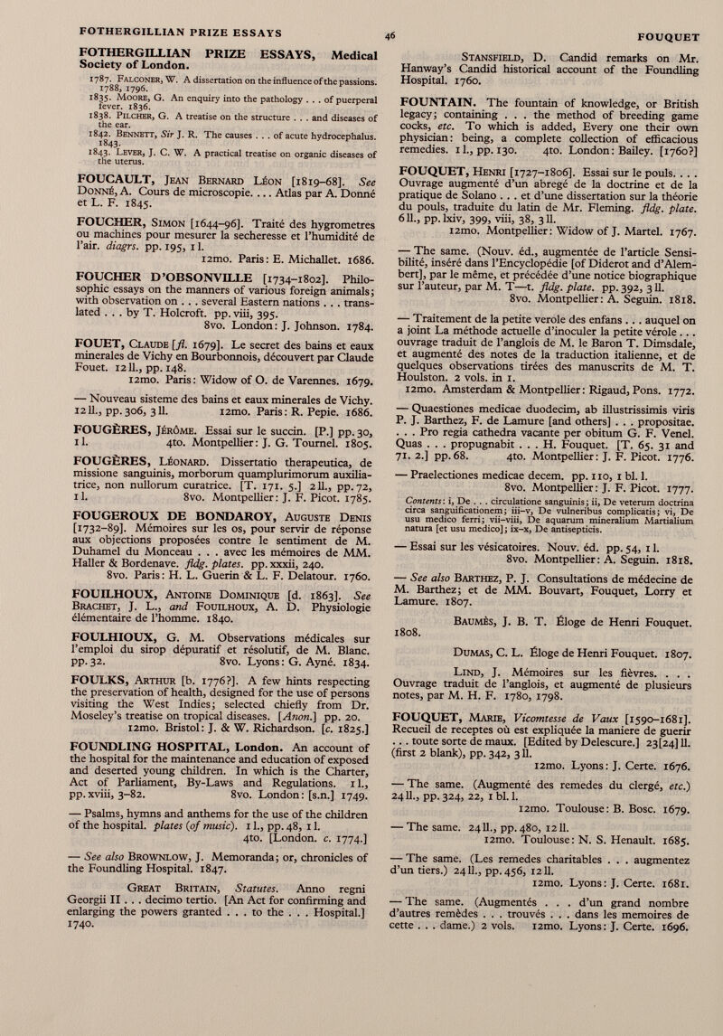 FOTHERGILLIAN PRIZE ESSAYS, Medical Society of London. 1787. Falconer, W. A dissertation on the influence of the passions. 1788, 1796. 1835. Moore, G. An enquiry into the pathology ... of puerperal fever. 1836. 1838. Pilcher, G. A treatise on the structure . . . and diseases of the ear. 1842. Bennett, Sir J. R. The causes ... of acute hydrocephalus. 1843. 1843. Lever, J. C. W. A practical treatise on organic diseases of the uterus. FOUCAULT, Jean Bernard Léon [1819-68]. See Donné, A. Cours de microscopie. ... Atlas par A. Donné et L. F. 1845. FOUCHER, Simon [1644-96]. Traité des hygromètres ou machines pour mesurer la secheresse et l’humidité de l’air, diagrs. pp. 195, 11. i2mo. Paris : E. Michallet. 1686. FOUCHER D’OBSONVILLE [1734-1802]. Philo sophie essays on the manners of various foreign animals; with observation on . . . several Eastern nations .. . trans lated ... by T. Holcroft. pp. viii, 395. 8vo. London: J. Johnson. 1784. FOUET, Claude [fl. 1679]. Le secret des bains et eaux minerales de Vichy en Bourbonnois, découvert par Claude Fouet. 1211., pp. 148. i2mo. Paris: Widow of O. de Varennes. 1679. — Nouveau sisteme des bains et eaux minerales de Vichy. 1211., pp.306, 311. i2mo. Paris: R. Pepie. 1686. FOUGÈRES, Jérôme. Essai sur le succin. [P.] pp. 30, il. 4to. Montpellier: J. G. Toumel. 1805. FOUGÈRES, Léonard. Dissertatio therapeutica, de missione sanguinis, morborum quamplurimorum auxilia- trice, non nullorum curatrice. [T. 171. 5.] 211., pp. 72, il. 8vo. Montpellier: J. F. Picot. 1785. FOUGEROUX DE BONDAROY, Auguste Denis [1732-89]. Mémoires sur les os, pour servir de réponse aux objections proposées contre le sentiment de M. Duhamel du Monceau . . . avec les mémoires de MM. Haller & Bordenave, fldg. plates, pp. xxxii, 240. 8vo. Paris: H. L. Guerin & L. F. Delatour. 1760. FOUILHOUX, Antoine Dominique [d. 1863]. See Brachet, J. L., and Fouilhoux, A. D. Physiologie élémentaire de l’homme. 1840. FOULHIOUX, G. M. Observations médicales sur l’emploi du sirop dépuratif et résolutif, de M. Blanc, pp.32. 8vo. Lyons: G. Ayné. 1834. FOULKS, Arthur [b. 1776?]. A few hints respecting the preservation of health, designed for the use of persons visiting the West Indies; selected chiefly from Dr. Moseley’s treatise on tropical diseases. [Anon.] pp. 20. i2mo. Bristol: J. & W. Richardson, [c. 1825.] FOUNDLING HOSPITAL, London. An account of the hospital for the maintenance and education of exposed and deserted young children. In which is the Charter, Act of Parliament, By-Laws and Regulations, il., pp.xviii, 3-82. 8vo. London: [s.n.] 1749. — Psalms, hymns and anthems for the use of the children of the hospital, plates (of music). 1 1., pp. 48, 11. 4to. [London, c. 1774.] — See also Brownlow, J. Memoranda; or, chronicles of the Foundling Hospital. 1847. Great Britain, Statutes. Anno regni Georgii II . . . decimo tertio. [An Act for confirming and enlarging the powers granted ... to the . . . Hospital.] 1740. Stansfield, D. Candid remarks on Mr. Hanway’s Candid historical account of the Foundling Hospital. 1760. FOUNTAIN. The fountain of knowledge, or British legacy; containing . . . the method of breeding game cocks, etc. To which is added, Every one their own physician: being, a complete collection of efficacious remedies, il., pp. 130. 4to. London: Bailey. [1760?] FOUQUET, Henri [1727-1806]. Essai sur le pouls. . . . Ouvrage augmenté d’un abrégé de la doctrine et de la pratique de Solano ... et d’une dissertation sur la théorie du pouls, traduite du latin de Mr. Fleming, fldg. plate. 611., pp.lxiv, 399, viii, 38, 3 H. i2mo. Montpellier: Widow of J. Martel. 1767. — The same. (Nouv. éd., augmentée de l’article Sensi bilité, inséré dans l’Encyclopédie [of Diderot and d’Alem bert], par le même, et précédée d’une notice biographique sur l’auteur, par M. T—t. fldg. plate, pp. 392, 311. 8vo. Montpellier: A. Seguin. 1818. — Traitement de la petite verole des enfans . . . auquel on a joint La méthode actuelle d’inoculer la petite vérole ... ouvrage traduit de l’anglois de M. le Baron T. Dimsdale, et augmenté des notes de la traduction italienne, et de quelques observations tirées des manuscrits de M. T. Houlston. 2 vols, in 1. i2mo. Amsterdam & Montpellier: Rigaud, Pons. 1772. — Quaestiones medicae duodecim, ab illustrissimis viris P. J. Barthez, F. de Lamure [and others] . . . propositae. . . . Pro regia cathedra vacante per obitum G. F. Vend. Quas . . . propugnabit ... H. Fouquet. [T. 65. 31 and 71.2.] pp.68. 4to. Montpellier: J. F. Picot. 1776. — Praelectiones medicae decem. pp. 110, 1 bl. 1. 8vo. Montpellier: J. F. Picot. 1777. Contents : i, De . . . circulatione sanguinis ; ii, De veterum doctrina circa sanguificationem; iii-v, De vulneribus complicatis; vi, De usu medico ferri; vii-viii, De aquarum mineralium Martialium natura [et usu medico]; ix-x, De antisepticis. — Essai sur les vésicatoires. Nouv. éd. pp. 54, 11. 8vo. Montpellier : A. Seguin. 1818. — See also Barthez, P. J. Consultations de médecine de M. Barthez; et de MM. Bouvart, Fouquet, Lorry et Lamure. 1807. Baumès, J. B. T. Éloge de Henri Fouquet. 1808. Dumas, C. L. Éloge de Henri Fouquet. 1807. Lind, J. Mémoires sur les fièvres. . . . Ouvrage traduit de l’anglois, et augmenté de plusieurs notes, par M. H. F. 1780, 1798. FOUQUET, Marie, Vicomtesse de Vaux [1590-1681]. Recueil de receptes où est expliquée la maniéré de guérir ... toute sorte de maux. [Edited by Delescure.] 23(24] 11. (first 2 blank), pp. 342, 311. i2mo. Lyons: J. Certe. 1676. — The same. (Augmenté des remedes du clergé, etc.) 2411., pp. 324, 22, 1 bl. 1. i2mo. Toulouse: B. Bosc. 1679. — The same. 2411., pp. 480, 1211. i2mo. Toulouse: N. S. Henault. 1685. — The same. (Les remedes charitables . . . augmentez d’un tiers.) 2411., pp. 456, 1211. i2mo. Lyons: J. Certe. 1681. — The same. (Augmentés . . . d’un grand nombre d’autres remèdes . . . trouvés . . . dans les mémoires de cette . . . dame.) 2 vols. i2mo. Lyons: J. Certe. 1696.