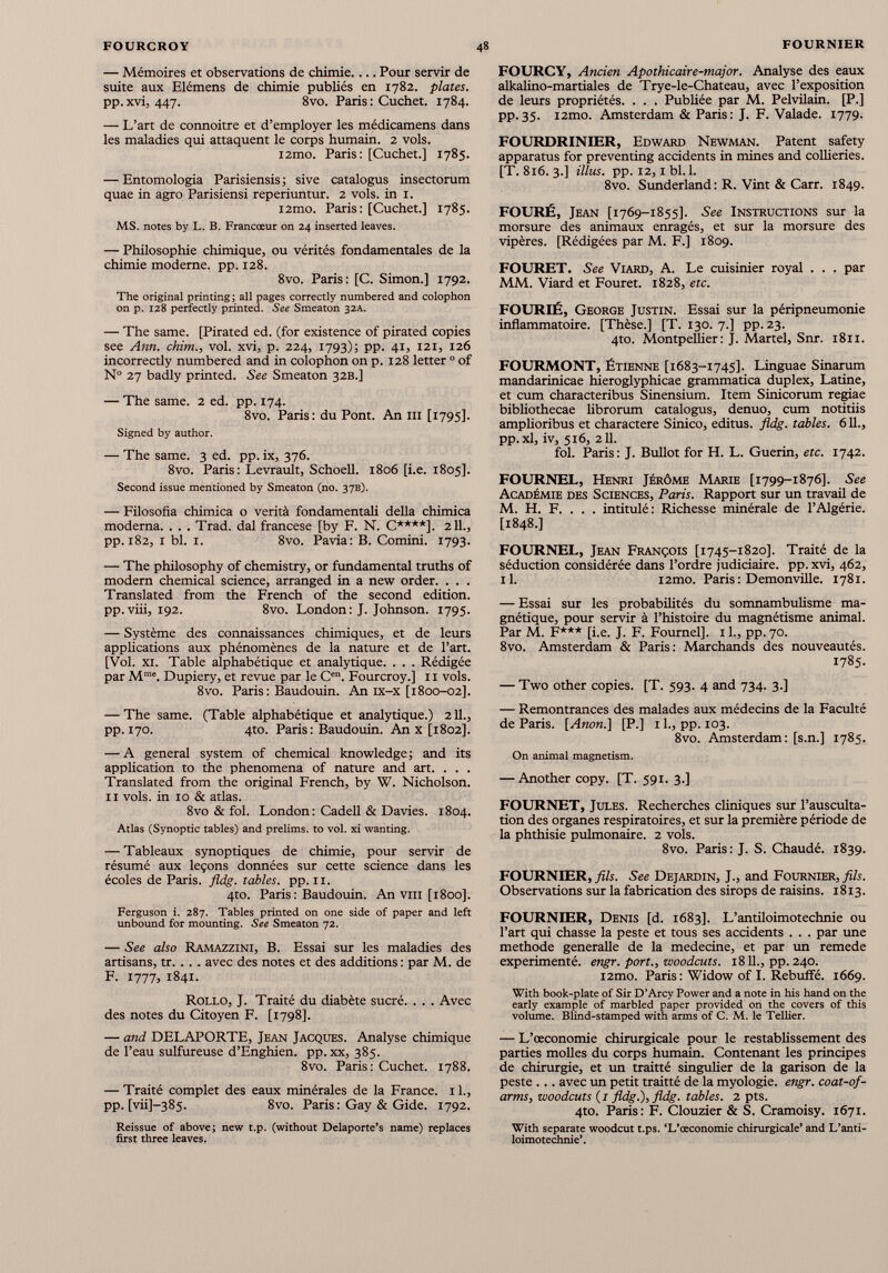 — Mémoires et observations de chimie.... Pour servir de suite aux Elémens de chimie publiés en 1782. plates. pp.xvi, 447. 8vo. Paris: Cuchet. 1784. — L’art de connoitre et d’employer les médicamens dans les maladies qui attaquent le corps humain. 2 vols. i2mo. Paris: [Cuchet.] 1785. — Entomologia Parisiensis; sive catalogus insectorum quae in agro Parisiensi reperiuntur. 2 vols, in 1. i2mo. Paris: [Cuchet.] 1785. MS. notes by L. B. Francœur on 24 inserted leaves. — Philosophie chimique, ou vérités fondamentales de la chimie moderne, pp. 128. 8vo. Paris: [C. Simon.] 1792. The original printing ; all pages correctly numbered and colophon on p. 128 perfectly printed. See Smeaton 32A. — The same. [Pirated ed. (for existence of pirated copies see Ann. chim., vol. xvi, p. 224, 1793); pp. 41, 121, 126 incorrectly numbered and in colophon on p. 128 letter 0 of N° 27 badly printed. See Smeaton 32B.] — The same. 2 ed. pp. 174. 8vo. Paris: du Pont. An ill [1795]. Signed by author. — The same. 3 ed. pp. ix, 376. 8vo. Paris: Levrault, Schoell. 1806 [i.e. 1805]. Second issue mentioned by Smeaton (no. 37B). — Filosofia chimica o verità fondamentali della chimica moderna. . . . Trad, dal francese [by F. N. C****]. 211., pp. 182, 1 bl. 1. 8vo. Pavia: B. Comini. 1793. — The philosophy of chemistry, or fundamental truths of modern chemical science, arranged in a new order. . . . Translated from the French of the second edition, pp.viii, 192. 8vo. London: J. Johnson. 1795. — Système des connaissances chimiques, et de leurs applications aux phénomènes de la nature et de l’art. [Vol. xi. Table alphabétique et analytique. . . . Rédigée par M me . Dupiery, et revue par le C en . Fourcroy.] 11 vols. 8vo. Paris: Baudouin. An ix-x [1800-02]. — The same. (Table alphabétique et analytique.) 211., pp. 170. 4to. Paris: Baudouin. An x [1802]. — A general system of chemical knowledge; and its application to the phenomena of nature and art. . . . Translated from the original French, by W. Nicholson. 11 vols, in 10 & atlas. 8vo & fol. London: Cadell & Davies. 1804. Atlas (Synoptic tables) and prelims, to vol. xi wanting. — Tableaux synoptiques de chimie, pour servir de résumé aux leçons données sur cette science dans les écoles de Paris, fidg. tables, pp. 11. 410. Paris : Baudouin. An vm [1800]. Ferguson i. 287. Tables printed on one side of paper and left unbound for mounting. See Smeaton 72. — See also Ramazzini, B. Essai sur les maladies des artisans, tr. . . . avec des notes et des additions : par M. de F. 1777, 1841. Rollo, J. Traité du diabète sucré. . . . Avec des notes du Citoyen F. [1798]. — and DELAPORTE, Jean Jacques. Analyse chimique de l’eau sulfureuse d’Enghien. pp. xx, 385. 8vo. Paris: Cuchet. 1788. — Traité complet des eaux minérales de la France. 11., pp. [vii]—385. 8vo. Paris : Gay & Gide. 1792. Reissue of above; new t.p. (without Delaporte’s name) replaces first three leaves. FOURCY, Ancien Apothicaire-major. Analyse des eaux alkalino-martiales de Trye-le-Chateau, avec l’exposition de leurs propriétés. . . . Publiée par M. Pelvilain. [P.] pp.35. i2mo. Amsterdam & Paris: J. F. Valade. 1779. FOURDRINIER, Edward Newman. Patent safety apparatus for preventing accidents in mines and collieries. [T. 816. 3.] illus. pp. 12, i bl. 1. 8vo. Sunderland: R. Vint & Carr. 1849. FOURÉ, Jean [1769-1855]. See Instructions sur la morsure des animaux enragés, et sur la morsure des vipères. [Rédigées par M. F.] 1809. FOURET. See Viard, A. Le cuisinier royal . . . par MM. Viard et Fouret. 1828, etc. FOURIÉ, George Justin. Essai sur la péripneumonie inflammatoire. [Thèse.] [T. 130. 7.] pp. 23. 4to. Montpellier: J. Martel, Snr. 1811. FOURMONT, Étienne [1683-1745]. Linguae Sinarum mandarinicae hieroglyphicae grammatica duplex, Latine, et cum characteribus Sinensium. Item Sinicorum regiae bibliothecae librorum catalogus, denuo, cum notitiis amplioribus et charactere Sinico, editus, fidg. tables. 611., pp.xl, iv, 516, 211. fol. Paris : J. Bullot for H. L. Guerin, etc. 1742. FOURNEL, Henri Jérôme Marie [1799-1876]. See Académie des Sciences, Paris. Rapport sur un travail de M. H. F. . . . intitulé: Richesse minérale de l’Algérie. [1848.] FOURNEL, Jean François [1745-1820]. Traité de la séduction considérée dans l’ordre judiciaire, pp. xvi, 462, il. i2mo. Paris : Demonville. 1781. — Essai sur les probabilités du somnambulisme ma gnétique, pour servir à l’histoire du magnétisme animal. Par M. F*** [i.e. J. F. Fournel]. 11., pp. 70. 8vo. Amsterdam & Paris: Marchands des nouveautés. 1785. — Two other copies. [T. 593. 4 and 734. 3.] — Remontrances des malades aux médecins de la Faculté de Paris. [ Anon .] [P.] 11., pp. 103. 8vo. Amsterdam: [s.n.] 1785. On animal magnetism. — Another copy. [T. 591. 3.] FOURNET, Jules. Recherches cliniques sur l’ausculta tion des organes respiratoires, et sur la première période de la phthisie pulmonaire. 2 vols. 8vo. Paris: J. S. Chaudé. 1839. FOURNIER, fils. See Dejardin, J., and Fournier, fils. Observations sur la fabrication des sirops de raisins. 1813. FOURNIER, Denis [d. 1683]. L’antiloimotechnie ou l’art qui chasse la peste et tous ses accidents . . . par une methode generalle de la medecine, et par vm remede expérimenté, engr. port., woodcuts. 18 11., pp. 240. i2mo. Paris: Widow of I. Rebuffé. 1669. With book-plate of Sir D’Arcy Power and a note in his hand on the early example of marbled paper provided on the covers of this volume. Blind-stamped with arms of C. M. le Tellier. — L’œconomie chirurgicale pour le restablissement des parties molles du corps humain. Contenant les principes de chirurgie, et un traitté singulier de la garison de la peste ... avec un petit traitté de la myologie. engr. coat-of- arms, woodcuts (/ fidg.), fldg. tables. 2 pts. 4to. Paris: F. Clouzier & S. Cramoisy. 1671. With separate woodcut t.ps. ‘L’ceconomie chirurgicale’ and L’anti loimotechnie’.