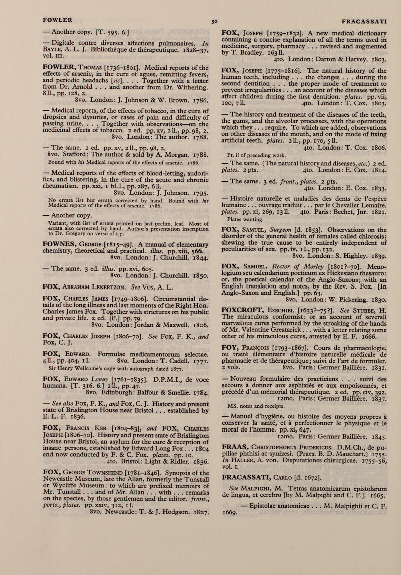 — Another copy. [T. 595. 6.] — Digitale contre diverses affections pulmonaires. In Bayle, A. L. J. Bibliothèque de thérapeutique. 1828-37, vol. ni. FOWLER, Thomas [1736-1801]. Medical reports of the effects of arsenic, in the cure of agues, remitting fevers, and periodic headachs [sic], . . . Together with a letter from Dr. Arnold . . . and another from Dr. Withering. 811., pp. 128, 2. 8vo. London: J. Johnson & W. Brown. 1786. — Medical reports, of the effects of tobacco, in the cure of dropsies and dysuries, or cases of pain and difficulty of passing urine. . . . Together with observations—on the medicinal effects of tobacco. 2 ed. pp. xv, 211., pp. 98, 2. 8vo. London : The author. 1788. — The same. 2 ed. pp. xv, 211., pp. 98, 2. 8vo. Stafford: The author & sold by A. Morgan. 1788. Bound with his Medical reports of the effects of arsenic. 1786. — Medical reports of the effects of blood-letting, sudori- fics, and blistering, in the cure of the acute and chronic rheumatism, pp. xxi, 1 bl. 1., pp. 287, 611. 8vo. London: J. Johnson. 1795. No errata list but errata corrected by hand. Bound with his Medical reports of the effects of arsenic. 1786. — Another copy. Variant, with list of errata printed on last prelim, leaf. Most of errata also corrected by hand. Author’s presentation inscription to Dr. Gregory on verso of t.p. FOWNES, George [1815-49]. A manual of elementary chemistry, theoretical and practical, illus. pp. xiii, 566. 8vo. London: J. Churchill. 1844. — The same. 3 ed. illus. pp.xvi, 605. 8vo. London: J. Churchill. 1850. FOX, Abraham Lenertzon. See Vos, A. L. FOX, Charles James [1749-1806]. Circumstantial de tails of the long illness and last moments of the Right Hon. Charles James Fox. Together with strictures on his public and private life. 2 ed. [P.] pp. 79. 8vo. London : Jordan & Maxwell. 1806. FOX, Charles Joseph [1806-70]. See Fox, F. K., and Fox, C. J. FOX, Edward. Formulae medicamentorum selectae. 411., pp. 404, 11. 8vo. London : T. Cadell. 1777. Sir Henry Wellcome’s copy with autograph dated 1877. FOX, Edward Long [1761-1835]. D.P.M.I., de voce humana. [T. 316. 6.] 211., pp. 47. 8vo. Edinburgh: Balfour & Smellie. 1784. — See also Fox, F. K., and Fox, C. J. History and present state of Brislington House near Bristol. . . established by E. L. F. 1836. FOX, Francis Ker [1804-83], and FOX, Charles Joseph [1806-70]. History and present state of Brislington House near Bristol, an asylum for the cure & reception of insane persons, established by Edward Long Fox ... 1804 and now conducted by F. & C. Fox. plates, pp. 10. 4to. Bristol : Light & Ridler. 1836. FOX, George Townshend [1781-1846]. Synopsis of the Newcastle Museum, late the Allan, formerly the Tunstall or Wycliffe Museum: to which are prefixed memoirs of Mr. Tunstall. . . and of Mr. Allan . . . with . . . remarks on the species, by those gentlemen and the editor, front., ports., plates, pp. xxiv, 312, 11. 8vo. Newcastle: T. & J. Hodgson. 1827. FOX, Joseph [1759-1832]. A new medical dictionary containing a concise explanation of all the terms used in medicine, surgery, pharmacy . . . revised and augmented by T. Bradley. 16311. 4to. London : Darton & Harvey. 1803. FOX, Joseph [1775-1816]. The natural history of the human teeth, including . . . the changes . . . during the second dentition . . . the proper mode of treatment to prevent irregularities ... an account of the diseases which affect children during the first dentition, plates, pp. vii, 100,711. 4to. London: T. Cox. 1803. — The history and treatment of the diseases of the teeth, the gums, and the alveolar processes, with the operations which they ... require. To which are added, observations on other diseases of the mouth, and on the mode of fixing artificial teeth, plates. 211., pp. 170, 511. 4to. London: T. Cox. 1806. Pt. ii of preceding work. — The same. (The natural history and diseases, etc.) 2 ed. plates. 2pts. 4to. London: E. Cox. 1814. — The same. 3 ed. front., plates. 2 pts. 4to. London: E. Cox. 1833. — Histoire naturelle et maladies des dents de l’espèce humaine ... ouvrage traduit. . . par le Chevalier Lemaire. plates, pp. xi, 269, 1311. 4to. Paris : Bechet, Jnr. 1821. Plates wanting. FOX, Samuel, Surgeon [d. 1853]. Observations on the disorder of the general health of females called chlorosis ; shewing the true cause to be entirely independent of peculiarities of sex. pp. iv, il., pp. 132. 8vo. London: S. Highley. 1839. FOX, Samuel, Rector of Morley [1801 ?-70]. Meno- logium seu calendarium poeticum ex Hickesiano thesauro : or, the poetical calendar of the Anglo-Saxons ; with an English translation and notes, by the Rev. S. Fox. [In Anglo-Saxon and English.] pp. 63. 8vo. London: W. Pickering. 1830. FOXCROFT, Ezechiel [1633?—75?]. See Stubbe, H. The miraculous conformist: or an account of severall marvailous cures performed by the stroaking of the hands of Mr. Valentine Greatarick ... with a letter relating some other of his miraculous cures, attested by E. F. 1666. FOY, François [1793-1867]. Cours de pharmacologie, ou traité élémentaire d’histoire naturelle médicale de pharmacie et de thérapeutique j suivi de l’art de formuler. 2 vols. 8vo. Paris : Germer Baillière. 1831. — Nouveau formulaire des practiciens . . . suivi des secours à donner aux asphixiés et aux empoisonnés, et précédé d’un mémorial thérapeutique. 2 ed. pp. civ, 392. i2mo. Paris : Germer Baillière. 1837. MS. notes and receipts. — Manuel d’hygiène, ou histoire des moyens propres à conserver la santé, et à perfectionner le physique et le moral de l’homme, pp.xi, 647. i2mo. Paris : Germer Baillière. 1845. FRAAS, Christophorus Fridericus. D.M.Ch., de pu pillae phthisi ac synizesi. (Praes. B. D. Mauchart.) 1755. In Haller, A. von. Disputationes chirurgicae. 1755-56, vol. 1. FRACASSATI, Carlo [d. 1672]. See Malpighi, M. Tetras anatomicarum epistolarum de lingua, et cerebro [by M. Malpighi and C. F.]. 1665. — Epistolae anatomicae . . . M. Malpighii et C. F. 1669.