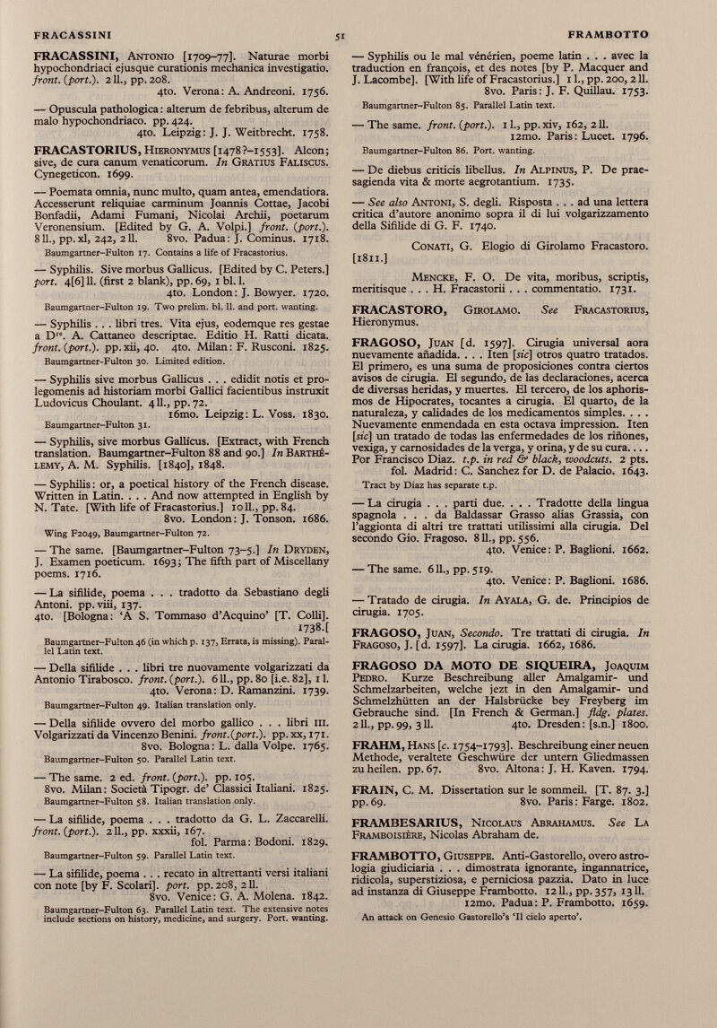 FRACASSINI, Antonio [1709-77]. Naturae morbi hypochondriaci ejusque curationis mechanica investigatio. front, {port.). 211., pp.208. 4to. Verona : A. Andreoni. 1756. — Opuscula pathologica : alterum de febribus, alterum de malo hypochondriaco, pp. 424. 4to. Leipzig : J. J. Weitbrecht. 1758. FRACASTORIUS, Hieronymus [1478?-i553]. Alcon; sive, de cura canum venaticorum. In Gratius Faliscus. Cynegedcon. 1699. — Poemata omnia, nunc multo, quam antea, emendatiora. Accesserunt reliquiae carminum Joannis Cottae, Jacobi Bonfadii, Adami Fumani, Nicolai Archii, poetarum Veronensium. [Edited by G. A. Volpi.] front, {port.). 8IL, pp.xl, 242, 211. 8vo. Padua: J. Cominus. 1718. Baumgartner-Fulton 17. Contains a life of Fracastorius. — Syphilis. Sive morbus Gallicus. [Edited by C. Peters.] port. 4[6] 11. (first 2 blank), pp. 69, 1 bl. 1. 4to. London: J. Bowyer. 1720. Baumgartner-Fulton 19. Two prelim, bl. 11. and port, wanting. — Syphilis . . . libri tres. Vita ejus, eodemque res gestae a D re . A. Cattaneo descriptae. Editio H. Ratti dicata. front, {port.), pp.xii, 40. 4to. Milan: F. Rusconi. 1825. Baumgartner-Fulton 30. Limited edition. — Syphilis sive morbus Gallicus . . . edidit notis et pro legomeni ad historiam morbi Gallici facientibus instruxit Ludovicus Choulant. 411., pp. 72. i6mo. Leipzig: L. Voss. 1830. Baumgartner-Fulton 31. — Syphilis, sive morbus Gallicus. [Extract, with French translation. Baumgartner-Fulton 88 and 90.] In Barthé lemy, A. M. Syphilis. [1840], 1848. — Syphilis : or, a poetical history of the French disease. Written in Latin. . . . And now attempted in English by N. Tate. [With life of Fracastorius.] 1011., pp. 84. 8vo. London: J. Tonson. 1686. Wing F2049, Baumgartner-Fulton 72. — The same. [Baumgartner-Fulton 73-5.] In Dryden, J. Examen poeticum. 1693; The fifth part of Miscellany poems. 1716. — La sifilide, poema . . . tradotto da Sebastiano degli Antoni, pp.viii, 137. 4to. [Bologna: ‘A S. Tommaso d’Acquino’ [T. Colli], I738.[ Baumgartner-Fulton 46 (in which p. 137, Errata, is missing). Paral lel Latin text. — Della sifilide . . . libri tre nuovamente volgarizzati da Antonio Tirabosco. front, {port.). 611., pp. 80 [i.e. 82], 11. 4to. Verona: D. Ramanzini. 1739. Baumgartner-Fulton 49. Italian translation only. — Della sifilide ovvero del morbo gallico . . . libri ili. Volgarizzati da Vincenzo Benini. front.{port.), pp. xx, 171. 8vo. Bologna: L. dalla Volpe. 1765. Baumgartner-Fulton 50. Parallel Latin text. — The same. 2 ed. front, {port.), pp. 105. 8vo. Milan: Società Tipogr. de’ Classici Italiani. 1825. Baumgartner-Fulton 58. Italian translation only. — La sifilide, poema . . . tradotto da G. L. Zaccarelli. front, {port.). 2 IL, pp. xxxii, 167. fol. Parma: Bodoni. 1829. Baumgartner-Fulton 59. Parallel Latin text. — La sifilide, poema . . . recato in altrettanti versi italiani con note [by F. Scolari], port, pp.208, 211. 8vo. Venice: G. A. Molena. 1842. Baumgartner-Fulton 63. Parallel Latin text. The extensive notes include sections on history, medicine, and surgery. Port, wanting. — Syphilis ou le mal vénérien, poeme latin . . . avec la traduction en frangois, et des notes [by P. Macquer and J. Lacombe], [With fife of Fracastorius.] 1L, pp. 200, 211. 8vo. Paris: J. F. Quillau. 1753. Baumgartner-Fulton 85. Parallel Latin text. — The same, front, {pori.). 1 L, pp.xiv, 162, 211. i2mo. Paris: Lucet. 1796. Baumgartner-Fulton 86. Port, wanting. — De diebus criticis libellus. In Alpinus, P. De prae- sagienda vita & morte aegrotantium. 1735. — See also Antoni, S. degli. Risposta ... ad una lettera critica d’autore anonimo sopra il di lui volgarizzamento della Sifilide di G. F. 1740. Conati, G. Elogio di Girolamo Fracastoro. [1811.] Mencke, F. O. De vita, moribus, scriptis, meritisque . . . H. Fracastorii . . . commentatio. 1731. FRACASTORO, Girolamo. See Fracastorius, Hieronymus. FRAGOSO, Juan [d. 1597]. Cirugía universal aora nuevamente añadida. . . . Iten [sic] otros quatto tratados. El primero, es una suma de proposiciones contra ciertos avisos de cinigia. El segundo, de las declaraciones, acerca de diversas heridas, y muertes. El tercero, de los aphoris- mos de Hipócrates, tocantes a cirugía. El quarto, de la naturaleza, y calidades de los medicamentos simples. . . . Nuevamente enmendada en esta octava impression. Iten [sz'c] un tratado de todas las enfermedades de los riñones, vexiga, y carnosidades de la verga, y orina, y de su cura Por Francisco Diaz. t.p. in red & black , zvoodcuts. 2 pts. fol. Madrid: C. Sánchez for D. de Palacio. 1643. Tract by Díaz has separate t.p. — La cirugía . . . parti due. . . . Tradotte della lingua spagnola ... da Baldassar Grasso alias Grassia, con l’aggionta di altri tre trattati utilissimi alla cinigia. Del secondo Gio. Fragoso. 811., pp. 556. 4to. Venice: P. Baglioni. 1662. — The same. 611., pp. 519. 4to. Venice: P. Baglioni. 1686. — Tratado de cirugía. In Ayala, G. de. Principios de cinigia. 1705. FRAGOSO, Juan, Secondo. Tre trattati di cinigia. In Fragoso, J. [d. 1597]. La cinigia. 1662,1686. FRAGOSO DA MOTO DE SIQUEIRA, Joaquim Pedro. Kurze Beschreibung aller Amalgamir- und Schmelzarbeiten, welche jezt in den Amalgamir- und Schmelzhütten an der Halsbrücke bey Freyberg im Gebrauche sind. [In French & German.] fldg. plates. 211., pp.99, 311. 4to. Dresden: [s.n.] 1800. FRAHM, Hans [ c. 1754-1793]. Beschreibung einer neuen Methode, veraltete Geschwüre der untern Gliedmassen zu heilen, pp. 67. 8vo. Altona: J. H. Kaven. 1794. FRAIN, C. M. Dissertation sur le sommeil. [T. 87. 3.] pp.69. 8vo. Paris: Farge. 1802. FRAMBESARIUS, Nicolaus Abrahamus. See La Framboisière, Nicolas Abraham de. FRAMBOTTO, Giuseppe. Anti-Gastorello, overo astro- logia giudiciaria . . . dimostrata ignorante, ingannatrice, ridicola, superstiziosa, e perniciosa pazzia. Dato in luce ad instanza di Giuseppe Frambotto. 12 IL, pp. 357, 1311. i2mo. Padua: P. Frambotto. 1659. An attack on Genesio Gastorello’s ‘Il cielo aperto’.