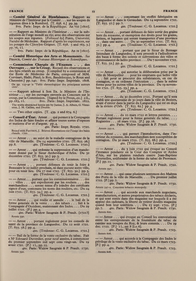 — Comité Général de Bienfaisance. Rapport au Ministre de l’Intérieur par le Comité . .. sur les soupes de légumes dites à la Rumford. [T. 638. 6.] pp. 39. 8vo. Paris: Impr. de la République. An vm [1800]. Rapport au Ministre de l’Intérieur . . . sur la sub stitution de l’orge mondé au riz ; avec des observations sur les soupes aux légumes. [Followed by ] Paris, Université , Faculté de Médecine. Rapport d’après les expériences, sur les potages du C[itoy]en Grignet. [T. 638. 5 and 763. 3.] pp. 76, 11. 8vo. Paris : Impr. de la République. An ix [1801]. — Comité Historique des Arts et Monuments. See France, Comité des Travaux Historiques et Scientifiques. — Commission Chargée de l’Examen . . . des Ouvrages ... sur le Croup. Recueil des observations et des faits rélatifs au croup. [Compiled by a commission of the École de Médecine de Paris, composed of MM. Corvisart, Hallé, Pinel, le Roy, Baudelocque, le Roux and Chaussier.] pp. 140. 8vo. Paris: Impr. Impériale. 1808. On pp. 133-40 is ‘Table chronologique des principaux auteurs cités’. Rapport adressé à Son Ex. le Ministre de l’In térieur . . . sur les ouvrages envoyés au Concours sur le croup, par la Commission. [Signed by le Preux, etc.] 2 IL, pp. 183, il. 8vo. Paris: Impr. Impériale. 1812. The works abstracted herein are by Jurine, J. A. Albers, G. Vieus- seux, J. M. Caillau, and Double. Two other copies. [T. 439. 2 and 674. 6.] — Conseil d’État. Arrest... qui permet à la Compagnie des Indes de faire fondre et affiner toutes sortes d’especes et matières d’or et d’argent, pp. 4. 4to. Paris: Impr. Royale. 1720. Bound with Panthot, J. Brieves dissertations sur l’usage des bains chauds. 1700. Arrest ... au sujet de la maladie contagieuse de la ville de Marseille. Du 14 septembre 1720. [T. 855. 26.] pp.8. 4to. [Toulouse: C. G. Lecamus. 1720.] Arrest. . . qui ordonne la suppression d’un mande ment donné par le Sieur Archevêque d’Arles. Du 31 décembre 1720. [T. 855. 30.] pp. 3. 4to. [Toulouse: C. G. Lecamus. 1721.] Arrest . . . portant défenses de tenir la foire à Beaucaire le 22 juillet prochain, ni dans aucune autre ville, pour en tenir lieu. Du 17 mai 1721. [T. 855. 32.] pp. 3. 4to. [Toulouse: C. G. Lecamus. 1721.] Arrest. . . portant que les commissionnaires . . . des . . . villes . . . qui expédieront par les rouliers . . . des marchandises . . . seront tenus d’y joindre des certificats signez d’eux, contenans les noms des rouliers, etc. Du 24 juin 1721. [T. 855. 34.] pp- 4- 4to. [Toulouse: C. G. Lecamus. 1721.] Arrest . . . qui résilié et annulle ... le bail de la ferme generale de la vente . . . des tabacs . . . fait à la Compagnie d’Occident, maintenant des Indes. . . . Du 29 juillet 1721. [P.] pp. 4. 4to. Paris: Widow Saugrain & P. Prault. [1721?] Arents 590. Arrest . . . portant reglement pour les conseils de santé de la province de Languedoc. Du 12 août 1721. [T. 855. 58.] pp.4. 4to. [Toulouse: C. G. Lecamus. 1721.] Bail de la ferme de la vente exclusive du tabac. Fait a M e Edouard Duverdier, pour neuf années, à commencer du premier septembre mil sept cens vingt-un. Du 19 aoust 1721. [P.] il., pp.25. 4to. Paris : Widow Saugrain & P. Prault. 1730. Arents 592. Arrest . . . concernant les étoffés fabriquées en Languedoc et dans le Gevaudan. Du 14 septembre 1721. [T. 855. 57.] pp.7. 4to. [Toulouse: C. G. Lecamus. 1721.] Arrest. . . portant défenses de faire sortir des grains hors du royaume, et exemption des droits pour les grains, farines, et legumes qui seront transportez d’une province . . . dans une autre. . . . Du 30 septembre 1721. [T. 855. 51.] pp.4. 4to. [Toulouse: C. G. Lecamus. 1721.] Arrest . . . portant que par le Sieur de Bernage Intendant de Languedoc, il sera procédé à l’adjudication des baux à ferme des octrois et subventions des villes et communautez de ladite province.... Du 7 novembre 1721. [T. 855. 52.] pp.4. 4to. [Toulouse: C. G. Lecamus. 1721.] Arrest . . . qui autorise la délibération prise par la ville de Montpellier . .. pour les emprunts que ladite ville . . . fait pour se procurer des subsistances, en cas de contagion, et en ordonne l’exécution . . . dans la même forme pour les autres villes de la province. Du 19 novem bre 1721. [T. 855. 53.] pp.4. 4to. [Toulouse: C. G. Lecamus. 1721.] Arrest... du 30 décembre 1721. Portant qu’il sera établi une quarantaine de 30 jours dans la ville de Beziers, avant d’entrer dans la partie du Languedoc qui est en deçà de la riviere d’Orb. [T. 855. 62.] pp. 4. 4to. [Toulouse: C. G. Lecamus. 1722.] Arrest ... du 10 mars 1722 et lettres patentes. . . . Portant reglement pour la ferme generale du tabac. . . . Registrées ... 28 mars 1722. [P.] pp. 16. 4to. Paris: Widow Saugrain & P. Prault. 1730. Arents 595-A. Arrest . . . qui permet l’introduction, dans l’in- terieur du royaume, des marchandises non susceptibles de contagion. Du 30 mars 1722. [T. 855. 68.] pp. 4. 4to. [Toulouse: C. G. Lecamus. 1722.] Arrest ... du 3 juin 1722 qui évoque au Conseil l’instance pendante en la Cour des Comptes et Aydes d’Aix, sur les plaintes rendues contre Jean-Baptiste Tournelles, soûfermier de la ferme du tabac de Provence. [P.] pp. ii. 4to. Paris: Widow Saugrain & P. Prault. 1722. Arents 597. Arrest. . . qui casse plusieurs sentences des Maîtres des Ports de la ville de Marseille. . . . Du premier juillet 1722. [P.] pp. 7. 4to. Paris: Widow Saugrain & P. Prault. 1732. Arents 597-A. Concerns tobáceo monopoly. Arrest . . . qui accorde aux marchands negocians, manufacturiers, et autres proprietaires des tabacs déclarés, et qui sont restés dans des magasins sur lesquels il a été apposé des cadenats, la liberté de retirer desdits magasins quand bon leur semblera. . . . Du 15 sept. 1722. [P.] pp.7. 4to. Paris : Widow Saugrain & P. Prault. 1730. Arents 600. Arrest . . . qui évoque au Conseil les contestations entre les entrepreneurs de la fourniture du tabac de cantine aux troupes du Roy, & leurs commis. . . . Du 29 dec. 1722. [P.] 11., pp. 8 [i.e. 6]. 4to. Paris: Widow Saugrain & P. Prault. 1723. Arents боб. Arrest. . . qui accorde à la Compagnie des Indes le privilège de la vente exclusive du tabac. Du 22 mars 1723. [P.] pp.4. 4to. Paris : Widow Saugrain & P. Prault. 1723. Arents 608.