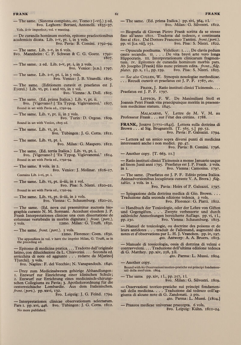 — The same. (Sistema compiuto, etc. Tomo I [-vi].) 3 ed. 8vo. Leghorn: Bertani, Antonelli. 1835-37. Vols. ii-iv imperfect; vol. v wanting. — De curandis hominum morbis, epitome praelectionibus academicis dicata. Lib. i-v, pt. i, in 3 vols. 8vo. Pavia: B. Comini. 1792-94. — The same. Lib. i-v, in 6 vols. 8vo. Mannheim: C. F. Schwan & C. G. Goetz. 1792- 1807. — The same. 2 ed. Lib. i-v, pt. i, in 2 vols. 8vo. Venice: [s.n.] 1797. — The same. Lib. i-v, pt. i, in 5 vols. 8vo. Venice: J. B. Vitarelli. 1805. — The same. (Editionem curavit et praefatus est J. Eyerel.) Lib. vi, pt. i and vn, in 1 vol. 8vo. Vienna: A. Doli. 1805. — The same. (Ed. prima Italica.) Lib. v, pt. ii. 8vo. [Vigevano?:]‘Ex Typog. Viglevanensi.’ 1807. Bound in set with Pavia ed., 1792-94. — The same. Lib. v, pt. ii, in 2 vols. 8vo. Turin: D. Orgeas. 1809. Bound in set with Venice, 1805 ed. — The same. Lib. vi, pt. i. 8vo. Tübingen: J. G. Cotta. 1811. — The same. Lib. vi, pt. i. 8vo. Milan: G. Maspero. 1812. — The same. (Ed. tertia Italica.) Lib. vi, pt. i. 8vo. [Vigevano?:]‘Ex Typog. Viglevanensi.’ 1814. Bound in set with Pavia ed., 1792-94. — The same. 8 vols. in 2. 8vo. Venice: J. Molinar. 1816-17. Contains Lib. i-vi, pt. i. — The same. Lib. vi, pt. ii-iii, in 1 vol. 8vo. Pisa: S. Nistri. 1820-21. Bound in set with Pavia ed., 1792-94. — The same. Lib. vi, pt. ii-iii, in 2 vols. 8vo. Vienna: C. Schaumburg. 1820-21. — The same. (Ed. nova cui praemittitur auctoris bio- graphia curante N. M. Sormani. Accedunt ejusdem J. P. Frank Interpretationes clinicae una cum dissertatione de columnae vertebralis in morbis dignitate.) front, {port.). 5 vols. i2tno. Milan: G. Truffi. 1832. — The same, front, {port.). 5 vols. i2mo. Florence: Coen. 1832. The appendices in vol. v have the imprint Milan, G. Truffi, as in the preceding ed. — Epitome di medicina pratica Tradotto dall’originale latino, con dilucidazioni da L. Chiaverini.... Seconda ed. arricchita di note ed aggiunte . . . redatte da M[arino] T[urchi]. 3 vols. 8vo. Naples: F. del Vecchio; N. Vanspandoch. 1840. — Drey zum Medicinalwesen gehörige Abhandlungen: 1. Entwurf zur Einrichtung einer klinischen Schule; 2. Entwurf zur Errichtung eines medicinisch-chirurgi- schen Collegiums zu Pavia; 3. Apothekerordnung für die oesterreichische Lombardie. Aus dem Italienischen. front, {port.), pp.xxvi, 132. 8vo. Leipzig: J. G. Feind. 1794. — Interpretationes clinicae observationum selectarum. Pars i. pp.xvi, 446. 8vo. Tübingen: J. G. Cotta. 1812. No more published. — The same. (Ed. prima Italica.) pp. xvi, 364, 11. 8vo. Milan: G. Silvestri. 1812. — Biografia di Giovan Pietro Frank scritta da se stesso fino all’anno 1801. Tradotta dal tedesco, e continuata fino al 1821. Dal Dottore Francesco Tantini. front.{pori.). pp. vi [i.e. vii], 151. 8vo. Pisa: S. Nistri. 1822. — Opuscula posthuma. Videlicet : 1.... De clavis pedum caute secandis. 11. . . . De vita brevi arte vero longa Hippocratis, in. Interpretationum clinicarum fragmen tum. IV. Epitomes de curandis hominum morbis pars. Ab Josepho [Frank] filio nunc primum edita, front., fldg. plates. pp. x, il., pp. 239. 8vo. Pisa: S. Nistri. 1825. — See also Cullen, W. Synopsis nosologiae methodicae. . . . Recudi curavit et praefatus est J. P. F. 1787, etc. Frank, J. Ratio instituti clinici Ticinensis Praefatus est J. P. F. 1797. Lippich, F. W. De Maximiliani Stoll et Joannis Petri Frank vita praecipuisque meritis in praesen tem medicinae statum. 1845. Malacarne, V. Lettre de M. V. M. au Professeur Frank . . . sur l’état des crétins. 1788. FRANK, Joseph [1771-1842]. Lettera sulla dottrina di Brown ... al Sig. Brugnatelli. [T. 565. 5.] pp. 52. 8vo. Pavia: P. Galeazzi. 1794. — Lettera ad un amico sopra diversi punti di medicina interessanti anche i non medici, pp. 47. 8vo. Pavia: B. Comini. 1796. — Another copy. [T. 663. 11.] — Ratio instituti clinici Ticinensis a mense Januario usque ad finem Junii anni 1795. Praefatus est J. P. Frank. 2 vols. in 1. 8vo. Vienna: Camesina. 1797. — The same. (Praefatus est J. P. F. Editio prima Italica. Animadversionibus locupletata curante V. A. Brera.) fldg. tables. 2 vols. in 1. 8vo. Pavia: Heirs of P. Galeazzi. 1797. — Spiegazione della dottrina medica di Gio. Brown. . . . Traduzione dalla seconda edizione tedesca. 2 vols. 8vo. Florence: G. Piatti. 1802. — Handbuch der Toxicologie, oder der Lehre von Giften und Gegengiften. . . . Zweyte verbesserte und durch zahlreiche Anmerkungen bereicherte Auflage. pp. vi, 11., pp.230. 8vo. Vienna: Schaumburg. 1803. — Manuel de toxicologie, ou doctrine des poisons et de leurs antidotes . . . traduit de l’allemand, augmenté des notes et d’observations par L. H. J. Vrancken. pp. iv, 197. 4to. Antwerp : A. A. Bruers. 1803. — Manuale di tossicologia, ossia di dottrina di veleni e contravveleni.... Traduzione dell’ultima edizione tedesca di G. Matthey. pp.xiv, 258, 311. 4to. Parma: L. Mussi. 1804. — Another copy. Bound with his Osservazioni teorico-pratiche sui principi fondamen tali della med ; cina. 1804. — The sam& pp. xiv, 11., pp. 257, 11. 8vo. Milan: G. Silvestri. 1809. — Osservazioni teorico-pratiche sui principi fondamen tali della medicina. . . . Traduzione dal tedesco coll’ag giunta di alcune note di G. Zandonati. 2 pts. 4to. Parma: L. Mussi. [1804.] — Praxeos medicae universae praecepta. 6 vols. 8vo. Leipzig: Kuhn. 1811-24.