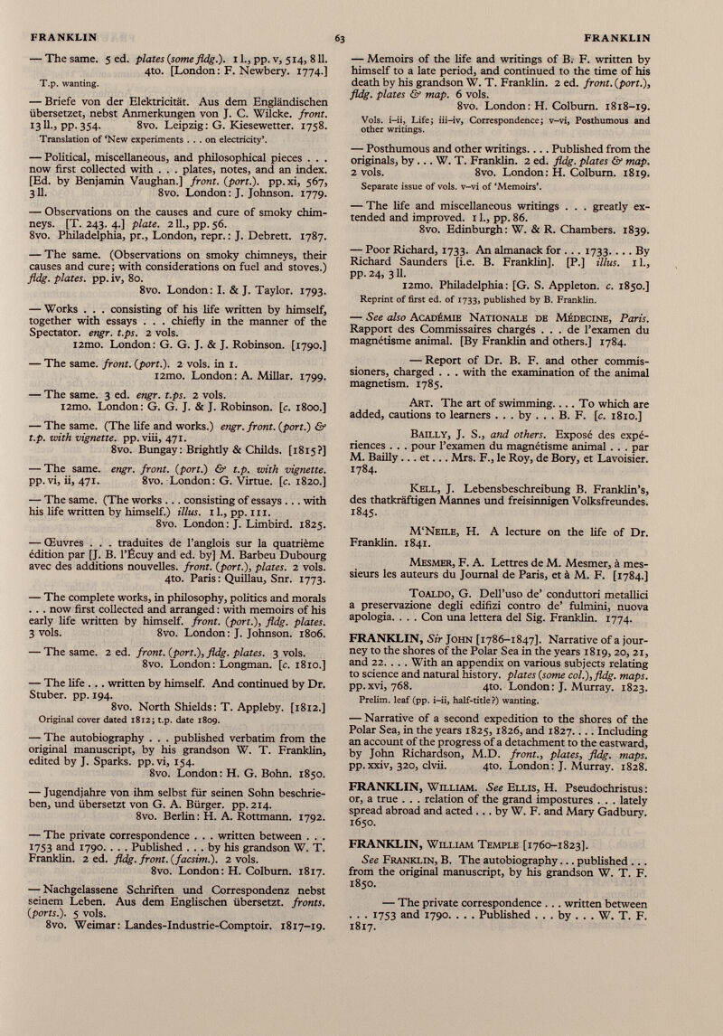 — The same. 5 ed . plates (some fidg.). 11., pp. v, 514, 811. 4to. [London: F. Newbery. 1774.] T.p. wanting. — Briefe von der Elektricität. Aus dem Engländischen übersetzet, nebst Anmerkungen von J. C. Wilcke. front. 1311., pp. 354. 8vo. Leipzig: G. Kiesewetter. 1758. Translation of ‘New experiments ... on electricity’. — Political, miscellaneous, and philosophical pieces . . . now first collected with . . . plates, notes, and an index. [Ed. by Benjamin Vaughan.] front, (port.), pp.xi, 567, 311. 8vo. London : J. Johnson. 1779. — Observations on the causes and cure of smoky chim neys. [T. 243. 4.] plate. 211., pp. 56. 8vo. Philadelphia, pr., London, repr. : J. Debrett. 1787. — The same. (Observations on smoky chimneys, their causes and cure; with considerations on fuel and stoves.) fldg. plates, pp. iv, 80. 8vo. London: I. & J. Taylor. 1793. — Works . . . consisting of his life written by himself, together with essays . . . chiefly in the manner of the Spectator, engr. t.ps. 2 vols. i2mo. London: G. G. J. & J. Robinson. [1790.] — The same, front, (port.). 2 vols, in 1. i2mo. London : A. Millar. 1799. — The same. 3 ed. engr. t.ps. 2 vols. i2mo. London: G. G. J. & J. Robinson, [c. 1800.] — The same. (The life and works.) engr. front, (port.) & t.p. with vignette, pp. viii, 471. 8vo. Bungay : Brightly & Childs. [1815?] — The same. engr. front, (port.) & t.p. with vignette. pp.vi, ii, 471. 8vo. London: G. Virtue, [c. 1820.] — The same. (The works ... consisting of essays ... with his life written by himself.) illus. 11., pp. 111. 8vo. London: J. Limbird. 1825. — Œuvres . . . traduites de l’anglois sur la quatrième édition par [J. B. l’Écuy and ed. by] M. Barbeu Dubourg avec des additions nouvelles, front, (port.), plates. 2 vols. 4to. Paris: Quillau, Snr. 1773. — The complete works, in philosophy, politics and morals . . . now first collected and arranged : with memoirs of his early life written by himself, front, (port.), fldg. plates. 3 vols. 8vo. London: J. Johnson. 1806. — The same. 2 ed. front, (port.), fldg. plates. 3 vols. 8vo. London: Longman, [c. 1810.] — The life . .. written by himself. And continued by Dr. Stuber. pp. 194. 8vo. North Shields : T. Appleby. [1812.] Original cover dated 1812; t.p. date 1809. — The autobiography . . . published verbatim from the original manuscript, by his grandson W. T. Franklin, edited by J. Sparks, pp.vi, 154. 8vo. London: H. G. Bohn. 1850. — Jugendjahre von ihm selbst für seinen Sohn beschrie ben, und übersetzt von G. A. Bürger, pp. 214. 8vo. Berlin: H. A. Rottmann. 1792. — The private correspondence . . . written between . . . 1753 and 1790. . . . Published ... by his grandson W. T. Franklin. 2 ed. fldg. front, (facsim.). 2 vols. 8vo. London: H. Colburn. 1817. — Nachgelassene Schriften und Correspondenz nebst seinem Leben. Aus dem Englischen übersetzt, fronts, (ports.). 5 vols. 8vo. Weimar: Landes-Industrie-Comptoir. 1817-19. — Memoirs of the hfe and writings of B. F. written by himself to a late period, and continued to the time of his death by his grandson W. T. Franklin. 2 ed. front, (port.), fldg. plates & map. 6 vols. 8vo. London: H. Colburn. 1818-19. Vols, i-ii, Life; iii-iv, Correspondence; v-vi, Posthumous and other writings. — Posthumous and other writings.... Published from the originals, by ... W. T. Franklin. 2 ed. fldg. plates & map. 2 vols. 8vo. London: H. Colburn. 1819. Separate issue of vols, v-vi of ‘Memoirs’. — The life and miscellaneous writings . . . greatly ex tended and improved. 11., pp. 86. 8vo. Edinburgh: W. & R. Chambers. 1839. — Poor Richard, 1733. An almanack for . . . 1733. ... By Richard Saunders [i.e. B. Franklin]. [P.] illus. il., pp.24, 3II. i2mo. Philadelphia: [G. S. Appleton, c. 1850.] Reprint of first ed. of 1733, published by B. Franklin. — See also Académie Nationale de Médecine, Paris. Rapport des Commissaires chargés ... de l’examen du magnétisme animal. [By Franklin and others.] 1784. — Report of Dr. B. F. and other commis sioners, charged . . . with the examination of the animal magnetism. 1785. Art. The art of swimming.... To which are added, cautions to learners ... by ... B. F. [c. 1810.] Bailly, J. S., and others. Exposé des expé riences . . . pour l’examen du magnétisme animal . . . par M. Bailly ... et... Mrs. F., le Roy, de Bory, et Lavoisier. 1784. Kell, J. Lebensbeschreibung B. Franklin’s, des thatkràftigen Mannes und freisinnigen Volksfreundes. 1845. M’Neile, H. A lecture on the life of Dr. Franklin. 1841. Mesmer, F. A. Lettres de M. Mesmer, à mes sieurs les auteurs du Journal de Paris, et à M. F. [1784.] Toaldo, G. Dell’uso de’ conduttori metallici a preservazione degli edifizi contro de’ fulmini, nuova apologia. . . . Con una lettera del Sig. Franklin. 1774. FRANKLIN, Sir John [1786-1847]. Narrative of a jour ney to the shores of the Polar Sea in the years 1819, 20, 21, and 22. . . . With an appendix on various subjects relating to science and natural history, plates (some col.), fldg. maps. pp. xvi, 768. 4to. London : J. Murray. 1823. Prelim, leaf (pp. i-ii, half-title?) wanting. — Narrative of a second expedition to the shores of the Polar Sea, in the years 1825, 1826, and 1827.... Including an account of the progress of a detachment to the eastward, by John Richardson, M.D. front., plates, fldg. maps. pp.xxiv, 320, clvii. 4to. London: J. Murray. 1828. FRANKLIN, William. See Ellis, H. Pseudochristus : or, a true . . . relation of the grand impostures . . . lately spread abroad and acted ... by W. F. and Mary Gadbury. 1650. FRANKLIN, William Temple [1760-1823]. See Franklin, B. The autobiography... published ... from the original manuscript, by his grandson W. T. F. 1850. — The private correspondence . .. written between . . . 1753 and 1790. . . . Published . . . by . . . W. T. F. 1817.