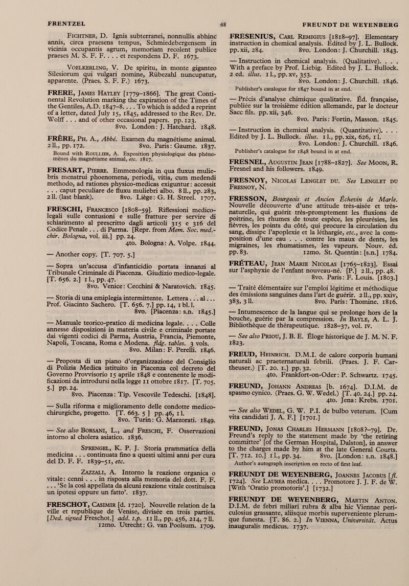 Fichtner, D. Ignis subterranei, nonnullis abhinc annis, circa praesens tempus, Schmiedebergensem in vicinia occupantis agrum, memoriam recolent publice praeses M. S. F. F. . . . et respondens D. F. 1673. Voelkerling, V. De spiritu, in monte giganteo Silesiorum qui vulgari nomine, Rubezahl ntmcupatur, apparente. (Praes. S. F. F.) 1673. FRERE, James Hatley [1779-1866]. The great Conti nental Revolution marking thè expiration of thè Times of thè Gentiles, A.D. 1847-8.. . . To which is added a reprint of a letter, dated July 15, 1845, addressed to thè Rev. Dr. Wolff . . . and of other occasionai papers. pp. 123. 8vo. London: J. Hatchard. 1848. FRÈRE, Ph. A., Abbé. Examen du magnétisme animai. 211., pp. 172. 8vo. Paris: Gaume. 1837. Bound with Roullier, A. Exposition physiologique des phéno- mènes du magnétisme animai, etc. 1817. FRESART, Pierre. Emmenologia in qua fluxus mulie- bris menstrui phoenomena, periodi, vitia, cum medendi methodo, ad rationes physico-medicas exiguntur : accessit . . . caput peculiare de fìuxu muliebri albo. 811., pp. 283, 211. (last blank). 8vo. Liège: G. H. Streel. 1707. FRESCHI, Francesco [1808-59]. Riflessioni medico legali sulle contusioni e sulle fratture per servire di schiarimento al prescritto dagli articoli 315 e 316 del Codice Penale ... di Parma. [Repr. from Metri. Soc. med.- chir. Bologna , voi. iii.] pp. 24. 4to. Bologna: A. Volpe. 1844. — Another copy. [T. 707. 5.] — Sopra un’accusa d’infanticidio portata innanzi al Tribunale Criminale di Piacenza. Giudizio medico-legale. [T. 656. 2.] 11., pp. 47. 8vo. Venice : Cecchini & Naratovich. 1845. — Storia di ima emiplegia intermittente. Lettera ... al... Prof. Giacinto Sachero. [T. 656. 7.] pp. 14, ibl.l. 8vo. [Piacenza: s.n. 1845.] — Manuale teorico-pratico di medicina legale. . . . Colle annesse disposizioni in materia civile e criminale portate dai vigenti codici di Parma, Austria, Francia, Piemonte, Napoli, Toscana, Roma e Modena, fldg. tables. 3 vols. 8vo. Milan: F. Perelli. 1846. — Proposta di un piano d’organizzazione del Consiglio di Polizia Medica istituito in Piacenza col decreto del Governo Provvisorio 15 aprile 1848 e contenente le modi ficazioni da introdursi nella legge 11 ottobre 1817. [T. 705. 5.] pp.24. 8vo. Piacenza: Tip. Vescovile Tedeschi. [1848]. — Sulla riforma e miglioramento delle condotte medico chirurgiche, progetto. [T. 663. 5 ] pp. 46, 11. 8vo. Turin: G. Marzorati. 1849. — See also Borsani, L., and Freschi, F. Osservazioni intorno al cholera asiatico. 1836. Sprengel, K. P. J. Storia prammatica della medicina . . . continuata fino a questi ultimi anni per cura del D. F. F. 1839-51, etc. Zazzali, A. Intorno la reazione organica o vitale: cenni ... in risposta alla memoria del dott. F. F. ... ‘Se la così appellata da alcuni reazione vitale costituisca un ipotesi oppure un fatto’. 1837. FRESCHOT, Casimir [d. 1720]. Nouvelle relation de la ville et republique de Venise, divisée en trois parties. [Ded. signed Freschot.] add. t.p. 1111., pp. 456, 214, 711. i2mo. Utrecht : G. van Poolsum. 1709. FRESENIUS, Carl Remigius [1818-97]. Elementary instruction in chemical analysis. Edited by J. L. Bullock, pp.xii, 284. 8vo. London: J. Churchill. 1843. — Instruction in chemical analysis. (Qualitative). . . . With a preface by Prof. Liebig. Edited by J. L. Bullock. 2 ed. illus. il., pp.xv, 353. 8vo. London: J. Churchill. 1846. Publisher’s catalogue for 1847 bound in at end. — Précis d’analyse chimique qualitative. Éd. française, publiée sur la troisième édition allemande, par le docteur Sacc fils. pp. xii, 346. 8vo. Paris : Fortin, Masson. 1845. — Instruction in chemical analysis. (Quantitative). . . . Edited by J. L. Bullock, illus. 1 1., pp. xix, 626, 11. 8vo. London: J. Churchill. 1846. Publisher’s catalogue for 1848 bound in at end. FRESNEL, Augustin Jean [1788-1827]. See Moon, R. Fresnel and his followers. 1849. FRESNOY, Nicolas Lenglet du. See Lenglet du Fresnoy, N. FRESSON, Bourgeois et Ancien Échevin de Marie. Nouvelle découverte d’une attitude très-aisée et très- naturelle, qui guérit très-promptement les fluxions de poitrine, les rhumes de toute espèce, les pleurésies, les fièvres, les points du côté, qui procure la circulation du sang, dissipe l’apoplexie et la léthargie, etc., avec la com position d’une eau . . . contre les maux de dents, les migraines, les rhumatismes, les vapeurs. Nouv. éd. pp. 83. i2mo. St. Quentin: [s.n.] 1784. FRÉTEAU, Jean Marie Nicolas [1765-1823]. Essai sur l’asphyxie de l’enfant nouveau-né. [P.] 211., pp.48. 8vo. Paris: F. Louis. [1803.] — Traité élémentaire sur l’emploi légitime et méthodique des émissions sanguines dans l’art de guérir. 211., pp. xxiv, 383,311. 8vo. Paris : Thomine. 1816. — Intumescence de la langue qui se prolonge hors de la bouche, guérie par la compression. In Bayle, A. L. J. Bibliothèque de thérapeutique. 1828-37, vol. IV. — See also Priou, J. B. E. Éloge historique de J. M. N. F. 1823. FREUD, Heinrich. D.M.I. de calore corporis humani naturali ac praetematurali febrili. (Praes. J. F. Car- theuser.) [T. 20. 1.] pp.32. 4to. Frankfort-on-Oder : P. Schwartz. 1745. FREUND, Johann Andreas [b. 1674]. D.I.M. de spasmo cynico. (Praes. G. W. Wedel.) [T. 40. 24.] pp. 24. 4to. Jena: Krebs. 1701. — See also Wedel, G. W. P.I. de bulbo veterum. [Cum vita candidati J. A. F.] [1701.] FREUND, Jonas Charles Hermann [1808 ?~79]. Dr. Freund’s reply to the statement made by ‘the retiring committee’ [of the German Hospital, Dalston], in answer to the charges made by him at the late General Courts. [T. 712. 10.] il., pp. 34. 8vo. [London: s.n. 1848.] Author’s autograph inscription on recto of first leaf. FREUNDT DE WEYENBERG, Joannes Jacobus [fl. 1724]. See Laurea medica. . . . Promotore J. J. F. de W. [With ‘Oratio promotoris’.] [1732.] FREUNDT DE WEYENBERG, Martin Anton. D.I.M. de febri miliari rubra & alba hic Viennae peri- culosius grassante, aliisque morbis superveniente plerum- que funesta. [T. 86. 2.] In Vienna, Universität. Actus inauguralis medicus. 1737.