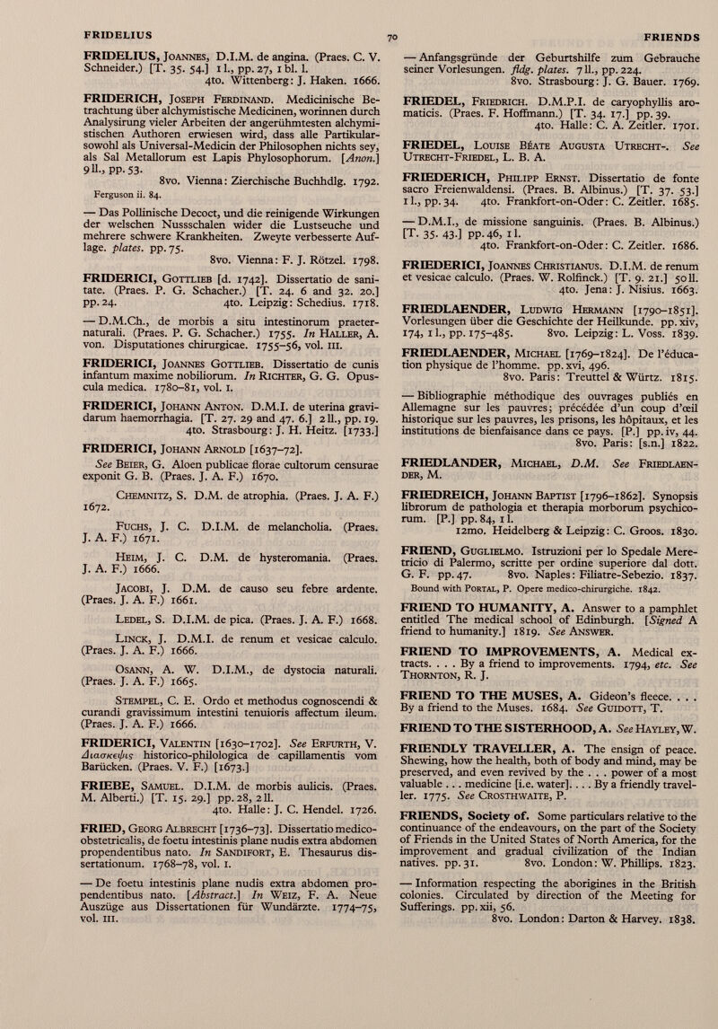 FRIDELIUS, Joannes, D.I.M. de angina. (Praes. C. V. Schneider.) [T. 35. 54.] 11., pp. 27, 1 bl. 1. 4to. Wittenberg: J. Haken. 1666. FRIDERICH, Joseph Ferdinand. Medicinische Be trachtung über alchymistische Medicinen, worinnen durch Analysirung vieler Arbeiten der angeriihmtesten alchymi- stischen Authoren erwiesen wird, dass alle Partikular- sowohl als Universal-Medicin der Philosophen nichts sey, als Sal Metallorum est Lapis Phylosophorum. [Anón.] 911., pp. 53. 8vo. Vienna: Zierchische Buchhdlg. 1792. Ferguson ii. 84. — Das Pollinische Decoct, und die reinigende Wirkungen der welschen Nussschalen wider die Lustseuche und mehrere schwere Krankheiten. Zweyte verbesserte Auf lage. plates. pp. 75. 8vo. Vienna: F. J. Rötzel. 1798. FRIDERICI, Gottlieb [d. 1742]. Dissertatio de sani tate. (Praes. P. G. Schacher.) [T. 24. 6 and 32. 20.] pp. 24. 4to. Leipzig: Schedius. 1718. — D.M.Ch., de morbis a situ intestinorum praeter- naturali. (Praes. P. G. Schacher.) 1755. In Haller, A. von. Disputationes chirurgicae. 1755-56, vol. hi. FRIDERICI, Joannes Gottlieb. Dissertatio de cunis infantum maxime nobiliorum. In Richter, G. G. Opus cula medica. 1780-81, vol. 1. FRIDERICI, Johann Anton. D.M.I. de uterina gravi darum haemorrhagia. [T. 27. 29 and 47. 6.] 211., pp. 19. 4to. Strasbourg: J. H. Heitz. [1733.] FRIDERICI, Johann Arnold [1637-72]. See Beier, G. Aloen publicae florae cultorum censurae exponit G. B. (Praes. J. A. F.) 1670. Chemnitz, S. D.M. de atrophia. (Praes. J. A. F.) 1672. Fuchs, J. C. D.I.M. de melancholia. (Praes. J. A. F.) 1671. Heim, J. C. D.M. de hysteromania. (Praes. J. A. F.) 1666. Jacobi, J. D.M. de causo seu febre ardente. (Praes. J. A. F.) 1661. Ledel, S. D.I.M. de pica. (Praes. J. A. F.) 1668. Linck, J. D.M.I. de renum et vesicae calculo. (Praes. J. A. F.) 1666. Osann, A. W. D.I.M., de dystocia naturali. (Praes. J. A. F.) 1665. Stempel, C. E. Ordo et methodus cognoscendi & curandi gravissimum intestini tenuioris affectum ileum. (Praes. J. A. F.) 1666. FRIDERICI, Valentin [1630-1702]. See Erfurth, V. AiacrKeifns historico-philologica de capillamentis vom Barücken. (Praes. V. F.) [1673.] FRIEDE, Samuel. D.I.M. de morbis aulicis. (Praes. M. Alberti.) [T. 15. 29.] pp. 28, 211. 4to. Halle: J. C. Hendel. 1726. FRIED, Georg Albrecht [1736-73]. Dissertatio medico- obstetricalis, de foetu intestinis plane nudis extra abdomen propendentibus nato. In Sandifort, E. Thesaurus dis sertationum. 1768-78, vol. 1. — De foetu intestinis plane nudis extra abdomen pro pendentibus nato. [Abstract.] In Weiz, F. A. Neue Auszüge aus Dissertationen für Wundärzte. 1774-75, vol. III. — Anfangsgründe der Geburtshilfe zum Gebrauche seiner Vorlesungen. fldg. plates. 711., pp. 224. 8vo. Strasbourg: J. G. Bauer. 1769. FRIEDEL, Friedrich. D.M.P.I. de caryophyllis aro maticis. (Praes. F. Hoffmann.) [T. 34. 17.] pp. 39. 4to. Halle: C. A. Zeitler. 1701. FRIEDEL, Louise Béate Augusta Utrecht-. See Utrecht-Friedel, L. B. A. FRIEDERICH, Philipp Ernst. Dissertatio de fonte sacro Freienwaldensi. (Praes. B. Albinus.) [T. 37. 53.] il., pp.34. 4to. Frankfort-on-Oder: C. Zeitler. 1685. — D.M.I., de missione sanguinis. (Praes. B. Albinus.) [T. 35- 43•] PP- 46, il. 4to. Frankfort-on-Oder: C. Zeitler. 1686. FRIEDERICI, Joannes Christianus. D.I.M. de renum et vesicae calculo. (Praes. W. Rolfinck.) [T. 9. 21.] 5011. 4to. Jena: J. Nisius. 1663. FRIEDLAENDER, Ludwig Hermann [1790-1851]. Vorlesungen über die Geschichte der Heilkunde. pp. xiv, 174, il., pp. 175-485. 8vo. Leipzig: L. Voss. 1839. FRDEDLAENDER, Michael [1769-1824]. De l’éduca tion physique de l’homme, pp. xvi, 496. 8vo. Paris: Treuttel & Würtz. 1815. — Bibliographie méthodique des ouvrages publiés en Allemagne sur les pauvres; précédée d’un coup d’œil historique sur les pauvres, les prisons, les hôpitaux, et les institutions de bienfaisance dans ce pays. [P.] pp. iv, 44. 8vo. Paris: [s.n.] 1822. FRIEDLANDER, Michael, D.M. See Friedlaen- der, M. FRIEDREICH, Johann Baptist [1796-1862]. Synopsis librorum de pathologia et therapia morborum psychico rum. [P.] pp. 84, 11. i2mo. Heidelberg & Leipzig: C. Groos. 1830. FRIEND, Guglielmo. Istruzioni per lo Spedale Mere tricio di Palermo, scritte per ordine superiore dal dott. G. F. pp. 47. 8vo. Naples : Filiatre-Sebezio. 1837. Bound with Portal, P. Opere medico-chirurgiche. 1842. FRIEND TO HUMANITY, A. Answer to a pamphlet entitled The medical school of Edinburgh. [Signed A friend to humanity.] 1819. See Answer. FRIEND TO IMPROVEMENTS, A. Medical ex tracts. ... By a friend to improvements. 1794, etc. See Thornton, R. J. FRIEND TO THE MUSES, A. Gideon’s fleece. . . . By a friend to the Muses. 1684. See Guidott, T. FRIEND TO THE SISTERHOOD, A. See Hayley, W. FRIENDLY TRAVELLER, A. The ensign of peace. Shewing, how the health, both of body and mind, may be preserved, and even revived by the . . . power of a most valuable ... medicine [i.e. water],... By a friendly travel ler. 1775. See Crosthwaite, P. FRIENDS, Society of. Some particulars relative to the continuance of the endeavours, on the part of the Society of Friends in the United States of North America, for the improvement and gradual civilization of the Indian natives, pp. 31. 8vo. London: W. Phillips. 1823. — Information respecting the aborigines in the British colonies. Circulated by direction of the Meeting for Sufferings, pp. xii, 56. 8vo. London: Darton & Harvey. 1838.