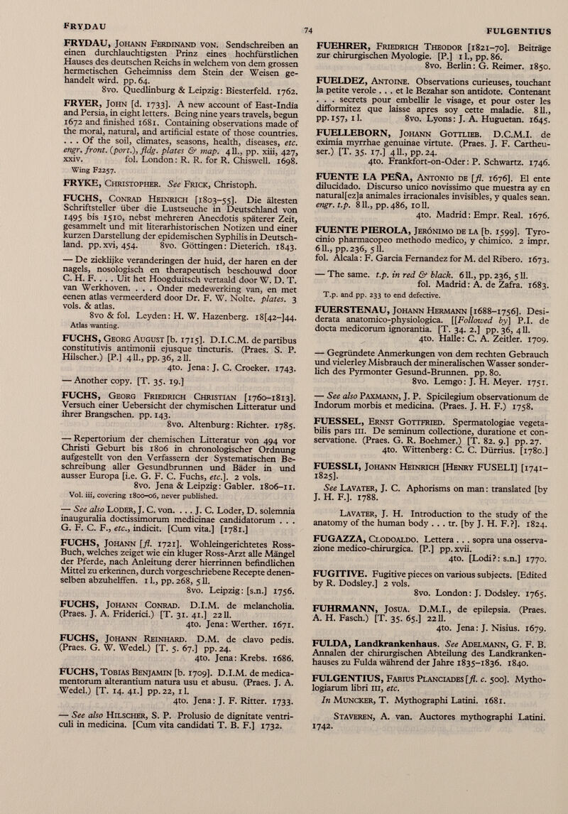 FRYDAU, Johann Ferdinand von. Sendschreiben an einen durchlauchtigsten Prinz eines hochfürstlichen Hauses des deutschen Reichs in welchem von dem grossen hermetischen Geheimniss dem Stein der Weisen ge handelt wird. pp. 64. 8vo. Quedlinburg & Leipzig: Biesterfeld. 1762. FRYER, John [d. 1733]. A new account of East-India and Persia, in eight letters. Being nine years travels, begun 1672 and finished 1681. Containing observations made of the moral, natural, and artificial estate of those countries. . . . Of the soil, climates, seasons, health, diseases, etc. engr. front. (port.), fldg. plates & map. 411., pp. xiii, 427, xxiv. fol. London: R. R. for R. Chiswell. 1698. Wing F2257. FRYKE, Christopher. See Frick, Christoph. FUCHS, Conrad Heinrich [1803-55]. Die ältesten Schriftsteller über die Lustseuche in Deutschland von 1495 bis 1510, nebst mehreren Anecdotis späterer Zeit, gesammelt und mit literarhistorischen Notizen und einer kurzen Darstellung der epidemischen Syphilis in Deutsch land. pp.xvi, 454. 8vo. Göttingen: Dieterich. 1843. — De zieklijke veranderingen der huid, der hären en der nagels, nosologisch en therapeutisch beschouwd door C. H. F. . . . Uit het Hoogduitsch vertaald door W. D. T. van Werkhoven. . . . Onder medewerking van, en met eenen atlas vermeerderd door Dr. F. W. Nolte. plates. 3 vols. & atlas. 8vo & fol. Leyden: H. W. Hazenberg. 18[42-544. Atlas wanting. FUCHS, Georg August [b. 1715]. D.I.C.M. de partibus constitutivis antimonii ejusque tincturis. (Praes. S. P. Hilscher.) [P.] 411., pp. 36, 211. 4to. Jena: J. C. Croeker. 1743. — Another copy. [T. 35. 19.] FUCHS, Georg Friedrich Christian [1760-1813]. Versuch einer Uebersicht der chymischen Litteratur und ihrer Brangschen. pp. 143. 8vo. Altenburg: Richter. 1785. — Repertorium der chemischen Litteratur von 494 vor Christi Geburt bis 1806 in chronologischer Ordnung aufgestellt von den Verfassern der Systematischen Be schreibung aller Gesundbrunnen und Bäder in und ausser Europa [i.e. G. F. C. Fuchs, etc.]. 2 vols. 8vo. Jena & Leipzig: Gabler. 1806-11. Vol. iii, covering 1800-06, never published. — See also Loder, J. C. von. ... J. C. Loder, D. solemnia inauguralia doctissimorum medicinae candidatorum . . . G. F. C. F., etc ., indicit. [Cum vita.] [1781.] FUCHS, Johann [fl. 1721]. Wohleingerichtetes Ross- Buch, welches zeiget wie ein kluger Ross-Arzt alle Mängel der Pferde, nach Anleitung derer hierrinnen befindlichen Mittel zu erkennen, durch vorgeschriebene Recepte denen- selben abzuhelifen. 11., pp. 268, 511. 8vo. Leipzig: [s.n.] 1756. FUCHS, Johann Conrad. D.I.M. de melancholia. (Praes. J. A. Friderici.) [T. 31. 41.] 2211. 4to. Jena: Werther. 1671. FUCHS, Johann Reinhard. D.M. de clavo pedis. (Praes. G. W. Wedel.) [T. 5. 67.] pp. 24. 4to. Jena: Krebs. 1686. FUCHS, Tobias Benjamin [b. 1709]. D.I.M. de medica mentorum alterantium natura usu et abusu. (Praes. J. A. Wedel.) [T. 14. 41.] pp.22, il. 4to. Jena: J. F. Ritter. 1733. — See also Hilscher, S. P. Prolusio de dignitate ventri culi in medicina. [Cum vita candidati T. B. F.] 1732. FUEHRER, Friedrich Theodor [1821-70]. Beiträge zur chirurgischen Myologie. [P.] 11., pp. 86. 8vo. Berlin: G. Reimer. 1850. FUELDEZ, Antoine. Observations curieuses, touchant la petite veröle . . . et le Bezahar son antidote. Contenant . . . secrets pour embellir le visage, et pour oster les difformitez que laisse apres soy cette maladie. 811., pp. 157, il. 8vo. Lyons: J. A. Huguetan. 1645. FUELLEBORN, Johann Gottlieb. D.C.M.I. de eximia myrrhae genuinae virtute. (Praes. J. F. Cartheu- ser.) [T. 35. 17.] 411., pp. 24. 4to. Frankfort-on-Oder: P. Schwartz. 1746. FUENTE LA PEÑA, Antonio de [fl. 1676]. El ente dilucidado. Discurso único novissimo que muestra ay en natural[ez]a animales irracionales invisibles, y quales sean. engr. t.p. 811., pp. 486, 1011. 4to. Madrid: Empr. Real. 1676. FUENTE PIEROLA, Jerónimo de la [b. 1599]. Tyro- cinio pharmacopeo methodo medico, y chimico. 2 impr. 611., pp.236, 5И. fol. Aléala: F. García Fernandez for M. del Ribero. 1673. — The same. t.p. in red & black. 611., pp. 236, 511. fol. Madrid: A. de Zafra. 1683. T.p. and pp. 233 to end defective. FUERSTENAU, Johann Hermann [1688-1756]. Desi derata anatomico-physiologica. [[Followed by ] P.I. de docta medicorum ignorantia. [T. 34. 2.] pp. 36, 411. 4to. Halle: C. A. Zeitler. 1709. — Gegründete Anmerkungen von dem rechten Gebrauch und vielerley Misbrauch der mineralischen Wasser sonder lich des Pyrmonter Gesund-Brunnen. pp. 80. 8vo. Lemgo: J. H. Meyer. 1751. — See also Paxmann, J. P. Spicilegium observationum de Indorum morbis et medicina. (Praes. J. H. F.) 1758. FUESSEL, Ernst Gottfried. Spermatologiae vegeta- bilis pars iii. De seminum collectione, duratione et con- servatione. (Praes. G. R. Boehmer.) [T. 82. 9.] pp. 27. 4to. Wittenberg: С. C. Dürrius. [1780.] FUESSLI, Johann Heinrich [Henry FUSELI] [1741- 1825]. See Lavater, J. C. Aphorisms on man: translated [by J. H. F.]. 1788. Lavater, J. H. Introduction to the study of the anatomy of the human body . . . tr. [by J. H. F.?]. 1824. FUGAZZA, Clodoaldo. Lettera . . . sopra una osserva- zione medico-chirurgica. [P.] pp. xvii. 4to. [Lodi?: s.n.] 1770. FUGITIVE. Fugitive pieces on various subjects. [Edited by R. Dodsley.] 2 vols. 8vo. London: J. Dodsley. 1765. FUHRMANN, Josua. D.M.I., de epilepsia. (Praes. А. H. Fasch.) [T. 35. 65.] 2211. 4to. Jena: J. Nisius. 1679. FULDA, Landkrankenhaus. See Adelmann, G. F. B. Annalen der chirurgischen Abteilung des Landkranken hauses zu Fulda während der Jahre 1835-1836. 1840. FULGENTIUS, Fabius Planciades [fl. c. 500]. Mytho- logiarum libri in, etc. In Muncker, T. Mythographi Latini. 1681. Staveren, A. van. Auctores mythographi Latini. 1742.