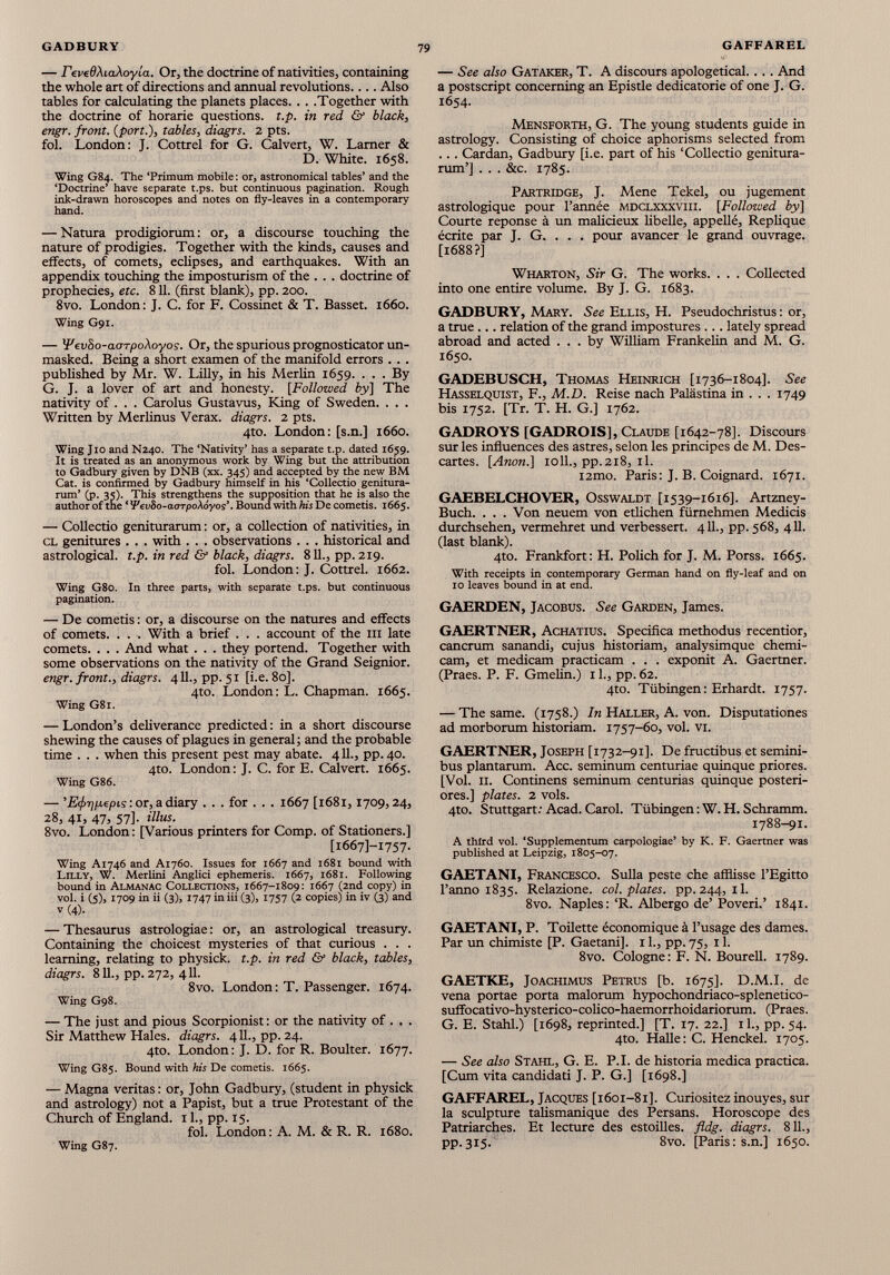 — revedXiaXoyia. Or, the doctrine of nativities, containing the whole art of directions and annual revolutions.... Also tables for calculating the planets places. . . .Together with the doctrine of horarie questions, t.p. in red & black, engr. front, {port.), tables, diagrs. 2 pts. fol. London: J. Cottrel for G. Calvert, W. Lamer & D. White. 1658. Wing G84. The ‘Primum mobile: or, astronomical tables’ and the ‘Doctrine’ have separate t.ps. but continuous pagination. Rough ink-drawn horoscopes and notes on fly-leaves in a contemporary hand. — Natura prodigiorum: or, a discourse touching the nature of prodigies. Together with the kinds, causes and effects, of comets, eclipses, and earthquakes. With an appendix touching the imposturism of the . . . doctrine of prophecies, etc. 811. (first blank), pp. 200. 8vo. London: J. C. for F. Cossinet & T. Basset. 1660. Wing G91. — Wevbo-aoTpoXoyos. Or, the spurious prognosticator un masked. Being a short examen of the manifold errors . . . published by Mr. W. Lilly, in his Merlin 1659. ... By G. J. a lover of art and honesty. [Followed by] The nativity of. . . Carolus Gustavus, King of Sweden. . . . Written by Merlinus Verax. diagrs. 2 pts. 4to. London: [s.n.] 1660. Wing Jio and N240. The ‘Nativity’ has a separate t.p. dated 1659. It is treated as an anonymous work by Wing but the attribution to Gadbury given by DNB (xx. 345) and accepted by the new BM Cat. is confirmed by Gadbury himself in his ‘Collectio genitura- rum’ (p. 35). This strengthens the supposition that he is also the author of the ‘ i'evSo-acrrpoAoyos’. Bound with his De cometis. 1665. — Collectio geniturarum: or, a collection of nativities, in cl genitures . . . with . . . observations . . . historical and astrological, t.p. in red & black, diagrs. 811., pp. 219. fol. London: J. Cottrel. 1662. Wing G80. In three parts, with separate t.ps. but continuous pagination. — De cometis: or, a discourse on the natures and effects of comets. . . . With a brief . . . account of the ill late comets. . . . And what . . . they portend. Together with some observations on the nativity of the Grand Seignior. engr. front., diagrs. 411., pp. 51 [i.e. 80]. 4to. London: L. Chapman. 1665. Wing G81. — London’s deliverance predicted: in a short discourse shewing the causes of plagues in general; and the probable time . . . when this present pest may abate. 411., pp. 40. 4to. London: J. C. for E. Calvert. 1665. Wing G86. — ’E(f>T]p.epis: or, a diary . . . for . . . 1667 [1681,1709,24, 28, 41, 47, 57]. Ulus. 8vo. London: [Various printers for Comp, of Stationers.] [16671-1757. Wing A1746 and A1760. Issues for 1667 and 1681 bound with Lilly, W. Merlini Anglici ephemeris. 1667, 1681. Following bound in Almanac Collections, 1667-1809: 1667 (2nd copy) in vol. i (5), 1709 in ii (3), 1747 in iii (3), 1757 (2 copies) in iv (3) and V (4). — Thesaurus astrologiae: or, an astrological treasury. Containing the choicest mysteries of that curious . . . learning, relating to physick. t.p. in red & black, tables, diagrs. 811., pp. 272, 411. 8vo. London: T. Passenger. 1674. Wing G98. — The just and pious Scorpionist: or the nativity of . . . Sir Matthew Hales, diagrs. 411., pp. 24. 4to. London: J. D. for R. Boulter. 1677. Wing G85. Bound with his De cometis. 1665. — Magna veritas: or, John Gadbury, (student in physick and astrology) not a Papist, but a true Protestant of the Church of England. 11., pp. 15. fol. London: A. M. & R. R. 1680. — See also Gataker, T. A discours apologetical.. . . And a postscript concerning an Epistle dedicatorie of one J. G. 1654. Mensforth, G. The young students guide in astrology. Consisting of choice aphorisms selected from . . . Cardan, Gadbury [i.e. part of his ‘Collectio genitura rum’] . . . &c. 1785. Partridge, J. Mene Tekel, ou jugement astrologique pour l’année MDCLXXXVUI. [ Followed by] Courte réponse à un malicieux libelle, appellé. Répliqué écrite par J. G. . . . pour avancer le grand ouvrage. [1688?] Wharton, Sir G. The works. . . . Collected into one entire volume. By J. G. 1683. GADBURY, Mary. See Ellis, H. Pseudochristus: or, a true relation of the grand impostures ... lately spread abroad and acted ... by William Frankelin and M. G. 1650. GADEBUSCH, Thomas Heinrich [1736-1804]. See Hasselquist, F., M.D. Reise nach Palästina in . . . 1749 bis 1752. [Tr. T. H. G.] 1762. GADROYS [GADROIS], Claude [1642-78]. Discours sur les influences des astres, selon les principes de M. Des cartes. [Anon.\ ioll., pp.218, il. i2mo. Paris: J. B. Coignard. 1671. GAEBELCHOVER, Osswaldt [1539-1616]. Artzney- Buch. ... Von neuem von etlichen fürnehmen Medicis durchsehen, vermehret und verbessert. 411., pp. 568, 411. (last blank). 4to. Frankfort: H. Pölich for J. M. Porss. 1665. With receipts in contemporary German hand on fly-leaf and on 10 leaves bound in at end. GAERDEN, Jacobus. See Garden, James. GAERTNER, Achatius. Specifica methodus recentior, cancrum sanandi, cujus historiam, analysimque chemi- cam, et medicam practicam . . . exponit A. Gaertner. (Praes. P. F. Gmelm.) 11., pp. 62. 4to. Tübingen : Erhardt. 1757. — The same. (1758.) In Haller, A. von. Disputationes ad morborum historiam. 1757-60, vol. vi. GAERTNER, Joseph [1732-91]. De fructibus et semini- bus plantarum. Acc. seminum centuriae quinque priores. [Vol. II. Continens seminum centurias quinque posteri ores.] plates. 2 vols. 4to. Stuttgart: Acad. Carol. Tübingen :W.H. Schramm. 1788-91. A third vol. ‘Supplementum carpologiae’ by K. F. Gaertner was published at Leipzig, 1805-07. GAETANI, Francesco. Sulla peste che afflisse l’Egitto l’anno 1835. Relazione. col. plates, pp.244, il. 8vo. Naples: ‘R. Albergo de’ Poveri.’ 1841. GAETANI, P. Toilette économique à l’usage des dames. Par un chimiste [P. Gaetani], 11., pp. 75, 11. 8vo. Cologne: F. N. Bourell. 1789. GAETKE, JoACHiMus Petrus [b. 1675]. D.M.I. de vena portae porta malorum hypochondriaco-splenetico- suffocativo-hysterico-colico-haemorrhoidariorum. (Praes. G. E. Stahl.) [1698, reprinted.] [T. 17. 22.] il., pp. 54. 4to. Halle: C. Henckel. 1705. — See also Stahl, G. E. P.I. de historia medica practica. [Cum vita candidati J. P. G.] [1698.] GAFFAREL, Jacques [1601-81]. Curiositez inouyes, sur la sculpture talismanique des Persans. Horoscope des Patriarches. Et lecture des estoilles. fldg. diagrs. 811., pp.315. 8vo. [Paris: s.n.] 1650. Wing G87.