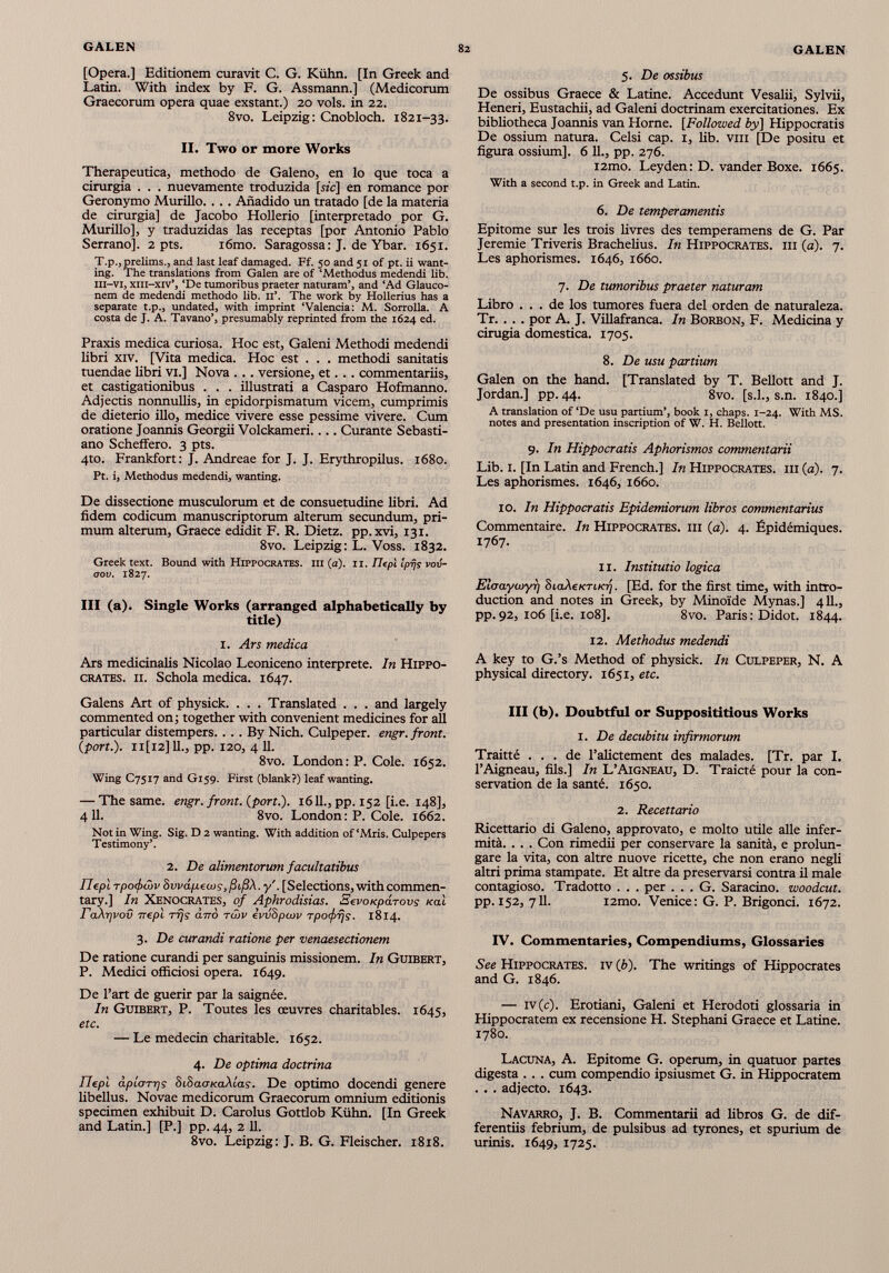 [Opera.] Editionem curavit C. G. Kühn. [In Greek and Latin. With index by F. G. Assmann.] (Medicorum Graecorum opera quae exstant.) 20 vols, in 22. 8vo. Leipzig: Cnobloch. 1821-33. II. Two or more Works Therapeutica, methodo de Galeno, en lo que toca a cirurgia . . . nuevamente troduzida [sic] en romance por Geronymo Murillo. . .. Añadido un tratado [de la materia de cirurgia] de Jacobo Hollerio [interpretado por G. Murillo], y traduzidas las receptas [por Antonio Pablo Serrano], 2 pts. i6mo. Saragossa : J. de Ybar. 1651. T.p., prelims., and last leaf damaged. Ff. 50 and 51 of pt. ii want ing. The translations from Galen are of ‘Methodus medendi lib. III-VI, xiii-xiv’, ‘De tumoribus praeter naturam’, and ‘Ad Glauco- nem de medendi methodo lib. II’. The work by Hollerius has a separate t.p., undated, with imprint ‘Valencia: M. Sorrolla. A costa de J. A. Tavano’, presumably reprinted from the 1624 ed. Praxis medica curiosa. Hoc est, Galeni Methodi medendi libri XIV. [Vita medica. Hoc est . . . methodi sanitatis tuendae libri vi.] Nova . .. versione, et... commentariis, et castigationibus . . . illustrati a Casparo Hofmanno. Adjectis nonnullis, in epidorpismatum vicem, cumprimis de dieterio illo, medice vivere esse pessime vivere. Cum oratione Joannis Georgii Volckameri.... Curante Sebasti ano Scheffero. 3 pts. 4to. Frankfort: J. Andreae for J. J. Erythropilus. 1680. Pt. i, Methodus medendi, wanting. De dissectione musculorum et de consuetudine libri. Ad fidem codicum manuscriptorum alterum secundum, pri mum alterum, Graece edidit F. R. Dietz, pp.xvi, 131. 8vo. Leipzig: L. Voss. 1832. Greek text. Bound with Hippocrates, in (a). 11. IlepX Iprjs vov- oov. 1827. Ill (a). Single Works (arranged alphabetically by title) I. Ars medica Ars medicinalis Nicolao Leoniceno interprete. In Hippo crates. ii. Schola medica. 1647. Galens Art of physick. . . . Translated . . . and largely commented on; together with convenient medicines for all particular distempers.... By Nich. Culpeper, engr. front. ( port .). Il[l2]ll., pp. 120, 4 11. 8vo. London: P. Cole. 1652. Wing C7517 and G159. First (blank?) leaf wanting. — The same. engr. front, {port.). 1611., pp. 152 [i.e. 148], 4 11. 8vo. London : P. Cole. 1662. Not in Wing. Sig. D 2 wanting. With addition of‘Mris. Culpepers Testimony’. 2. De alimentorum facultatibus IJepl Tpofôiv Svvápecos, ßißX.y'. [Selections, with commen tary.] In Xenocrates, of Aphrodisias. SevoKpárovs xal ra\r]vov rrepl rrjs ¿7 to tôjv evvSpcov rpofrjs. 1814. 3. De curandi ratione per venaesectionem De ratione curandi per sanguinis missionem. In Guibert, P. Medici officiosi opera. 1649. De l’art de guérir par la saignée. In Guibert, P. Toutes les œuvres charitables. 1645, etc. — Le médecin charitable. 1652. 4. De optima doctrina IJepl àplorrjs SiSaoKaXlas. De optimo docendi genere libellus. Novae medicorum Graecorum omnium editionis specimen exhibuit D. Carolus Gottlob Kühn. [In Greek and Latin.] [P.] pp. 44, 2 11. 8vo. Leipzig: J. B. G. Fleischer. 1818. 5. De ossibus De ossibus Graece & Latine. Accedunt Vesalii, Sylvii, Heneri, Eustachii, ad Galeni doctrinam exercitationes. Ex bibliotheca Joannis van Horne. [Followed by] Hippocratis De ossium natura. Celsi cap. 1, lib. vili [De positu et figura ossium]. 6 11., pp. 276. i2mo. Leyden: D. vander Boxe. 1665. With a second t.p. in Greek and Latin. 6. De temperamentis Epitome sur les trois livres des temperamene de G. Par Jeremie Triveris Brachelius. In Hippocrates, ih (a). 7. Les aphorismes. 1646, 1660. 7. De tumoribus praeter naturam Libro ... de los tumores fuera del orden de naturaleza. Tr. . . . por A. J. Villafranca. In Borbon, F. Medicina y cirugía domestica. 1705. 8. De usu partium Galen on the hand. [Translated by T. Bellott and J. Jordan.] pp. 44. 8vo. [s.l., s.n. 1840.] A translation of ‘De usu partium’, book 1, chaps. 1-24. With MS. notes and presentation inscription of W. H. Bellott. 9. In Hippocratis Aphorismos commentarii Lib. I. [In Latin and French.] In Hippocrates, iii (a). 7. Les aphorismes. 1646, 1660. 10. In Hippocratis Epidemiorum libros commentarius Commentaire. In Hippocrates, iii ( a ). 4. Épidémiques. 1767. II. Institutio logica Eìoaywyr) biakeKTiK-q. [Ed. for the first time, with intro duction and notes in Greek, by Minoide Mynas.] 411., pp.92, 106 [i.e. 108]. 8vo. Paris: Didot. 1844. 12. Methodus medendi A key to G.’s Method of physick. In Culpeper, N. A physical directory. 1651, etc. Ill (b). Doubtful or Supposititious Works I. De decubitu infirmorum Traitté ... de l’alictement des malades. [Tr. par I. l’Aigneau, fils.] In L’Aigneau, D. Traicté pour la con servation de la santé. 1650. 2. Recettario Ricettario di Galeno, approvato, e molto utile alle infer mità. . . . Con rimedii per conservare la sanità, e prolun gare la vita, con altre nuove ricette, che non erano negli altri prima stampate. Et altre da preservarsi contra il male contagioso. Tradotto . . . per . . . G. Saracino, woodcut. pp. 152, 711. i2mo. Venice: G. P. Brigonci. 1672. IV. Commentaries, Compendiums, Glossaries See Hippocrates, iv (è). The writings of Hippocrates and G. 1846. — iv (c). Erotiani, Galeni et Herodoti glossaria in Hippocratem ex recensione H. Stephani Graece et Latine. 1780. Lacuna, A. Epitome G. operum, in quatuor partes digesta . . . cum compendio ipsiusmet G. in Hippocratem . . . adjecto. 1643. Navarro, J. B. Commentarii ad libros G. de dif ferentiis febrium, de pulsibus ad tyrones, et spurium de urinis. 1649, 1725.