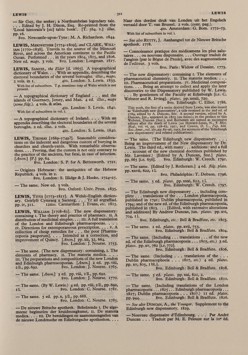 — Sir Guy, the seeker; a Northumbrian legendary tale. . . . Edited by J. H. Dixon, Esq. Re-printed from the ‘Local historain’s [sic] table book’. [T. 564. 1.] illus. pp. 16. 8vo. Newcastle-upon-Tyne: M. A. Richardson. 1844. LEWIS, Meriwether [1774-1809], and CLARK, Will iam [1770-1838]. Travels to the source of the Missouri River, and across the American continent to the Pacific Ocean. Performed ... in the years 1804, 1805, and 1806. New ed. maps. 3 vols. 8vo. London: Longman. 1817. LEWIS, Samuel, the Elder [d. 1865]. A topographical dictionary of Wales. . . . With an appendix, describing the electoral boundaries of the several boroughs, illus., maps. 2 vols. in 1. 4to. London: S. Lewis. 1833. With list of subscribers. T.p. mentions map of Wales which is not present. — A topographical dictionary of England . . . and the islands of Guernsey, Jersey, and Man. 4 ed. illus., maps {some fldg.). 4 vols. & atlas. 4to. London: S. Lewis. 1840. With list of subscribers in vol. i. — A topographical dictionary of Ireland. . . . With an appendix describing the electoral boundaries of the several boroughs. 2 ed. illus. 2 vols. 4to. London: S. Lewis. 1840. LEWIS, Thomas [1689-1749?]. Seasonable considera tions on the indecent and dangerous custom of burying in churches and church-yards. With remarkable observa tions. . . . Proving, that the custom is not only contrary to the practice of the ancients, but fatal, in case of infection. [Anon.] [P.] pp. 64. 8vo. London: S. P. for A. Bettesworth. 1721. — Origines Hebraeae: the antiquities of the Hebrew Republick. 4 vols. in 2. 8vo. London: S. Illidge & J. Hooke. 1724-25. — The same. New ed. 3 vols. 8vo. Oxford: Univ. Press. 1835. LEWIS, Titus [1773-1811]. A Welsh-English diction ary. Geirlyfr Cymraeg a Saesneg. . . . Yr ail argraffiad. pp.iv, 311. i2mo. Carmarthen: J. Evans, etc. 1815. LEWIS, William [1708-81]. The new dispensatory: containing 1. The theory and practice of pharmacy. 11. A distribution of medicinal simples. . .. ill. A full translation of the London and Edinburgh pharmacopoeias. . . . iv. Directions for extemporaneous prescription. . . . v. A collection of cheap remedies for . . . the poor [Pharma copoeia pauperum], . . . Intended as a correction, and improvement of Quincy. [Anon.] pp.xii, 32, 664. 8vo. London: J. Nourse. 1753. — The same. (The new dispensatory: containing, 1. The elements of pharmacy. 11. The materia medica. . . . hi. The preparations and compositions of the new London and Edinburgh pharmacopoeias. [Anon.] 2 ed. pp. viii, 211., pp.692. 8vo. London: J. Nourse. 1765. — The same. [Anon.] 3 ed. pp.viii, 211., pp.692. 8vo. London: J. Nourse. 1770. — The same. (By W. Lewis.) 4 ed. pp. viii, 211., pp. 692, il. 8vo. London: C. Nourse. 1781. — The same. 5 ed. pp. x, 311., pp. 688. 8vo. London: C. Nourse. 1785. — De nieuwe Britsche apotheek. Behelzende 1. De alge- meene beginselen der kruidmengkunst, 11. De materia medica. . . . in. De bereidingen en saamenmengselen van de nieuwe Londensche en Edinburgsche apotheeken. . . . Naar den derden druk van Londen uit het Engelsch vertaald door T. van Brussel. 2 vois. (cont. pag.). 4to. Amsterdam: G. Bom. 1772-73. With list of subscribers in vol. i. — See also Rutty, J. Aanhangsel tot de Nieuwe Britsche apotheek. 1778. — Connoissance pratique des médicamens les plus salu taires ... ou nouveau dispensaire. . .. Ouvrage traduit de l’anglois [par le Bègue de Presle], avec des augmentations de l’editeur. 3 vols. 8vo. Paris : Widow of Desaint. 1775. — The new dispensatory : containing 1. The elements of pharmaceutical chemistry. 11. The materia medica. . . . III. Pharmaceutical preparations, iv. Medicinal composi tions. . . . Being an attempt to collect and apply the later discoveries to the Dispensatory published by W. Lewis. ... By gentlemen of the Faculty at Edinburgh [i.e. C. Webster and R. Irving], plates, pp.xxxii, 720. 8vo. Edinburgh: C. Elliot. 1786. This work, the first of a series derived from Lewis, was also issued as ‘Edinburgh new dispensatory’, a title retained in the 2nd ed. of 1789, edited by A. Duncan, Snr. A second version, edited by A. Duncan, Jnr., appeared in 1803 (see below)', in the preface to this Webster, Duncan [Snr.l, and Rotheram are named as successive editors after the death of Lewis {see Howard-Jones, N., J. Hist. Med., vol. vi, pp. 158-62, 1951, and Cowen, D. L., Pap. bibl. Soc. Amer., vol. xlv, pp. 85-96, 1951, for accounts of the ‘Edinburgh new dispensatory’ and related publications). — The same. (The Edinburgh new dispensatory. . . . Being an improvement of the New dispensatory by Dr. Lewis. The third ed., with many . .. additions : and a full . . . account of the new chemical doctrines published by Mr. Lavoisier.) [Edited by A. Duncan, Snr.] plates. pp.665 [i.e. 656]. 8vo. Edinburgh: W. Creech. 1791. — The same. [Edited by J. Rotheram.] 4 ed. fldg. plate. pp. xxvii, 622, 11. 8vo. Philadelphia : T. Dobson. 1796. — The same. 5 ed. plates, pp. xxxi, 622, 11. 8vo. Edinburgh: W. Creech. 1797. — The Edinburgh new dispensatory . . . including com plete . . . translations of the . . . London pharmacopoeia, published in 1791; Dublin pharmacopoeia, published in 1794; and of the new ed. of the Edinburgh pharmacopoeia, published in 1803. . . . [Edited, with extensive alterations and additions] By Andrew Duncan, jun. plates, pp. xvi, 704, 11. 8vo. Edinburgh, etc.: Bell & Bradfute, etc. 1803. — The same. 2 ed. plates, pp. xvii, 753. 8vo. Edinburgh : Bell & Bradfute. 1804. — The same. (Including . . . translations ... of the new ed. of the Edinburgh pharmacopoeia . . . 1805, etc.) 3 ed. plates, pp.xv, 762 [i.e. 772]. 8vo. Edinburgh: Bell & Bradfute. 1806. — The same. (Including . . . translations of the . . . Dublin pharmacophoeia . . . 1807, etc.) 4 ed. plates. pp. xv, 805, 1 bl. 1. 8vo. Edinburgh : Bell & Bradfute. 1808. — The same. 5 ed. plates, pp. xxi, 821, 2. 8vo. Edinburgh : Bell & Bradfute. 1810. — The same. (Including translations of the London pharmacopoeia ... 1825 ... Edinburgh pharmacopoeia ... 1817; Dublin pharmacopoeia . . . 1807.) 11 ed. plates. pp. 944. 8vo. Edinburgh : Bell & Bradfute. 1826. — See also Duncan, A., the Younger. Supplement to the Edinburgh new dispensatory. 1829. — Nouveau dispensaire d’Ëdimbourg. . . . Par André Duncan . . . Traduit par M. E. Pelouze sur la 10' éd.