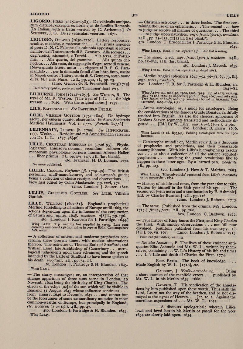 LIGORIO, Pirro [c. 1510-1583]. De vehiculis antiquo rum diatriba, excerpta ex libris ejus de familiis Romanis. [In Italian, with a Latin version by C. Arrhenius.] In Scheffer, J. G. De re vehiculari veterum. 1671. LIGUORO, Ottavio [1650-1720]. Lettere responsive, erudite, mediche, e matematiche .. . alia, prima risponde al prete D. N. C. Falcone alia calunnia appostagli al lettore nel libro dell’Intiera storia di S. Gennaro. Alla seconda ... degl’eretici, scismatici, e Turchi.... Alla terza, dell’ottal- mia. . . . Alla quarta, del gnomine. . . . Alla quinta del- l’ottica Alla sesta, da ragguaglio d’ogni sorte di veneno. [Nova giunta lettera unica . . . risposta al R. P. G. Para- scandalo . . . per la dimanda fattali d’un libro finto, uscito in Napoli contro l’lntiera storia di S. Gennaro, sotto nome di N. N.] fldg. plates. 1211., pp. 230, il., pp. 23. i2mo. Genoa: G. B. Franchelli. I703[i7i3]. Dedicatory epistle, prefaces, and ‘Imprimatur’ dated 1713. LILBURNE, John [i6i4?-i657]. See Weston, R. The tryal of Mr. R. Weston. [The tryal of J. L. . . . for high treason . . . 1649. With the original notes.] 1737. LILE, Raffeneau de. See Raffeneau Delile. LILIE, Vilhelm Gottlob [1751-1804]. De hydrope ascite, per emesin curato, observatio. In Acta Societatis Medicae Hauniensis. Vol. 1. 1777. [ Periodi. Suppi.} LILIENHAIN, Ludwig [b. 1799]. See Hippocrates. 1 (c). Werke.... Revidirt und mit Anmerkungen versehen von Dr. L. L. i 837-3 8 [40]. LILLE, Christiaan Everhard de [1726-95]. Physio logicarum animadversionum, secundum ordinem ele mentorum physiologiae corporis humani Alberti Halleri . . . liber primus. 11., pp. xvi, 147, 211. (last blank). 4to. Franeker: H. D. Lomars. 1772. No more published. LILLIE, Charles, Perfumer [fl. 1709-40]. The British perfumer, snuff-manufacturer, and colourman’s guide; being a collection of choice receipts and observations. . . . Now first edited by Colin Mackenzie, pp. xxvi, 372. i2mo. London: J. Souter. 1822. LILLIE, Gulielmus Gottlieb. See Lilie, Vilhelm Gottlob. LILLY, William [1602-81]. England’s propheticall Merline, foretelling to all nations of Europe untill 1663, the actions depending upon the influence of the conjunction of Saturn and Jupiter. 164}. woodcuts. 7[8] 11., pp. 136. 4to. [London: J. Raworth for J. Partridge. 1644.] Wing L2221. T.p. wanting but supplied in xerox. Last page correctly numbered 136 (not 126 as in copy at BM). Contemporary MS. notes. — A collection of ancient and modeme prophesies con cerning these present times, with modest observations thereon. The nativities of Thomas Earle of Strafford, and William Laud, late Archbishop of Canterbury . . . astro- logicall judgements upon their scheames; and the speech intended by the Earle of Strafford to have beene spoken at his death, woodcuts. 411., pp. 54, 11. 4to. London: J. Partridge & H. Blunden. 1645. Wing L2217. — The starry messenger; or, an interpretation of that strange apparition of three suns seene in London, 19 Novemb. 1644 being the birth day of King Charles. The effects of the eclips [sic] of the sun which will be visible in England 11 August 1645 whose influence continues . . . from January, 1646 to Decemb. 1647 . . . and cannot but be the forerunner of some extraordinary mutation in most common-wealths of Europe, but principally in England, etc. woodcuts (1 on t.p.). 411., pp.47. 4to. London: J. Partridge & H. Blunden. 1645. Wing L2245. — Christian astrology ... in three books. The first con taining the use of an ephemeris.. .. The second . . . how to judge or resolve all manner of questions. . . . The third ... to judge upon nativities, engr. front, {port.), woodcuts. 2411., pp. 25-832, 11 [12] 11. (last blank?). 4to. London: T. Brudenell for J. Partridge & H. Blunden. 1647- Wing L2215. Book iii has separate t.p. Last leaf wanting. — The same. 2 ed. engr. front, {port.), woodcuts. 2411., pp. 25-832, 1211. (last blank). 4to. London: J. Macock. 1659. Wing L2216. Book iii has separate t.p. dated 1658. — Merlini Anglici ephemeris i647[~52, 56-58, 67, 73, 81]. engr. ports., woodcuts. 8vo. London: T. B. for J. Partridge & H. Blunden, etc. 1647-81. Wing A1879-84,1888-90,1900,1906, 1914. T.p. of 1673 wanting; 1649-52 and 1656-58 imperfect; port, in 1649,1667, and 1681 only. Two copies of 1667, one (t.p. wanting) bound in Almanac Col lections, 1667-1809, 1(1). — Anima astrologiae: or, a guide for astrologers. Being the considerations of the famous Guido Bonatus, faithfully rendred into English. As also the choicest aphorisms of Cardans Seaven segments translated and methodically di gested. . . . [Ed.] By W. Lilly, engr. front, {port.). 2 pts. 8vo. London: B. Flarris. 1676. Wing L2208 (2 ed. 635543). Folding astrological table for 1700 inserted. — Catastrophe mundi: or, Merlin reviv’d, in a discourse of prophecies and predictions, and their remarkable accomplishment. With Mr. Lilly’s hieroglyphicks exactly cut ... as also a collection of all the antient (reputed) prophecies . . . touching the grand revolutions like to happen in these latter ages. By a learned pen. woodcuts. 3 H-, PP-123. 8vo. London: J. How & T. Malthus. 1683. Wing L2214. ‘Hieroglyphicks’ reprinted from Lilly’s ‘Monarchy or no monarchy’, 1651. — History of his life and times, from the year 1602 to 1681. Written by himself in the 66th year of his age. . . . The second ed. [with notes and a continuation by E. Ashmole]. [Ed. by Charles Burman.] 211., pp. 116. i2mo. London: J. Roberts. 1715. — The same. (Published from the original MS. London, 1715 .) front., ports. 211., pp. 260. 8vo. London: C. Baldwyn. 1822. — True history of King James the First, and King Charles the First. With sundry observations . . . not ’till now divulged. Faithfully published from his own copy. 11. [211.], pp. vii, 108. i2mo. London: J. Roberts. 1715. First leaf (half-title ?) wanting. — See also Ashmole, E. The fives of those eminent anti quaries Elias Ashmole and Mr. W. L., written by them selves; containing ... W. L.’s History of his fife and times ... L.’s Life and death of Charles the First. 1774. Erra Pater. The book of knowledge. . . . Made English by W. L. [1710], etc. Gadbury, J. 'FevSo-aorpoXoyos . . . . Being a short examen of the manifold errors . . . published by Mr. W. L. in his Merlin 1659. 1660. Gataker, T. His vindication of the annota tions by him published upon these words, Thus saith the Lord, Learn not the way of the heathen, and be not dis mayed at the signes of Heaven. ... Jer. 10. 2. Against the scurrilous aspersions of . . . Mr. W. L. 1653. — A discours apologetical: wherein Lilies lewd and lowd lies in his Merlin or pasqil for the yeer 1654 are cleerly laid open. 1654.