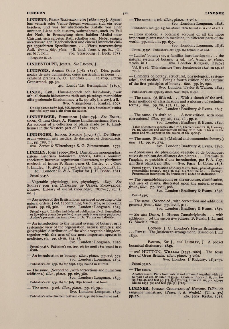 LINDERN, Franz Balthazar von [1682-1755]. Specu lum veneris oder Venus-Spiegel worinnen sich ein jeder besehen, und was für abscheuliche Zufälle von einer unreinen Liebe sich äussem, wahrnehmen, auch im Fall der Noth, in Ermanglung eines habilen Medici oder Chirurgi, sich Selbsten Rath schaffen kan. Nebst einigen merckwürdigen Begebenheiten und einem Unterricht eini ger approbirten Specificorum. . . . Vierte neuvermehrte Aufl. front., fldg. plate. 511. (inch front.), pp. 64, 711., pp. 617, 1511. 8vo. Strasbourg: J. Beck. 1751. Ferguson ii. 40. LINDESTOLPE, Johan. See Linder, J. LINDFORS, Anders Otto [1781-1841]. Diss. paeda- gogica de arte gymnastica, cujus particulam priorem . . . exhibent praeses A. O. Lindfors ... et resp. Petrus Granstrand, pp. 30. 4to. Lund: ‘Lit. Berlingianis.’ [1803.] LINDH, Carl. Huuss-apoteek och läkie-book, hwar uthi allehanda hälsosamma rädh och pä mänga menniskior offta proberade läkedommar. 411., pp. 285 [i.e. 295], 411. 8vo. Visingsborg: J. Kankel. 1675. On slip pasted to fly-leaf, MS. inscription (1683, Stockholm) stating that this copy was a gift from the author. LINDHEIMER, Ferdinand [1801-79]. See Engel- mann, G., and Gray, A. Plantae Lindheimerianae, Part 11. An account of a collection of plants made by F. Lind- heimer in the Western part of Texas. 1850. LINDINGER, Johann Simeon [1723-83]. De Ebrae- orum veterum arte medica, de daemone, et daemoniacis. 11., pp. 188, il. 8vo. Zerbst & Wittenberg: S. G. Zimmermann. 1774. LINDLEY, John [1799-1865]. Digitalium monographia; sistens historiam botanicam generis, tabulis omnium specierum hactenus cognitarum illustratam, ut plurimum confectis ad icones F. Bauer penes G. Cattley. . . . Cura J. Lindley. [F. 465.] col. front. & plates. 2ll.,pp.ii,27, il. fol. London: R. & A. Taylor for J. H. Bohte. 1821. Pritzel 5345*. — Vegetable physiology; (or, phytology). 1827. See Society for the Diffusion of Useful Knowledge, London. Library of useful knowledge. 1827-47, t vol. 1, no. 4. — A synopsis of the British flora; arranged according to the natural orders: [Vol. 1] containing Vasculares, or flowering plants, pp.xii, 360. i2mo. London: Longman. 1829. Pritzel 5347*. Lindley had deferred publication of vol. ii on cellular or flowerless plants (see preface) ; apparently it was never published. Author’s presentation inscription to Dr. Turner on half-title. — An introduction to the natural system of botany: or, a systematic view of the organisation, natural affinities, and geographical distribution, of the whole vegetable kingdom, together with the uses of the most important species in medicine, etc. pp. xlviii, 374, 11. 8vo. London: Longman. 1830. Pritzel 5348*. Publisher’s cat. (pp. 16) for April 1831 bound in at front. — An introduction to botany, illus., plates, pp. xvi, 557. 8vo. London: Longman. 1832. Publisher’s cat. (pp. 16) for Sept. 1834 bound in at front. — The same. (Second ed., with corrections and numerous additions.) illus., plates, pp. xiv, 580. 8vo. London: Longman. 1835. Publisher’s cat. (pp. 16) for July 1836 bound in at front. — The same. 3 ed. illus., plates, pp. xi, 594. 8vo. London: Longman. 1839. Publisher’s advertisement leaf and cat. (pp. 16) bound in at end. — The same. 4 ed. illus., plates. 2 vols. 8vo. London: Longman. 1848. Publisher’s cat. (pp. 24) for March 1866 bound in at end of vol. i. — Flora medica; a botanical account of all the more important plants used in medicine, in different parts of the world, pp.xiii, il., pp.655. 8vo. London: Longman. 1838. Pritzel 5359*. Publisher’s cat. (pp. 16) bound in at end. — Ladies’ botany : or, a familiar introduction to . . . the natural system of botany. 4 ed. col. fronts. & plates. 2 vols, in 1. 8vo. London: Ridgway. [1840?] Vol. ii 3 ed. With signature ‘Jessy Spottiswoode 1840’ on t.p. of vol. i. — Elements of botany, structural, physiological, system atical, and medical. Being a fourth edition of the Outline of the first principles of botany, illus. pp. iv, 292. 8vo. London: Taylor & Walton. 1841. Publisher’s cat. (pp. 8), dated Nov. 1842, at end. — The same. (A fifth ed. . . . With a sketch of the arti ficial methods of classification and a glossary of technical terms.) illus. pp. xii, 142, 11., pp. c. 8vo. London : Bradbury & Evans. 1847. — The same. (A sixth ed. . . . A new edition, with some corrections.) illus. pp. xii, 142, 11., pp. c. 8vo. London: Bradbury & Evans. 1849. Table of contents specifies after Pt. 1, Elements and Pt. 11, Glossary, Pt. in, Medical and oeconomical botany, with note ‘This is in the press and will appear in the course of the spring’. — The same. [Pt. hi.] (Medical and oeconomical botany.) illus. 11., pp. iv, 274. 8vo. London: Bradbury & Evans. 1849. — Aphorismes de physiologie végétale et de botanique, suivis du tableau des alliances des plantes.... Traduits de l’anglais, et précédés d’une introduction, par P. A. Cap. 411. (first blank), pp. 180. 8vo. Paris: L. Colas. 1838. Pritzel 5356*. Translation of ‘A key to structural, physiological and systematical botany’, 1835-36 (i.e. his ‘Outline of . . . botany’). Presentation inscription (by translator?) added to dedication. — The vegetable kingdom; or, the structure, classification, and uses of plants, illustrated upon the natural system. front., illus. pp. lxviii, 908. 8vo. London: Bradbury & Evans. 1846. Pritzel 5367. — The same. (Second ed., with corrections and additional genera.) front., illus. pp. lxviii, 911. 8vo. London: Bradbury & Evans. 1847. — See also Donn, J. Hortus Cantabrigiensis . . . with additions.. .of the successive editors : F. Pursh, J. L., and G. Sinclair. 1845. Loudon, J. C. Loudon’s Hortus Britannicus. ... Part 11. The Jussieuean arrangement. [Based on J. L.] 1830. Paxton, Sir J., and Lindley, J. A pocket botanical dictionary. 1849. — and HUTTON, William [1797-1860]. The fossil flora of Great Britain, illus., plates. 3 vols. 8vo. London: J. Ridgway. 1831-37. Pritzel 5351*. — The same. Another issue. Parts from vols, ii and iii bound together with t.p. to ‘part 1 of vol. 11’ dated 1833-34 Contains: from vol. ii, pis. 80- 99,110-46, and text pp. [1]—53, [771-183; from vol. iii, pis. 157-94 (dated 1835-36) and text pp. [xj—[122]. LINDNER, Johann Christian, of Kamenz. D.Ph. de sanguine menstruo. (Praes. J. A. Wedel.) [T. 1. 37.] pp. 16. 4to. Jena: Krebs. 1713.
