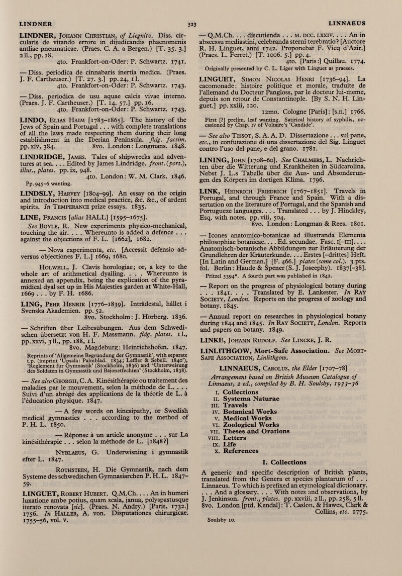 LINDNER, Johann Christian, of Liegnitz. Diss. cir culons de vitando errore in dijudicandis phaenomenis antliae pneumaticae. (Praes. C. A. a Bergen.) [T. 35. 3.] 211., pp. 18. 4to. Frankfort-on-Oder : P. Schwartz. 1741. — Diss. periodica de cinnabaris inertia medica. (Praes. J. F. Cartheuser.) [T. 27. 3.] pp.24, il. 4to. Frankfort-on-Oder: P. Schwartz. 1743. — Diss. periodica de usu aquae calcis vivae interno. (Praes. J. F. Cartheuser.) [T. 14. 57.] pp. 16. 4to. Frankfort-on-Oder: P. Schwartz. 1743. LINDO, Elias Haim [1783-1865]. The history of the Jews of Spain and Portugal. . . with complete translations of all the laws made respecting them during their long establishment in the Iberian Peninsula, fldg. facsim. pp.xiv, 384. 8vo. London: Longmans. 1848. LINDREDGE, James. Tales of shipwrecks and adven tures at sea. ... Edited by James Lindridge. front, (port.), illus., plates, pp. ix, 948. 4to. London: W. M. Clark. 1846. Pp- 945-6 wanting. LINDSLY, Harvey [1804-99]. An essay on the origin and introduction into medical practice, &c. &c., of ardent spirits. In Temperance prize essays. 1835. LINE, Francis [alias HALL] [1595-1675]. See Boyle, R. New experiments physico-mechanical, touching the air. . . . Whereunto is added a defence . . . against the objections of F. L. [1662], 1682. — Nova expérimenta, etc. [Accessit defensio ad- versus objectiones F. L.] 1669, 1680. Holwell, J. Clavis horologiae; or, a key to the whole art of arithmetical dyalling. . . . Whereunto is annexed an appendix, being the explication of the pyra- midical dyal set up in His Majesties garden at White-Hall, 1669 . . . by F. H. 1686. LING, Pehr Henrik [1776-1839]. Inträdestal, hàllet i Svenska Akademien, pp. 52. 8vo. Stockholm: J. Hörberg. 1836. — Schriften über Leibesübungen. Aus dem Schwedi schen übersetzt von H. F. Massmann. fldg. plates, il., pp. xxvi, 311., pp. 188, 11. 8vo. Magdeburg : Heinrichshofen. 1847. Reprints of ‘Allgemeine Begründung der Gymnastik’, with separate t.p. (imprint ‘Upsala: Palmblad. 1834; Leffler & Sebell. 1840’), ‘Reglement fur Gymnastik’ (Stockholm, 1836) and ‘Unterweisung des Soldaten in Gymnastik und Bajonetfechten’ (Stockholm, 1838). — See also Georgii, C. A. Kinésithérapie ou traitement des maladies par le mouvement, selon la méthode de L. . . . Suivi d’un abrégé des applications de la théorie de L. à l’éducation physique. 1847. — A few words on kinesipathy, or Swedish medical gymnastics . . . according to the method of P. H. L. 1850. — Réponse à un article anonyme . . . sur La kinésithérapie . . . selon la méthode de L. [1848?] Nyblaeus, G. Underwisning i gymnastik efter L. 1847. Rothstein, H. Die Gymnastik, nach dem Systeme des schwedischen Gymnasiarchen P. H. L. 1847- 59- LINGUET, Robert Hubert. Q.M.Ch An in humeri luxatione ambe potius, quam scala, janua, polyspastusque iterato renovata [«'c]. (Praes. N. Andry.) [Paris, 1732.] 1756. In Haller, A. von. Disputationes chirurgicae. 1755-56, vol. v. — Q.M.Ch. ... discutienda . . . m. dcc. lxxiv. . . . An in abscessu mediastini, celebranda sterni terebratio? [Auctore R. H. Linguet, anni 1742. Proponebat F. Vicq d’Azir.] (Praes. L. Ferret.) [T. 1006. 5.] pp. 4. 4to. [Paris:] Quillau. 1774. Originally presented by C. L. Liger with Linguet as praeses. LINGUET, Simon Nicolas Henri [1736-94]. La cacomonade: histoire politique et morale, traduite de l’allemand du Docteur Pangloss, par le docteur lui-meme, depuis son retour de Constantinople. [By S. N. H. Lin guet.] pp. xxiii, 120. i2mo. Cologne [Paris]: [s.n.] 1766. First [?] prelim, leaf wanting. Satirical history of syphilis, oc casioned by Chap. IV of Voltaire’s ‘Candide’. — See also TissoT, S. A. A. D. Dissertazione ... sul pane, etc., in confutazione di una dissertazione del Sig. Linguet contro l’uso del pane, e del grano. 1781. LINING, John [1708-60]. See Chalmers, L. Nachrich ten über die Witterung und Krankheiten in Südcarolina. Nebst J. L.s Tabelle über die Aus- und Absonderun gen des Körpers im dortigen Klima. 1796. LINK, Heinrich Friedrich [1767-1851]. Travels in Portugal, and through France and Spain. With a dis sertation on the literature of Portugal, and the Spanish and Portugueze languages. . . . Translated ... by J. Hinckley, Esq. with notes, pp. viii, 504. 8vo. London: Longman & Rees. 1801. — leones anatomico-botanicae ad illustranda Elementa philosophiae botanicae.... Ed. secundae. Fase. i[—111].... Anatomisch-botanische Abbildungen zur Erläuterung der Grundlehren der Kräuterkunde. ... Erstes [-drittes] Heft. [In Latin and German.] [F. 466.] plates (some col.). 3 pts. fol. Berlin: Haude & Spener(S. J. Joseephy). 1837t—38]. Pritzel 5394*. A fourth part was published in 1842. — Report on the progress of physiological botany during . . . 1841. . . . Translated by E. Lankester. In Ray Society, London. Reports on the progress of zoology and botany. 1845. — Annual report on researches in physiological botany during 1844 and 1845. In Ray Society, London. Reports and papers on botany. 1849. LINKE, Johann Rudolf. See Lincke, J. R. LINLITHGOW, Mort-Safe Association. See Mort- Safe Association, Linlithgow. LINNAEUS, Carolus, the Elder [1707-78] Arrangement based on British Museum Catalogue of Linnaeus, 2 ed., compiled by B. H. Soulsby, 1933-36 i. Collections 11. Systema Naturae hi. Travels iv. Botanical Works v. Medical Works vi. Zoological Works vii. Theses and Orations viii. Letters ix. Life x. References I. Collections A generic and specific description of British plants, translated from the Genera et species plantarum of . . . Linnaeus. To which is prefixed an etymological dictionary. . . . And a glossary. . . . With notes and observations, by J. Jenkinson. front., plates, pp. xxviii, 211., pp. 258, 511. 8vo. London [ptd. Kendal]: T. Caslon, & Hawes, Clark & Collins, etc. 1775. Soulsby 10.