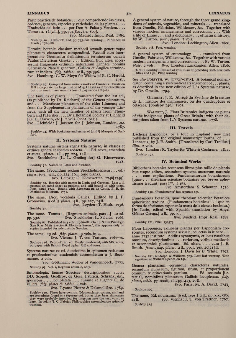 Parte práctica de botánica . .. que comprehende las clases, órdenes, géneros, especies y variedades de las plantas. . . . Traducida del latín . . . por Don A. Paláu y Verdéra. . .. Tomo ni. 1Ц2И.], pp. 794[8 oi, i.e. 809]. 8vo. Madrid: Impr. Real. 1785. Soulsby 16. Half-title and pp. 795-801 wanting. Published in 8 vols., 1784-88. Termini botanici classium methodi sexualis generumque plantarum characteres compendiosi. Recudí cum inter pretatione Germanica definitionum terminorum curavit Paulus Dietericus Giseke. . . . Editioni huic alteri acces serunt fragmenta ordinum naturalium Linnaei, nomina Germanica Planeri generum, Gallica et Anglica termino rum et indices, fldg. tables. 1011., pp. 396. 8vo. Hamburg: C. W. Meyn for Widow of В. C. Herold. 1787. Soulsby 19. Compiled from various works of Linnaeus. Errata on H 8 incorporated in longer list on M 4; H 8 slit as if for cancellation but this would have meant a loss of pagination (127-8). The families of plants. . . . Translated from the last ed., (as published by Dr. Reichard) of the Genera plantarum, and . . . Mantissae plantarum of the elder Linneus; and from the Supplementum plantarum of the younger Lin neus, with all the new families of plants from Thun- berg and l’Heritier.... By a Botanical Society at Lichfield [i.e. E. Darwin, etc.]. 2 vols. (cont. pag.). 8vo. Lichfield: J. Jackson for J. Johnson, London, etc. 1787. Soulsby 24. With bookplate and stamp of [2nd?] Marquis of Staf ford. II. Systema Naturae Systema naturae sistens regna tria naturae, in classes et ordines genera et species redacta. . .. Ed. sexta, emendata et aucta, plates. 211., pp. 224, 1411. 8vo. Stockholm: [L. L. Grefing for] G. Kiesewetter. 1748. Soulsby 51. Names in Latin and Swedish. The same. (Secundum sextam Stockholmiensem . . . ed.) plates, port. 411., pp.224, 1611. (one blank). 8vo. Leipzig: G. Kiesewetter. I748[i749]. Soulsby 52. Reprint with names in Latin and German. Last 4 11 . printed on same sheet as prelims, and still bound in with them. Port, dated 1749. Bound with Sauvages de la Croix, F. B. de. Methodus foliorum. 1751. The same. (Acc. vocabula Gallica. [Edited by J. F. Gronovius. 9 ed.]) plates. 411., pp.227, 1411. 8vo. Leyden: T. Haak. 1756. Soulsby 57. The same. Tomus 1. [Regnum animale, pars 1.] 12 ed. pp.532. 8vo. Stockholm: L. Salvius. 1766. Soulsby 62. Published in 3 vols., 1766-68. On t.p. ‘Cum Privilegio S:ae R:ae M:tis Sveciae & Electoris Saxon.’; this appears only on copies intended for sale outside Sweden. The same. 13 ed. fldg. plates. 3 vols. in 4. 8vo. Vienna: J. T. von Trattner. 1767-70. Soulsby 116. Repr. of 12th ed. Partly interleaved, with MS. notes, on paper with British Royal cipher GR and arms. Systema naturae ex ed. duodecima in epitomen redactum et praelectionibus academias accomodatum a J. Beck- manno. 2 vols. 8vo. Gottingen: Widow of Vandenhoeck. 1772. Soulsby 93. Vol. i, Regnum animale, only. Entomología, faunae Suecicae descriptionibus aucta; DD. Scopoli, Geoffroy, de Geer, Fabricii, Schrank, &c., speciebus . . . locupletata . . . curante et augente C. de Villers. fldg. plates & tables. 4 vols. 8vo. Lyons: Piestre & Delamolliere. 1789. Soulsby no. Plates have own t.p. ‘Nomenclator iconum, etc.’ and are sometimes found as a separate vol. but as they bear signatures they were probably intended for insertion into the text vols., as here. In vol. iv ‘J. C. Fabricii Philosophiae entomologicae epitome’ wanting. A general system of nature, through the three grand king doms of animals, vegetables, and minerals . . . translated from Gmelin, Fabricius, Willdenow, &c. Together with various modern arrangements and corrections. . . . With a life of Linné . . . and a dictionary ... of natural history, by W. Turton. port., plates. 7 vois. 8vo. London : Lackington, Allen. 1806. Soulsby 138. Port, wanting. A general system of entomology . . . translated from Gmelin, Fabricius, Willdenow, &c. Together with various modern arrangements and corrections.... By W. Turton. plate. 2 vois. 8vo. London : Lackington, Allen. 1806. Not in Soulsby. Reissue of vois, ii-iii of preceding with new half- titles and t.ps. Plate wanting. See also Forsyth, W. [i772?-i835]. A botanical nomen clator; containing a systematical arrangement of... plants, as described in the new edition of L.’s Systema naturae, by Dr. Gmelin. 1794. Gilibert, J. E. Abrégé du Système de la nature de L., histoire des mammaires, ou des quadrupèdes et cétacées. [Soulsby 140.] 1805. Walcott, J. Flora Britannica indigena : or plates of the indigenous plants of Great Britain : with their de scriptions taken from L.’s Systema naturae. 1778. III. Travels Lachesis Lapponica, or a tour in Lapland, now first published from the original manuscript journal of . . . Linnaeus; by J. E. Smith. [Translated by Carl Troilius.] illus. 2 vois. 8vo. London: R. Taylor for White & Cochrane. 1811. Soulsby 192. IV. Botanical Works Bibliotheca botanica recensens libros plus mille de plantis huc usque editos, secundum systema auctorum naturale . . . cum explicatione. Fundamentorum botanicorum [quae . . . theoriam scientiae botanices per breves apho- rismos tradunt] pars i ma . 2 pts. 8vo. Amsterdam: S. Schouten. 1736. Soulsby 250. ‘Fundamenta’ has separate t.p. Fundamenta botanica, quae theoriam scientiae botanices aphoristice tradunt. (Fundamentos botánicos . . . que en forma de aforismos exponen la teoría de la ciencia botánica.) [In Latin, edited with Spanish translation by Angel Gómez Ortega.] 211., pp. 97. 8vo. Madrid: Impr. Real. 1788. Soulsby 271, Palau 138573. Flora Lapponica, exhibens plantas per Lapponiam cre scentes, secundum systema sexuale, collectas in itinere . .. anno 1732 instituto. Additis synonymis, et locis natalibus omnium, descriptionibus . . . rariorum, viribus medicatis et oeconomicis plurimarum. Ed. altera . . . cura J. E. Smith, front., fldg. plates. 2 IL, pp. 1, 390, 20[2i]U. 8vo. London: J. Davis for B. White. 1792. Soulsby 281, Rudolph & Williams 703. Last leaf wanting. With signature of William Spence on t.p. Genera plantarum eorumque characteres naturales, secundum numerum, figuram, situm, et proportionem omnium fructificationis partium. . . . Ed. secunda [i.e. tertia], nominibus plantarum Gallicis locupletata, fldg. plates, table, pp.xxxii, il., pp.413, 2911. 8vo. Paris: M. A. David. 1743. Soulsby 299. The same. Ed. novissima. [6 ed. repr.] 211., pp. xix, 580, 2211. 8vo. Vienna: J. T. von Trattner. 1767. Soulsby 315.