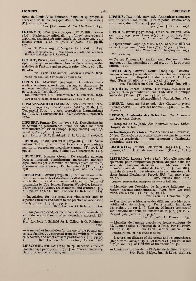 règne de Louis V le Fainéant. Singulier quiproquo à l’occasion de la fin tragique d’une chèvre. [In verse.] [P.] 11., pp. iii, 10. 8vo. [Saint-Amand : Farré le Garé.] 1843. LIONNOIS, Abbé [Jean Jacques BOUVIER] [1730- 1806]. Nachertanie mifologiî. . . . Vnov' perevedeno i dopolneno slaviànskoiu mifologieiu, S. Ushakovym. . . . Izdanie vtoroe. 2 ed. col. front. & plates. 2 IL, pp. iii, 207, 8. 8vo. St. Petersburg: K. Vingeber for I. Zaikin. 1834. [Outline of mythology. . . . New translation, with additions from Slavonie mythology by S. Ushakov.] LIOULT, Pierre Jean. Traité complet de la gonorrhée siphilitique qui se manifeste chez les deux sexes; et des maladies de l’urèthre qui en sont la suite. Nouv. éd. 211., pp.410. 8vo. Paris: The author, Gabon & Lebour. 1809. Numbered and signed by author on verso of t.p. LIPENIUS, Martinus [1630-92]. Bibliotheca realis medica omnium materiarum, rerum, et titulorum, in universa medicina occurrentium, add. engr. t.p. 1011., pp.492, 22 11. (last blank). fol. Frankfort: J. N. Hummius for J. Friderici. 1679. Part of his ‘Bibliotheca realis universalis’, 6 vols., 1679-85. LIPMANN-MUEHLHAUSEN, Yom-Tob ben Solo mon [jL 1399-1423.] See Mishnah, Nâshïm, Sôtâh. J. C. Wagenseilii Sota. . . . Acc. correctiones Lipmannianae [i.e. J. C. W.’s corrections toL.-M.’s‘Seferha-Nizzahon’]. 1674. LIPPERT, Philipp Daniel [1702-85]. Dactyliothec das ist Sammlung geschnittener Steine der Alien aus denen vomehmsten Museis in Europa. [Supplement.] engr. t.p. to vol. i, illus., plate. 3 vols. 4to. [Leipzig: B. C. Breitkopf; S. L. Crusius.] 1767-76. LIPPICH, Franz Wilhelm [1799-1845]. De Maxi- miliani Stoll et Joannis Petri Frank vita praecipuisque meritis in praesentem medicinae statum. [T. 1006. 8.] pp. 16. 4to. Vienna: C. Ueberreuter. 1845. LIPPOLDT, Johann Georg. De remediis adversus locustas, inprimis pontificiorum quorundam methodo expellendi eas per excommunicationem, aquam lustralem, & exorcismum. (Praes. J. P. Hebenstreit.) [T. 15. 43.] 1911. 4to. Jena: Werther. 1693. LIPSCOMB, George [1773-1846]. A dissertation on the failure and mischiefs of the disease called the cow-pox : in which the principal arguments adduced in favour of vaccination by Drs. Jenner, Pearson, Woodville, Lettsom, Thornton, and Adams, are examined, and confuted. [P.] 211., pp. iv, 105, il. 8vo. London: G. Robinson. 1805. — Inoculation for the small-pox vindicated; and its superior efficacity and safety to the practice of vaccination clearly proved. [P.] 411., pp.44. 8vo. London: G. Robinson. 1805. — Cow-pox exploded; or the inconsistencies, absurdities, and falsehoods of some of its defenders exposed. [P.] PP-57- 8vo. London: J. Barfield for J. Callow & G. Robinson. 1806. — A manual of inoculation for the use of the Faculty and private families . . . extracted from the writings of Dims- dale, Sutton, and other eminent practitioners. [P.] pp. 30, il. 8vo. London: W. Smith for J. Callow. 1806. LIPSCOMB, William [1754-1842]. Beneficial effects of inoculation, a prize poem. [1772.] In Oxford, University. Oxford prize poems. 1807, etc. LIPSIUS, David [fl. 1607-78]. Antipathiae singulares sive de naturali sed mirabili cibi et potus fastidio, odio, abstinentia, diss. [T. 15. 7.] pp. 22, 11. 4to. Jena: J. Gollner. 1678. LIPSIUS, Justus [1547-1606]. De cruce libri tres. add. engr. t.p., engr. plates (some fldg.). 1211., pp. 240, 1211. (last blank). i2mo. Amsterdam: A. Frisius. 1670. — Opera omnia, engr. t.p. to vol. i, t.ps. to vols, ii-iii in red & black, engr. illus., plates {some fldg.) & port. 4 vols. 8vo. Wesel: A. ab Hooghuysen. 1675. Vol. iv wanting. — See also Kipping, H. Antiquitatum Romanarum fibri quatuor. . . . Ed. novissima . . . cui acc. . .. J. L. opuscula rariora. 1713. LIPSTOERP, Gustav Daniel [1664-89]. Disserta tionem anamico [sic]-medicam de poris humani corporis . . . publicae . . . disquisitioni sistet auctor G. D. Lips- tôrp. (Praes. B. Albinus.) [T. 3. 52.] 411., pp. 72. 4to. Frankfort-on-Oder : C. A. Zeitler, Jnr. 1685. LIQUIÈRE, Marie Joseph. Des types médicaux en général, et en particulier de leur utilité dans la pratique médicale. [Thèse.] [T. 130.24.] pp.36. 4to. Montpellier: J. Martel, Snr. 1811. LIREUX, Auguste [1810-70]. See Gavarni, pseud. Œuvres choisis. . . . Avec des notices . . . par . . . L., etc. 1846-47. LISBON, Academia das Sciencias. See Academia das Sciencias, Lisbon. — Hospital de S. José. See Pharmacopoeias, Lisbon, Hospital de S. José. — Instituiçâo Vaccinica. See Academia das Sciencias, Lisbon. Collecçâo de opusculos sobre a vaccina feitos pelos socios da Academia . . . que compoem a Instituiçâo Vaccinica. 1812-13. LISCHWITZ, Johann Christoph [1693-1743]. See Loeber, C. F. D.M. de masticatione. (Praes. J. C. L.) 1725. LISFRANC, Jacques [1787-1847]. Nouvelle méthode opératoire pour l’amputation partielle du pied dans son articulation tarso-métatarsienne. . . . Mémoire lu à la première classe de l’Institut de France, le 13 mars 1815; suivi du Rapport fait par Messieurs les commissaires de la classe [signed Deschamps, Percy]. [P.] fldg. engr. plate. pp.51. 8vo. Paris: Gabon. 1815. Author’s presentation inscription on verso of half-title. — Mémoire sur l’excision de la partie inférieure du rectum, devenue carcinomateuse. [Repr. from Gaz. méd. Paris, vol. i, 1830.] [T. 893. 3.] pp. 12. 8vo. Paris: C. Dezauche. 1830. — Des diverses méthodes et des différens procédés pour l’oblitération des artères. . . . De la réunion immédiate des plaies . . . par L. J. Sanson. Mémoire comparatif sur l’histoire naturelle de l’insecte de la gale; par F. V. Raspail. fldg. plate. 2 IL, pp. 336. 8vo. Brussels : H. Dumont. 1835. — Maladies de l’utérus d’après les leçons cliniques de M. Lisfranc faites à l’Hôpital de la Pitié. Par H. Pauly. 211., pp. vi, 536. 8vo. Paris : Germer Baillière. 1836. Publisher’s cat. (pp. 32) bound in at end. — Lectures on diseases of the uterus and its appendages. [Repr. from Lancet, 1833-34, of lectures 1-5 (in vol. i) and 6-7 (in vol. ii).] In Diseases of the uterus. 1842. — Clinique chirurgicale de l’Hôpital de la Pitié. 3 vols. 8vo. Paris : Béchet, Jnr., & Labé. 1841-43.