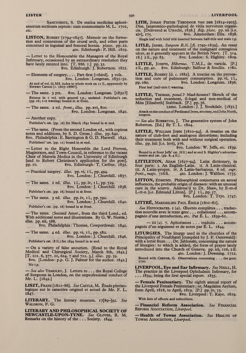 Sanctorius, S. De statica medicina aphori- smorum sectiones septem: cum commentario M. L. 1701, etc. LISTON, Robert [1794-1847]. Memoir on the forma tion and connexions of the crural arch, and other parts concerned in inguinal and femoral hernia, plates, pp. 22. 4to. Edinburgh: P. Hill. 1819. — Letter to the Honourable the Managers of the Royal Infirmary, occasioned by an extraordinary resolution they have lately entered into. [T. 886. 1.] pp. 32. 8vo. Edinburgh: J. Robertson. 1822. — Elements of surgery. . . . Part first [-third], 3 vols. 8vo. London: Longman. 1831-32. At end of vol. iii MS. index to whole work on 1111., apparently by Stewart Carson [c. 1805-1888?]. — The same. 3 pts. 8vo. London: Longman. [1832?] Reissue in 1 vol. with general t.p., undated. Publisher’s cat. (pp. 16; 1-2 wanting) bound in at front. — The same. 2 ed. front., illus. pp. xvi, 800. 8vo. London: Longman. 1840. — Another copy. Publisher’s cat. (pp. 16) for March 1841 bound in at end. — The same. (From the second London ed., with copious notes and additions, by S. D. Gross.) Ulus. pp. 640. 8vo. Philadelphia : E. Barrington & G. D. Haswell. 1842. Publishers’ cat. (pp. 11) bound in at end. — Letter to the Right Honorable the Lord Provost, Magistrates, and Town-Council, in reference to the vacant Chair of Materia Medica in the University of Edinburgh [and to Robert Christison’s application for the post], pp. 10. 8vo. Edinburgh: T. Carfrae. 1832. — Practical surgery. Ulus. pp. vi, 11., pp. 494. 8vo. London: J. Churchill. 1837. — The same. 2 ed. Ulus. 11., pp. iv, 11., pp. 529. 8vo. London: J. Churchill. 1838. Publisher’s cat. (pp. 16) bound in at front. — The same. 3 ed. Ulus. pp. iv, 11., pp. 592. 8vo. London: J. Churchill. 1840. Publisher’s cat. (pp. 16) bound in at front. — The same. (Second Amer., from the third Lond., ed. With additional notes and illustrations. By G. W. Norris.) Ulus. pp. xii, 588. 8vo. Philadelphia: Thomas, Cowperthwait. 1842. — The same. 4 ed. illus. pp. vi, 11., pp. 582. 8vo. London: J. Churchill. 1846. Publisher’s cat. (8 11.) for 1844 bound in at end. — On a variety of false aneurism. [Read to the Royal Medical and Chirurgical Society, March 8th, 1842.] [T. 101. 6, 377. 10, 624. 7 and 712. 3.] Ulus. pp. 39. 8vo. [London: p.p. G. J. Palmer for the author. 1842.] No t.p. — See also Yearsley, J. Letters to . . . the Royal College of Surgeons in London, on the unprofessional conduct of Mr. L. [1842.] LISZT, Franz [1811-86]. See Castle, M. Étudephréno- logique sur le caractère originel et actuel de Mr. F. L. 1847. LITERARY. The literary museum. i7[89-]92. See Waldron, F. G. LITERARY AND PHILOSOPHICAL SOCIETY OF NEWCASTLE-UPON-TYNE. See Glover, R. M. Remarks on the history of the . . . Society. 1844. LITH, Johan Pieter Theodoor van der [1814-1903]. Diss. [anatomico-pathologica] de vitiis nervorum organi- cis. [Delivered at Utrecht, 1838.] fldg. plate, pp. xii [i.e. xiv], 175. 8vo. Amsterdam: Elix. 1838. Single leaf with brief title inserted between half-title and main t.p. LITLE, James, Surgeon R.N. [fl. 1792-1839]. An essay on the nature and treatment of the malignant contagious ulcer, as it generally appears in the British Navy. [T. 314. 18.] 211., pp. 83. 8vo. London: S. Highley. 1809. LITTLE, Joseph, Hibernus. T.M.I., de variola. [P.] 211., pp. 40. 8vo. Edinburgh : Balfour & SmeUie. 1780. LITTLE, Robert [d. c. 1882]. A treatise on the preven tion and cure of pulmonary consumption, pp. vi, 11., pp. 160. 8vo. London: Longman. 1836. First leaf (half-title ?) wanting. LITTLE, Thomas, pseud.} Mad-houses! Sketch of the seduction and treatment, il-legal and non-medical of Miss [Elisabeth] Stabback. [P.] pp. 36. i2mo. London: J. J. Stockdale. [1831.] Attack on the conduct of Ferdinand Jeyes, attorney, and J ohn North, surgeon. — See also Roberton, J. The generative system of John Roberton. [Ed.] By T. L. 1824. LITTLE, William John [1810-94]. A treatise on the nature of club-foot and analogous distortions; including their treatment both with and without surgical operation. Ulus. pp. Ixii [i.e. lxvi], 276. 8vo. London: W. Jeffs, etc. 1839. Bound in at front Jeffs’ cat. (811.) and at end S. Highley’s advertise ments and cat. (pp. 8, 4 11.). LITTLETON, Adam [1627-94]. Latin dictionary, in four parts: 1. An English-Latin. 11. A Latin-classical, in. A Latin-proper, iv. A Latin-barbarous. 6 ed. engr. front., maps. 71611. 4to. London: J. Walthoe. 1735. LITTON, Edmund. Philosophical conjectures on aereal influences, the probable origin of diseases : with an unusual cure in the scurvy. Address’d to Dr. Shaw, by E-m-d L-tt-n [i.e. Edmund Litton]. [P.] 11., pp. 57. 8vo. London: T. Trye. 1747. LITTRÉ, Maximilien Paul Émile [1801-81]. See Hippocrates, i (a). Œuvres complètes ... traduc tion nouvelle avec le texte grec . . . collationné ... accom pagnée d’une introduction, etc. Par É. L. 1839-61. — m (a). 7. Aphorismes . . . traduits . . . accom pagnés d’un argument et de notes par É. L. 1844. LITURGIES. The liturgy used in the churches of the Principality of Neufchatel [compiled by J. F. Osterwald] : with a letter from ... Dr. Jablonski, concerning the nature of liturgies : to which is added, the form of prayer lately introduced into the Church of Geneva, pp. xii, 116, 211. 4to. London: J. Downing. 1712. Bound with Cheynb, G. Observations concerning . . . the gout. 1720. LIVERPOOL, Eye and Ear Infirmary. See Neill, H. The practice in the Liverpool Ophthalmic Infirmary, for . . . 1834; being the first special report. 1835. — Female Penitentiary. The eighth annual report of the Liverpool Female Penitentiary; or, Magdalen Asylum, from April, 1818, to April, 1819. [P.] pp.iv, 13. 8vo. Liverpool : T. Kaye. 1819. With lists of officers and subscribers. — Financial Reform Association. See Financial Reform Association, Liverpool. — Health of Towns Association. See Health of Towns Association, Liverpool.