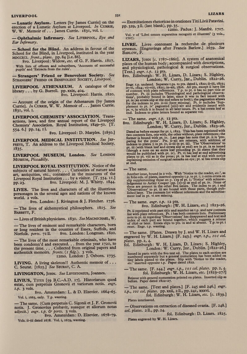 — Lunatic Asylum. Letters [by James Currie] on the erection of a Lunatic Asylum at Liverpool. In Currie, W. W. Memoir of . . . James Currie. 1831, vol. 1. — Ophthalmic Infirmary. See Liverpool, Eye and Ear Infirmary. — School for the Blind. An address in favour of the School for the Blind, in Liverpool, instituted in the year mdccxci. front., plans, pp. 84 [i.e. 86]. 8vo. Liverpool: Widow, etc. of G. F. Harris. 1817. With lists of officers and subscribers, ‘Accounts of successful pupils’ and ‘Extracts from the rules’. — Strangers’ Friend or Benevolent Society. See Strangers’ Friend or Benevolent Society, Liverpool. LIVERPOOL ATHENAEUM. A catalogue of the library ... by G. Burrell, pp. xxix, 404. 8vo. Liverpool: Harris. 1820. — Account of the origin of the Athenaeum [by James Currie]. In Currie, W. W. Memoir of... James Currie. 1831, vol. 1. LIVERPOOL CHEMISTS’ ASSOCIATION. Trans actions, laws, and first annual report of the Liverpool Chemists’ Association. Royal Institution, 1849-50. [T. 554. 6.] pp. 14, 11. 8vo. Liverpool: D. Marples. [1850.] LIVERPOOL MEDICAL INSTITUTION. See Jef freys, T. An address to the Liverpool Medical Society. 1835- LIVERPOOL MUSEUM, London. See London Museum, Piccadilly. LIVERPOOL ROYAL INSTITUTION. Notice of the subjects of natural history. . . . Curiosities of nature and art, antiquities, etc., contained in the museums of the Liverpool Royal Institution ... by a visitor. [T. 554. 11.] pp.23. 8vo. Liverpool: M. J. Whitty. 1844. LIVES. The lives and characters of all the illustrious personages in the several ages and nations of the known world. 2 vols. 8vo. London: J. Rivington & J. Fletcher. 1756. — The lives of alchemystical philosophers. 1815. See Barrett, F. — Lives of British physicians. 1830. See Macmichael, W. — The lives of eminent and remarkable characters, bom or long resident in the counties of Essex, Suffolk, and Norfolk, ports. 7111. 8vo. London: Longman. 1820. — The lives of the most remarkable criminals, who have been condemn’d and executed. . . from the year 1720, to the present time. . . . Collected from original papers and authentick memoirs, fronts. (1 fldg.). 3 vols. i2mo. London: J. Osborn. 1735. LIVING. A living skeleton!! Authentic memoir of . . . C. Seurat. [1825.] See Seurat, C. A. LIVINGSTON, John. See Levistonius, Joannes. LIVIUS, Titus [59 B.C.-A.D. 17]. Historiarum quod extat, cum perpetuis Gronovii et variorum notis. engr. t.p. 3 vols. 8vo. Amsterdam: L. & D. Elzevier. 1664-65. Vol. i, 1665, only. T.p. wanting. — The same. (Cum perpetuis C. Sigonii et J. F. Gronovii notis. J. Gronovius probavit, suasque et aliorum notas adjecit.) engr. t.p. & ports. 3 vols. 8vo. Amsterdam: D. Elzevier. 1678-79. Vols. ii-iii dated 1678. Vol. i, 1679, wanting. — Exercitationes rhetoricae in orationes Titi Livii Patavini. PP- 3 2 9> 3 U- (last blank), pp. 35. i2mo. Padua: J. Manfre. 1707. Vol. v of ‘Libri omnes superstites recogniti et illustrati’ (5 vols., 1707). LIVRE. Livre contenant la recherche de plusieurs oyseaux. [Engravings after Francis Barlow.] 1659. See Barlow, F. LIZARS, John [c. 1787-1860]. A system of anatomical plates of the human body; accompanied with descriptions, and physiological, pathological & surgical observations. [Text.] engr. t.p. 12 pts. 8vo. Edinburgh: W. H. Lizars, D. Lizars; S. Highley, London; W. Curry, Jnr., Dublin. 1822-26. Engr. t.p. undated. Separate t.ps. to pts. dated i, 1822; ii-iii, 1823; iv-vi, 1824; vii-viii, 1825; ix-xii, 1826. All pts. except ii have list of contents with plate references. T.p. to pt. ii has no part title or number. Pt. iii includes ‘Physiological and pathological observa tions’, probably bound in later, since it was in fact issued with pt. ix (an errata slip at the end refers to both); the pagination allows for the indexes to pts. ii-iii (here missing). Pt. iv includes ‘Sup plement to pt. iv’ paginated [xiii]-xiv and evidently issued with pt. v, in which it is found in all later issues. Pt. x has errata leaf at end. Indexes to plate letters bound as separate vol. — The same. engr. t.p. 12 pts. 8vo. Edinburgh: W. H. Lizars, D. Lizars; S. Highley, London; W. Curry, Jnr., Dublin. 1823-26. Dated as before except for pt. i, 1823. This has been reprinted with two contents lists, one with, the other without, plate references; the former is bound with pt. iv. Last page has note that pt. ii is ‘pre paring for the press’. Pts. ii-xii are reissues, with addition of indexes to plates (i in pt. iv, ii-iii in pt. iii). The ‘Observations’ to pt. iii (with blank leaf and errata slip at end) are in pt. ix as issued (though a note on an extra leaf preceding pt. iii states that they would be published with pt. iv). Pt. vi has leaf at end advertising plates to pt. viii as in the press; pt. ix has leaf at end with notice explaining omission of surgical remarks on eye; pt. xi has errata slip at end. — The same. Another issue, bound in 2 vols. With ‘Notice to the reader, etc.', as in folio eds. of plates, inserted opposite t.p. to pt. i; 2 extra errata on slip supplementing those on p. 119 of pt. i; ‘Notice’ with acknow ledgement to Astley Cooper (pp. [1]—3) at end of pt. iv. None of these are present in the other 8vo issues. The index to pt. i and ‘Observations’ to pt. iii are bound with those parts, though pub lished later. The contents list without references and the advertise ment leaf in pt. vi are missing. — The same. engr. t.p. 12 pts. 8vo. Edinburgh: [W. H. Lizars, etc.\ 1823-26. Pt. ii reprinted with part title and number on t.p. and new contents list with plate references. Pt. i has both contents lists. Preliminary note to pt. iii regarding ‘Observations’ has disappeared and text and index of each part are bound together, which suggests a reissue of 1826 or later. Errata slips to pts. ix and xi absent. T.p. to pt. i reset. Engr. t.p. wanting. — The same. [Plates. Drawn by J. and W. H. Lizars and engraved by W. H. Lizars.] [F. 243.] engr. t.p., 101 col. plates, pp. 2, 4. fol. Edinburgh: W. H. Lizars, D. Lizars; S. Highley, London: W. Curry, Jnr., Dublin. [1822-26.] Issued in parts with the 8vo text ed. The plates to each section are numbered separately but a general numeration has been added on tiny labels pasted to the plates. Slip with ‘Notice to the reader, etc.’ inserted opposite t.p. Paper dated 1822. — The same. [F. 244.] engr. t.p., 101 col. plates, pp. 2, 4. fol. Edinburgh: W. H. Lizars, etc. [1823-27?] Reissue with general numeration printed on plates. Inserted slip as before. Paper dated 1822-27. — The same. [Text and plates.] [F. 245 and 246.] engr. t.p., 101 col. plates, pp. xxii, 211., pp. 241, xxxvi. fol. Edinburgh: W. H. Lizars, etc. [c. 1839.] Plates interleaved. — Observations on extraction of diseased ovaria. [F. 248.] col. plates. 211., pp. 24. fol. Edinburgh: D. Lizars. 1825. Plates engraved by W. H. Lizars.