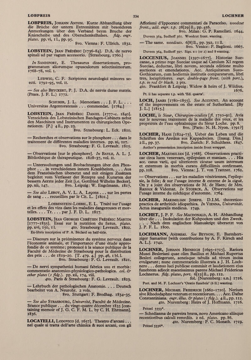 LOBPREIS, Johann Anton. Kurze Abhandlung über die Brüche der untern Extremitäten mit besonderen Anmerkungen über den Verband beym Bruche der Kniescheibe und des Oberschenkelhalses, fldg. engr. plates, pp. vi, 11., pp. 95. 8vo. Vienna: F. Ullrich. 1832. LOBSTEIN, Jean Frédéric [1736-84]. D.A. de nervo spinali ad par vagum accessorio. [Strasbourg, 1760.] In Sandifort, E. Thesaurus dissertationum, pro- grammatum aliorumque opusculorum selectissimorum. 1768-78, vol. 1. Ludwig, C. F. Scriptores neurologici minores se- ecti. 1791-95, vol. 11. — See also Beyckert, P. J. D.A. de nervis durae matris. (Praes. J. F. L.) 1772. Schürer, J. L. Memoriam . . . J. F. L. . . . Universitas Argentoratensis . . . commendat. [1784.] LOBSTEIN, Jean Frédéric Daniel [1777-c. 1840]. Verzeichnis des Lobsteinischen Bandagen-Cabinets nebst den Maschinen und Instrumenten zu chirurgischen Ope rationen. [P.] 411., pp. 23. 8vo. Strasbourg: L. Eck. 1810. — Recherches et observations sur le phosphore ... dans le traitement de différentes maladies internes, pp. xi, 107. 8vo. Strasbourg: F. G. Levrault. 1815. — Observations [sur le phosphore]. In Bayle, A. L. J. Bibliothèque de thérapeutique. 1828-37, vol. 11. — Untersuchungen und Beobachtungen über den Phos phor ... in verschiedenen innern Krankheiten. . . . Aus dem Französischen übersetzt und mit einigen Zusätzen begleitet vom Verfasser der Rezepte und Kurarten der bessern Aerzte jeder Zeit [i.e. Gottfried Wilhelm Becker], pp.xii, 147. 8vo. Leipzig: W. Engelmann. 1817. — See also Leroy, A. V. L. A. Leçons . . . sur les pertes de sang . . . recueillies par le Cit. L. [1801.] Loebenstein-Loebel, E. L. Traité sur l’usage et les effets des vins dans les maladies dangereuses et mor telles. . . . Tr. . . . par J. F. D. L. 1817. LOBSTEIN, Jean Georges Chrétien Frédéric Martin [ 1777-1835]. Essai sur la nutrition du fœtus, plates. pp.xvi, 150, il. 4to. Strasbourg: Levrault. 1802. Ex-libris inscription of P. A. Béclard on half-title. — Discours sur la prééminence du système nerveux dans l’économie animale, et l’importance d’une étude appro fondie de ce système; prononcé à la séance publique de la Faculté de Médecine de Strasbourg pour la distribution des prix ... de 1819-20. [T. 479. 4.] pp.46, ibl.l. 8vo. Strasbourg: F. G. Levrault. 1821. — De nervi sympathetici humani fabrica usu et morbis : commentatio anatomico-physiologico-pathologica. col. & other plates ( j fldg.). pp. xii, 174, viii. 4to. Paris & Strasbourg: F. G. Levrault. 1823. — Lehrbuch der pathologischen Anatomie. . . . Deutsch bearbeitet von A. Neurohr. 2 vols. 8vo. Stuttgart: F. Brodhag. 1834-35. — See also Strasbourg, Université, Faculté de Médecine. Séance publique ... du vingt-quatre décembre 1835 [con- taining memoir of J. G. C. F. M. L. by C. H. Ehrmann]. 1836. LOCATELLI, Lodovico [d. 1657]. Theatro d’arcani... nel quale si tratta dell’arte chimica & suoi arcani, con gli Afforismi d’Ippocrate commentati da Paracelso. woodcut front., add. engr. t.p. 28[29] 11., pp. 456. 8vo. Milan: G. P. Ramellati. 1644. Duveen 364, Sudhoff 361. Woodcut front, wanting. — The same, woodcuts. 6[8] IL, pp. 392, ii 11. 8vo. Venice : P. Baglioni. 1667. Duveen 364, Sudhoff 397. Sigs. a 1 (or 2) and 8 wanting. LOCCENIUS, Joannes [1597-1677]. Historiae Sue- canae, a primo rege Sueciae usque ad Carolum XI regem Sueciae, deductae, libri novem, secunda editione multo auctiores et emendatiores. Acc. Antiquitatum Sueo- Gothicarum, cum hodiernis institutis comparatarum, libri tres, locupletiores, engr. double-page front. (1 with port.),, t.p. in red & black. 2 pts. 4to. Frankfort & Leipzig : Widow & heirs of J. Wildius. 1676. Pt. ii has separate t.p. with ‘Ed. quarta’. LOCH, James [1780-1855]. See Account. An account of the improvements on the estate of Sutherland. [By J. L.] [1815.] LOCHE, le Sieur, Chirurgien-oculiste [fl. 1750-91]. Avis sur le nouveau traitement de la maladie des yeux, et les propriétés de l’eau ophtalmique du Sieur Loche, pp. 8. 8vo. [Paris : N. H. Nyon. 1791?] LOCHER, Hans [1824-73]. Ueber das Leben und die Schriften des Aretäus aus Kappadocien. [Inaug. Diss.] 211., pp. 37. 8vo. Zurich: F. Schulthess. 1847. Author’s presentation inscription inside front wrapper. LOCHER, Maximilian [d. 1768]. Observationes practi- cae circa luem veneream, epilepsiam et maniam. . . . His acc. casus varii, qui ulteriorem cicutae usum internum et externum in morbis curatu difficillimis confirmant, pp. 108. 8vo. Vienna: J. T. von Trattner. 1762. — Observations ... sur les maladies vénériennes, l’epilep- sie, la folie; & sur l’usage interne & externe de la ciguë. On y a joint des observations de M. de Haen; de Mrs. Razoux & Videmar. In Stoerck, A. Observations sur l’usage interne du colchique d’automne. 1764. LOCHER, Maximilian Joseph. D.I.M. theoretico- practica de arthritide idiopathica. In Vienna, Universität. Actus inauguralis medicus. 1749. LOCHET, J. P. F. See Macdonald, A. H. Abhandlung über die . . . Inokulation der Kuhpocken und den Zweck. . . . Nach dem englischen Manuskript übersetzt von J. P. F. L. 1800. LOCHMANN, Andreas. See Beynon, E. Barmhert- ziger Samariter [with contributions by A. F. Kirsch and A. L.]. 1742. LOCHNER, Johann Heinrich [1695-1715]. Rariora Musei Besleriani quae olim Basilius et Michael Rupertus Besleri collegerunt, aeneisque tabulis ad vivum incisa evulgarunt; nunc commentariolo illustrata a J. H. Loch- nero ... denuo luci publicae commisit et laudationem ejus funebrem adjecit maestissimus parens Michael Fridericus Lochnerus. fldg. plates, port. 6[i2] IL, pp. 112. fol. [Nuremberg : s.n.] 1716. Port, and M. F. Lochner’s ‘Oratio funebris’ (6 11.) wanting. LOCHNER, Mich ae l Friedrich [1662-1720]. Nerium sive Rhododaphne veterum et recentiorum.... Acc. Dafne Constantiniana. engr. Mus. & plates (1 fldg.). 411., pp. 112. 4to. Nuremberg: Heirs of J. Hoffmann. 1716. Pritzel 5553*. — Schediasma de parreira brava, novo Americano aliisque recentioribus calculi remediis. 2 ed. plates, pp. 86. 4to. Nuremberg: P. C. Monath. 1719. Pritzel 5556*.