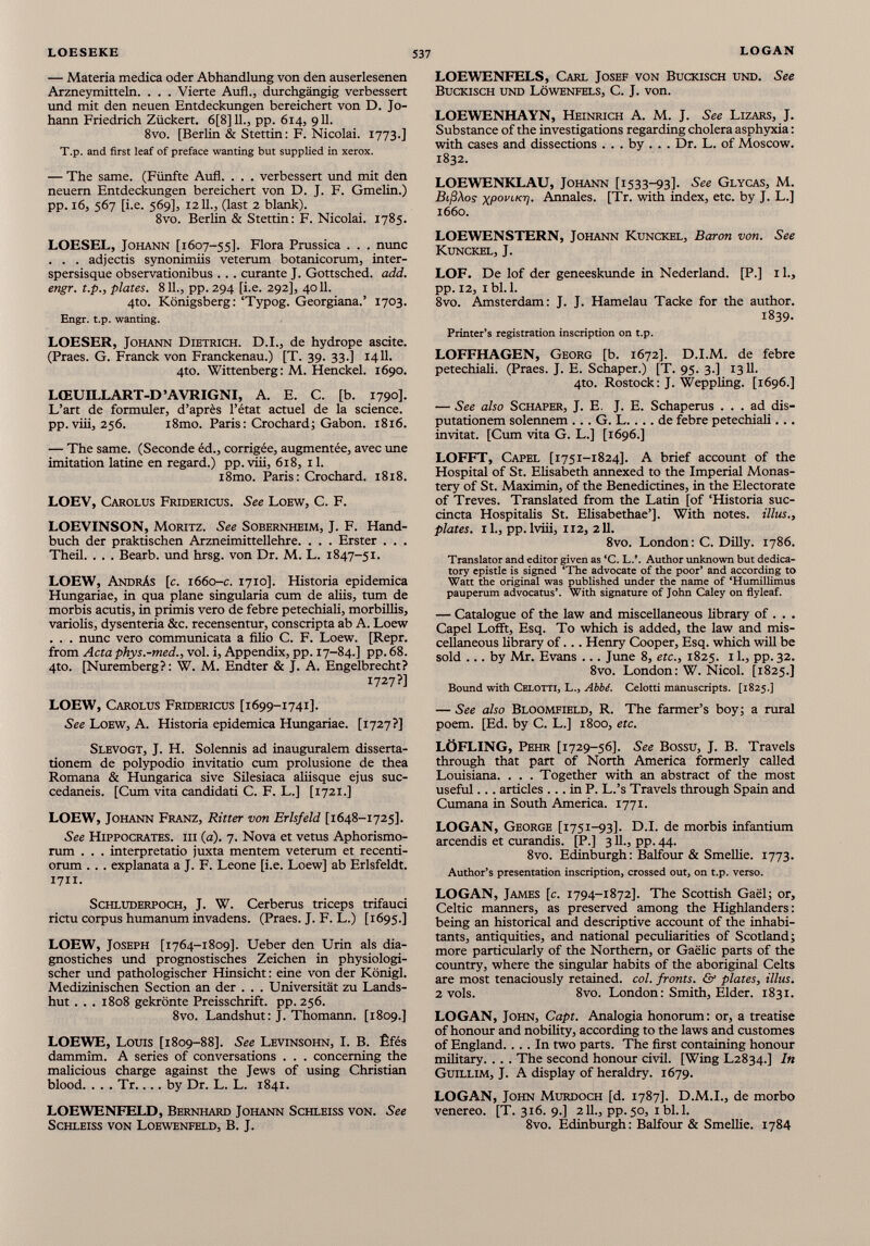 — Materia medica oder Abhandlung von den auserlesenen Arzneymitteln. . . . Vierte Auf!., durchgängig verbessert und mit den neuen Entdeckungen bereichert von D. Jo hann Friedrich Zückert. 6[8]11., pp. 614, 911. 8vo. [Berlin & Stettin: F. Nicolai. 1773.] T.p. and first leaf of préfacé wanting but supplied in xerox. — The same. (Fünfte Aufl. . . . verbessert und mit den neuern Entdeckungen bereichert von D. J. F. Gmelin.) pp. 16, 567 [i.e. 569], 1211., (last 2 blank). 8vo. Berlin & Stettin: F. Nicolai. 1785. LOESEL, Johann [1607-55]. Flora Prussica . . . nunc . . . adjectis synonimiis veterum botanicorum, inter- spersisque observationibus . . . curante J. Gottsched, add. engr. t.p., plates. 811., pp. 294 [i.e. 292], 4011. 4to. Königsberg: ‘Typog. Georgiana.’ 1703. Engr. t.p. wanting. LOESER, Johann Dietrich. D.I., de hydrope ascite. (Praes. G. Franck von Franckenau.) [T. 39. 33.] 1411. 4to. Wittenberg: M. Henckel. 1690. LŒUILLART-D’AVRIGNI, A. E. C. [b. 1790]. L’art de formuler, d’après l’état actuel de la science, pp.viii, 256. i8mo. Paris: Crochard; Gabon. 1816. — The same. (Seconde éd., corrigée, augmentée, avec une imitation latine en regard.) pp.viii, 618, 11. i8mo. Paris: Crochard. 1818. LOEV, Carolus Fridericus. See Loew, C. F. LOEVINSON, Moritz. See Sobernheim, J. F. Hand buch der praktischen Arzneimittellehre. . . . Erster . . . Theil. . . . Bearb. und hrsg. von Dr. M. L. 1847-51. LOEW, Andräs [c. 1660 -c. 1710]. Historia epidemica Hungariae, in qua plane singularia cum de aliis, tum de morbis acutis, in primis vero de febre petechiali, morbillis, variolis, dysenteria &c. recensentur, conscripta ab A. Loew . . . nunc vero communicata a filio C. F. Loew. [Repr. from Acta phys.-med., vol. i, Appendix, pp. 17-84.] pp. 68. 4to. [Nuremberg?: W. M. Endter & J. A. Engelbrecht? 1727?] LOEW, Carolus Fridericus [1699-1741]. See Loew, A. Historia epidemica Hungariae. [1727?] Slevogt, J. H. Solennis ad inauguraient disserta tionem de polypodio invitatio cum prolusione de thea Romana & Hungarica sive Silesiaca aliisque ejus suc cedaneis. [Cum vita candidati C. F. L.] [1721.] LOEW, Johann Franz, Ritter von Erlsfeld [1648-1725]. See Hippocrates, iii (a). 7. Nova et vetus Aphorismo- rum . . . interpretatio juxta mentem veterum et recenti- orum . . . explanata a J. F. Leone [i.e. Loew] ab Erlsfeldt. 1711. Schluderpoch, J. W. Cerberus triceps trifauci rictu corpus humanum invadens. (Praes. J. F. L.) [1695.] LOEW, Joseph [1764-1809]. Ueber den Urin als dia- gnostiches und prognostisches Zeichen in physiologi scher und pathologischer Hinsicht : eine von der Königl. Medizinischen Section an der . . . Universität zu Lands hut . . . 1808 gekrönte Preisschrift, pp. 256. 8vo. Landshut: J. Thomann. [1809.] LOEWE, Louis [1809-88]. See Levinsohn, I. B. Êfés dammîm. A series of conversations . . . conceming the malicious charge against the Jews of using Christian blood. . . . Tr.... by Dr. L. L. 1841. LOEWENFELD, Bernhard Johann Schleiss von. See Schleiss VON Loewenfeld, B. J. LOEWENFELS, Carl Josef von Buckisch und. See Buckisch und Lowenfels, C. J. von. LOEWENHAYN, Heinrich A. M. J. See Lizars, J. Substance of the investigations regarding cholera asphyxia: with cases and dissections . . . by . . . Dr. L. of Moscow. 1832. LOEWENKLAU, Johann [1533^93]. See Glycas, M. BifiAos xp° PLKr l- Aimales. [Tr. with index, etc. by J. L.] 1660. LOEWENSTERN, Johann Kunckel, Baron von. See Kunckel, J. LOF. De lof der geneeskunde in Nederland. [P.] 11., pp. 12, 1 bl.l. 8vo. Amsterdam: J. J. Hamelau Tacke for the author. 1839- Printer’s registration inscription on t.p. LOFFHAGEN, Georg [b. 1672]. D.I.M. de febre petechiali. (Praes. J. E. Schaper.) [T. 95. 3.] 1311. 4to. Rostock: J. Weppling. [1696.] — See also Schaper, J. E. J. E. Schaperus ... ad dis- putationem solennem ... G. L.... de febre petechiali... invitat. [Cum vita G. L.] [1696.] LOFFT, Capel [1751-1824]. A brief account of the Hospital of St. Elisabeth annexed to the Imperial Monas tery of St. Maximin, of the Benedictines, in the Electorate of Treves. Translated from the Latin [of ‘Historia suc- cincta Hospitalis St. Elisabethae’]. With notes. Ulus., plates, il., pp. lviii, 112, 211. 8vo. London: C. Dilly. 1786. Translator and editor given as ‘C. L.’. Author unknown but dedica tory epistle is signed ‘The advocate of the poor’ and according to Watt the original was published under the name of ‘Humillimus pauperum advocatus’. With signature of John Caley on flyleaf. — Catalogue of the law and miscellaneous library of . . . Capel Lofft, Esq. To which is added, the law and mis cellaneous library of... Henry Cooper, Esq. which will be sold ... by Mr. Evans .. . June 8, etc., 1825. 11., pp. 32. 8vo. London: W. Nicol. [1825.] Bound with Celotti, L., Abbd. Celotti manuscripts. [1825.] — See also Bloomfield, R. The farmer’s boy; a rural poem. [Ed. by C. L.] 1800, etc. LOFLING, Pehr [1729-56]. See Bossu, J. B. Travels through that part of North America formerly called Louisiana. . . . Together with an abstract of the most useful... articles ... in P. L.’s Travels through Spain and Cumana in South America. 1771. LOGAN, George [1751-93]. D.I. de morbis infantium arcendis et curandis. [P.] 3IL, pp.44. 8vo. Edinburgh: Balfour & Smellie. 1773. Author’s presentation inscription, crossed out, on t.p. verso. LOGAN, James [c. 1794-1872]. The Scottish Gael; or, Celtic manners, as preserved among the Highlanders: being an historical and descriptive account of the inhabi tants, antiquities, and national peculiarities of Scotland; more particularly of the Northern, or Gaelic parts of the country, where the singular habits of the aboriginal Celts are most tenaciously retained, col. fronts. Gf plates, Ulus. 2 vols. 8vo. London: Smith, Elder. 1831. LOGAN, John, Capt. Analogia honorum: or, a treatise of honour and nobility, according to the laws and customes of England.... In two parts. The first containing honour military. . . . The second honour civil. [Wing L2834.] In Guillim, J. A display of heraldry. 1679. LOGAN, John Murdoch [d. 1787]. D.M.I., de morbo venereo. [T. 316. 9.] 211., pp. 50, ibl. 1. 8vo. Edinburgh: Balfour & Smellie. 1784