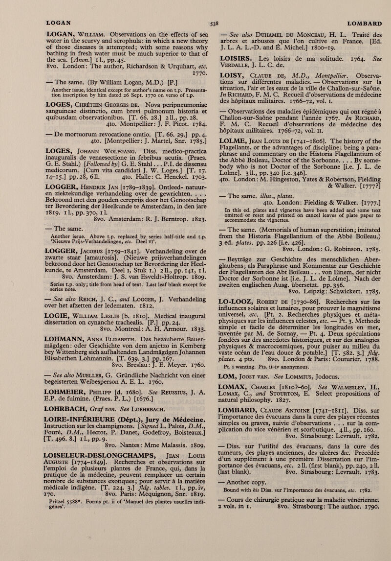 LOGAN, William. Observations on the effects of sea water in the scurvy and scrophula : in which a new theory of those diseases is attempted; with some reasons why bathing in fresh water must be much superior to that of the sea. [Anon.] 1L, pp. 45. 8vo. London: The author, Richardson & Urquhart, etc. 1770. — The same. (By William Logan, M.D.) [P.] Another issue, identical except for author’s name on t.p. Presenta tion inscription by him dated 26 Sept. 1770 on verso of t.p. LOGES, Chrétien Georges de. Nova peripneumoniae sanguineae distinctio, cum brevi pulmonum historia et quibusdam observationibus. [T. 66. 28.] 211., pp.28. 4to. Montpellier: J. F. Picot. 1784. — De mortuorum revocatione oratio. [T. 66. 29.] pp. 4. 4to. [Montpellier: J. Martel, Snr. 1785.] LOGES, Johann Wolfgang. Diss. medico-practica inauguralis de venaesectione in febribus acutis. (Praes. G. E. Stahl.) [Followed by] G. E. Stahl... P.I. de dissensu medicorum. [Cum vita candidati J. W. Loges.] [T. 17. 14-15.] pp.28, 611. 4to. Halle: C. Henckel. 1703. LOGGER, Hendrik Jan [1789-1839]. Ontleed- natuur- en ziektekundige verhandeling over de gewrichten. . . . Bekroond met den gouden eereprijs door het Genootschap ter Bevordering der Heelkunde te Amsterdam, in den jare 1819. 1 1 ., pp. 370, 1 1 . 8vo. Amsterdam: R. J. Bemtrop. 1823. — The same. Another issue. Above t.p. replaced by series half-title and t.p. ‘Nieuwe Prijs-Verhandelingen, etc. Deel vi’. LOGGER, Jacobus [1759-1841]. Verhandeling over de zwarte staar [amaurosis], (Nieuwe prijsverhandelingen bekroond door het Genootschap ter Bevordering der Heel kunde, te Amsterdam. Deel 1, Stuk 1.) 211., pp. 141, il. 8vo. Amsterdam: J. S. van Esveldt-Holtrop. 1809. Series t.p. only; title from head of text. Last leaf blank except for series note. — See also Reich, J. C., and Logger, J. Verhandeling over het afzetten der ledematen. 1812. LOGIE, William Leslie [b. 1810]. Medical inaugural dissertation on cynanche trachealis. [P.] pp. 24. 8vo. Montreal: A. H. Armour. 1833. LOHMANN, Anna Elisabeth. Das bezauberte Bauer- mâgdgen: oder Geschichte von dem anjetzo in Kemberg bey Wittenberg sich aufhaltenden Landmàgdgen Johannen Elisabethen Lohmannin. [T. 639. 3.] pp. 167. 8vo. Breslau: J. E. Meyer. 1760. — See also Mueller, G. Griindliche Nachricht von einer begeisterten Weibesperson A. E. L. 1760. LOHMEDER, Philipp [d. 1680]. See Reussius, J. A. E.P. de fulmine. (Praes. P. L.) [1676.] LOHRBACH, Graf von. See Loehrbach. LOIRE-INFÉRIEURE (Dépt.), Jury de Médecine. Instruction sur les champignons. [Signed L. Palois, D.M., Fouré, D.M., Hectot, P. Danet, Godefroy, Boisteaux.] [T. 496. 8.] 1 L, pp. 9. 8vo. Nantes : Mme Malassis. 1809. LOISELEUR-DESLONGCHAMPS, Jean Louis Auguste [1774-1849]. Recherches et observations sur l’emploi de plusieurs plantes de France, qui, dans la pratique de la médecine, peuvent remplacer un certain nombre de substances exotiques; pour servir à la madère médicale indigène. [T. 224. 3.] fldg. tables. 1 L, pp. iv, 170. 8vo. Paris : Méquignon, Snr. 1819. Pritzel 5588*. Forms pt. U of ‘Manuel des plantes usuelles indi gènes’. — See also Duhamel du Monceau, H. L. Traité des arbres et arbustes que l’on cultive en France. [Ed. J. L. A. L.-D. and É. Michel.] 1800-19. LOISIRS. Les loisirs de ma solitude. 1764. See Verdalle, J. L. C. de. LOISY, Claude de, M.D., Montpellier. Observa tions sur différentes maladies. — Observations sur la situation, l’air et les eaux de la ville de Challon-sur-Saône. In Richard, F. M. C. Recueil d’observations de médecine des hôpitaux militaires. 1766-72, vol. 1. — Observations des maladies épidémiques qui ont régné à Challon-sur-Saône pendant l’année 1767. In Richard, F. M. C. Recueil d’observations de médecine des hôpitaux militaires. 1766-72, vol. 11. LOLME, Jean Louis de [1741-1806]. The history of the Flagellants, or the advantages of discipline; being a para phrase and commentary on the Historia Flagellantium of the Abbé Boileau, Doctor of the Sorbonne. ... By some body who is not Doctor of the Sorbonne [i.e. J. L. de Lolme]. 311., pp.340 [i.e. 346]. 4to. London : M. Hingeston, Yates & Robertson, Fielding & Walker. [1777?] — The same, illus., plates. 4to. London: Fielding & Walker. [1777.] In this ed. plates and vignettes have been added and some text omitted or reset and printed on cancel leaves of plate paper to accommodate the vignettes. — The same. (Memorials of human superstition; imitated from the Historia Flagellantium of the Abbé Boileau.) 3 ed. plates, pp. 226 [i.e. 426]. 8vo. London: G. Robinson. 1785. — Beytrâge zur Geschichte des menschlichen Aber- glaubens ; als Paraphrase und Kommentar zur Geschichte der Flagellanten des Abt Boileau ... von Einem, der nicht Doctor der Sorbonne ist [i.e. J. L. de Lolme]. Nach der zweiten englischen Ausg. iibersetzt. pp. 356. 8vo. Leipzig: Schwickert. 1785. LO-LOOZ, Robert de [1730-86]. Recherches sur les influences solaires et lunaires, pour prouver le magnétisme universel, etc. [Pt. 2. Recherches physiques et méta physiques sur les influences celestes, etc. — Pt. 3. Méthode simple et facile de déterminer les longitudes en mer, inventée par M. de Sornay. — Pt. 4. Deux spéculations fondées sur des anecdotes historiques, et sur des analogies physiques & macrocosmiques, pour puiser au milieu du vaste océan de l’eau douce & potable.] [T. 582. 3.] fldg. plates. 4 pts. 8vo. London & Paris : Couturier. 1788. Pt. i wanting. Pts. ii-iv anonymous. LOM, Joost VAN. See Lommius, Jodocus. LOMAX, Charles [i8io?-6o]. See Walmesley, H., Lomax, C., and Stourton, E. Select propositions of natural philosophy. 1827. LOMBARD, Claude Antoine [1741-1811]. Diss. sur l’importance des évacuans dans la cure des playes récentes simples ou graves, suivie d’observations . . . sur la com plication du vice vénérien et scorbutique. 4 11 ., pp. 160. 8vo. Strasbourg: Levrault. 1782. — Diss. sur l’utilité des évacuans, dans la cure des tumeurs, des playes anciennes, des ulcères &c. Précédée d’un supplément à une première Dissertation sur l’im portance des évacuans, etc. 2 11 . (first blank), pp. 240, 2 11 . (last blank). 8vo. Strasbourg: Levrault. 1783. — Another copy. Bound with his Diss. sur l’importance des évacuans, etc. 1782. — Cours de chirurgie pratique sur la maladie vénérienne. 2 vols, in 1. 8vo. Strasbourg: The author. 1790.