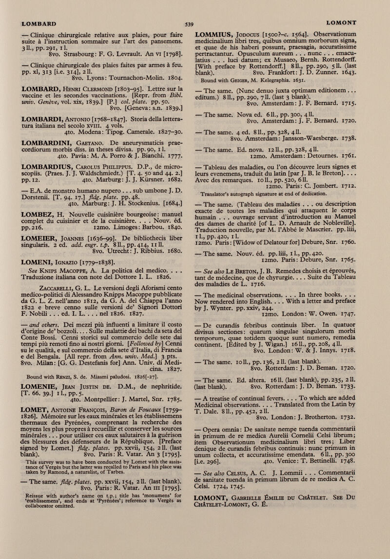 — Clinique chirurgicale relative aux plaies, pour faire suite à l’instruction sommaire sur l’art des pansemens. 3IL, pp.291, il. 8vo. Strasbourg: F. G. Levrault. An VI [1798]. — Clinique chirurgicale des plaies faites par armes à feu. PP- xl, 313 [i-e. 314], 2 U. 8vo. Lyons: Tournachon-Molin. 1804. LOMBARD, Henri Clermond [1803-95]. Lettre sur la vaccine et les secondes vaccinations. [Repr. from Bibl. univ. Genève , vol. xix, 1839.] [P.] col. plate, pp. 50. 8vo. [Geneva: s.n. 1839.] LOMBARDI, Antonio [1768-1847]. Storia della lettera tura italiana nel secolo xvm. 4 vols. 4to. Modena: Tipog. Camerale. 1827-30. LOMBARDINI, Gaetano. De aneurysmaticis prae cordiorum morbis diss. in theses divisa, pp. 90, 11. 4to. Pavia: M. A. Porro & J. Bianchi. 1777. LOMBARDIUS, Carolus Philippus. D.P., de micro- scopiis. (Praes. J. J. Waldschmiedt.) [T. 4. 50 and 44. 2.] pp. 12. 4to. Marburg: J. J. Kiirsner. 1682. — E.A. de monstro humano nupero ... sub umbone J. D. Dorstenii. [T. 94. 17.] fldg. piate, pp. 48. 4to. Marburg : J. H. Stockenius. [1684.] LOMBEZ, H. Nouvelle cuisinière bourgeoise: manuel complet du cuisinier et de la cuisinière. . . . Nouv. éd. pp.216. i2mo. Limoges : Barbou. 1840. LOMEIER, Joannes [1636-99]. De bibliothecis liber singularis. 2 ed. add. engr. t.p. 811., pp.414, Il 11. 8vo. Utrecht: J. Ribbius. 1680. LOMENI, Ignazio [1779-1838]. See Knips Macoppe, A. La politica del medico. . . . Traduzione italiana con note del Dottore I. L. 1826. Zaccarelli, G. L. Le versioni degli Aforismi cento medico-politici di Alessandro Knipps Macoppe pubblicate da G. L. Z. nell’anno 1812, da G. A. del Chiappa l’anno 1822 e breve cenno sulle versioni de’ Signori Dottori F. Nobili . . . ed. I. L. . . . nel 1826. 1827. — and others. Dei mezzi più influenti a limitare il costo d’origine de’ bozzoli Sulle malattie dei bachi da seta del Conte Bossi. Cenni storici sul commercio delle sete dai tempi più remoti fino ai nostri giorni. [Followed by] Cenni su le qualità, e sul commercio della sete d’Italia, di Francia e del Bengala. [All repr. from Ann. univ. Med.] 3 pts. 8vo. Milan: [G. G. Destefanis for] Ann. Univ. di Medi cina. 1827. Bound with Renzi, S. de. Miasmi paludosi. 18261-27]. LOMENIE, Jean Justin de. D.M., de nephritide. [T. 66. 39.] 11., pp. 5. 4to. Montpellier: J. Martel, Snr. 1785. LOMET, Antoine François, Baron de Foucaux [1759- 1826]. Mémoire sur les eaux minérales et les établissemens thermaux des Pyrénées, comprenant la recherche des moyens les plus propres à recueillir et conserver les sources minérales ... pour utiliser ces eaux salutaires à la guérison des blessures des défenseurs de la République. [Preface signed by Lomet.] fldg. plates, pp.xxvii, 154, 211. (last blank). 8vo. Paris: R. Vatar. An 3 [1795]. This survey was to have been conducted by Lomet with the assis tance of Vergés but the latter was recalled to Paris and his place was taken by Ramond, a naturalist, of Tarbes. — The same. fldg. plates, pp.xxvii, 154, 211. (last blank). 8vo. Paris: R. Vatar. An in [1795]. Reissue with author’s name on t.p.; title has ‘monumens’ for ‘établissemens’, and ends at ‘Pyrénées’; reference to Vergés as collaborator omitted. LOMMIUS, Jodocus [i500?-c. 1564]. Observationum medicinalium libri tres, quibus omnium morborum signa, et quae de his haberi possunt, praesagia, accuratissime pertractantur. Opusculum aureum . . . nunc . . . emacu- latius . . . luci datum; ex Musaeo, Bernh. Rottendorff. [With preface by Rottendorff.] 811., pp. 290, 511. (last blank). 8vo. Frankfort: J. D. Zunner. 1643. Bound with Geiger, M. Kelegraphia. 1631. — The same. (Nunc denuo juxta optimam editionem ... editum.) 811., pp. 290, 711. (last 3 blank). 8vo. Amsterdam: J. F. Bernard. 1715. — The same. Nova ed. 611., pp. 300, 411. 8vo. Amsterdam: J. F. Bernard. 1720. — The same. 4 ed. 811., pp. 328, 411. 8vo. Amsterdam: Jansson-Waesberge. 1738. — The same. Ed. nova. 1211., pp. 328, 411. i2mo. Amsterdam: Détournés. 1761. — Tableau des maladies, ou l’on découvre leurs signes et leurs evenemens, traduit du latin [par J. B. le Breton],... Avec des remarques. 1011., pp. 520, 611. i2mo. Paris: C. Jombert. 1712. Translator’s autograph signature at end of dedication. — The same. (Tableau des maladies ... ou description exacte de toutes les maladies qui attaquent le corps humain . . . ouvrage servant d’introduction au Manuel des dames de charité [of L. D. Arnault de Nobleville], Traduction nouvelle, par M. l’Abbé le Mascrier. pp. liii, 11., pp. 420, 11. i2mo. Paris : [Widow of Delatour for] Debure, Snr. 1760. — The same. Nouv. éd. pp. liii, 11., pp. 420. i2mo. Paris : Debure, Snr. 1765. — See also Le Breton, J. B. Remedes choisis et éprouvés, tant de médecine, que de chyrurgie... . Suite du Tableau des maladies de L. 1716. — The medicinal observations. ... In three books. . . . Now rendered into English. . . . With a letter and preface by J. Wynter. pp. xxiv, 244. i2mo. London: W. Owen. 1747. — De curandis febribus continuis fiber. In quatuor divisus sectiones : quarum singulae singulorum morbi temporum, quae totidem quoque sunt numero, remedia continent. [Edited by J. Wigan.] 16 IL, pp. 208, 411. 8vo. London: W. & J. Innys. 1718. — The same. 1011., pp. 136, 211. (last blank). 8vo. Rotterdam: J. D. Beman. 1720. — The same. Ed. altera. 1611. (last blank), pp. 235, 211. (last blank). 8vo. Rotterdam: J. D. Beman. 1733. — A treatise of continual fevers. ... To which are added Medicinal observations. . . . Translated from the Latin by T. Dale. 811., pp. 452, 211. 8vo. London: J. Brotherton. 1732. — Opera omnia : De sanitate nempe tuenda commentarii in primum de re medica Aurelii Cornelii Celsi librum; item Observationum medicinalium fibri tres ; Liber denique de curandis febribus continuis : nunc primum in unum collecta, et accuratissime emendata. 611., pp.300 [i.e. 296]. 4to. Venice : T. Bettinelli. 1748. — See also Celsus, A. C. J. Lommii . . . Commentarii de sanitate tuenda in primum fibrum de re medica A. C. Celsi. 1724, 1745. LOMONT, Gabrielle Émilie du Châtelet. See Du Châtelet-Lomont, G. Ë.