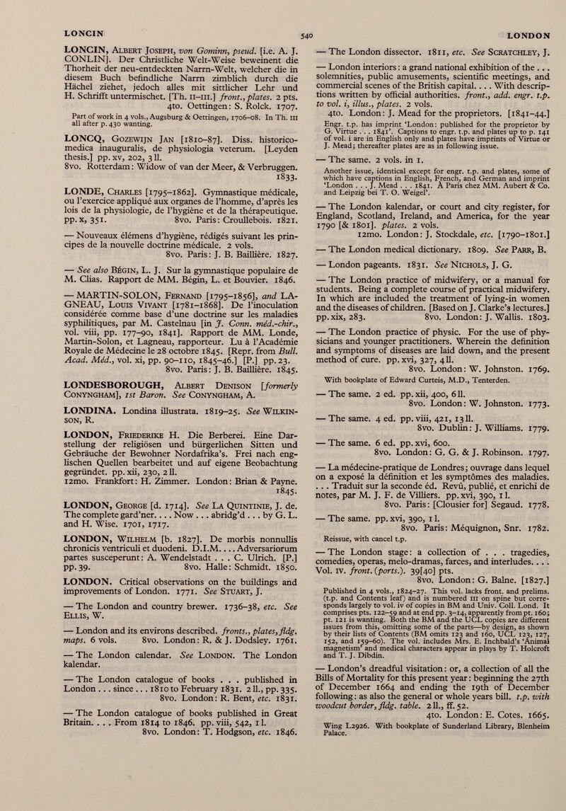 LONCIN, Albert Joseph, von Gominn, pseud, [i.e. A. J. CONLIN]. Der Christliche Welt-Weise beweinent die Thorheit der neu-entdeckten Narrn-Welt, welcher die in diesem Buch befindliche Narm zimbhch durch die Hächel ziehet, jedoch alles mit sittlicher Lehr und H. Schrifft untermischet. [Th. ii-iii.] front., plates. 2 pts. 4to. Oeffingen: S. Rolck. 1707. Part of work in 4 vols., Augsburg & Oettingen, 1706-08. In Th. III all after p. 430 wanting. LONCQ, Gozewijn Jan [1810-87]. Diss. historico- medica inauguralis, de physiologia veterum. [Leyden thesis.] pp. xv, 202, 311. 8vo. Rotterdam : Widow of van der Meer, & Verbruggen. 1833. LONDE, Charles [1795-1862]. Gymnastique médicale, ou l’exercice appliqué aux organes de l’homme, d’après les lois de la physiologie, de l’hygiène et de la thérapeutique. PP- x j 35L 8 vo. Paris: Croullebois. 1821. — Nouveaux élémens d’hygiène, rédigés suivant les prin cipes de la nouvelle doctrine médicale. 2 vols. 8vo. Paris: J. B. Baillière. 1827. — See also Bégin, L. J. Sur la gymnastique populaire de M. Clias. Rapport de MM. Bégin, L. et Bouvier. 1846. — MARTIN-SOLON, Fernand [1795-1856], and LA- GNEAU, Louis Vivant [1781-1868]. De l’inoculation considérée comme base d’une doctrine sur les maladies syphilitiques, par M. Castelnau [in J. Conn, méd.-chir., vol. viii, pp. 177-90, 1841]. Rapport de MM. Londe, Martin-Solon, et Lagneau, rapporteur. Lu à l’Académie Royale de Médecine le 28 octobre 1845. [Repr. from Bull. Acad. Méd., vol. xi, pp. 90-110, 1845-46.] [P.] pp. 23. 8vo. Paris: J. B. Baillière. 1845. LONDESBOROUGH, Albert Denison [formerly Conyngham], ist Baron. See Conyngham, A. LONDINA. Londina illustrata. 1819-25. See Wilkin son, R. LONDON, Friederike H. Die Berberei. Eine Dar stellung der religiösen und bürgerlichen Sitten und Gebräuche der Bewohner Nordafrika’s. Frei nach eng lischen Quellen bearbeitet und auf eigene Beobachtung gegründet, pp.xii, 230, 211. i2mo. Frankfort: H. Zimmer. London : Brian & Payne. 1845. LONDON, George [d. 1714]. See La Quintinie, J. de. The complete gard’ner.... Now ... abridg’d ... by G. L. and H. Wise. 1701, 1717. LONDON, Wilhelm [b. 1827]. De morbis nonnullis chronicis ventriculi et duodeni. D.I.M.... Adversariorum partes susceperunt: A. Wendelstadt . . . C. Ulrich. [P.] pp.39. 8vo. Halle: Schmidt. 1850. LONDON. Critical observations on the buildings and improvements of London. 1771. See Stuart, J. — The London and country brewer. 1736-38, etc. See Ellis, W. — London and its environs described, fronts., plates, fldg. maps. 6 vols. 8vo. London: R. & J. Dodsley. 1761. — The London calendar. See London. The London kalendar. — The London catalogue of books . . . published in London . .. since ... 1810 to February 1831. 211., pp. 335. 8vo. London: R. Bent, etc. 1831. — The London catalogue of books published in Great Britain. . . . From 1814 to 1846. pp. viii, 542, il. 8vo. London: T. Hodgson, etc. 1846. — The London dissector. 1811, etc. See Scratchley, J. — London interiors : a grand national exhibition of the ... solemnities, public amusements, scientific meetings, and commercial scenes of the British capital.. . . With descrip tions written by official authorities, front., add. engr. t.p. to voi. i, illus., plates. 2 vols. 4to. London: J. Mead for the proprietors. [1841-44.] Engr. t.p. has imprint ‘London: published for the proprietor by G. Virtue . . . 1841’. Captions to engr. t.p. and plates up to p. 141 of voi. i are in English only and plates have imprints of Virtue or J. Mead; thereafter plates are as in following issue. — The same. 2 vols, in 1. Another issue, identical except for engr. t.p. and plates, some of which have captions in English, French, and German and imprint ‘London . . . J. Mead . . . 1841. À Paris chez MM. Aubert & Co. and Leipzig bei T. O. Weigel’. — The London kalendar, or court and city register, for England, Scotland, Ireland, and America, for the year 1790 [& 1801]. plates. 2 vols. i2mo. London: J. Stockdale, etc. [1790-1801.] — The London medical dictionary. 1809. See Parr, B. — London pageants. 1831. See Nichols, J. G. — The London practice of midwifery, or a manual for students. Being a complete course of practical midwifery. In which are included the treatment of lying-in women and the diseases of children. [Based on J. Clarke’s lectures.] pp.xix, 283. 8vo. London: J. Wallis. 1803. — The London practice of physic. For the use of phy sicians and younger practitioners. Wherein the definition and symptoms of diseases are laid down, and the present method of cure. pp. xvi, 327, 411. 8vo. London: W. Johnston. 1769. With bookplate of Edward Curteis, M.D., Tenterden. — The same. 2 ed. pp. xii, 400, 611. 8vo. London: W. Johnston. 1773. — The same. 4 ed. pp. viii, 421, 1311. 8vo. Dublin : J. Williams. 1779. — The same. 6 ed. pp. xvi, 600. 8vo. London: G. G. & J. Robinson. 1797. — La médecine-pratique de Londres; ouvrage dans lequel on a exposé la définition et les symptômes des maladies. . . . Traduit sur la seconde éd. Revû, publié, et enrichi de notes, par M. J. F. de Villiers. pp. xvi, 390, 11. 8vo. Paris: [Clousier for] Segaud. 1778. — The same. pp. xvi, 390, 11. 8vo. Paris: Méquignon, Snr. 1782. Reissue, with cancel t.p. — The London stage : a collection of . . . tragedies, comedies, operas, melo-dramas, farces, and interludes. . . . Vol. IV. front, (ports.). 39U0] pts. 8vo. London: G. Baine. [1827.] Published in 4 vols., 1824-27. This voi. lacks front, and prelims, (t.p. and Contents leaf) and is numbered III on spine but corre sponds largely to voi. iv of copies in BM and Univ. Coll. Lond. It comprises pts. 122-59 and at endpp. 3-14, apparently frompt. 160; pt. 121 is wanting. Both the BM and the UCL copies are different issues from this, omitting some of the parts—by design, as shown by their lists of Contents (BM omits 123 and 160, UCL 123, 127, 152, and 159-60). The voi. includes Mrs. E. Inchbald’s ‘Animal magnetism’ and medical characters appear in plays by T. Holcroft and T. J. Dibdin. — London’s dreadful visitation : or, a collection of all the Bills of Mortality for this present year : beginning the 27th of December 1664 and ending the 19th of December following : as also the general or whole years bill. t.p. with woodcut border, fldg. table. 211., ff. 52. 4to. London: E. Cotes. 1665. Wing L2926. With bookplate of Sunderland Library, Blenheim Palace.