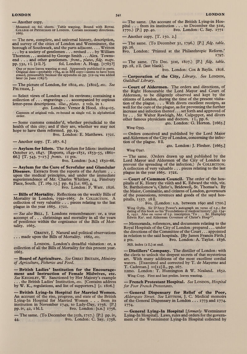 — Another copy. Mounted on fol. sheets. Table wanting. Bound with Royal College of Physicians of London. Certain necessary directions. 1665. — The new, complete, and universal history, description, and survey of the cities of London and Westminster, the borough of Southwark, and the parts adjacent.... Written ... by a society of gentlemen . . . revised ... by William Thornton ... assisted by George Smith ... Alex. Towns end . . . and other gentlemen, front., plates, fldg. maps. pp. 532, il. [211.?]. fol. London: A. Hogg. [1785?] One or more leaves wanting at end. Apparently published in parts. Original date—probably 1784, as in BM copy—seems to have been erased, presumably because the appendix on pp. 512-24 was added later (in June 1785 ?). — The picture of London, for 1802, etc. [1802], etc. See Feltham, J. — Select views of London and its environs ; containing a collection of . . . engravings . . . accompanied by copious letter-press descriptions, illus., plates. 2 vols, in 1. 4to. London: Vernor & Hood. 1804-05. Contents of original vols, re-bound as single vol. in alphabetical order. — Some customs consider’d, whether prejudicial to the health of this city; and if they are, whether we may not hope to have them reformed, pp. 19. 8vo. London: E. Matthews. 1721. — Another copy. [T. 287. 6.] — Asylum for Idiots. The Asylum for Idiots : instituted October 27, 1847. [Reports, 1849-1851, 1853-55, 1861- 66.] [T. 543. 7-17.] fronts. 11 pts. 8vo. London: [s.n.] 1850-66. — Asylum for the Cure of Scrofular and Glandular Diseases. Extracts from the reports of the Asylum . . . upon the medical principles, and under the immediate superintendence of Air. Charles Whitlaw, 14, Finsbury Place, South. [T. 169.15.] pp. 64 [i.e. 68], 4. 8vo. London: F. Warr. 1826. — Bills of Mortality. Reflections on the weekly Bills of Mortality in London, 1592-1665. In Collection. A collection of very valuable . . . pieces relating to the last plague in the year 1665. 1721. — See also Bell, J. Londons remembrancer : or, a true accompt of . . . christnings and mortality in all the years of pestilence within the cognizance of the Bills of Mor tality. 1665. Graunt, J. Natural and political observations . . . made upon the Bills of Mortality. 1662, etc. London. London’s dreadful visitation: or, a collection of all the Bills of Mortality for this present year. 1665. — Board of Agriculture. See Great Britain, Ministry of Agriculture, Fisheries and Food. — British Ladies’ Institution for the Encourage ment and Instruction of Female Midwives, etc. See Keighley, W. Sanctioned by Her Majesty’s example . . . the British Ladies’ Institution, etc. [Contains address by W. K., regulations, and list of supporters.] [c. 1806.] — British Lying-In Hospital for Married Women. An account of the rise, progress, and state of the British Lying-In Hospital for Married Women . . . from its institution in November 1749, to Lady-Day, 1756. [P.] pp. iv, 42, 1 bl. 1. 8vo. London : [s.n.] 1756. — The same. (To December the 25th, 1757.) [P.] pp. iv, 44. 8vo. London: C. Say. 1758. — The same. (An account of the British Lying-in Hos pital . . . from its institution ... to December the 31st, I 77°-) [P-] pp.40. 8vo. London: C. Say. 1771 — Another copy. [T. 150. 2.] — The same. (To December 31, 1796.) [P.] fldg. table. pp.26. 8vo. London: ‘Printed at the Philanthropic Reform.’ 1797. — The same. (To Dec. 31st, 1807.) [P.] fldg. table. pp. 28, 211. (last blank). 8vo. London: Cox & Baylis. 1808. — Corporation of the City, Library. See London, Guildhall Library. — Court of Aldermen. The orders and directions, of the Right Honourable the Lord Mayor and Court of Aldermen, to be diligendy observed and kept by the citizens of London, during the time of the present visita tion of the plague. . . . With divers excellent receipts, as well for the cure of the plague, as for preventing the further increase and infection thereof... set forth and approved of by . . . Sir Walter Rawleigh, Mr. Culpepper, and divers other famous physicians and doctors. 11., pp. 6. 4to. London: G. Horton. [1665.] Wing O393. — Orders conceived and published by the Lord Maior and Aldermen of the City of London, concerning the infec tion of the plague. 811. 4to. London: J. Flesher. [1665.] Wing O397. — The same. (Orders drawn up and published by the Lord Mayor and Aldermen of the City of London to prevent the spreading of the infection.) In Collection. A collection of very valuable .. . pieces relating to the last plague in the year 1665. 1721. — Court of Common Council. The order of the hos- pitalls of K. Henry the viiith and K. Edward the vith, viz. St. Bartholomew’s, Christ’s, Bridewell, St. Thomas’s. By the Maior, Cominaltie, and citizens of London, governours of the possessions, revenues and goods of the sayd hos- pitalls, 1557. 5811. 8vo. [London: s.n. between 1690 and 1700.] Wing O389. Sir D’Arcy Power’s autograph on verso of t.p.; for dating of this book see his ‘Foundations of medical historypp. 134- 8, 1931. Also on verso of t.p. inscription ‘To ... Sr. Humphry Edwin Kn'. and Alderman Governor of Christ’s Hosp 11 ’. — Memoranda, references, and documents relating to the Royal Hospitals of the City of London: prepared... under the directions of the Committee of the Court... appointed in relation to the said hospitals. [By James Francis Firth.] 2 pts. 8vo. London: A. Taylor. 1836. MS. index (211.) at end. — Distillers’ Company. The distiller of London: with the clavis to unlock the deepest secrets of that mysterious art. With many additions of the most excellent cordial waters. [Examined and corrected by T. de Mayerne and T. Cademan.] io[i2] 11., pp. 167. i2mo. London: T. Huntington & W. Nealand. 1652. Wing C195. First and last prelim, leaves wanting. — French Protestant Hospital. See London, Hospital for Poor French Protestants. — General Dispensary for Relief of the Poor, Aldersgate Street. See Lettsom, J. C. Medical memoirs of the General Dispensary in London . . . 1773 and 1774. 1774- — General Lying-In Hospital [formerly Westminster Lying-In Hospital]. Laws, rules and orders for the govern ment of the Westminster Lying-In Hospital collected by