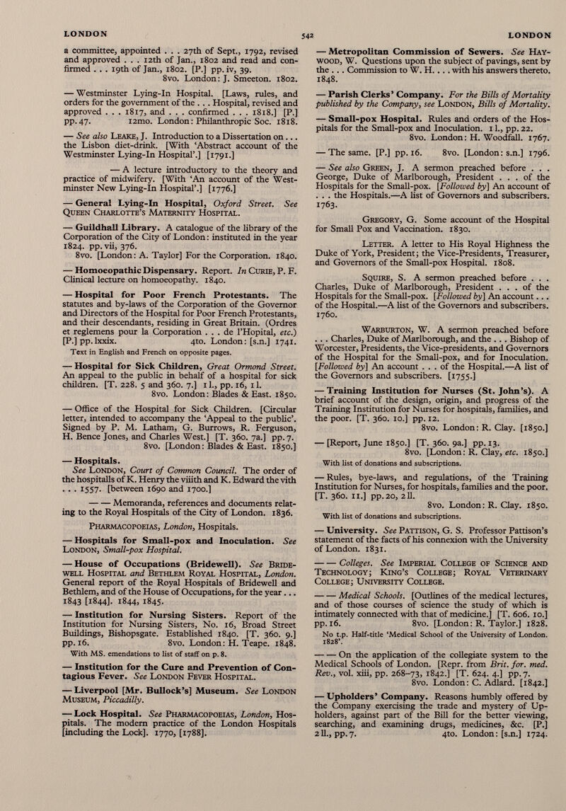 a committee, appointed . . . 27th of Sept., 1792, revised and approved . . . 12th of Jan., 1802 and read and con firmed . . . 19th of Jan., 1802. [P.] pp. iv, 39. 8vo. London: J. Smeeton. 1802. — Westminster Lying-In Hospital. [Laws, rules, and orders for the government of the . . . Hospital, revised and approved . . . 1817, and . . . confirmed . . . 1818.] [P.] pp.47. i2mo. London: Philanthropic Soc. 1818. — See also Leake, J. Introduction to a Dissertation on... the Lisbon diet-drink. [With ‘Abstract account of the Westminster Lying-In Hospital’.] [1791.] — A lecture introductory to the theory and practice of midwifery. [With ‘An account of the West minster New Lying-In Hospital’.] [1776.] — General Lying-In Hospital, Oxford Street. See Queen Charlotte’s Maternity Hospital. — Guildhall Library. A catalogue of the library of the Corporation of the City of London: instituted in the year 1824. pp. vii, 376. 8vo. [London: A. Taylor] For the Corporation. 1840. — Homoeopathic Dispensary. Report. In Curie, P. F. Clinical lecture on homoeopathy. 1840. — Hospital for Poor French Protestants. The statutes and by-laws of the Corporation of the Governor and Directors of the Hospital for Poor French Protestants, and their descendants, residing in Great Britain. (Ordres et reglemens pour la Corporation . . . de l’Hopital, etc.) [P.] pp.lxxix. 4to. London: [s.n.] 1741. Text in English and French on opposite pages. — Hospital for Sick Children, Great Ormond Street. An appeal to the public in behalf of a hospital for sick children. [T. 228. 5 and 360. 7.] 11., pp. 16, 11. 8vo. London: Blades & East. 1850. — Office of the Hospital for Sick Children. [Circular letter, intended to accompany the ‘Appeal to the public’. Signed by P. M. Latham, G. Burrows, R. Ferguson, H. Bence Jones, and Charles West.] [T. 360. 7a.] pp.7. 8vo. [London: Blades & East. 1850.] — Hospitals. See London, Court of Common Council. The order of the hospitalls of K. Henry the viiith and K. Edward the vith . . . 1557. [between 1690 and 1700.] Memoranda, references and documents relat ing to the Royal Hospitals of the City of London. 1836. Pharmacopoeias, London, Hospitals. — Hospitals for Small-pox and Inoculation. See London, Small-pox Hospital. — House of Occupations (Bridewell). See Bride well Hospital and Bethlem Royal Hospital, London. General report of the Royal Hospitals of Bridewell and Bethlem, and of the House of Occupations, for the year... 1843 [1844]. 1844, 1845. — Institution for Nursing Sisters. Report of the Institution for Nursing Sisters, No. 16, Broad Street Buildings, Bishopsgate. Established 1840. [T. 360. 9.] pp. 16. 8vo. London: H. Teape. 1848. With MS. emendations to list of staff on p. 8. — Institution for the Cure and Prevention of Con tagious Fever. See London Fever Hospital. — Liverpool [Mr. Bullock’s] Museum. See London Museum, Piccadilly. — Lock Hospital. See Pharmacopoeias, London, Hos pitals. The modern practice of the London Hospitals [including the Lock], 1770, [1788]. — Metropolitan Commission of Sewers. See Hay wood, W. Questions upon the subject of pavings, sent by the . .. Commission to W. H.... with his answers thereto. 1848. — Parish Clerks’ Company. For the Bills of Mortality published by the Company, see London, Bills of Mortality. — Small-pox Hospital. Rules and orders of the Hos pitals for the Small-pox and Inoculation. 11., pp. 22. 8vo. London: H. Woodfall. 1767. — The same. [P.] pp. 16. 8vo. [London: s.n.] 1796. — See also Green, J. A sermon preached before . . . George, Duke of Marlborough, President ... of the Hospitals for the Small-pox. [Followed by] An account of . . . the Hospitals.—A fist of Governors and subscribers. 1763. Gregory, G. Some account of the Hospital for Small Pox and Vaccination. 1830. Letter. A letter to His Royal Highness the Duke of York, President; the Vice-Presidents, Treasurer, and Governors of the Small-pox Hospital. 1808. Squire, S. A sermon preached before . . . Charles, Duke of Marlborough, President ... of the Hospitals for the Small-pox. [Followed by] An account... of the Hospital.—A fist of the Governors and subscribers. 1760. Warburton, W. A sermon preached before ... Charles, Duke of Marlborough, and the ... Bishop of Worcester, Presidents, the Vice-presidents, and Governors of the Hospital for the Small-pox, and for Inoculation. [Followed by] An account ... of the Hospital.—A list of the Governors and subscribers. [1755.] — Training Institution for Nurses (St. John’s). A brief account of the design, origin, and progress of the Training Institution for Nurses for hospitals, families, and the poor. [T. 360. 10.] pp. 12. 8vo. London: R. Clay. [1850.] — [Report, June 1850.] [T. 360. 9a.] pp. 13. 8vo. [London: R. Clay, etc. 1850.] With list of donations and subscriptions. — Rules, bye-laws, and regulations, of the Training Institution for Nurses, for hospitals, families and the poor. [T. 360. 11.] pp. 20, 211. 8vo. London: R. Clay. 1850. With list of donations and subscriptions. — University. See Pattison, G. S. Professor Pattison’s statement of the facts of his connexion with the University of London. 1831. Colleges. See Imperial College of Science and Technology; King’s College; Royal Veterinary College; University College. Medical Schools. [Outlines of the medical lectures, and of those courses of science the study of which is intimately connected with that of medicine.] [T. 606. 10.] pp. 16. 8vo. [London: R. Taylor.] 1828. No t.p. Half-title ‘Medical School of the University of London. 1828’. On the application of the collegiate system to the Medical Schools of London. [Repr. from Brit. for. med. Rev., vol. xiii, pp. 268-73, 1842.] [T. 624. 4.] pp.7. 8vo. London: C. Adlard. [1842.] — Upholders’ Company. Reasons humbly offered by the Company exercising the trade and mystery of Up holders, against part of the Bill for the better viewing, searching, and examining drugs, medicines, &c. [P.] 211., pp.7. 4to. London: [s.n.] 1724.