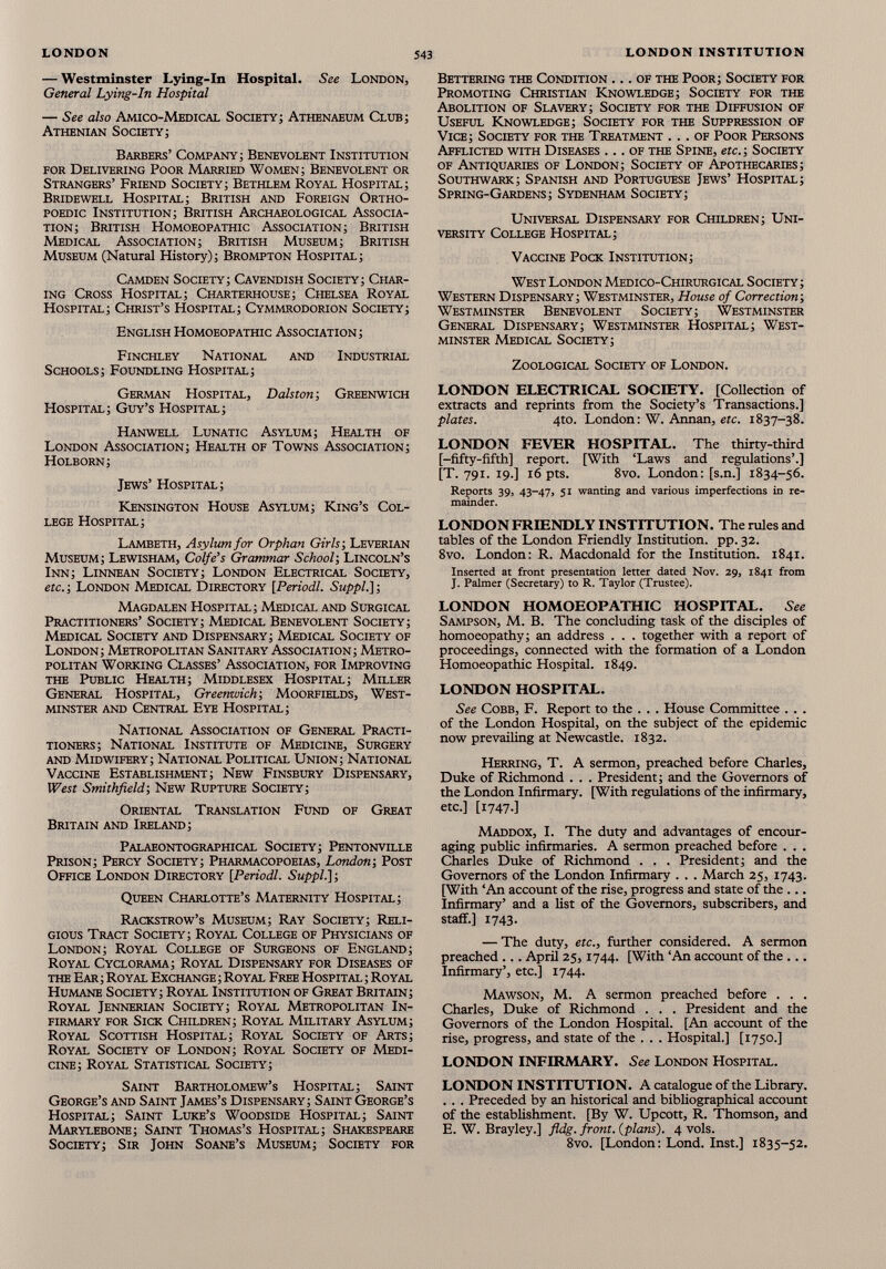 — Westminster Lying-In Hospital. See London, General Lying-In Hospital — See also Amico-Medical Society; Athenaeum Club; Athenian Society; Barbers’ Company; Benevolent Institution for Delivering Poor Married Women; Benevolent or Strangers’ Friend Society; Bethlem Royal Hospital; Bridewell Hospital; British and Foreign Ortho- poedic Institution; British Archaeological Associa tion; British Homoeopathic Association; British Medical Association; British Museum; British Museum (Natural History); Brompton Hospital; Camden Society; Cavendish Society; Char ing Cross Hospital; Charterhouse; Chelsea Royal Hospital; Christ’s Hospital; Cymmrodorion Society; English Homoeopathic Association; Finchley National and Industrial Schools; Foundling Hospital; German Hospital, Dalston ; Greenwich Hospital; Guy’s Hospital; Hanwell Lunatic Asylum; Health of London Association; Health of Towns Association; Holborn; Jews’ Hospital; Kensington House Asylum; King’s Col lege Hospital; Lambeth, Asylum for Orphan Girls; Leverian Museum; Lewisham, Colfe’s Grammar School; Lincoln’s Inn; Linnean Society; London Electrical Society, etc. ; London Medical Directory [ Periodl. Suppl.} ; Magdalen Hospital; Medical and Surgical Practitioners’ Society; Medical Benevolent Society; Medical Society and Dispensary; Medical Society of London; Metropolitan Sanitary Association; Metro politan Working Classes’ Association, for Improving the Public Health; Middlesex Hospital; Miller General Hospital, Greenwich ; Moorfields, West minster and Central Eye Hospital; National Association of General Practi tioners; National Institute of Medicine, Surgery and Midwifery; National Political Union; National Vaccine Establishment; New Finsbury Dispensary, West Smithfield; New Rupture Society; Oriental Translation Fund of Great Britain and Ireland; Palaeontographical Society; Pentonville Prison; Percy Society; Pharmacopoeias, London; Post Office London Directory [Periodl. Suppl.] ; Queen Charlotte’s Maternity Hospital; Rackstrow’s Museum; Ray Society; Reli gious Tract Society; Royal College of Physicians of London; Royal College of Surgeons of England; Royal Cyclorama; Royal Dispensary for Diseases of the Ear ; Royal Exchange ; Royal Free Hospital ; Royal Humane Society; Royal Institution of Great Britain; Royal Jennerian Society; Royal Metropolitan In firmary for Sick Children; Royal Military Asylum; Royal Scottish Hospital; Royal Society of Arts; Royal Society of London; Royal Society of Medi cine; Royal Statistical Society; Saint Bartholomew’s Hospital; Saint George’s and Saint James’s Dispensary; Saint George’s Hospital; Saint Luke’s Woodside Hospital; Saint Marylebone; Saint Thomas’s Hospital; Shakespeare Society; Sir John Soane’s Museum; Society for Bettering the Condition ... of the Poor; Society for Promoting Christian Knowledge; Society for the Abolition of Slavery; Society for the Diffusion of Useful Knowledge; Society for the Suppression of Vice; Society for the Treatment ... of Poor Persons Afflicted with Diseases ... of the Spine, etc.; Society of Antiquaries of London; Society of Apothecaries; Southwark; Spanish and Portuguese Jews’ Hospital; Spring-Gardens; Sydenham Society; Universal Dispensary for Children; Uni versity College Hospital; Vaccine Pock Institution; West London Medico-Chirurgical Society ; Western Dispensary; Westminster, House of Correction; Westminster Benevolent Society; Westminster General Dispensary; Westminster Hospital; West minster Medical Society; Zoological Society of London. LONDON ELECTRICAL SOCIETY. [Collection of extracts and reprints from the Society’s Transactions.] plates. 4to. London: W. Annan, etc. 1837-38. LONDON FEVER HOSPITAL. The thirty-third [-fifty-fifth] report. [With ‘Laws and regulations’.] [T. 791. 19.] 16 pts. 8vo. London: [s.n.] 1834-56. Reports 39, 43-47, 51 wanting and various imperfections in re mainder. LONDON FRIENDLY INSTITUTION. The rules and tables of the London Friendly Institution, pp. 32. 8vo. London: R. Macdonald for the Institution. 1841. Inserted at front presentation letter dated Nov. 29, 1841 from J. Palmer (Secretary) to R. Taylor (Trustee). LONDON HOMOEOPATHIC HOSPITAL. See Sampson, M. B. The concluding task of the disciples of homoeopathy; an address . . . together with a report of proceedings, connected with the formation of a London Homoeopathic Hospital. 1849. LONDON HOSPITAL. See Cobb, F. Report to the . . . House Committee . . . of the London Hospital, on the subject of the epidemic now prevailing at Newcastle. 1832. Herring, T. A sermon, preached before Charles, Duke of Richmond . . . President; and the Governors of the London Infirmary. [With regulations of the infirmary, etc.] [1747.] Maddox, I. The duty and advantages of encour aging public infirmaries. A sermon preached before . . . Charles Duke of Richmond . . . President; and the Governors of the London Infirmary . . . March 25, 1743. [With ‘An account of the rise, progress and state of the ... Infirmary’ and a list of the Governors, subscribers, and staff.] 1743. — The duty, etc., further considered. A sermon preached ... April 25,1744. [With ‘An account of the ... Infirmary’, etc.] 1744. Mawson, M. A sermon preached before . . . Charles, Duke of Richmond . . . President and the Governors of the London Hospital. [An account of the rise, progress, and state of the . . . Hospital.] [1750.] LONDON INFIRMARY. See London Hospital. LONDON INSTITUTION. A catalogue of the Library. . . . Preceded by an historical and bibliographical account of the establishment. [By W. Upcott, R. Thomson, and E. W. Brayley.] fldg. front, {plans). 4 vols. 8vo. [London: Lond. Inst.] 1835-52.